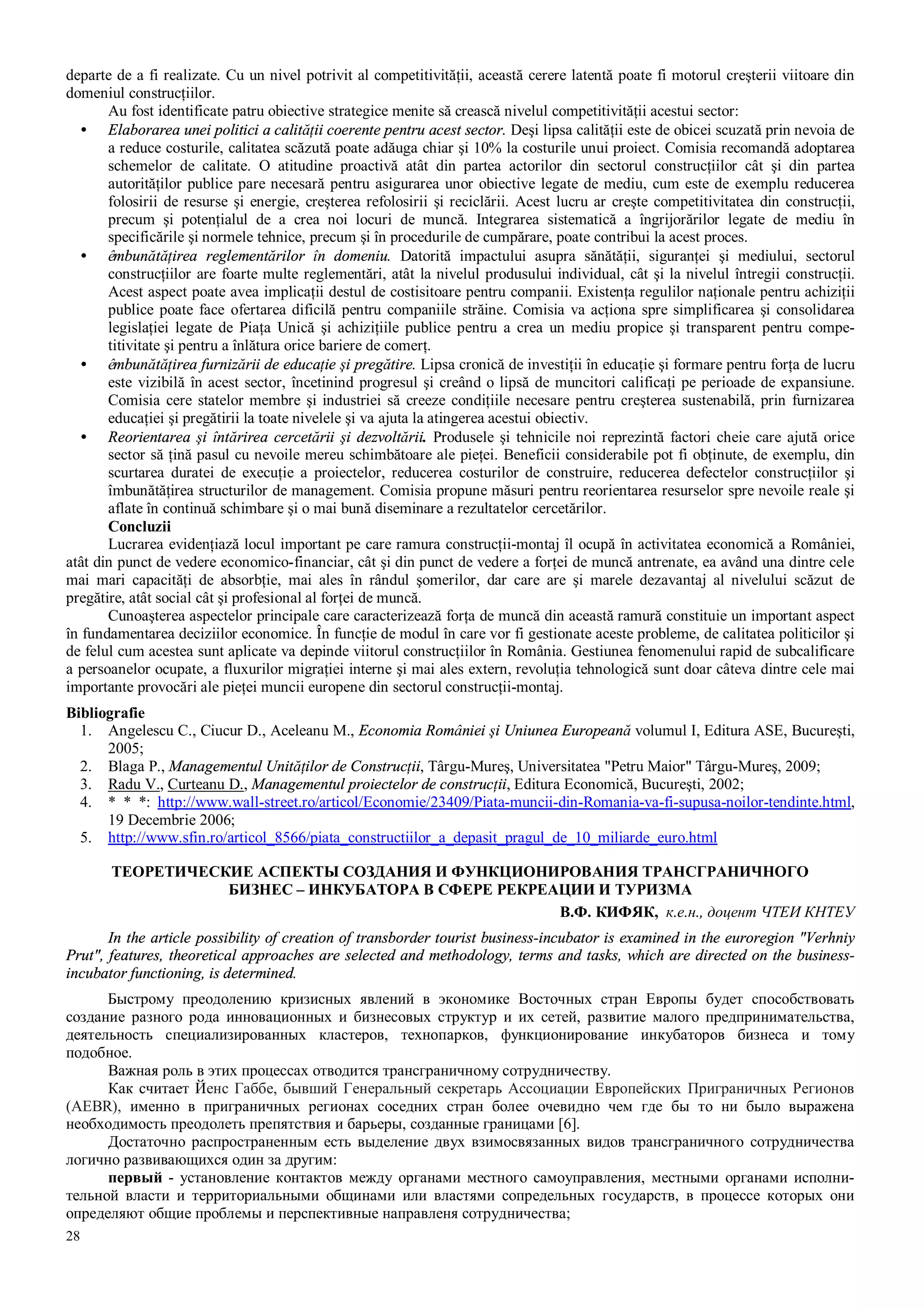 28
departe de a fi realizate. Cu un nivel potrivit al competitivităţii, această cerere latentă poate fi motorul creşterii viitoare din
domeniul construcţiilor.
Au fost identificate patru obiective strategice menite să crească nivelul competitivităţii acestui sector:
• Elaborarea unei politici a calităţii coerente pentru acest sector. Deşi lipsa calităţii este de obicei scuzată prin nevoia de
a reduce costurile, calitatea scăzută poate adăuga chiar şi 10% la costurile unui proiect. Comisia recomandă adoptarea
schemelor de calitate. O atitudine proactivă atât din partea actorilor din sectorul construcţiilor cât şi din partea
autorităţilor publice pare necesară pentru asigurarea unor obiective legate de mediu, cum este de exemplu reducerea
folosirii de resurse şi energie, creşterea refolosirii şi reciclării. Acest lucru ar creşte competitivitatea din construcţii,
precum şi potenţialul de a crea noi locuri de muncă. Integrarea sistematică a îngrijorărilor legate de mediu în
specificările şi normele tehnice, precum şi în procedurile de cumpărare, poate contribui la acest proces.
• êmbunătăţirea reglementărilor în domeniu. Datorită impactului asupra sănătăţii, siguranţei şi mediului, sectorul
construcţiilor are foarte multe reglementări, atât la nivelul produsului individual, cât şi la nivelul întregii construcţii.
Acest aspect poate avea implicaţii destul de costisitoare pentru companii. Existenţa regulilor naţionale pentru achiziţii
publice poate face ofertarea dificilă pentru companiile străine. Comisia va acţiona spre simplificarea şi consolidarea
legislaţiei legate de Piaţa Unică şi achiziţiile publice pentru a crea un mediu propice şi transparent pentru compe-
titivitate şi pentru a înlătura orice bariere de comerţ.
• êmbunătăţirea furnizării de educaţie şi pregătire. Lipsa cronică de investiţii în educaţie şi formare pentru forţa de lucru
este vizibilă în acest sector, încetinind progresul şi creând o lipsă de muncitori calificaţi pe perioade de expansiune.
Comisia cere statelor membre şi industriei să creeze condiţiile necesare pentru creşterea sustenabilă, prin furnizarea
educaţiei şi pregătirii la toate nivelele şi va ajuta la atingerea acestui obiectiv.
• Reorientarea şi întărirea cercetării şi dezvoltării. Produsele şi tehnicile noi reprezintă factori cheie care ajută orice
sector să ţină pasul cu nevoile mereu schimbătoare ale pieţei. Beneficii considerabile pot fi obţinute, de exemplu, din
scurtarea duratei de execuţie a proiectelor, reducerea costurilor de construire, reducerea defectelor construcţiilor şi
îmbunătăţirea structurilor de management. Comisia propune măsuri pentru reorientarea resurselor spre nevoile reale şi
aflate în continuă schimbare şi o mai bună diseminare a rezultatelor cercetărilor.
Concluzii
Lucrarea evidenţiază locul important pe care ramura construcţii-montaj îl ocupă în activitatea economică a României,
atât din punct de vedere economico-financiar, cât şi din punct de vedere a forţei de muncă antrenate, ea având una dintre cele
mai mari capacităţi de absorbţie, mai ales în rândul şomerilor, dar care are şi marele dezavantaj al nivelului scăzut de
pregătire, atât social cât şi profesional al forţei de muncă.
Cunoaşterea aspectelor principale care caracterizează forţa de muncă din această ramură constituie un important aspect
în fundamentarea deciziilor economice. În funcţie de modul în care vor fi gestionate aceste probleme, de calitatea politicilor şi
de felul cum acestea sunt aplicate va depinde viitorul construcţiilor în România. Gestiunea fenomenului rapid de subcalificare
a persoanelor ocupate, a fluxurilor migraţiei interne şi mai ales extern, revoluţia tehnologică sunt doar câteva dintre cele mai
importante provocări ale pieţei muncii europene din sectorul construcţii-montaj.
Bibliografie
1. Angelescu C., Ciucur D., Aceleanu M., Economia României şi Uniunea Europeană volumul I, Editura ASE, Bucureşti,
2005;
2. Blaga P., Managementul Unităţilor de Construcţii, Târgu-Mureş, Universitatea "Petru Maior" Târgu-Mureş, 2009;
3. Radu V., Curteanu D., Managementul proiectelor de construcţii, Editura Economică, Bucureşti, 2002;
4. * * *: http://www.wall-street.ro/articol/Economie/23409/Piata-muncii-din-Romania-va-fi-supusa-noilor-tendinte.html,
19 Decembrie 2006;
5. http://www.sfin.ro/articol_8566/piata_constructiilor_a_depasit_pragul_de_10_miliarde_euro.html
ТЕОРЕТИЧЕСКИЕ АСПЕКТЫ СОЗДАНИЯ И ФУНКЦИОНИРОВАНИЯ ТРАНСГРАНИЧНОГО
БИЗНЕС – ИНКУБАТОРА В СФЕРЕ РЕКРЕАЦИИ И ТУРИЗМА
В.Ф. КИФЯК, к.е.н., доцент ЧТЕИ КНТЕУ
In the article possibility of creation of transborder tourist business-incubator is examined in the euroregion "Verhniy
Prut", features, theoretical approaches are selected and methodology, terms and tasks, which are directed on the business-
incubator functioning, is determined.
Быстрому преодолению кризисных явлений в экономике Восточных стран Европы будет способствовать
создание разного рода инновационных и бизнесовых структур и их сетей, развитие малого предпринимательства,
деятельность специализированных кластеров, технопарков, функционирование инкубаторов бизнеса и тому
подобное.
Важная роль в этих процессах отводится трансграничному сотрудничеству.
Как считает Йенс Габбе, бывший Генеральный секретарь Ассоциации Европейских Приграничных Регионов
(AEBR), именно в приграничных регионах соседних стран более очевидно чем где бы то ни было выражена
необходимость преодолеть препятствия и барьеры, созданные границами [6].
Достаточно распространенным есть выделение двух взимосвязанных видов трансграничного сотрудничества
логично развивающихся один за другим:
первый - установление контактов между органами местного самоуправления, местными органами исполни-
тельной власти и территориальными общинами или властями сопредельных государств, в процессе которых они
определяют общие проблемы и перспективные направленя сотрудничества;
 