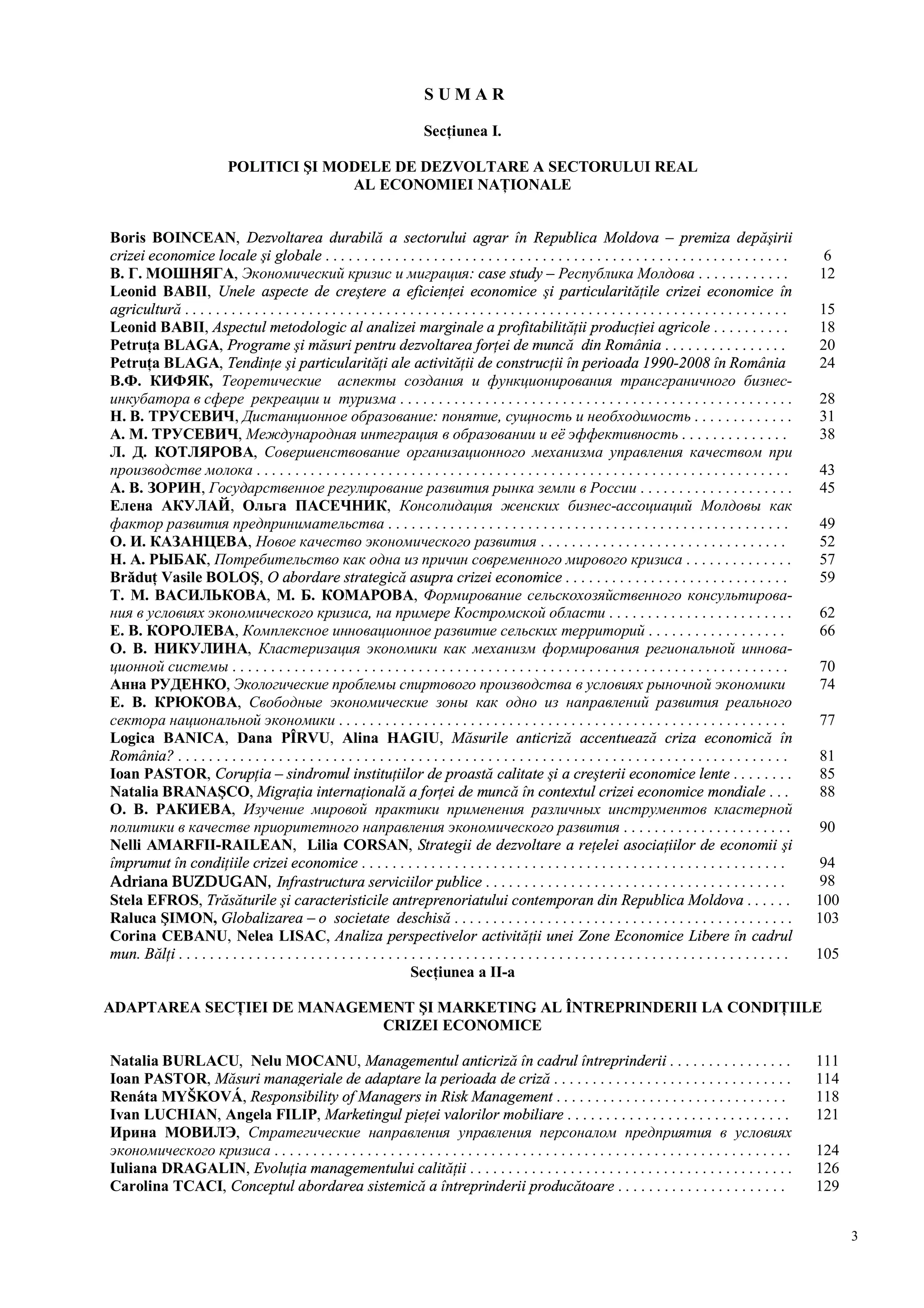 3
S U M A R
Secţiunea I.
POLITICI ŞI MODELE DE DEZVOLTARE A SECTORULUI REAL
AL ECONOMIEI NAŢIONALE
Boris BOINCEAN, Dezvoltarea durabilă a sectorului agrar în Republica Moldova – premiza depăşirii
crizei economice locale şi globale . . . . . . . . . . . . . . . . . . . . . . . . . . . . . . . . . . . . . . . . . . . . . . . . . . . . . . . . . . . . 6
В. Г. МОШНЯГА, Экономический кризис и миграция: case study – Республика Молдова . . . . . . . . . . . . 12
Leonid BABII, Unele aspecte de creştere a eficienţei economice şi particularităţile crizei economice în
agricultură . . . . . . . . . . . . . . . . . . . . . . . . . . . . . . . . . . . . . . . . . . . . . . . . . . . . . . . . . . . . . . . . . . . . . . . . . . . . . . 15
Leonid BABII, Aspectul metodologic al analizei marginale a profitabilităţii producţiei agricole . . . . . . . . . . 18
Petruţa BLAGA, Programe şi măsuri pentru dezvoltarea forţei de muncă din România . . . . . . . . . . . . . . . . 20
Petruţa BLAGA, Tendinţe şi particularităţi ale activităţii de construcţii în perioada 1990-2008 în România 24
В.Ф. КИФЯК, Теоретические аспекты создания и функционирования трансграничного бизнес-
инкубатора в сфере рекреации и туризма . . . . . . . . . . . . . . . . . . . . . . . . . . . . . . . . . . . . . . . . . . . . . . . . . . . 28
Н. В. ТРУСЕВИЧ, Дистанционное образование: понятие, сущность и необходимость . . . . . . . . . . . . . 31
А. М. ТРУСЕВИЧ, Международная интеграция в образовании и её эффективность . . . . . . . . . . . . . . 38
Л. Д. КОТЛЯРОВА, Совершенствование организационного механизма управления качеством при
производстве молока . . . . . . . . . . . . . . . . . . . . . . . . . . . . . . . . . . . . . . . . . . . . . . . . . . . . . . . . . . . . . . . . . . . . . 43
А. В. ЗОРИН, Государственное регулирование развития рынка земли в России . . . . . . . . . . . . . . . . . . . . 45
Елена АКУЛАЙ, Ольга ПАСЕЧНИК, Консолидация женских бизнес-ассоциаций Молдовы как
фактор развития предпринимательства . . . . . . . . . . . . . . . . . . . . . . . . . . . . . . . . . . . . . . . . . . . . . . . . . . . . 49
О. И. КАЗАНЦЕВА, Новое качество экономического развития . . . . . . . . . . . . . . . . . . . . . . . . . . . . . . . . 52
Н. А. РЫБАК, Потребительство как одна из причин современного мирового кризиса . . . . . . . . . . . . . . 57
Brăduţ Vasile BOLOŞ, O abordare strategică asupra crizei economice . . . . . . . . . . . . . . . . . . . . . . . . . . . . . 59
Т. М. ВАСИЛЬКОВА, М. Б. КОМАРОВА, Формирование сельскохозяйственного консультирова-
ния в условиях экономического кризиса, на примере Костромской области . . . . . . . . . . . . . . . . . . . . . . . . 62
Е. В. КОРОЛЕВА, Комплексное инновационное развитие сельских территорий . . . . . . . . . . . . . . . . . . 66
О. В. НИКУЛИНА, Кластеризация экономики как механизм формирования региональной иннова-
ционной системы . . . . . . . . . . . . . . . . . . . . . . . . . . . . . . . . . . . . . . . . . . . . . . . . . . . . . . . . . . . . . . . . . . . . . . . . 70
Анна РУДЕНКО, Экологические проблемы спиртового производства в условиях рыночной экономики 74
Е. В. КРЮКОВА, Свободные экономические зоны как одно из направлений развития реального
сектора национальной экономики . . . . . . . . . . . . . . . . . . . . . . . . . . . . . . . . . . . . . . . . . . . . . . . . . . . . . . . . . . 77
Logica BANICA, Dana PÎRVU, Alina HAGIU, Măsurile anticriză accentuează criza economică în
România? . . . . . . . . . . . . . . . . . . . . . . . . . . . . . . . . . . . . . . . . . . . . . . . . . . . . . . . . . . . . . . . . . . . . . . . . . . . . . . . 81
Ioan PASTOR, Corupţia – sindromul instituţiilor de proastă calitate şi a creşterii economice lente . . . . . . . . 85
Natalia BRANAŞCO, Migraţia internaţională a forţei de muncă în contextul crizei economice mondiale . . . 88
О. В. РАКИЕВА, Изучение мировой практики применения различных инструментов кластерной
политики в качестве приоритетного направления экономического развития . . . . . . . . . . . . . . . . . . . . . . 90
Nelli AMARFII-RAILEAN, Lilia CORSAN, Strategii de dezvoltare a reţelei asociaţiilor de economii şi
împrumut în condiţiile crizei economice . . . . . . . . . . . . . . . . . . . . . . . . . . . . . . . . . . . . . . . . . . . . . . . . . . . . . . . 94
Adriana BUZDUGAN, Infrastructura serviciilor publice . . . . . . . . . . . . . . . . . . . . . . . . . . . . . . . . . . . . . . . 98
Stela EFROS, Trăsăturile şi caracteristicile antreprenoriatului contemporan din Republica Moldova . . . . . . 100
Raluca ŞIMON, Globalizarea – o societate deschisă . . . . . . . . . . . . . . . . . . . . . . . . . . . . . . . . . . . . . . . . . . . . 103
Corina CEBANU, Nelea LISAC, Analiza perspectivelor activităţii unei Zone Economice Libere în cadrul
mun. Bălţi . . . . . . . . . . . . . . . . . . . . . . . . . . . . . . . . . . . . . . . . . . . . . . . . . . . . . . . . . . . . . . . . . . . . . . . . . . . . . . . 105
Secţiunea a II-a
ADAPTAREA SECŢIEI DE MANAGEMENT ŞI MARKETING AL ÎNTREPRINDERII LA CONDIŢIILE
CRIZEI ECONOMICE
Natalia BURLACU, Nelu MOCANU, Managementul anticriză în cadrul întreprinderii . . . . . . . . . . . . . . . . 111
Ioan PASTOR, Măsuri manageriale de adaptare la perioada de criză . . . . . . . . . . . . . . . . . . . . . . . . . . . . . . . 114
Renáta MYŠKOVÁ, Responsibility of Managers in Risk Management . . . . . . . . . . . . . . . . . . . . . . . . . . . . . . 118
Ivan LUCHIAN, Angela FILIP, Marketingul pieţei valorilor mobiliare . . . . . . . . . . . . . . . . . . . . . . . . . . . . . 121
Ирина МОВИЛЭ, Стратегические направления управления персоналом предприятия в условиях
экономического кризиса . . . . . . . . . . . . . . . . . . . . . . . . . . . . . . . . . . . . . . . . . . . . . . . . . . . . . . . . . . . . . . . . . . . 124
Iuliana DRAGALIN, Evoluţia managementului calităţii . . . . . . . . . . . . . . . . . . . . . . . . . . . . . . . . . . . . . . . . . . 126
Carolina TCACI, Conceptul abordarea sistemică a întreprinderii producătoare . . . . . . . . . . . . . . . . . . . . . . 129
 