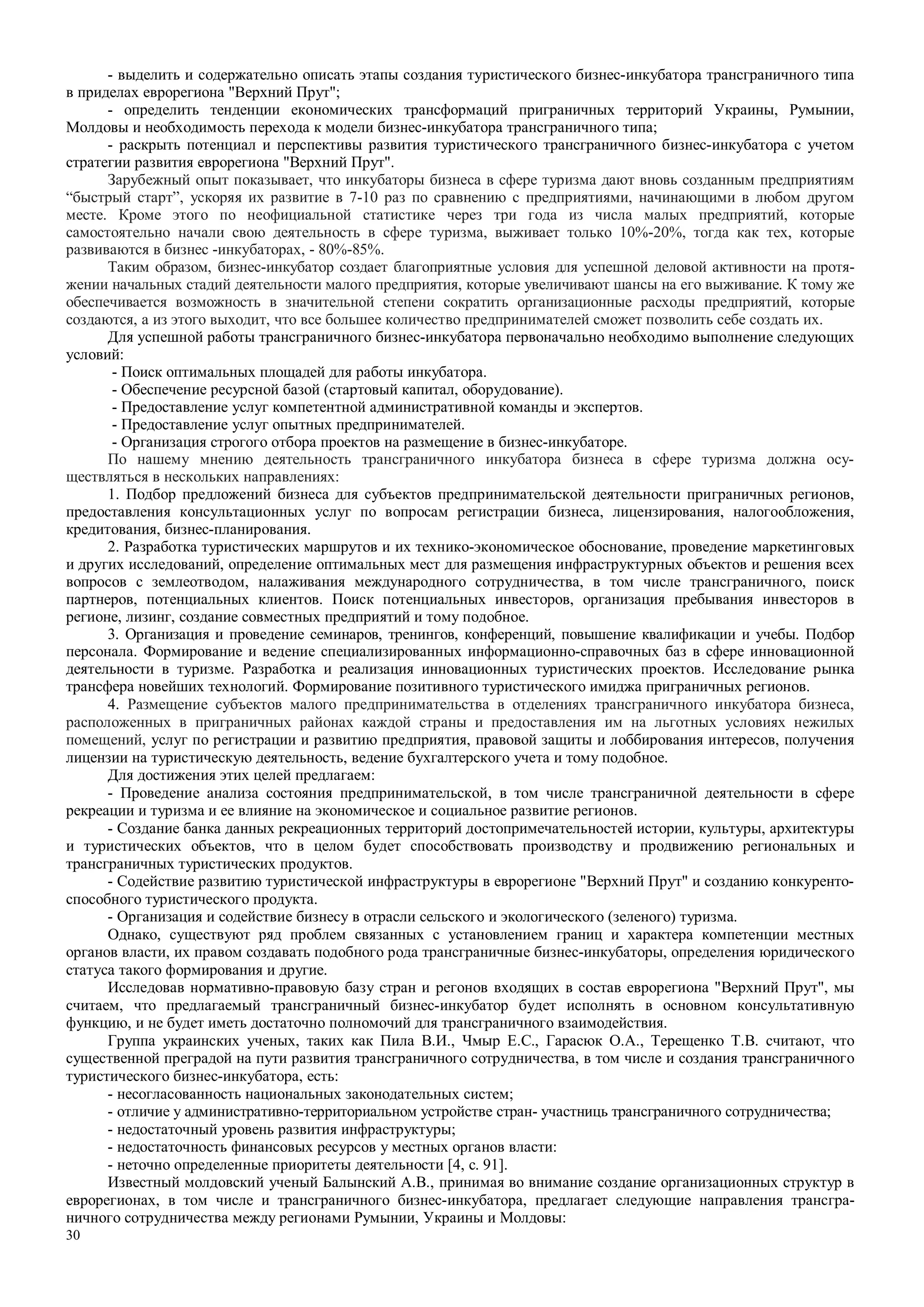 30
- выделить и содержательно описать этапы создания туристического бизнес-инкубатора трансграничного типа
в приделах еврорегиона "Верхний Прут";
- определить тенденции економических трансформаций приграничных территорий Украины, Румынии,
Молдовы и необходимость перехода к модели бизнес-инкубатора трансграничного типа;
- раскрыть потенциал и перспективы развития туристического трансграничного бизнес-инкубатора с учетом
стратегии развития еврорегиона "Верхний Прут".
Зарубежный опыт показывает, что инкубаторы бизнеса в сфере туризма дают вновь созданным предприятиям
“быстрый старт”, ускоряя их развитие в 7-10 раз по сравнению с предприятиями, начинающими в любом другом
месте. Кроме этого по неофициальной статистике через три года из числа малых предприятий, которые
самостоятельно начали свою деятельность в сфере туризма, выживает только 10%-20%, тогда как тех, которые
развиваются в бизнес -инкубаторах, - 80%-85%.
Таким образом, бизнес-инкубатор создает благоприятные условия для успешной деловой активности на протя-
жении начальных стадий деятельности малого предприятия, которые увеличивают шансы на его выживание. К тому же
обеспечивается возможность в значительной степени сократить организационные расходы предприятий, которые
создаются, а из этого выходит, что все большее количество предпринимателей сможет позволить себе создать их.
Для успешной работы трансграничного бизнес-инкубатора первоначально необходимо выполнение следующих
условий:
- Поиск оптимальных площадей для работы инкубатора.
- Обеспечение ресурсной базой (стартовый капитал, оборудование).
- Предоставление услуг компетентной административной команды и экспертов.
- Предоставление услуг опытных предпринимателей.
- Организация строгого отбора проектов на размещение в бизнес-инкубаторе.
По нашему мнению деятельность трансграничного инкубатора бизнеса в сфере туризма должна осу-
ществляться в нескольких направлениях:
1. Подбор предложений бизнеса для субъектов предпринимательской деятельности приграничных регионов,
предоставления консультационных услуг по вопросам регистрации бизнеса, лицензирования, налогообложения,
кредитования, бизнес-планирования.
2. Разработка туристических маршрутов и их технико-экономическое обоснование, проведение маркетинговых
и других исследований, определение оптимальных мест для размещения инфраструктурных объектов и решения всех
вопросов с землеотводом, налаживания международного сотрудничества, в том числе трансграничного, поиск
партнеров, потенциальных клиентов. Поиск потенциальных инвесторов, организация пребывания инвесторов в
регионе, лизинг, создание совместных предприятий и тому подобное.
3. Организация и проведение семинаров, тренингов, конференций, повышение квалификации и учебы. Подбор
персонала. Формирование и ведение специализированных информационно-справочных баз в сфере инновационной
деятельности в туризме. Разработка и реализация инновационных туристических проектов. Исследование рынка
трансфера новейших технологий. Формирование позитивного туристического имиджа приграничных регионов.
4. Размещение субъектов малого предпринимательства в отделениях трансграничного инкубатора бизнеса,
расположенных в приграничных районах каждой страны и предоставления им на льготных условиях нежилых
помещений, услуг по регистрации и развитию предприятия, правовой защиты и лоббирования интересов, получения
лицензии на туристическую деятельность, ведение бухгалтерского учета и тому подобное.
Для достижения этих целей предлагаем:
- Проведение анализа состояния предпринимательской, в том числе трансграничной деятельности в сфере
рекреации и туризма и ее влияние на экономическое и социальное развитие регионов.
- Создание банка данных рекреационных территорий достопримечательностей истории, культуры, архитектуры
и туристических объектов, что в целом будет способствовать производству и продвижению региональных и
трансграничных туристических продуктов.
- Содействие развитию туристической инфраструктуры в еврорегионе "Верхний Прут" и созданию конкуренто-
способного туристического продукта.
- Организация и содействие бизнесу в отрасли сельского и экологического (зеленого) туризма.
Однако, существуют ряд проблем связанных с установлением границ и характера компетенции местных
органов власти, их правом создавать подобного рода трансграничные бизнес-инкубаторы, определения юридического
статуса такого формирования и другие.
Исследовав нормативно-правовую базу стран и регонов входящих в состав еврорегиона "Верхний Прут", мы
считаем, что предлагаемый трансграничный бизнес-инкубатор будет исполнять в основном консультативную
функцию, и не будет иметь достаточно полномочий для трансграничного взаимодействия.
Группа украинских ученых, таких как Пила В.И., Чмыр Е.С., Гарасюк О.А., Терещенко Т.В. считают, что
существенной преградой на пути развития трансграничного сотрудничества, в том числе и создания трансграничного
туристического бизнес-инкубатора, есть:
- несогласованность национальных законодательных систем;
- отличие у административно-территориальном устройстве стран- участниць трансграничного сотрудничества;
- недостаточный уровень развития инфраструктуры;
- недостаточность финансовых ресурсов у местных органов власти:
- неточно определенные приоритеты деятельности [4, c. 91].
Известный молдовский ученый Балынский А.В., принимая во внимание создание организационных структур в
еврорегионах, в том числе и трансграничного бизнес-инкубатора, предлагает следующие направления трансгра-
ничного сотрудничества между регионами Румынии, Украины и Молдовы:
 