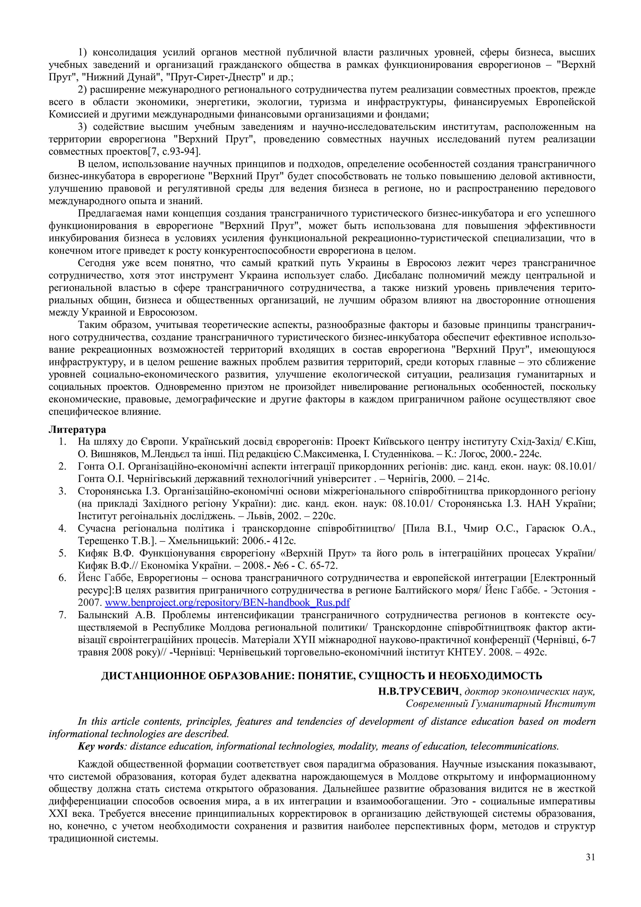31
1) консолидация усилий органов местной публичной власти различных уровней, сферы бизнеса, высших
учебных заведений и организаций гражданского общества в рамках функционирования еврорегионов – "Верхнй
Прут", "Нижний Дунай", "Прут-Сирет-Днестр" и др.;
2) расширение межународного регионального сотрудничества путем реализации совместных проектов, прежде
всего в области экономики, энергетики, экологии, туризма и инфраструктуры, финансируемых Европейской
Комиссией и другими международными финансовыми организациями и фондами;
3) содействие высшим учебным заведениям и научно-исследовательским институтам, расположенным на
территории еврорегиона "Верхний Прут", проведению совместных научных исследований путем реализации
совместных проектов[7, c.93-94].
В целом, использование научных принципов и подходов, определение особенностей создания трансграничного
бизнес-инкубатора в еврорегионе "Верхний Прут" будет способствовать не только повышению деловой активности,
улучшению правовой и регулятивной среды для ведения бизнеса в регионе, но и распространению передового
международного опыта и знаний.
Предлагаемая нами концепция создания трансграничного туристического бизнес-инкубатора и его успешного
функционирования в еврорегионе "Верхний Прут", может быть использована для повышения эффективности
инкубирования бизнеса в условиях усиления функциональной рекреационно-туристической специализации, что в
конечном итоге приведет к росту конкурентоспособности еврорегиона в целом.
Сегодня уже всем понятно, что самый краткий путь Украины в Евросоюз лежит через трансграничное
сотрудничество, хотя этот инструмент Украина использует слабо. Дисбаланс полномичий между центральной и
региональной властью в сфере трансграничного сотрудничества, а также низкий уровень привлечения терито-
риальных общин, бизнеса и общественных организаций, не лучшим образом влияют на двосторонние отношения
между Украиной и Евросоюзом.
Таким образом, учитывая теоретические аспекты, разнообразные факторы и базовые принципы трансгранич-
ного сотрудничества, создание трансграничного туристического бизнес-инкубатора обеспечит ефективное использо-
вание рекреационных возможностей территорий входящих в состав еврорегиона "Верхний Прут", имеющуюся
инфраструктуру, и в целом решение важных проблем развития территорий, среди которых главные – это сближение
уровней социально-економического развития, улучшение екологической ситуации, реализация гуманитарных и
социальных проектов. Одновременно приэтом не произойдет нивелирование региональных особенностей, поскольку
економические, правовые, демографические и другие факторы в каждом приграничном районе осуществляют свое
специфическое влияние.
Литература
1. На шляху до Європи. Український досвід єврорегонів: Проект Київського центру інституту Схід-Захід/ Є.Кіш,
О. Вишняков, М.Лендьєл та інші. Під редакцією С.Максименка, І. Студеннікова. – К.: Логос, 2000.- 224с.
2. Гонта О.І. Організаційно-економічні аспекти інтеграції прикордонних регіонів: дис. канд. екон. наук: 08.10.01/
Гонта О.І. Чернігівський державний технологічний університет . – Чернігів, 2000. – 214с.
3. Сторонянська І.З. Організаційно-економічні основи міжрегіонального співробітництва прикордонного регіону
(на прикладі Західного регіону України): дис. канд. екон. наук: 08.10.01/ Сторонянська І.З. НАН України;
Інститут регоінальніх досліджень. – Львів, 2002. – 220с.
4. Сучасна регіональна політика і транскордонне співробітництво/ [Пила В.І., Чмир О.С., Гарасюк О.А.,
Терещенко Т.В.]. – Хмельницький: 2006.- 412с.
5. Кифяк В.Ф. Функціонування єврорегіону «Верхній Прут» та його роль в інтеграційних процесах України/
Кифяк В.Ф.// Економіка України. – 2008.- №6 - С. 65-72.
6. Йенс Габбе, Еврорегионы – основа трансграничного сотрудничества и европейской интеграции [Електронный
ресурс]:В целях развития приграничного сотрудничества в регионе Балтийского моря/ Йенс Габбе. - Эстония -
2007. www.benproject.org/repository/BEN-handbook_Rus.pdf
7. Балынский А.В. Проблемы интенсификации трансграничного сотрудничества регионов в контексте осу-
ществляемой в Республике Молдова региональной политики/ Транскордонне співробітництвояк фактор акти-
візації євроінтеграційних процесів. Матеріали ХYII міжнародної науково-практичної конференції (Чернівці, 6-7
травня 2008 року)// -Чернівці: Чернівецький торговельно-економічний інститут КНТЕУ. 2008. – 492с.
ДИСТАНЦИОННОЕ ОБРАЗОВАНИЕ: ПОНЯТИЕ, СУЩНОСТЬ И НЕОБХОДИМОСТЬ
Н.В.ТРУСЕВИЧ, доктор экономических наук,
Современный Гуманитарный Институт
In this article contents, principles, features and tendencies of development of distance education based on modern
informational technologies are described.
Key words: distance education, informational technologies, modality, means of education, telecommunications.
Каждой общественной формации соответствует своя парадигма образования. Научные изыскания показывают,
что системой образования, которая будет адекватна нарождающемуся в Молдове открытому и информационному
обществу должна стать система открытого образования. Дальнейшее развитие образования видится не в жесткой
дифференциации способов освоения мира, а в их интеграции и взаимообогащении. Это - социальные императивы
XXI века. Требуется внесение принципиальных корректировок в организацию действующей системы образования,
но, конечно, с учетом необходимости сохранения и развития наиболее перспективных форм, методов и структур
традиционной системы.
 