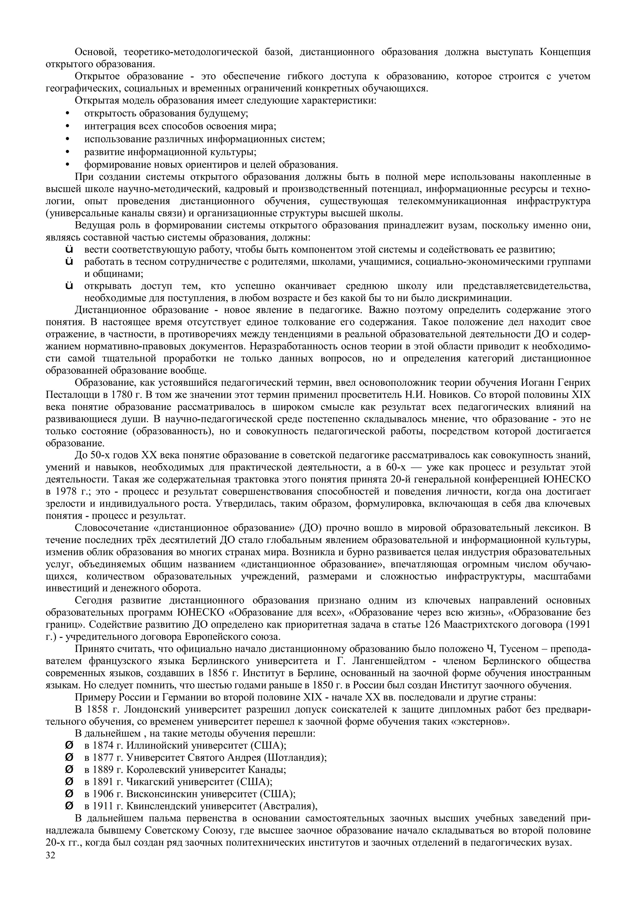 32
Основой, теоретико-методологической базой, дистанционного образования должна выступать Концепция
открытого образования.
Открытое образование - это обеспечение гибкого доступа к образованию, которое строится с учетом
географических, социальных и временных ограничений конкретных обучающихся.
Открытая модель образования имеет следующие характеристики:
• открытость образования будущему;
• интеграция всех способов освоения мира;
• использование различных информационных систем;
• развитие информационной культуры;
• формирование новых ориентиров и целей образования.
При создании системы открытого образования должны быть в полной мере использованы накопленные в
высшей школе научно-методический, кадровый и производственный потенциал, информационные ресурсы и техно-
логии, опыт проведения дистанционного обучения, существующая телекоммуникационная инфраструктура
(универсальные каналы связи) и организационные структуры высшей школы.
Ведущая роль в формировании системы открытого образования принадлежит вузам, поскольку именно они,
являясь составной частью системы образования, должны:
ü вести соответствующую работу, чтобы быть компонентом этой системы и содействовать ее развитию;
ü работать в тесном сотрудничестве с родителями, школами, учащимися, социально-экономическими группами
и общинами;
ü открывать доступ тем, кто успешно оканчивает среднюю школу или представляетсвидетельства,
необходимые для поступления, в любом возрасте и без какой бы то ни было дискриминации.
Дистанционное образование - новое явление в педагогике. Важно поэтому определить содержание этого
понятия. В настоящее время отсутствует единое толкование его содержания. Такое положение дел находит свое
отражение, в частности, в противоречиях между тенденциями в реальной образовательной деятельности ДО и содер-
жанием нормативно-правовых документов. Неразработанность основ теории в этой области приводит к необходимо-
сти самой тщательной проработки не только данных вопросов, но и определения категорий дистанционное
образованней образование вообще.
Образование, как устоявшийся педагогический термин, ввел основоположник теории обучения Иоганн Генрих
Песталоцци в 1780 г. В том же значении этот термин применил просветитель Н.И. Новиков. Со второй половины XIX
века понятие образование рассматривалось в широком смысле как результат всех педагогических влияний на
развивающиеся души. В научно-педагогической среде постепенно складывалось мнение, что образование - это не
только состояние (образованность), но и совокупность педагогической работы, посредством которой достигается
образование.
До 50-х годов XX века понятие образование в советской педагогике рассматривалось как совокупность знаний,
умений и навыков, необходимых для практической деятельности, а в 60-х — уже как процесс и результат этой
деятельности. Такая же содержательная трактовка этого понятия принята 20-й генеральной конференцией ЮНЕСКО
в 1978 г.; это - процесс и результат совершенствования способностей и поведения личности, когда она достигает
зрелости и индивидуального роста. Утвердилась, таким образом, формулировка, включающая в себя два ключевых
понятия - процесс и результат.
Словосочетание «дистанционное образование» (ДО) прочно вошло в мировой образовательный лексикон. В
течение последних трёх десятилетий ДО стало глобальным явлением образовательной и информационной культуры,
изменив облик образования во многих странах мира. Возникла и бурно развивается целая индустрия образовательных
услуг, объединяемых общим названием «дистанционное образование», впечатляющая огромным числом обучаю-
щихся, количеством образовательных учреждений, размерами и сложностью инфраструктуры, масштабами
инвестиций и денежного оборота.
Сегодня развитие дистанционного образования признано одним из ключевых направлений основных
образовательных программ ЮНЕСКО «Образование для всех», «Образование через всю жизнь», «Образование без
границ». Содействие развитию ДО определено как приоритетная задача в статье 126 Маастрихтского договора (1991
г.) - учредительного договора Европейского союза.
Принято считать, что официально начало дистанционному образованию было положено Ч, Тусеном – препода-
вателем французского языка Берлинского университета и Г. Лангеншейдтом - членом Берлинского общества
современных языков, создавших в 1856 г. Институт в Берлине, основанный на заочной форме обучения иностранным
языкам. Но следует помнить, что шестью годами раньше в 1850 г. в России был создан Институт заочного обучения.
Примеру России и Германии во второй половине XIX - начале XX вв. последовали и другие страны:
В 1858 г. Лондонский университет разрешил допуск соискателей к защите дипломных работ без предвари-
тельного обучения, со временем университет перешел к заочной форме обучения таких «экстернов».
В дальнейшем , на такие методы обучения перешли:
Ø в 1874 г. Иллинойский университет (США);
Ø в 1877 г. Университет Святого Андрея (Шотландия);
Ø в 1889 г. Королевский университет Канады;
Ø в 1891 г. Чикагский университет (США);
Ø в 1906 г. Висконсинскин университет (США);
Ø в 1911 г. Квинслендский университет (Австралия),
В дальнейшем пальма первенства в основании самостоятельных заочных высших учебных заведений при-
надлежала бывшему Советскому Союзу, где высшее заочное образование начало складываться во второй половине
20-х гг., когда был создан ряд заочных политехнических институтов и заочных отделений в педагогических вузах.
 