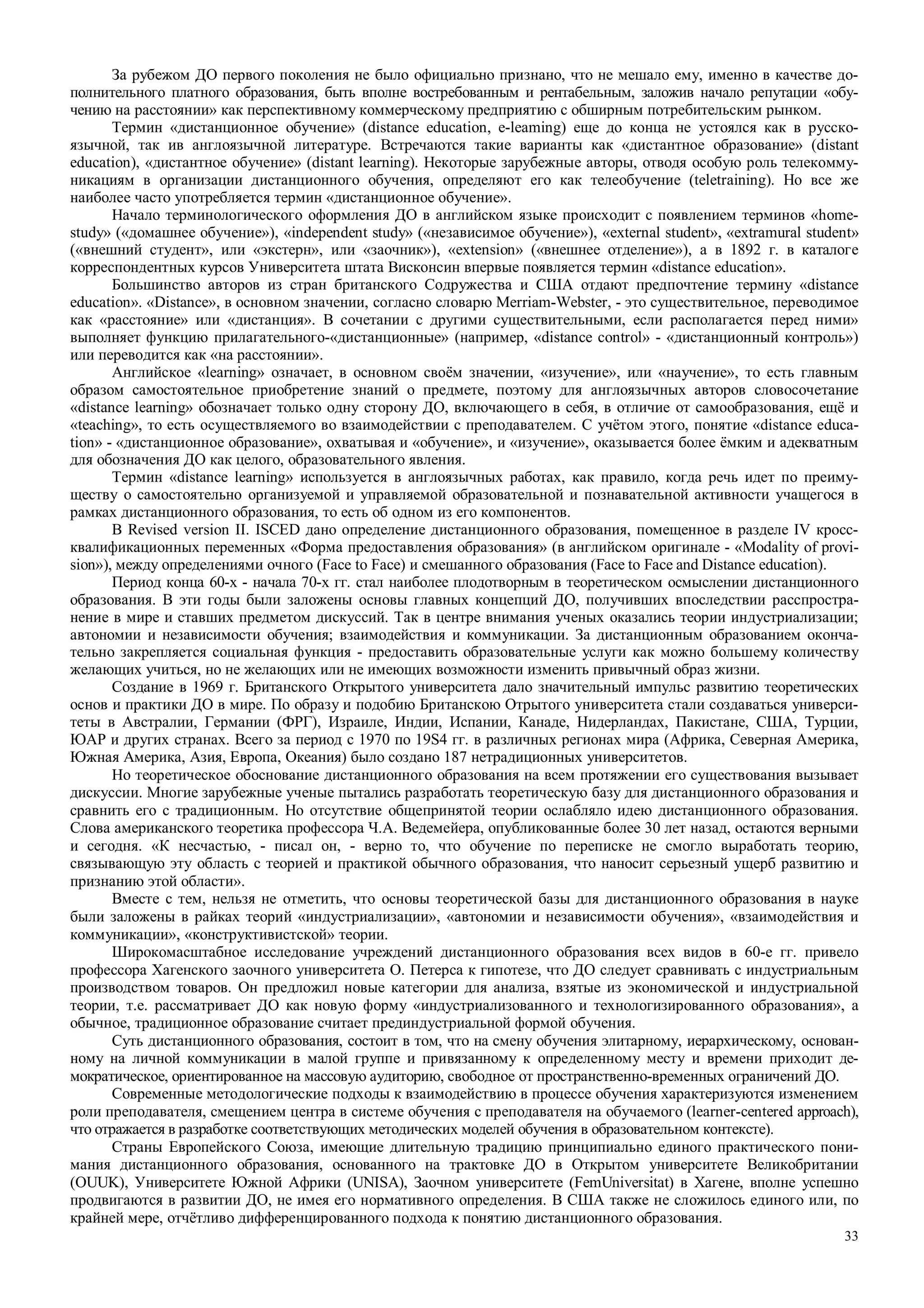 33
За рубежом ДО первого поколения не было официально признано, что не мешало ему, именно в качестве до-
полнительного платного образования, быть вполне востребованным и рентабельным, заложив начало репутации «обу-
чению на расстоянии» как перспективному коммерческому предприятию с обширным потребительским рынком.
Термин «дистанционное обучение» (distance education, e-leaming) еще до конца не устоялся как в русско-
язычной, так ив англоязычной литературе. Встречаются такие варианты как «дистантное образование» (distant
education), «дистантное обучение» (distant learning). Некоторые зарубежные авторы, отводя особую роль телекомму-
никациям в организации дистанционного обучения, определяют его как телеобучение (teletraining). Но все же
наиболее часто употребляется термин «дистанционное обучение».
Начало терминологического оформления ДО в английском языке происходит с появлением терминов «home-
study» («домашнее обучение»), «independent study» («независимое обучение»), «external student», «extramural student»
(«внешний студент», или «экстерн», или «заочник»), «extension» («внешнее отделение»), а в 1892 г. в каталоге
корреспондентных курсов Университета штата Висконсин впервые появляется термин «distance education».
Большинство авторов из стран британского Содружества и США отдают предпочтение термину «distance
education». «Distance», в основном значении, согласно словарю Merriam-Webster, - это существительное, переводимое
как «расстояние» или «дистанция». В сочетании с другими существительными, если располагается перед ними»
выполняет функцию прилагательного-«дистанционные» (например, «distance control» - «дистанционный контроль»)
или переводится как «на расстоянии».
Английское «learning» означает, в основном своём значении, «изучение», или «научение», то есть главным
образом самостоятельное приобретение знаний о предмете, поэтому для англоязычных авторов словосочетание
«distance learning» обозначает только одну сторону ДО, включающего в себя, в отличие от самообразования, ещё и
«teaching», то есть осуществляемого во взаимодействии с преподавателем. С учётом этого, понятие «distance educa-
tion» - «дистанционное образование», охватывая и «обучение», и «изучение», оказывается более ёмким и адекватным
для обозначения ДО как целого, образовательного явления.
Термин «distance learning» используется в англоязычных работах, как правило, когда речь идет по преиму-
ществу о самостоятельно организуемой и управляемой образовательной и познавательной активности учащегося в
рамках дистанционного образования, то есть об одном из его компонентов.
В Revised version II. ISCED дано определение дистанционного образования, помещенное в разделе IV кросс-
квалификационных переменных «Форма предоставления образования» (в английском оригинале - «Modality of provi-
sion»), между определениями очного (Face to Face) и смешанного образования (Face to Face and Distance education).
Период конца 60-х - начала 70-х гг. стал наиболее плодотворным в теоретическом осмыслении дистанционного
образования. В эти годы были заложены основы главных концепций ДО, получивших впоследствии расспростра-
нение в мире и ставших предметом дискуссий. Так в центре внимания ученых оказались теории индустриализации;
автономии и независимости обучения; взаимодействия и коммуникации. За дистанционным образованием оконча-
тельно закрепляется социальная функция - предоставить образовательные услуги как можно большему количеству
желающих учиться, но не желающих или не имеющих возможности изменить привычный образ жизни.
Создание в 1969 г. Британского Открытого университета дало значительный импульс развитию теоретических
основ и практики ДО в мире. По образу и подобию Британскою Отрытого университета стали создаваться универси-
теты в Австралии, Германии (ФРГ), Израиле, Индии, Испании, Канаде, Нидерландах, Пакистане, США, Турции,
ЮАР и других странах. Всего за период с 1970 по 19S4 гг. в различных регионах мира (Африка, Северная Америка,
Южная Америка, Азия, Европа, Океания) было создано 187 нетрадиционных университетов.
Но теоретическое обоснование дистанционного образования на всем протяжении его существования вызывает
дискуссии. Многие зарубежные ученые пытались разработать теоретическую базу для дистанционного образования и
сравнить его с традиционным. Но отсутствие общепринятой теории ослабляло идею дистанционного образования.
Слова американского теоретика профессора Ч.А. Ведемейера, опубликованные более 30 лет назад, остаются верными
и сегодня. «К несчастью, - писал он, - верно то, что обучение по переписке не смогло выработать теорию,
связывающую эту область с теорией и практикой обычного образования, что наносит серьезный ущерб развитию и
признанию этой области».
Вместе с тем, нельзя не отметить, что основы теоретической базы для дистанционного образования в науке
были заложены в райках теорий «индустриализации», «автономии и независимости обучения», «взаимодействия и
коммуникации», «конструктивистской» теории.
Широкомасштабное исследование учреждений дистанционного образования всех видов в 60-е гг. привело
профессора Хагенского заочного университета О. Петерса к гипотезе, что ДО следует сравнивать с индустриальным
производством товаров. Он предложил новые категории для анализа, взятые из экономической и индустриальной
теории, т.е. рассматривает ДО как новую форму «индустриализованного и технологизированного образования», а
обычное, традиционное образование считает прединдустриальной формой обучения.
Суть дистанционного образования, состоит в том, что на смену обучения элитарному, иерархическому, основан-
ному на личной коммуникации в малой группе и привязанному к определенному месту и времени приходит де-
мократическое, ориентированное на массовую аудиторию, свободное от пространственно-временных ограничений ДО.
Современные методологические подходы к взаимодействию в процессе обучения характеризуются изменением
роли преподавателя, смещением центра в системе обучения с преподавателя на обучаемого (learner-centered approach),
что отражается в разработке соответствующих методических моделей обучения в образовательном контексте).
Страны Европейского Союза, имеющие длительную традицию принципиально единого практического пони-
мания дистанционного образования, основанного на трактовке ДО в Открытом университете Великобритании
(OUUK), Университете Южной Африки (UNISA), Заочном университете (FemUniversitat) в Хагене, вполне успешно
продвигаются в развитии ДО, не имея его нормативного определения. В США также не сложилось единого или, по
крайней мере, отчётливо дифференцированного подхода к понятию дистанционного образования.
 