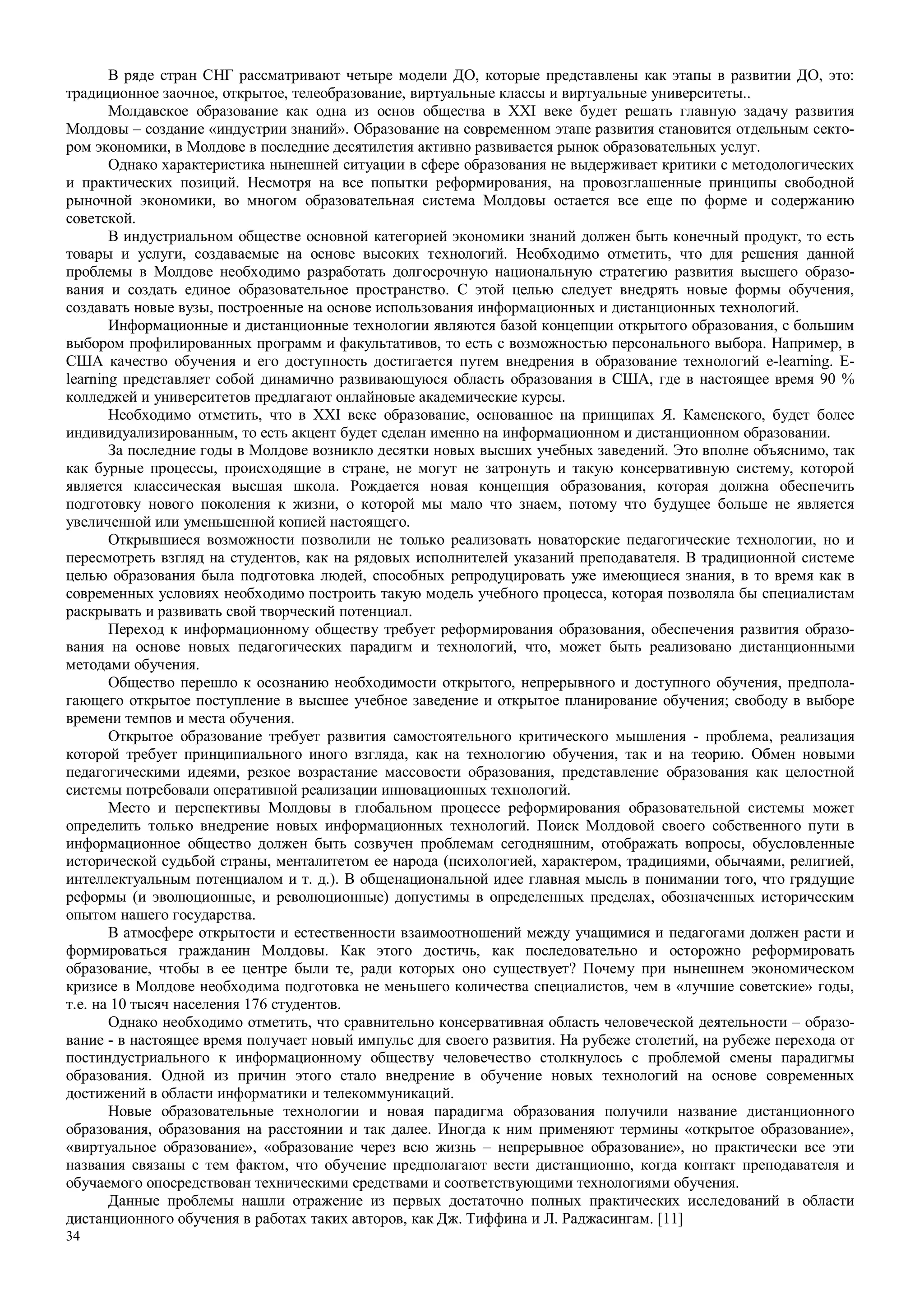 34
В ряде стран СНГ рассматривают четыре модели ДО, которые представлены как этапы в развитии ДО, это:
традиционное заочное, открытое, телеобразование, виртуальные классы и виртуальные университеты..
Молдавское образование как одна из основ общества в XXI веке будет решать главную задачу развития
Молдовы – создание «индустрии знаний». Образование на современном этапе развития становится отдельным секто-
ром экономики, в Молдове в последние десятилетия активно развивается рынок образовательных услуг.
Однако характеристика нынешней ситуации в сфере образования не выдерживает критики с методологических
и практических позиций. Несмотря на все попытки реформирования, на провозглашенные принципы свободной
рыночной экономики, во многом образовательная система Молдовы остается все еще по форме и содержанию
советской.
В индустриальном обществе основной категорией экономики знаний должен быть конечный продукт, то есть
товары и услуги, создаваемые на основе высоких технологий. Необходимо отметить, что для решения данной
проблемы в Молдове необходимо разработать долгосрочную национальную стратегию развития высшего образо-
вания и создать единое образовательное пространство. С этой целью следует внедрять новые формы обучения,
создавать новые вузы, построенные на основе использования информационных и дистанционных технологий.
Информационные и дистанционные технологии являются базой концепции открытого образования, с большим
выбором профилированных программ и факультативов, то есть с возможностью персонального выбора. Например, в
США качество обучения и его доступность достигается путем внедрения в образование технологий e-learning. E-
learning представляет собой динамично развивающуюся область образования в США, где в настоящее время 90 %
колледжей и университетов предлагают онлайновые академические курсы.
Необходимо отметить, что в XXI веке образование, основанное на принципах Я. Каменского, будет более
индивидуализированным, то есть акцент будет сделан именно на информационном и дистанционном образовании.
За последние годы в Молдове возникло десятки новых высших учебных заведений. Это вполне объяснимо, так
как бурные процессы, происходящие в стране, не могут не затронуть и такую консервативную систему, которой
является классическая высшая школа. Рождается новая концепция образования, которая должна обеспечить
подготовку нового поколения к жизни, о которой мы мало что знаем, потому что будущее больше не является
увеличенной или уменьшенной копией настоящего.
Открывшиеся возможности позволили не только реализовать новаторские педагогические технологии, но и
пересмотреть взгляд на студентов, как на рядовых исполнителей указаний преподавателя. В традиционной системе
целью образования была подготовка людей, способных репродуцировать уже имеющиеся знания, в то время как в
современных условиях необходимо построить такую модель учебного процесса, которая позволяла бы специалистам
раскрывать и развивать свой творческий потенциал.
Переход к информационному обществу требует реформирования образования, обеспечения развития образо-
вания на основе новых педагогических парадигм и технологий, что, может быть реализовано дистанционными
методами обучения.
Общество перешло к осознанию необходимости открытого, непрерывного и доступного обучения, предпола-
гающего открытое поступление в высшее учебное заведение и открытое планирование обучения; свободу в выборе
времени темпов и места обучения.
Открытое образование требует развития самостоятельного критического мышления - проблема, реализация
которой требует принципиального иного взгляда, как на технологию обучения, так и на теорию. Обмен новыми
педагогическими идеями, резкое возрастание массовости образования, представление образования как целостной
системы потребовали оперативной реализации инновационных технологий.
Место и перспективы Молдовы в глобальном процессе реформирования образовательной системы может
определить только внедрение новых информационных технологий. Поиск Молдовой своего собственного пути в
информационное общество должен быть созвучен проблемам сегодняшним, отображать вопросы, обусловленные
исторической судьбой страны, менталитетом ее народа (психологией, характером, традициями, обычаями, религией,
интеллектуальным потенциалом и т. д.). В общенациональной идее главная мысль в понимании того, что грядущие
реформы (и эволюционные, и революционные) допустимы в определенных пределах, обозначенных историческим
опытом нашего государства.
В атмосфере открытости и естественности взаимоотношений между учащимися и педагогами должен расти и
формироваться гражданин Молдовы. Как этого достичь, как последовательно и осторожно реформировать
образование, чтобы в ее центре были те, ради которых оно существует? Почему при нынешнем экономическом
кризисе в Молдове необходима подготовка не меньшего количества специалистов, чем в «лучшие советские» годы,
т.е. на 10 тысяч населения 176 студентов.
Однако необходимо отметить, что сравнительно консервативная область человеческой деятельности – образо-
вание - в настоящее время получает новый импульс для своего развития. На рубеже столетий, на рубеже перехода от
постиндустриального к информационному обществу человечество столкнулось с проблемой смены парадигмы
образования. Одной из причин этого стало внедрение в обучение новых технологий на основе современных
достижений в области информатики и телекоммуникаций.
Новые образовательные технологии и новая парадигма образования получили название дистанционного
образования, образования на расстоянии и так далее. Иногда к ним применяют термины «открытое образование»,
«виртуальное образование», «образование через всю жизнь – непрерывное образование», но практически все эти
названия связаны с тем фактом, что обучение предполагают вести дистанционно, когда контакт преподавателя и
обучаемого опосредствован техническими средствами и соответствующими технологиями обучения.
Данные проблемы нашли отражение из первых достаточно полных практических исследований в области
дистанционного обучения в работах таких авторов, как Дж. Тиффина и Л. Раджасингам. [11]
 