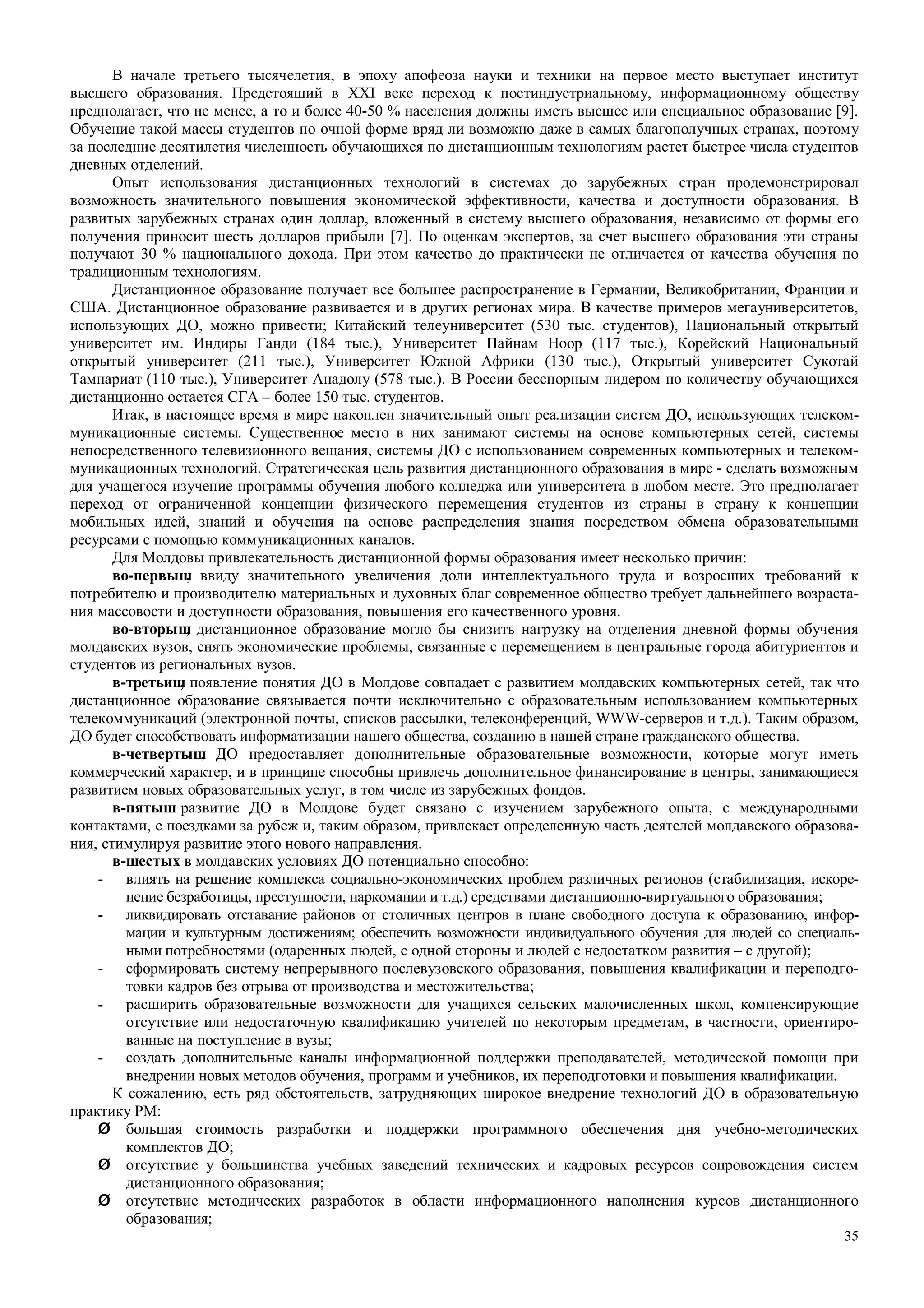35
В начале третьего тысячелетия, в эпоху апофеоза науки и техники на первое место выступает институт
высшего образования. Предстоящий в XXI веке переход к постиндустриальному, информационному обществу
предполагает, что не менее, а то и более 40-50 % населения должны иметь высшее или специальное образование [9].
Обучение такой массы студентов по очной форме вряд ли возможно даже в самых благополучных странах, поэтому
за последние десятилетия численность обучающихся по дистанционным технологиям растет быстрее числа студентов
дневных отделений.
Опыт использования дистанционных технологий в системах до зарубежных стран продемонстрировал
возможность значительного повышения экономической эффективности, качества и доступности образования. В
развитых зарубежных странах один доллар, вложенный в систему высшего образования, независимо от формы его
получения приносит шесть долларов прибыли [7]. По оценкам экспертов, за счет высшего образования эти страны
получают 30 % национального дохода. При этом качество до практически не отличается от качества обучения по
традиционным технологиям.
Дистанционное образование получает все большее распространение в Германии, Великобритании, Франции и
США. Дистанционное образование развивается и в других регионах мира. В качестве примеров мегауниверситетов,
использующих ДО, можно привести; Китайский телеуниверситет (530 тыс. студентов), Национальный открытый
университет им. Индиры Ганди (184 тыс.), Университет Пайнам Hoop (117 тыс.), Корейский Национальный
открытый университет (211 тыс.), Университет Южной Африки (130 тыс.), Открытый университет Сукотай
Тампариат (110 тыс.), Университет Анадолу (578 тыс.). В России бесспорным лидером по количеству обучающихся
дистанционно остается СГА – более 150 тыс. студентов.
Итак, в настоящее время в мире накоплен значительный опыт реализации систем ДО, использующих телеком-
муникационные системы. Существенное место в них занимают системы на основе компьютерных сетей, системы
непосредственного телевизионного вещания, системы ДО с использованием современных компьютерных и телеком-
муникационных технологий. Стратегическая цель развития дистанционного образования в мире - сделать возможным
для учащегося изучение программы обучения любого колледжа или университета в любом месте. Это предполагает
переход от ограниченной концепции физического перемещения студентов из страны в страну к концепции
мобильных идей, знаний и обучения на основе распределения знания посредством обмена образовательными
ресурсами с помощью коммуникационных каналов.
Для Молдовы привлекательность дистанционной формы образования имеет несколько причин:
во-первыш, ввиду значительного увеличения доли интеллектуального труда и возросших требований к
потребителю и производителю материальных и духовных благ современное общество требует дальнейшего возраста-
ния массовости и доступности образования, повышения его качественного уровня.
во-вторыш, дистанционное образование могло бы снизить нагрузку на отделения дневной формы обучения
молдавских вузов, снять экономические проблемы, связанные с перемещением в центральные города абитуриентов и
студентов из региональных вузов.
в-третьиш, появление понятия ДО в Молдове совпадает с развитием молдавских компьютерных сетей, так что
дистанционное образование связывается почти исключительно с образовательным использованием компьютерных
телекоммуникаций (электронной почты, списков рассылки, телеконференций, WWW-серверов и т.д.). Таким образом,
ДО будет способствовать информатизации нашего общества, созданию в нашей стране гражданского общества.
в-четвертыш, ДО предоставляет дополнительные образовательные возможности, которые могут иметь
коммерческий характер, и в принципе способны привлечь дополнительное финансирование в центры, занимающиеся
развитием новых образовательных услуг, в том числе из зарубежных фондов.
в-пятыш развитие ДО в Молдове будет связано с изучением зарубежного опыта, с международными
контактами, с поездками за рубеж и, таким образом, привлекает определенную часть деятелей молдавского образова-
ния, стимулируя развитие этого нового направления.
в-шестых в молдавских условиях ДО потенциально способно:
- влиять на решение комплекса социально-экономических проблем различных регионов (стабилизация, искоре-
нение безработицы, преступности, наркомании и т.д.) средствами дистанционно-виртуального образования;
- ликвидировать отставание районов от столичных центров в плане свободного доступа к образованию, инфор-
мации и культурным достижениям; обеспечить возможности индивидуального обучения для людей со специаль-
ными потребностями (одаренных людей, с одной стороны и людей с недостатком развития – с другой);
- сформировать систему непрерывного послевузовского образования, повышения квалификации и переподго-
товки кадров без отрыва от производства и местожительства;
- расширить образовательные возможности для учащихся сельских малочисленных школ, компенсирующие
отсутствие или недостаточную квалификацию учителей по некоторым предметам, в частности, ориентиро-
ванные на поступление в вузы;
- создать дополнительные каналы информационной поддержки преподавателей, методической помощи при
внедрении новых методов обучения, программ и учебников, их переподготовки и повышения квалификации.
К сожалению, есть ряд обстоятельств, затрудняющих широкое внедрение технологий ДО в образовательную
практику РМ:
Ø большая стоимость разработки и поддержки программного обеспечения дня учебно-методических
комплектов ДО;
Ø отсутствие у большинства учебных заведений технических и кадровых ресурсов сопровождения систем
дистанционного образования;
Ø отсутствие методических разработок в области информационного наполнения курсов дистанционного
образования;
 