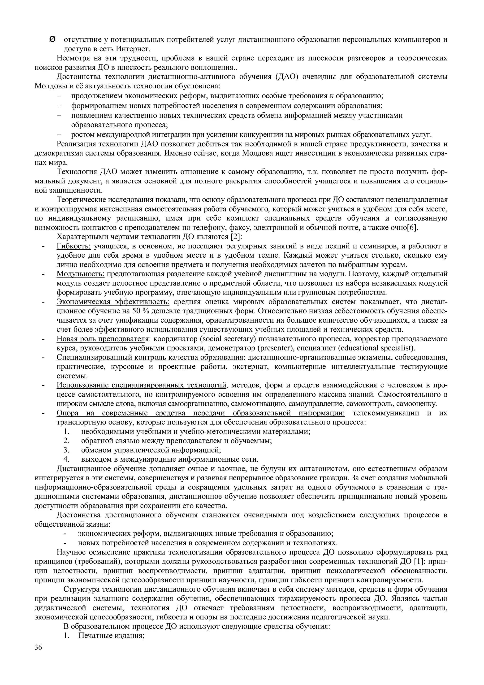 36
Ø отсутствие у потенциальных потребителей услуг дистанционного образования персональных компьютеров и
доступа в сеть Интернет.
Несмотря на эти трудности, проблема в нашей стране переходит из плоскости разговоров и теоретических
поисков развития ДО в плоскость реального воплощения..
Достоинства технологии дистанционно-активного обучения (ДАО) очевидны для образовательной системы
Молдовы и её актуальность технологии обусловлена:
− продолжением экономических реформ, выдвигающих особые требования к образованию;
− формированием новых потребностей населения в современном содержании образования;
− появлением качественно новых технических средств обмена информацией между участниками
образовательного процесса;
− ростом международной интеграции при усилении конкуренции на мировых рынках образовательных услуг.
Реализация технологии ДАО позволяет добиться так необходимой в нашей стране продуктивности, качества и
демократизма системы образования. Именно сейчас, когда Молдова ищет инвестиции в экономически развитых стра-
нах мира.
Технология ДАО может изменить отношение к самому образованию, т.к. позволяет не просто получить фор-
мальный документ, а является основной для полного раскрытия способностей учащегося и повышения его социаль-
ной защищенности.
Теоретические исследования показали, что основу образовательного процесса при ДО составляют целенаправленная
и контролируемая интенсивная самостоятельная работа обучаемого, который может учиться в удобном для себя месте,
по индивидуальному расписанию, имея при себе комплект специальных средств обучения и согласованную
возможность контактов с преподавателем по телефону, факсу, электронной и обычной почте, а также очно[6].
Характерными чертами технологии ДО являются [2]:
- Гибкость: учащиеся, в основном, не посещают регулярных занятий в виде лекций и семинаров, а работают в
удобное для себя время в удобном месте и в удобном темпе. Каждый может учиться столько, сколько ему
лично необходимо для освоения предмета и получения необходимых зачетов по выбранным курсам.
- Модульность: предполагающая разделение каждой учебной дисциплины на модули. Поэтому, каждый отдельный
модуль создает целостное представление о предметной области, что позволяет из набора независимых модулей
формировать учебную программу, отвечающую индивидуальным или групповым потребностям.
- Экономическая эффективность: средняя оценка мировых образовательных систем показывает, что дистан-
ционное обучение на 50 % дешевле традиционных форм. Относительно низкая себестоимость обучения обеспе-
чивается за счет унификации содержания, ориентированности на большое количество обучающихся, а также за
счет более эффективного использования существующих учебных площадей и технических средств.
- Новая роль преподавателя: координатор (social secretary) познавательного процесса, корректор преподаваемого
курса, руководитель учебными проектами, демонстратор (presenter), специалист (educational specialist).
- Специализированный контроль качества образования: дистанционно-организованные экзамены, собеседования,
практические, курсовые и проектные работы, экстернат, компьютерные интеллектуальные тестирующие
системы.
- Использование специализированных технологий, методов, форм и средств взаимодействия с человеком в про-
цессе самостоятельного, но контролируемого освоения им определенного массива знаний. Самостоятельного в
широком смысле слова, включая самоорганизацию, самомотивацию, самоуправление, самоконтроль, самооценку.
- Опора на современные средства передачи образовательной информации: телекоммуникации и их
транспортную основу, которые пользуются для обеспечения образовательного процесса:
1. необходимыми учебными и учебно-методическими материалами;
2. обратной связью между преподавателем и обучаемым;
3. обменом управленческой информацией;
4. выходом в международные информационные сети.
Дистанционное обучение дополняет очное и заочное, не будучи их антагонистом, оно естественным образом
интегрируется в эти системы, совершенствуя и развивая непрерывное образование граждан. За счет создания мобильной
информационно-образовательной среды и сокращения удельных затрат на одного обучаемого в сравнении с тра-
диционными системами образования, дистанционное обучение позволяет обеспечить принципиально новый уровень
доступности образования при сохранении его качества.
Достоинства дистанционного обучения становятся очевидными под воздействием следующих процессов в
общественной жизни:
- экономических реформ, выдвигающих новые требования к образованию;
- новых потребностей населения в современном содержании и технологиях.
Научное осмысление практики технологизации образовательного процесса ДО позволило сформулировать ряд
принципов (требований), которыми должны руководствоваться разработчики современных технологий ДО [1]: прин-
цип целостности, принцип воспроизводимости, принцип адаптации, принцип психологической обоснованности,
принцип экономической целесообразности принцип научности, принцип гибкости принцип контролируемости.
Структура технологии дистанционного обучения включает в себя систему методов, средств и форм обучения
при реализации заданного содержания обучения, обеспечивающих тиражируемость процесса ДО. Являясь частью
дидактической системы, технология ДО отвечает требованиям целостности, воспроизводимости, адаптации,
экономической целесообразности, гибкости и опоры на последние достижения педагогической науки.
В образовательном процессе ДО используют следующие средства обучения:
1. Печатные издания;
 