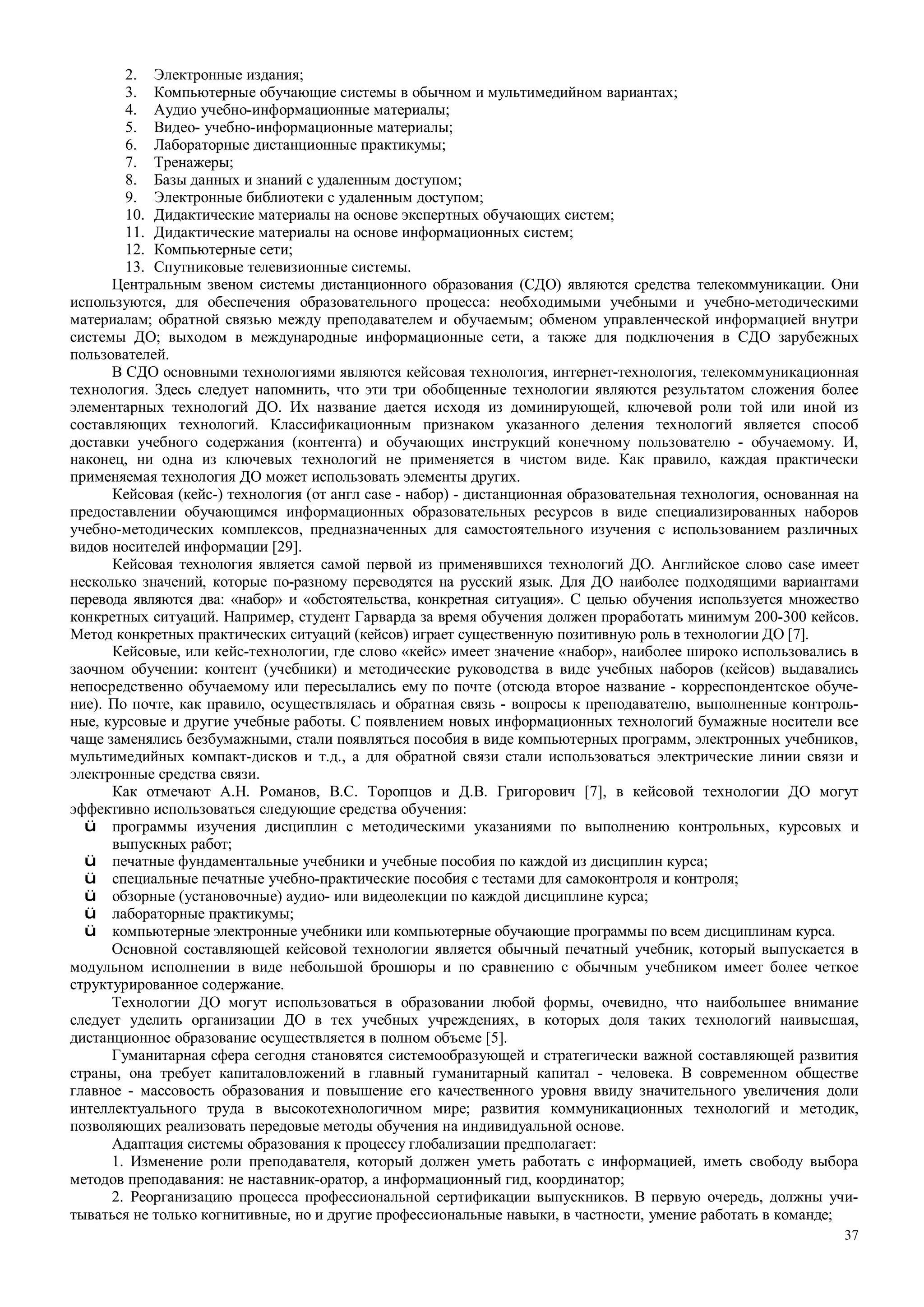 37
2. Электронные издания;
3. Компьютерные обучающие системы в обычном и мультимедийном вариантах;
4. Аудио учебно-информационные материалы;
5. Видео- учебно-информационные материалы;
6. Лабораторные дистанционные практикумы;
7. Тренажеры;
8. Базы данных и знаний с удаленным доступом;
9. Электронные библиотеки с удаленным доступом;
10. Дидактические материалы на основе экспертных обучающих систем;
11. Дидактические материалы на основе информационных систем;
12. Компьютерные сети;
13. Спутниковые телевизионные системы.
Центральным звеном системы дистанционного образования (СДО) являются средства телекоммуникации. Они
используются, для обеспечения образовательного процесса: необходимыми учебными и учебно-методическими
материалам; обратной связью между преподавателем и обучаемым; обменом управленческой информацией внутри
системы ДО; выходом в международные информационные сети, а также для подключения в СДО зарубежных
пользователей.
В СДО основными технологиями являются кейсовая технология, интернет-технология, телекоммуникационная
технология. Здесь следует напомнить, что эти три обобщенные технологии являются результатом сложения более
элементарных технологий ДО. Их название дается исходя из доминирующей, ключевой роли той или иной из
составляющих технологий. Классификационным признаком указанного деления технологий является способ
доставки учебного содержания (контента) и обучающих инструкций конечному пользователю - обучаемому. И,
наконец, ни одна из ключевых технологий не применяется в чистом виде. Как правило, каждая практически
применяемая технология ДО может использовать элементы других.
Кейсовая (кейс-) технология (от англ case - набор) - дистанционная образовательная технология, основанная на
предоставлении обучающимся информационных образовательных ресурсов в виде специализированных наборов
учебно-методических комплексов, предназначенных для самостоятельного изучения с использованием различных
видов носителей информации [29].
Кейсовая технология является самой первой из применявшихся технологий ДО. Английское слово case имеет
несколько значений, которые по-разному переводятся на русский язык. Для ДО наиболее подходящими вариантами
перевода являются два: «набор» и «обстоятельства, конкретная ситуация». С целью обучения используется множество
конкретных ситуаций. Например, студент Гарварда за время обучения должен проработать минимум 200-300 кейсов.
Метод конкретных практических ситуаций (кейсов) играет существенную позитивную роль в технологии ДО [7].
Кейсовые, или кейс-технологии, где слово «кейс» имеет значение «набор», наиболее широко использовались в
заочном обучении: контент (учебники) и методические руководства в виде учебных наборов (кейсов) выдавались
непосредственно обучаемому или пересылались ему по почте (отсюда второе название - корреспондентское обуче-
ние). По почте, как правило, осуществлялась и обратная связь - вопросы к преподавателю, выполненные контроль-
ные, курсовые и другие учебные работы. С появлением новых информационных технологий бумажные носители все
чаще заменялись безбумажными, стали появляться пособия в виде компьютерных программ, электронных учебников,
мультимедийных компакт-дисков и т.д., а для обратной связи стали использоваться электрические линии связи и
электронные средства связи.
Как отмечают А.Н. Романов, B.C. Торопцов и Д.В. Григорович [7], в кейсовой технологии ДО могут
эффективно использоваться следующие средства обучения:
ü программы изучения дисциплин с методическими указаниями по выполнению контрольных, курсовых и
выпускных работ;
ü печатные фундаментальные учебники и учебные пособия по каждой из дисциплин курса;
ü специальные печатные учебно-практические пособия с тестами для самоконтроля и контроля;
ü обзорные (установочные) аудио- или видеолекции по каждой дисциплине курса;
ü лабораторные практикумы;
ü компьютерные электронные учебники или компьютерные обучающие программы по всем дисциплинам курса.
Основной составляющей кейсовой технологии является обычный печатный учебник, который выпускается в
модульном исполнении в виде небольшой брошюры и по сравнению с обычным учебником имеет более четкое
структурированное содержание.
Технологии ДО могут использоваться в образовании любой формы, очевидно, что наибольшее внимание
следует уделить организации ДО в тех учебных учреждениях, в которых доля таких технологий наивысшая,
дистанционное образование осуществляется в полном объеме [5].
Гуманитарная сфера сегодня становятся системообразующей и стратегически важной составляющей развития
страны, она требует капиталовложений в главный гуманитарный капитал - человека. В современном обществе
главное - массовость образования и повышение его качественного уровня ввиду значительного увеличения доли
интеллектуального труда в высокотехнологичном мире; развития коммуникационных технологий и методик,
позволяющих реализовать передовые методы обучения на индивидуальной основе.
Адаптация системы образования к процессу глобализации предполагает:
1. Изменение роли преподавателя, который должен уметь работать с информацией, иметь свободу выбора
методов преподавания: не наставник-оратор, а информационный гид, координатор;
2. Реорганизацию процесса профессиональной сертификации выпускников. В первую очередь, должны учи-
тываться не только когнитивные, но и другие профессиональные навыки, в частности, умение работать в команде;
 