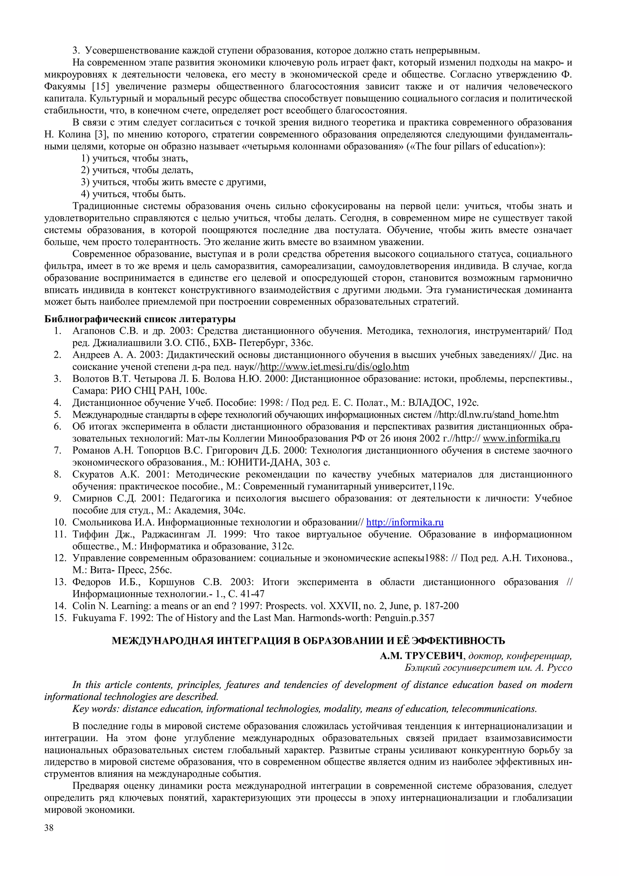 38
3. Усовершенствование каждой ступени образования, которое должно стать непрерывным.
На современном этапе развития экономики ключевую роль играет факт, который изменил подходы на макро- и
микроуровнях к деятельности человека, его месту в экономической среде и обществе. Согласно утверждению Ф.
Факуямы [15] увеличение размеры общественного благосостояния зависит также и от наличия человеческого
капитала. Культурный и моральный ресурс общества способствует повыщению социального согласия и политической
стабильности, что, в конечном счете, определяет рост всеобщего благосостояния.
В связи с этим следует согласиться с точкой зрения видного теоретика и практика современного образования
Н. Колина [3], по мнению которого, стратегии современного образования определяются следующими фундаменталь-
ными целями, которые он образно называет «четырьмя колоннами образования» («The four pillars of education»):
1) учиться, чтобы знать,
2) учиться, чтобы делать,
3) учиться, чтобы жить вместе с другими,
4) учиться, чтобы быть.
Традиционные системы образования очень сильно сфокусированы на первой цели: учиться, чтобы знать и
удовлетворительно справляются с целью учиться, чтобы делать. Сегодня, в современном мире не существует такой
системы образования, в которой поощряются последние два постулата. Обучение, чтобы жить вместе означает
больше, чем просто толерантность. Это желание жить вместе во взаимном уважении.
Современное образование, выступая и в роли средства обретения высокого социального статуса, социального
фильтра, имеет в то же время и цель саморазвития, самореализации, самоудовлетворения индивида. В случае, когда
образование воспринимается в единстве его целевой и опосредующей сторон, становится возможным гармонично
вписать индивида в контекст конструктивного взаимодействия с другими людьми. Эта гуманистическая доминанта
может быть наиболее приемлемой при построении современных образовательных стратегий.
Библиографический список литературы
1. Агапонов С.В. и др. 2003: Средства дистанционного обучения. Методика, технология, инструментарий/ Под
ред. Джиалиашвили З.О. СПб., БХВ- Петербург, 336с.
2. Андреев А. А. 2003: Дидактический основы дистанционного обучения в высших учебных заведениях// Дис. на
соискание ученой степени д-ра пед. наук//http://www.iet.mesi.ru/dis/oglo.htm
3. Волотов В.Т. Четырова Л. Б. Волова Н.Ю. 2000: Дистанционное образование: истоки, проблемы, перспективы.,
Самара: РИО СНЦ РАН, 100с.
4. Дистанционное обучение Учеб. Пособие: 1998: / Под ред. Е. С. Полат., М.: ВЛАДОС, 192с.
5. Международные стандарты в сфере технологий обучающих информационных систем //http:/dl.nw.ru/stand_home.htm
6. Об итогах эксперимента в области дистанционного образования и перспективах развития дистанционных обра-
зовательных технологий: Мат-лы Коллегии Минообразования РФ от 26 июня 2002 г.//http:// www.informika.ru
7. Романов А.Н. Топорцов В.С. Григорович Д.Б. 2000: Технология дистанционного обучения в системе заочного
экономического образования., М.: ЮНИТИ-ДАНА, 303 с.
8. Скуратов А.К. 2001: Методические рекомендации по качеству учебных материалов для дистанционного
обучения: практическое пособие., М.: Cовременный гуманитарный университет,119с.
9. Смирнов С.Д. 2001: Педагогика и психология высшего образования: от деятельности к личности: Учебное
пособие для студ., М.: Академия, 304с.
10. Смольникова И.А. Информационные технологии и образовании// http://informika.ru
11. Тиффин Дж., Раджасингам Л. 1999: Что такое виртуальное обучение. Образование в информационном
обществе., М.: Информатика и образование, 312с.
12. Управление современным образованием: социальные и экономические аспекы1988: // Под ред. А.Н. Тихонова.,
М.: Вита- Пресс, 256с.
13. Федоров И.Б., Коршунов С.В. 2003: Итоги эксперимента в области дистанционного образования //
Информационные технологии.- 1., С. 41-47
14. Colin N. Learning: a means or an end ? 1997: Prospects. vol. XXVII, no. 2, June, p. 187-200
15. Fukuyama F. 1992: The of History and the Last Man. Harmonds-worth: Penguin.р.357
МЕЖДУНАРОДНАЯ ИНТЕГРАЦИЯ В ОБРАЗОВАНИИ И ЕЁ ЭФФЕКТИВНОСТЬ
А.М. ТРУСЕВИЧ, доктор, конференциар,
Бэлцкий госуниверситет им. А. Руссо
In this article contents, principles, features and tendencies of development of distance education based on modern
informational technologies are described.
Key words: distance education, informational technologies, modality, means of education, telecommunications.
В последние годы в мировой системе образования сложилась устойчивая тенденция к интернационализации и
интеграции. На этом фоне углубление международных образовательных связей придает взаимозависимости
национальных образовательных систем глобальный характер. Развитые страны усиливают конкурентную борьбу за
лидерство в мировой системе образования, что в современном обществе является одним из наиболее эффективных ин-
струментов влияния на международные события.
Предваряя оценку динамики роста международной интеграции в современной системе образования, следует
определить ряд ключевых понятий, характеризующих эти процессы в эпоху интернационализации и глобализации
мировой экономики.
 