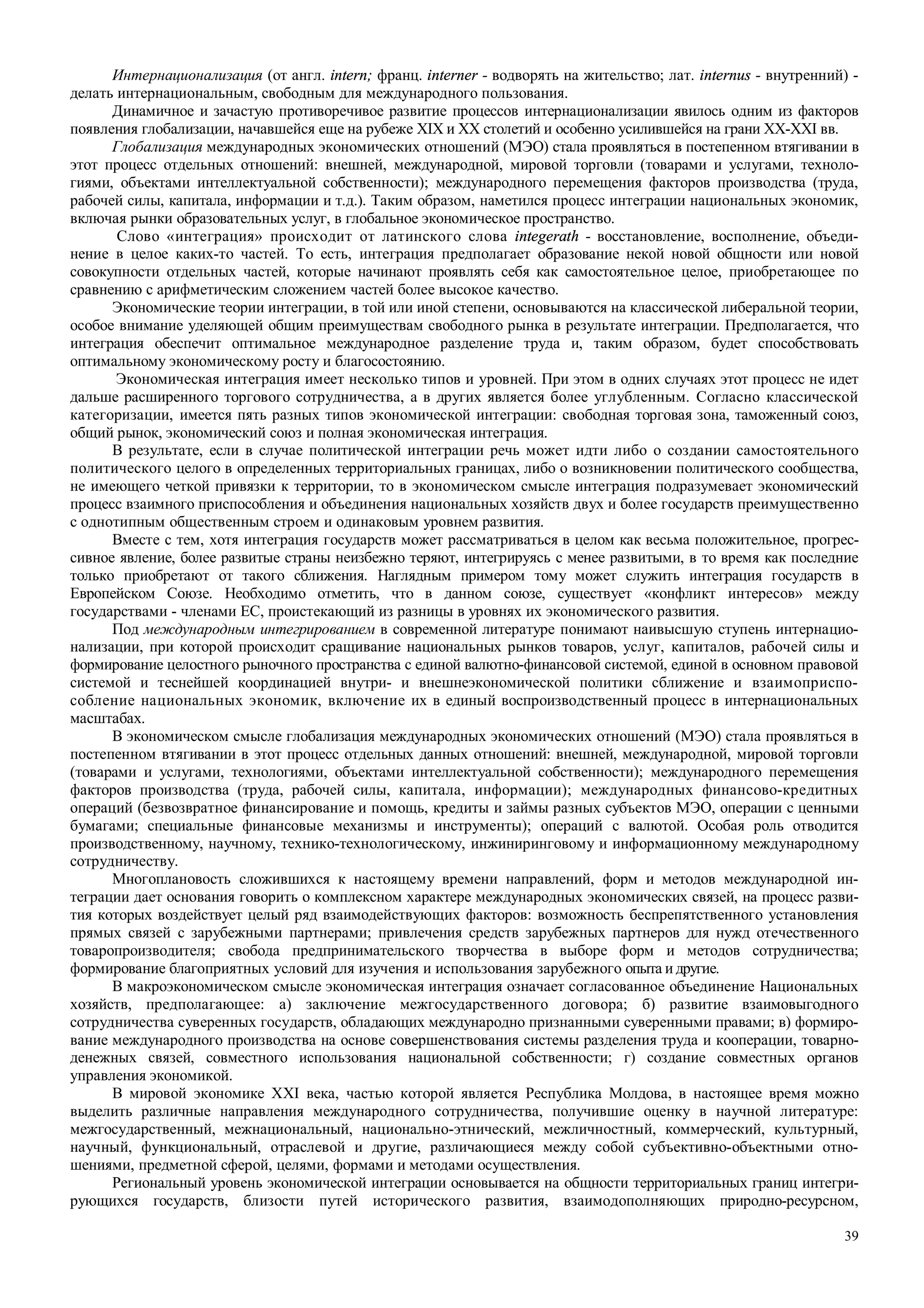 39
Интернационализация (от англ. intern; франц. interner - водворять на жительство; лат. internus - внутренний) -
делать интернациональным, свободным для международного пользования.
Динамичное и зачастую противоречивое развитие процессов интернационализации явилось одним из факторов
появления глобализации, начавшейся еще на рубеже XIX и XX столетий и особенно усилившейся на грани XX-XXI вв.
Глобализация международных экономических отношений (МЭО) стала проявляться в постепенном втягивании в
этот процесс отдельных отношений: внешней, международной, мировой торговли (товарами и услугами, техноло-
гиями, объектами интеллектуальной собственности); международного перемещения факторов производства (труда,
рабочей силы, капитала, информации и т.д.). Таким образом, наметился процесс интеграции национальных экономик,
включая рынки образовательных услуг, в глобальное экономическое пространство.
Слово «интеграция» происходит от латинского слова integerath - восстановление, восполнение, объеди-
нение в целое каких-то частей. То есть, интеграция предполагает образование некой новой общности или новой
совокупности отдельных частей, которые начинают проявлять себя как самостоятельное целое, приобретающее по
сравнению с арифметическим сложением частей более высокое качество.
Экономические теории интеграции, в той или иной степени, основываются на классической либеральной теории,
особое внимание уделяющей общим преимуществам свободного рынка в результате интеграции. Предполагается, что
интеграция обеспечит оптимальное международное разделение труда и, таким образом, будет способствовать
оптимальному экономическому росту и благосостоянию.
Экономическая интеграция имеет несколько типов и уровней. При этом в одних случаях этот процесс не идет
дальше расширенного торгового сотрудничества, а в других является более углубленным. Согласно классической
категоризации, имеется пять разных типов экономической интеграции: свободная торговая зона, таможенный союз,
общий рынок, экономический союз и полная экономическая интеграция.
В результате, если в случае политической интеграции речь может идти либо о создании самостоятельного
политического целого в определенных территориальных границах, либо о возникновении политического сообщества,
не имеющего четкой привязки к территории, то в экономическом смысле интеграция подразумевает экономический
процесс взаимного приспособления и объединения национальных хозяйств двух и более государств преимущественно
с однотипным общественным строем и одинаковым уровнем развития.
Вместе с тем, хотя интеграция государств может рассматриваться в целом как весьма положительное, прогрес-
сивное явление, более развитые страны неизбежно теряют, интегрируясь с менее развитыми, в то время как последние
только приобретают от такого сближения. Наглядным примером тому может служить интеграция государств в
Европейском Союзе. Необходимо отметить, что в данном союзе, существует «конфликт интересов» между
государствами - членами ЕС, проистекающий из разницы в уровнях их экономического развития.
Под международным интегрированием в современной литературе понимают наивысшую ступень интернацио-
нализации, при которой происходит сращивание национальных рынков товаров, услуг, капиталов, рабочей силы и
формирование целостного рыночного пространства с единой валютно-финансовой системой, единой в основном правовой
системой и теснейшей координацией внутри- и внешнеэкономической политики сближение и взаимоприспо-
собление национальных экономик, включение их в единый воспроизводственный процесс в интернациональных
масштабах.
В экономическом смысле глобализация международных экономических отношений (МЭО) стала проявляться в
постепенном втягивании в этот процесс отдельных данных отношений: внешней, международной, мировой торговли
(товарами и услугами, технологиями, объектами интеллектуальной собственности); международного перемещения
факторов производства (труда, рабочей силы, капитала, информации); международных финансово-кредитных
операций (безвозвратное финансирование и помощь, кредиты и займы разных субъектов МЭО, операции с ценными
бумагами; специальные финансовые механизмы и инструменты); операций с валютой. Особая роль отводится
производственному, научному, технико-технологическому, инжиниринговому и информационному международному
сотрудничеству.
Многоплановость сложившихся к настоящему времени направлений, форм и методов международной ин-
теграции дает основания говорить о комплексном характере международных экономических связей, на процесс разви-
тия которых воздействует целый ряд взаимодействующих факторов: возможность беспрепятственного установления
прямых связей с зарубежными партнерами; привлечения средств зарубежных партнеров для нужд отечественного
товаропроизводителя; свобода предпринимательского творчества в выборе форм и методов сотрудничества;
формирование благоприятных условий для изучения и использования зарубежного опыта и другие.
В макроэкономическом смысле экономическая интеграция означает согласованное объединение Национальных
хозяйств, предполагающее: а) заключение межгосударственного договора; б) развитие взаимовыгодного
сотрудничества суверенных государств, обладающих международно признанными суверенными правами; в) формиро-
вание международного производства на основе совершенствования системы разделения труда и кооперации, товарно-
денежных связей, совместного использования национальной собственности; г) создание совместных органов
управления экономикой.
В мировой экономике XXI века, частью которой является Республика Молдова, в настоящее время можно
выделить различные направления международного сотрудничества, получившие оценку в научной литературе:
межгосударственный, межнациональный, национально-этнический, межличностный, коммерческий, культурный,
научный, функциональный, отраслевой и другие, различающиеся между собой субъективно-объектными отно-
шениями, предметной сферой, целями, формами и методами осуществления.
Региональный уровень экономической интеграции основывается на общности территориальных границ интегри-
рующихся государств, близости путей исторического развития, взаимодополняющих природно-ресурсном,
 