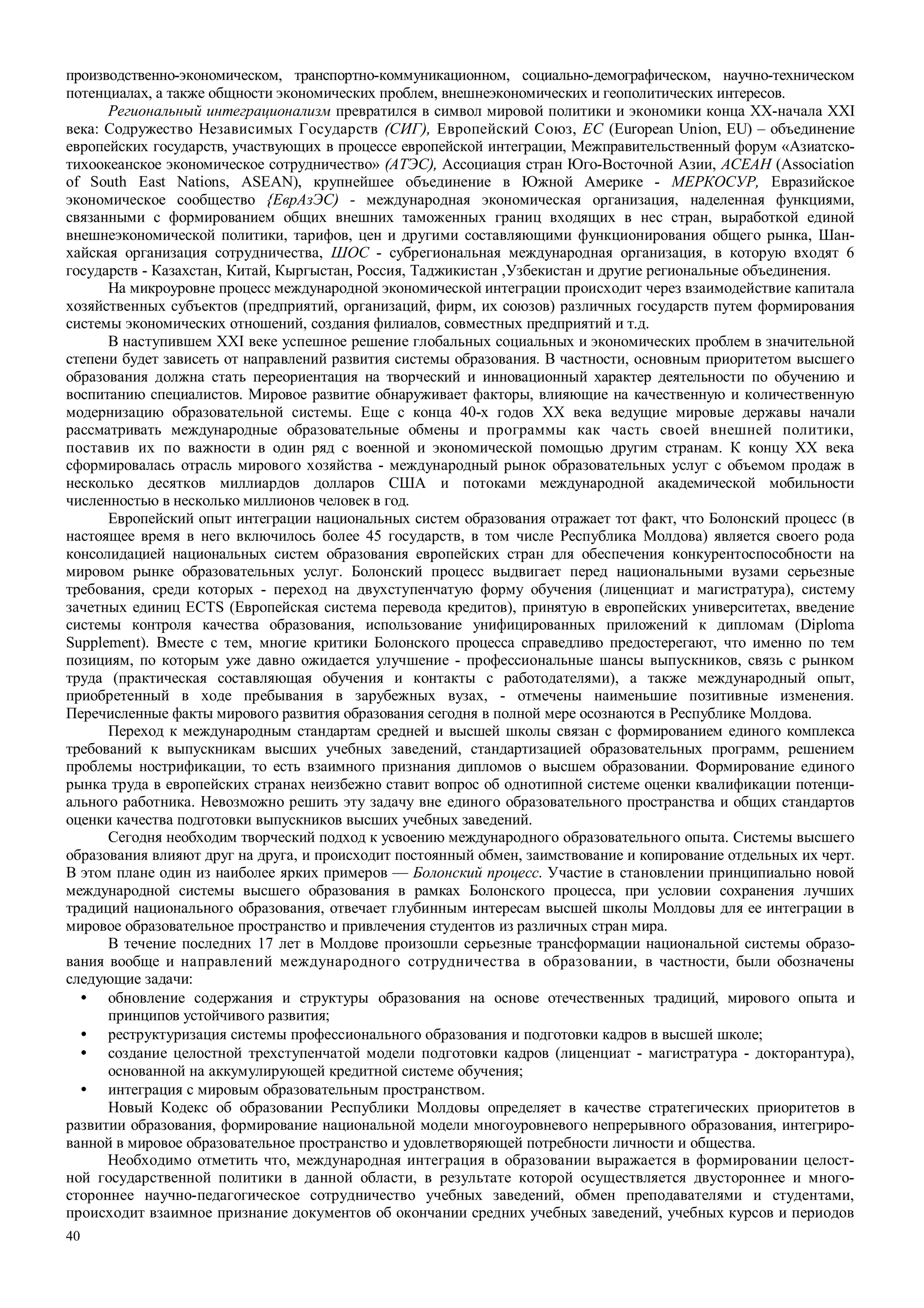 40
производственно-экономическом, транспортно-коммуникационном, социально-демографическом, научно-техническом
потенциалах, а также общности экономических проблем, внешнеэкономических и геополитических интересов.
Региональный интеграционализм превратился в символ мировой политики и экономики конца ХХ-начала XXI
века: Содружество Независимых Государств (СИГ), Европейский Союз, ЕС (European Union, EU) – объединение
европейских государств, участвующих в процессе европейской интеграции, Межправительственный форум «Азиатско-
тихоокеанское экономическое сотрудничество» (АТЭС), Ассоциация стран Юго-Восточной Азии, АСЕАН (Association
of South East Nations, ASEAN), крупнейшее объединение в Южной Америке - МЕРКОСУР, Евразийское
экономическое сообщество {ЕврАзЭС) - международная экономическая организация, наделенная функциями,
связанными с формированием общих внешних таможенных границ входящих в нес стран, выработкой единой
внешнеэкономической политики, тарифов, цен и другими составляющими функционирования общего рынка, Шан-
хайская организация сотрудничества, ШОС - субрегиональная международная организация, в которую входят 6
государств - Казахстан, Китай, Кыргыстан, Россия, Таджикистан ,Узбекистан и другие региональные объединения.
На микроуровне процесс международной экономической интеграции происходит через взаимодействие капитала
хозяйственных субъектов (предприятий, организаций, фирм, их союзов) различных государств путем формирования
системы экономических отношений, создания филиалов, совместных предприятий и т.д.
В наступившем XXI веке успешное решение глобальных социальных и экономических проблем в значительной
степени будет зависеть от направлений развития системы образования. В частности, основным приоритетом высшего
образования должна стать переориентация на творческий и инновационный характер деятельности по обучению и
воспитанию специалистов. Мировое развитие обнаруживает факторы, влияющие на качественную и количественную
модернизацию образовательной системы. Еще с конца 40-х годов XX века ведущие мировые державы начали
рассматривать международные образовательные обмены и программы как часть своей внешней политики,
поставив их по важности в один ряд с военной и экономической помощью другим странам. К концу XX века
сформировалась отрасль мирового хозяйства - международный рынок образовательных услуг с объемом продаж в
несколько десятков миллиардов долларов США и потоками международной академической мобильности
численностью в несколько миллионов человек в год.
Европейский опыт интеграции национальных систем образования отражает тот факт, что Болонский процесс (в
настоящее время в него включилось более 45 государств, в том числе Республика Молдова) является своего рода
консолидацией национальных систем образования европейских стран для обеспечения конкурентоспособности на
мировом рынке образовательных услуг. Болонский процесс выдвигает перед национальными вузами серьезные
требования, среди которых - переход на двухступенчатую форму обучения (лиценциат и магистратура), систему
зачетных единиц ECTS (Европейская система перевода кредитов), принятую в европейских университетах, введение
системы контроля качества образования, использование унифицированных приложений к дипломам (Diploma
Supplement). Вместе с тем, многие критики Болонского процесса справедливо предостерегают, что именно по тем
позициям, по которым уже давно ожидается улучшение - профессиональные шансы выпускников, связь с рынком
труда (практическая составляющая обучения и контакты с работодателями), а также международный опыт,
приобретенный в ходе пребывания в зарубежных вузах, - отмечены наименьшие позитивные изменения.
Перечисленные факты мирового развития образования сегодня в полной мере осознаются в Республике Молдова.
Переход к международным стандартам средней и высшей школы связан с формированием единого комплекса
требований к выпускникам высших учебных заведений, стандартизацией образовательных программ, решением
проблемы нострификации, то есть взаимного признания дипломов о высшем образовании. Формирование единого
рынка труда в европейских странах неизбежно ставит вопрос об однотипной системе оценки квалификации потенци-
ального работника. Невозможно решить эту задачу вне единого образовательного пространства и общих стандартов
оценки качества подготовки выпускников высших учебных заведений.
Сегодня необходим творческий подход к усвоению международного образовательного опыта. Системы высшего
образования влияют друг на друга, и происходит постоянный обмен, заимствование и копирование отдельных их черт.
В этом плане один из наиболее ярких примеров — Болонский процесс. Участие в становлении принципиально новой
международной системы высшего образования в рамках Болонского процесса, при условии сохранения лучших
традиций национального образования, отвечает глубинным интересам высшей школы Молдовы для ее интеграции в
мировое образовательное пространство и привлечения студентов из различных стран мира.
В течение последних 17 лет в Молдове произошли серьезные трансформации национальной системы образо-
вания вообще и направлений международного сотрудничества в образовании, в частности, были обозначены
следующие задачи:
• обновление содержания и структуры образования на основе отечественных традиций, мирового опыта и
принципов устойчивого развития;
• реструктуризация системы профессионального образования и подготовки кадров в высшей школе;
• создание целостной трехступенчатой модели подготовки кадров (лиценциат - магистратура - докторантура),
основанной на аккумулирующей кредитной системе обучения;
• интеграция с мировым образовательным пространством.
Новый Кодекс об образовании Республики Молдовы определяет в качестве стратегических приоритетов в
развитии образования, формирование национальной модели многоуровневого непрерывного образования, интегриро-
ванной в мировое образовательное пространство и удовлетворяющей потребности личности и общества.
Необходимо отметить что, международная интеграция в образовании выражается в формировании целост-
ной государственной политики в данной области, в результате которой осуществляется двустороннее и много-
стороннее научно-педагогическое сотрудничество учебных заведений, обмен преподавателями и студентами,
происходит взаимное признание документов об окончании средних учебных заведений, учебных курсов и периодов
 