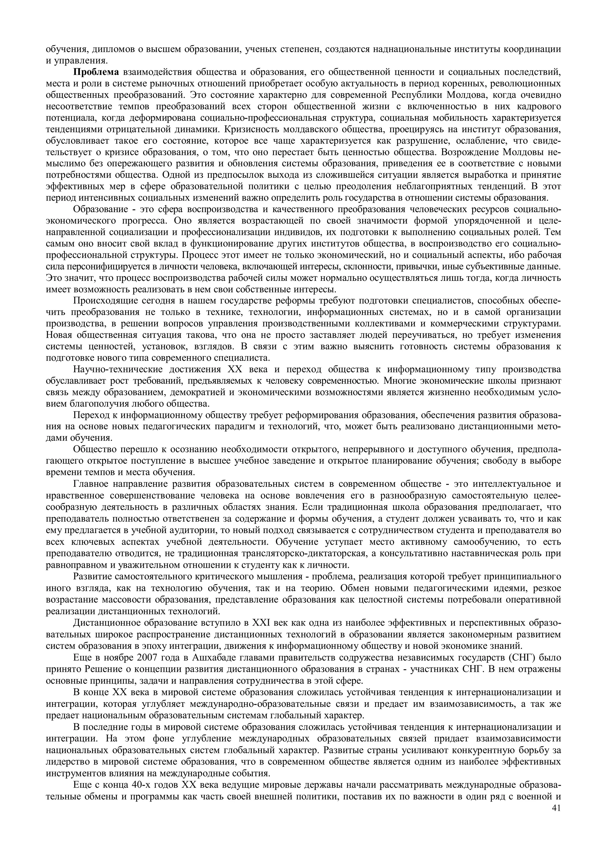 41
обучения, дипломов о высшем образовании, ученых степенен, создаются наднациональные институты координации
и управления.
Проблема взаимодействия общества и образования, его общественной ценности и социальных последствий,
места и роли в системе рыночных отношений приобретает особую актуальность в период коренных, революционных
общественных преобразований. Это состояние характерно для современной Республики Молдова, когда очевидно
несоответствие темпов преобразований всех сторон общественной жизни с включенностью в них кадрового
потенциала, когда деформирована социально-профессиональная структура, социальная мобильность характеризуется
тенденциями отрицательной динамики. Кризисность молдавского общества, проецируясь на институт образования,
обусловливает такое его состояние, которое все чаще характеризуется как разрушение, ослабление, что свиде-
тельствует о кризисе образования, о том, что оно перестает быть ценностью общества. Возрождение Молдовы не-
мыслимо без опережающего развития и обновления системы образования, приведения ее в соответствие с новыми
потребностями общества. Одной из предпосылок выхода из сложившейся ситуации является выработка и принятие
эффективных мер в сфере образовательной политики с целью преодоления неблагоприятных тенденций. В этот
период интенсивных социальных изменений важно определить роль государства в отношении системы образования.
Образование - это сфера воспроизводства и качественного преобразования человеческих ресурсов социально-
экономического прогресса. Оно является возрастающей по своей значимости формой упорядоченной и целе-
направленной социализации и профессионализации индивидов, их подготовки к выполнению социальных ролей. Тем
самым оно вносит свой вклад в функционирование других институтов общества, в воспроизводство его социально-
профессиональной структуры. Процесс этот имеет не только экономический, но и социальный аспекты, ибо рабочая
сила персонифицируется в личности человека, включающей интересы, склонности, привычки, иные субъективные данные.
Это значит, что процесс воспроизводства рабочей силы может нормально осуществляться лишь тогда, когда личность
имеет возможность реализовать в нем свои собственные интересы.
Происходящие сегодня в нашем государстве реформы требуют подготовки специалистов, способных обеспе-
чить преобразования не только в технике, технологии, информационных системах, но и в самой организации
производства, в решении вопросов управления производственными коллективами и коммерческими структурами.
Новая общественная ситуация такова, что она не просто заставляет людей переучиваться, но требует изменения
системы ценностей, установок, взглядов. В связи с этим важно выяснить готовность системы образования к
подготовке нового типа современного специалиста.
Научно-технические достижения XX века и переход общества к информационному типу производства
обуславливает рост требований, предъявляемых к человеку современностью. Многие экономические школы признают
связь между образованием, демократией и экономическими возможностями является жизненно необходимым усло-
вием благополучия любого общества.
Переход к информационному обществу требует реформирования образования, обеспечения развития образова-
ния на основе новых педагогических парадигм и технологий, что, может быть реализовано дистанционными мето-
дами обучения.
Общество перешло к осознанию необходимости открытого, непрерывного и доступного обучения, предпола-
гающего открытое поступление в высшее учебное заведение и открытое планирование обучения; свободу в выборе
времени темпов и места обучения.
Главное направление развития образовательных систем в современном обществе - это интеллектуальное и
нравственное совершенствование человека на основе вовлечения его в разнообразную самостоятельную целее-
сообразную деятельность в различных областях знания. Если традиционная школа образования предполагает, что
преподаватель полностью ответственен за содержание и формы обучения, а студент должен усваивать то, что и как
ему предлагается в учебной аудитории, то новый подход связывается с сотрудничеством студента и преподавателя во
всех ключевых аспектах учебной деятельности. Обучение уступает место активному самообучению, то есть
преподавателю отводится, не традиционная трансляторско-диктаторская, а консультативно наставническая роль при
равноправном и уважительном отношении к студенту как к личности.
Развитие самостоятельного критического мышления - проблема, реализация которой требует принципиального
иного взгляда, как на технологию обучения, так и на теорию. Обмен новыми педагогическими идеями, резкое
возрастание массовости образования, представление образования как целостной системы потребовали оперативной
реализации дистанционных технологий.
Дистанционное образование вступило в XXI век как одна из наиболее эффективных и перспективных образо-
вательных широкое распространение дистанционных технологий в образовании является закономерным развитием
систем образования в эпоху интеграции, движения к информационному обществу и новой экономике знаний.
Еще в ноябре 2007 года в Ашхабаде главами правительств содружества независимых государств (СНГ) было
принято Решение о концепции развития дистанционного образования в странах - участниках СНГ. В нем отражены
основные принципы, задачи и направления сотрудничества в этой сфере.
В конце XX века в мировой системе образования сложилась устойчивая тенденция к интернационализации и
интеграции, которая углубляет международно-образовательные связи и предает им взаимозависимость, а так же
предает национальным образовательным системам глобальный характер.
В последние годы в мировой системе образования сложилась устойчивая тенденция к интернационализации и
интеграции. На этом фоне углубление международных образовательных связей придает взаимозависимости
национальных образовательных систем глобальный характер. Развитые страны усиливают конкурентную борьбу за
лидерство в мировой системе образования, что в современном обществе является одним из наиболее эффективных
инструментов влияния на международные события.
Еще с конца 40-х годов XX века ведущие мировые державы начали рассматривать международные образова-
тельные обмены и программы как часть своей внешней политики, поставив их по важности в один ряд с военной и
 