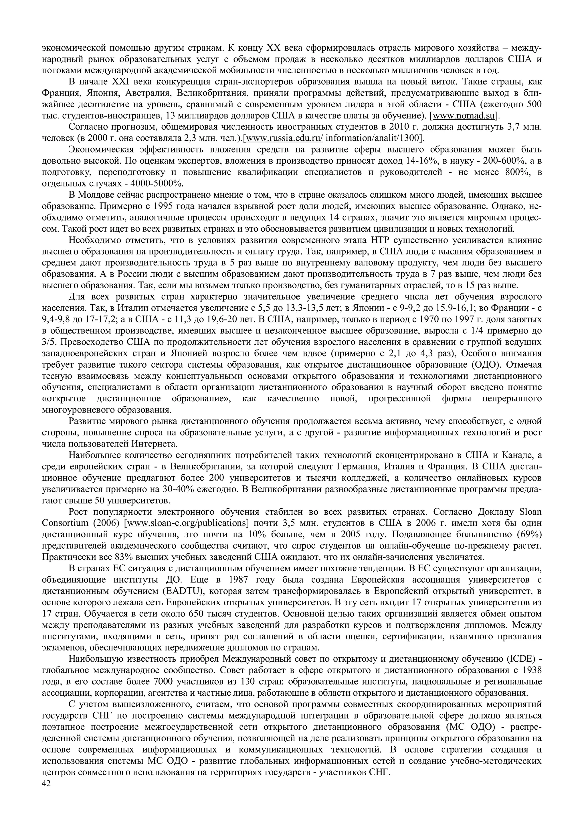 42
экономической помощью другим странам. К концу XX века сформировалась отрасль мирового хозяйства – между-
народный рынок образовательных услуг с объемом продаж в несколько десятков миллиардов долларов США и
потоками международной академической мобильности численностью в несколько миллионов человек в год.
В начале XXI века конкуренция стран-экспортеров образования вышла на новый виток. Такие страны, как
Франция, Япония, Австралия, Великобритания, приняли программы действий, предусматривающие выход в бли-
жайшее десятилетие на уровень, сравнимый с современным уровнем лидера в этой области - США (ежегодно 500
тыс. студентов-иностранцев, 13 миллиардов долларов США в качестве платы за обучение). [www.nomad.su].
Согласно прогнозам, общемировая численность иностранных студентов в 2010 г. должна достигнуть 3,7 млн.
человек (в 2000 г. она составляла 2,3 млн. чел.).[www.russia.edu.ru/ information/analit/1300].
Экономическая эффективность вложения средств на развитие сферы высшего образования может быть
довольно высокой. По оценкам экспертов, вложения в производство приносят доход 14-16%, в науку - 200-600%, а в
подготовку, переподготовку и повышение квалификации специалистов и руководителей - не менее 800%, в
отдельных случаях - 4000-5000%.
В Молдове сейчас распространено мнение о том, что в стране оказалось слишком много людей, имеющих высшее
образование. Примерно с 1995 года начался взрывной рост доли людей, имеющих высшее образование. Однако, не-
обходимо отметить, аналогичные процессы происходят в ведущих 14 странах, значит это является мировым процес-
сом. Такой рост идет во всех развитых странах и это обосновывается развитием цивилизации и новых технологий.
Необходимо отметить, что в условиях развития современного этапа НТР существенно усиливается влияние
высшего образования на производительность и оплату труда. Так, например, в США люди с высшим образованием в
среднем дают производительность труда в 5 раз выше по внутреннему валовому продукту, чем люди без высшего
образования. А в России люди с высшим образованием дают производительность труда в 7 раз выше, чем люди без
высшего образования. Так, если мы возьмем только производство, без гуманитарных отраслей, то в 15 раз выше.
Для всех развитых стран характерно значительное увеличение среднего числа лет обучения взрослого
населения. Так, в Италии отмечается увеличение с 5,5 до 13,3-13,5 лет; в Японии - с 9-9,2 до 15,9-16,1; во Франции - с
9,4-9,8 до 17-17,2; а в США - с 11,3 до 19,6-20 лет. В США, например, только в период с 1970 по 1997 г. доля занятых
в общественном производстве, имевших высшее и незаконченное высшее образование, выросла с 1/4 примерно до
3/5. Превосходство США по продолжительности лет обучения взрослого населения в сравнении с группой ведущих
западноевропейских стран и Японией возросло более чем вдвое (примерно с 2,1 до 4,3 раз), Особого внимания
требует развитие такого сектора системы образования, как открытое дистанционное образование (ОДО). Отмечая
тесную взаимосвязь между концептуальными основами открытого образования и технологиями дистанционного
обучения, специалистами в области организации дистанционного образования в научный оборот введено понятие
«открытое дистанционное образование», как качественно новой, прогрессивной формы непрерывного
многоуровневого образования.
Развитие мирового рынка дистанционного обучения продолжается весьма активно, чему способствует, с одной
стороны, повышение спроса на образовательные услуги, а с другой - развитие информационных технологий и рост
числа пользователей Интернета.
Наибольшее количество сегодняшних потребителей таких технологий сконцентрировано в США и Канаде, а
среди европейских стран - в Великобритании, за которой следуют Германия, Италия и Франция. В США дистан-
ционное обучение предлагают более 200 университетов и тысячи колледжей, а количество онлайновых курсов
увеличивается примерно на 30-40% ежегодно. В Великобритании разнообразные дистанционные программы предла-
гают свыше 50 университетов.
Рост популярности электронного обучения стабилен во всех развитых странах. Согласно Докладу Sloan
Consortium (2006) [www.sloan-c.org/publications] почти 3,5 млн. студентов в США в 2006 г. имели хотя бы один
дистанционный курс обучения, это почти на 10% больше, чем в 2005 году. Подавляющее большинство (69%)
представителей академического сообщества считают, что спрос студентов на онлайн-обучение по-прежнему растет.
Практически все 83% высших учебных заведений США ожидают, что их онлайн-зачисления увеличатся.
В странах ЕС ситуация с дистанционным обучением имеет похожие тенденции. В ЕС существуют организации,
объединяющие институты ДО. Еще в 1987 году была создана Европейская ассоциация университетов с
дистанционным обучением (EADTU), которая затем трансформировалась в Европейский открытый университет, в
основе которого лежала сеть Европейских открытых университетов. В эту сеть входит 17 открытых университетов из
17 стран. Обучается в сети около 650 тысяч студентов. Основной целью таких организаций является обмен опытом
между преподавателями из разных учебных заведений для разработки курсов и подтверждения дипломов. Между
институтами, входящими в сеть, принят ряд соглашений в области оценки, сертификации, взаимного признания
экзаменов, обеспечивающих передвижение дипломов по странам.
Наибольшую известность приобрел Международный совет по открытому и дистанционному обучению (ICDE) -
глобальное международное сообщество. Совет работает в сфере открытого и дистанционного образования с 1938
года, в его составе более 7000 участников из 130 стран: образовательные институты, национальные и региональные
ассоциации, корпорации, агентства и частные лица, работающие в области открытого и дистанционного образования.
С учетом вышеизложенного, считаем, что основой программы совместных скоординированных мероприятий
государств СНГ по построению системы международной интеграции в образовательной сфере должно являться
поэтапное построение межгосударственной сети открытого дистанционного образования (МС ОДО) - распре-
деленной системы дистанционного обучения, позволяющей на деле реализовать принципы открытого образования на
основе современных информационных и коммуникационных технологий. В основе стратегии создания и
использования системы МС ОДО - развитие глобальных информационных сетей и создание учебно-методических
центров совместного использования на территориях государств - участников СНГ.
 