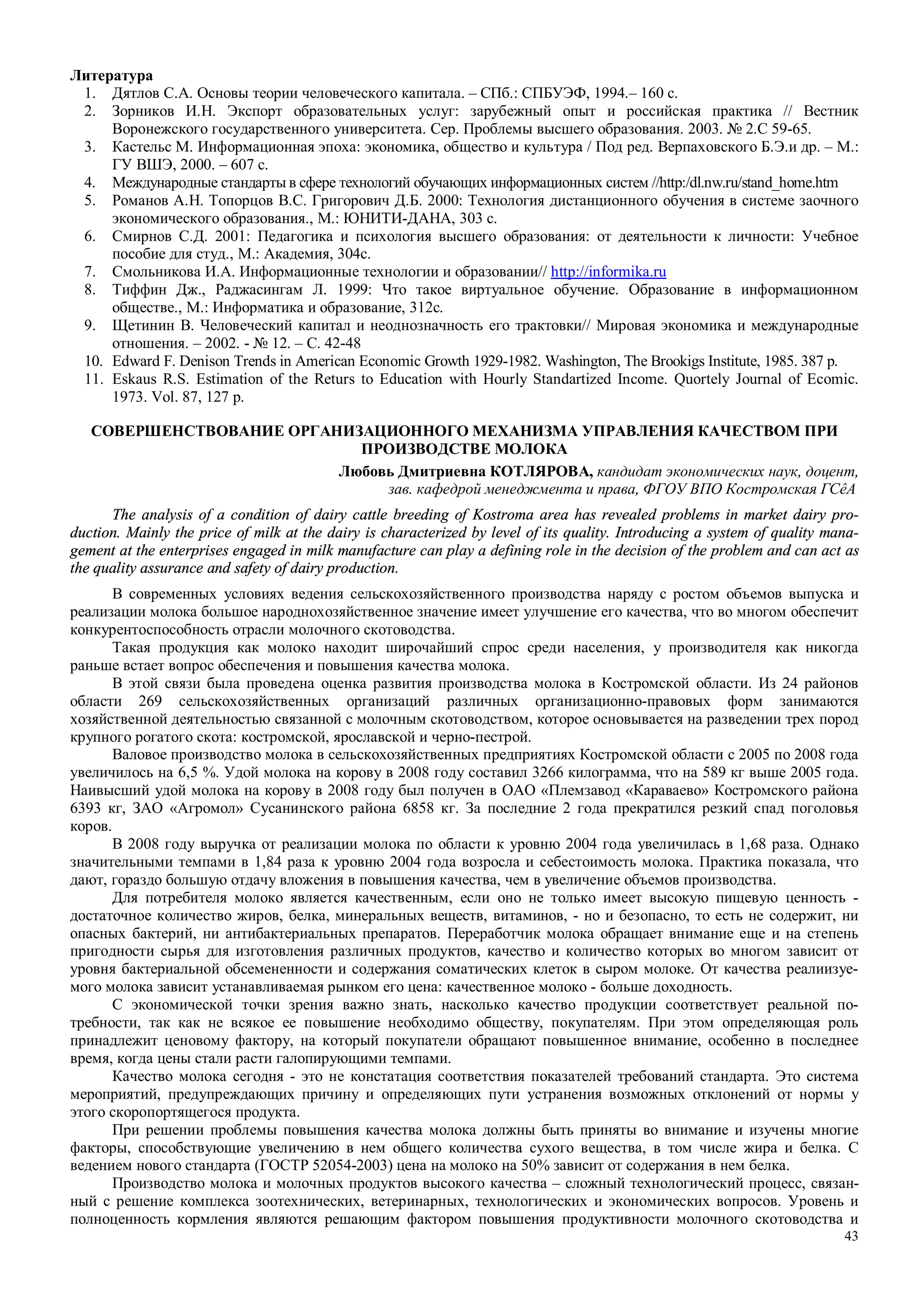 43
Литература
1. Дятлов С.А. Основы теории человеческого капитала. – СПб.: СПБУЭФ, 1994.– 160 с.
2. Зорников И.Н. Экспорт образовательных услуг: зарубежный опыт и российская практика // Вестник
Воронежского государственного университета. Сер. Проблемы высшего образования. 2003. № 2.С 59-65.
3. Кастельс М. Информационная эпоха: экономика, общество и культура / Под ред. Верпаховского Б.Э.и др. – М.:
ГУ ВШЭ, 2000. – 607 с.
4. Международные стандарты в сфере технологий обучающих информационных систем //http:/dl.nw.ru/stand_home.htm
5. Романов А.Н. Топорцов В.С. Григорович Д.Б. 2000: Технология дистанционного обучения в системе заочного
экономического образования., М.: ЮНИТИ-ДАНА, 303 с.
6. Смирнов С.Д. 2001: Педагогика и психология высшего образования: от деятельности к личности: Учебное
пособие для студ., М.: Академия, 304с.
7. Смольникова И.А. Информационные технологии и образовании// http://informika.ru
8. Тиффин Дж., Раджасингам Л. 1999: Что такое виртуальное обучение. Образование в информационном
обществе., М.: Информатика и образование, 312с.
9. Щетинин В. Человеческий капитал и неоднозначность его трактовки// Мировая экономика и международные
отношения. – 2002. - № 12. – С. 42-48
10. Edward F. Denison Trends in American Economic Growth 1929-1982. Washington, The Brookigs Institute, 1985. 387 p.
11. Eskaus R.S. Estimation of the Returs to Education with Hourly Standartized Income. Quortely Journal of Ecomic.
1973. Vol. 87, 127 p.
СОВЕРШЕНСТВОВАНИЕ ОРГАНИЗАЦИОННОГО МЕХАНИЗМА УПРАВЛЕНИЯ КАЧЕСТВОМ ПРИ
ПРОИЗВОДСТВЕ МОЛОКА
Любовь Дмитриевна КОТЛЯРОВА, кандидат экономических наук, доцент,
зав. кафедрой менеджмента и права, ФГОУ ВПО Костромская ГСêА
The analysis of a condition of dairy cattle breeding of Kostroma area has revealed problems in market dairy pro-
duction. Mainly the price of milk at the dairy is characterized by level of its quality. Introducing a system of quality mana-
gement at the enterprises engaged in milk manufacture can play a defining role in the decision of the problem and can act as
the quality assurance and safety of dairy production.
В современных условиях ведения сельскохозяйственного производства наряду с ростом объемов выпуска и
реализации молока большое народнохозяйственное значение имеет улучшение его качества, что во многом обеспечит
конкурентоспособность отрасли молочного скотоводства.
Такая продукция как молоко находит широчайший спрос среди населения, у производителя как никогда
раньше встает вопрос обеспечения и повышения качества молока.
В этой связи была проведена оценка развития производства молока в Костромской области. Из 24 районов
области 269 сельскохозяйственных организаций различных организационно-правовых форм занимаются
хозяйственной деятельностью связанной с молочным скотоводством, которое основывается на разведении трех пород
крупного рогатого скота: костромской, ярославской и черно-пестрой.
Валовое производство молока в сельскохозяйственных предприятиях Костромской области с 2005 по 2008 года
увеличилось на 6,5 %. Удой молока на корову в 2008 году составил 3266 килограмма, что на 589 кг выше 2005 года.
Наивысший удой молока на корову в 2008 году был получен в ОАО «Племзавод «Караваево» Костромского района
6393 кг, ЗАО «Агромол» Сусанинского района 6858 кг. За последние 2 года прекратился резкий спад поголовья
коров.
В 2008 году выручка от реализации молока по области к уровню 2004 года увеличилась в 1,68 раза. Однако
значительными темпами в 1,84 раза к уровню 2004 года возросла и себестоимость молока. Практика показала, что
дают, гораздо большую отдачу вложения в повышения качества, чем в увеличение объемов производства.
Для потребителя молоко является качественным, если оно не только имеет высокую пищевую ценность -
достаточное количество жиров, белка, минеральных веществ, витаминов, - но и безопасно, то есть не содержит, ни
опасных бактерий, ни антибактериальных препаратов. Переработчик молока обращает внимание еще и на степень
пригодности сырья для изготовления различных продуктов, качество и количество которых во многом зависит от
уровня бактериальной обсемененности и содержания соматических клеток в сыром молоке. От качества реалиизуе-
мого молока зависит устанавливаемая рынком его цена: качественное молоко - больше доходность.
С экономической точки зрения важно знать, насколько качество продукции соответствует реальной по-
требности, так как не всякое ее повышение необходимо обществу, покупателям. При этом определяющая роль
принадлежит ценовому фактору, на который покупатели обращают повышенное внимание, особенно в последнее
время, когда цены стали расти галопирующими темпами.
Качество молока сегодня - это не констатация соответствия показателей требований стандарта. Это система
мероприятий, предупреждающих причину и определяющих пути устранения возможных отклонений от нормы у
этого скоропортящегося продукта.
При решении проблемы повышения качества молока должны быть приняты во внимание и изучены многие
факторы, способствующие увеличению в нем общего количества сухого вещества, в том числе жира и белка. С
ведением нового стандарта (ГОСТР 52054-2003) цена на молоко на 50% зависит от содержания в нем белка.
Производство молока и молочных продуктов высокого качества – сложный технологический процесс, связан-
ный с решение комплекса зоотехнических, ветеринарных, технологических и экономических вопросов. Уровень и
полноценность кормления являются решающим фактором повышения продуктивности молочного скотоводства и
 