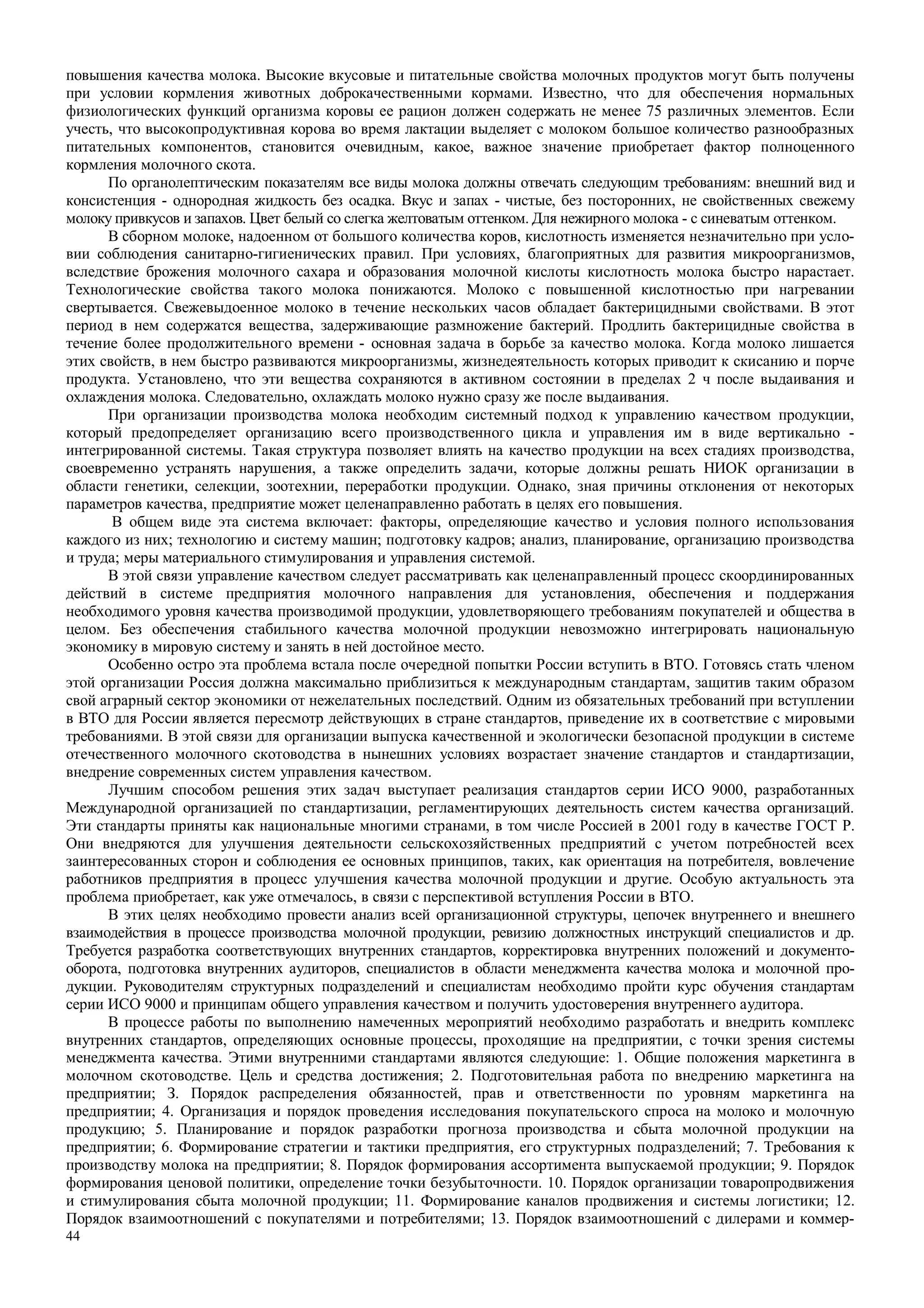 44
повышения качества молока. Высокие вкусовые и питательные свойства молочных продуктов могут быть получены
при условии кормления животных доброкачественными кормами. Известно, что для обеспечения нормальных
физиологических функций организма коровы ее рацион должен содержать не менее 75 различных элементов. Если
учесть, что высокопродуктивная корова во время лактации выделяет с молоком большое количество разнообразных
питательных компонентов, становится очевидным, какое, важное значение приобретает фактор полноценного
кормления молочного скота.
По органолептическим показателям все виды молока должны отвечать следующим требованиям: внешний вид и
консистенция - однородная жидкость без осадка. Вкус и запах - чистые, без посторонних, не свойственных свежему
молоку привкусов и запахов. Цвет белый со слегка желтоватым оттенком. Для нежирного молока - с синеватым оттенком.
В сборном молоке, надоенном от большого количества коров, кислотность изменяется незначительно при усло-
вии соблюдения санитарно-гигиенических правил. При условиях, благоприятных для развития микроорганизмов,
вследствие брожения молочного сахара и образования молочной кислоты кислотность молока быстро нарастает.
Технологические свойства такого молока понижаются. Молоко с повышенной кислотностью при нагревании
свертывается. Свежевыдоенное молоко в течение нескольких часов обладает бактерицидными свойствами. В этот
период в нем содержатся вещества, задерживающие размножение бактерий. Продлить бактерицидные свойства в
течение более продолжительного времени - основная задача в борьбе за качество молока. Когда молоко лишается
этих свойств, в нем быстро развиваются микроорганизмы, жизнедеятельность которых приводит к скисанию и порче
продукта. Установлено, что эти вещества сохраняются в активном состоянии в пределах 2 ч после выдаивания и
охлаждения молока. Следовательно, охлаждать молоко нужно сразу же после выдаивания.
При организации производства молока необходим системный подход к управлению качеством продукции,
который предопределяет организацию всего производственного цикла и управления им в виде вертикально -
интегрированной системы. Такая структура позволяет влиять на качество продукции на всех стадиях производства,
своевременно устранять нарушения, а также определить задачи, которые должны решать НИОК организации в
области генетики, селекции, зоотехнии, переработки продукции. Однако, зная причины отклонения от некоторых
параметров качества, предприятие может целенаправленно работать в целях его повышения.
В общем виде эта система включает: факторы, определяющие качество и условия полного использования
каждого из них; технологию и систему машин; подготовку кадров; анализ, планирование, организацию производства
и труда; меры материального стимулирования и управления системой.
В этой связи управление качеством следует рассматривать как целенаправленный процесс скоординированных
действий в системе предприятия молочного направления для установления, обеспечения и поддержания
необходимого уровня качества производимой продукции, удовлетворяющего требованиям покупателей и общества в
целом. Без обеспечения стабильного качества молочной продукции невозможно интегрировать национальную
экономику в мировую систему и занять в ней достойное место.
Особенно остро эта проблема встала после очередной попытки России вступить в ВТО. Готовясь стать членом
этой организации Россия должна максимально приблизиться к международным стандартам, защитив таким образом
свой аграрный сектор экономики от нежелательных последствий. Одним из обязательных требований при вступлении
в ВТО для России является пересмотр действующих в стране стандартов, приведение их в соответствие с мировыми
требованиями. В этой связи для организации выпуска качественной и экологически безопасной продукции в системе
отечественного молочного скотоводства в нынешних условиях возрастает значение стандартов и стандартизации,
внедрение современных систем управления качеством.
Лучшим способом решения этих задач выступает реализация стандартов серии ИСО 9000, разработанных
Международной организацией по стандартизации, регламентирующих деятельность систем качества организаций.
Эти стандарты приняты как национальные многими странами, в том числе Россией в 2001 году в качестве ГОСТ Р.
Они внедряются для улучшения деятельности сельскохозяйственных предприятий с учетом потребностей всех
заинтересованных сторон и соблюдения ее основных принципов, таких, как ориентация на потребителя, вовлечение
работников предприятия в процесс улучшения качества молочной продукции и другие. Особую актуальность эта
проблема приобретает, как уже отмечалось, в связи с перспективой вступления России в ВТО.
В этих целях необходимо провести анализ всей организационной структуры, цепочек внутреннего и внешнего
взаимодействия в процессе производства молочной продукции, ревизию должностных инструкций специалистов и др.
Требуется разработка соответствующих внутренних стандартов, корректировка внутренних положений и документо-
оборота, подготовка внутренних аудиторов, специалистов в области менеджмента качества молока и молочной про-
дукции. Руководителям структурных подразделений и специалистам необходимо пройти курс обучения стандартам
серии ИСО 9000 и принципам общего управления качеством и получить удостоверения внутреннего аудитора.
В процессе работы по выполнению намеченных мероприятий необходимо разработать и внедрить комплекс
внутренних стандартов, определяющих основные процессы, проходящие на предприятии, с точки зрения системы
менеджмента качества. Этими внутренними стандартами являются следующие: 1. Общие положения маркетинга в
молочном скотоводстве. Цель и средства достижения; 2. Подготовительная работа по внедрению маркетинга на
предприятии; З. Порядок распределения обязанностей, прав и ответственности по уровням маркетинга на
предприятии; 4. Организация и порядок проведения исследования покупательского спроса на молоко и молочную
продукцию; 5. Планирование и порядок разработки прогноза производства и сбыта молочной продукции на
предприятии; 6. Формирование стратегии и тактики предприятия, его структурных подразделений; 7. Требования к
производству молока на предприятии; 8. Порядок формирования ассортимента выпускаемой продукции; 9. Порядок
формирования ценовой политики, определение точки безубыточности. 10. Порядок организации товаропродвижения
и стимулирования сбыта молочной продукции; 11. Формирование каналов продвижения и системы логистики; 12.
Порядок взаимоотношений с покупателями и потребителями; 13. Порядок взаимоотношений с дилерами и коммер-
 