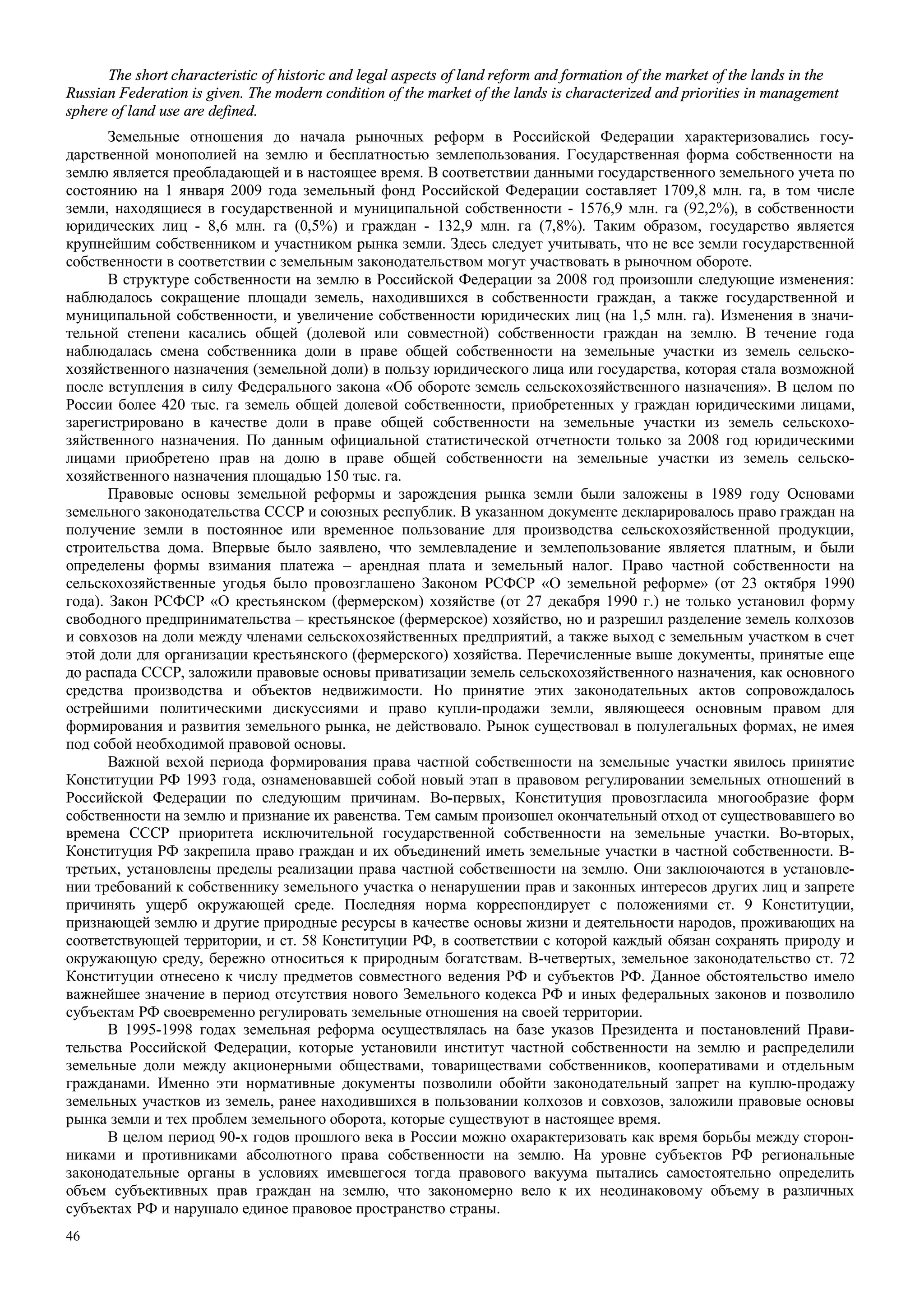 46
The short characteristic of historic and legal aspects of land reform and formation of the market of the lands in the
Russian Federation is given. The modern condition of the market of the lands is characterized and priorities in management
sphere of land use are defined.
Земельные отношения до начала рыночных реформ в Российской Федерации характеризовались госу-
дарственной монополией на землю и бесплатностью землепользования. Государственная форма собственности на
землю является преобладающей и в настоящее время. В соответствии данными государственного земельного учета по
состоянию на 1 января 2009 года земельный фонд Российской Федерации составляет 1709,8 млн. га, в том числе
земли, находящиеся в государственной и муниципальной собственности - 1576,9 млн. га (92,2%), в собственности
юридических лиц - 8,6 млн. га (0,5%) и граждан - 132,9 млн. га (7,8%). Таким образом, государство является
крупнейшим собственником и участником рынка земли. Здесь следует учитывать, что не все земли государственной
собственности в соответствии с земельным законодательством могут участвовать в рыночном обороте.
В структуре собственности на землю в Российской Федерации за 2008 год произошли следующие изменения:
наблюдалось сокращение площади земель, находившихся в собственности граждан, а также государственной и
муниципальной собственности, и увеличение собственности юридических лиц (на 1,5 млн. га). Изменения в значи-
тельной степени касались общей (долевой или совместной) собственности граждан на землю. В течение года
наблюдалась смена собственника доли в праве общей собственности на земельные участки из земель сельско-
хозяйственного назначения (земельной доли) в пользу юридического лица или государства, которая стала возможной
после вступления в силу Федерального закона «Об обороте земель сельскохозяйственного назначения». В целом по
России более 420 тыс. га земель общей долевой собственности, приобретенных у граждан юридическими лицами,
зарегистрировано в качестве доли в праве общей собственности на земельные участки из земель сельскохо-
зяйственного назначения. По данным официальной статистической отчетности только за 2008 год юридическими
лицами приобретено прав на долю в праве общей собственности на земельные участки из земель сельско-
хозяйственного назначения площадью 150 тыс. га.
Правовые основы земельной реформы и зарождения рынка земли были заложены в 1989 году Основами
земельного законодательства СССР и союзных республик. В указанном документе декларировалось право граждан на
получение земли в постоянное или временное пользование для производства сельскохозяйственной продукции,
строительства дома. Впервые было заявлено, что землевладение и землепользование является платным, и были
определены формы взимания платежа – арендная плата и земельный налог. Право частной собственности на
сельскохозяйственные угодья было провозглашено Законом РСФСР «О земельной реформе» (от 23 октября 1990
года). Закон РСФСР «О крестьянском (фермерском) хозяйстве (от 27 декабря 1990 г.) не только установил форму
свободного предпринимательства – крестьянское (фермерское) хозяйство, но и разрешил разделение земель колхозов
и совхозов на доли между членами сельскохозяйственных предприятий, а также выход с земельным участком в счет
этой доли для организации крестьянского (фермерского) хозяйства. Перечисленные выше документы, принятые еще
до распада СССР, заложили правовые основы приватизации земель сельскохозяйственного назначения, как основного
средства производства и объектов недвижимости. Но принятие этих законодательных актов сопровождалось
острейшими политическими дискуссиями и право купли-продажи земли, являющееся основным правом для
формирования и развития земельного рынка, не действовало. Рынок существовал в полулегальных формах, не имея
под собой необходимой правовой основы.
Важной вехой периода формирования права частной собственности на земельные участки явилось принятие
Конституции РФ 1993 года, ознаменовавшей собой новый этап в правовом регулировании земельных отношений в
Российской Федерации по следующим причинам. Во-первых, Конституция провозгласила многообразие форм
собственности на землю и признание их равенства. Тем самым произошел окончательный отход от существовавшего во
времена СССР приоритета исключительной государственной собственности на земельные участки. Во-вторых,
Конституция РФ закрепила право граждан и их объединений иметь земельные участки в частной собственности. В-
третьих, установлены пределы реализации права частной собственности на землю. Они заклюючаются в установле-
нии требований к собственнику земельного участка о ненарушении прав и законных интересов других лиц и запрете
причинять ущерб окружающей среде. Последняя норма корреспондирует с положениями ст. 9 Конституции,
признающей землю и другие природные ресурсы в качестве основы жизни и деятельности народов, проживающих на
соответствующей территории, и ст. 58 Конституции РФ, в соответствии с которой каждый обязан сохранять природу и
окружающую среду, бережно относиться к природным богатствам. В-четвертых, земельное законодательство ст. 72
Конституции отнесено к числу предметов совместного ведения РФ и субъектов РФ. Данное обстоятельство имело
важнейшее значение в период отсутствия нового Земельного кодекса РФ и иных федеральных законов и позволило
субъектам РФ своевременно регулировать земельные отношения на своей территории.
В 1995-1998 годах земельная реформа осуществлялась на базе указов Президента и постановлений Прави-
тельства Российской Федерации, которые установили институт частной собственности на землю и распределили
земельные доли между акционерными обществами, товариществами собственников, кооперативами и отдельным
гражданами. Именно эти нормативные документы позволили обойти законодательный запрет на куплю-продажу
земельных участков из земель, ранее находившихся в пользовании колхозов и совхозов, заложили правовые основы
рынка земли и тех проблем земельного оборота, которые существуют в настоящее время.
В целом период 90-х годов прошлого века в России можно охарактеризовать как время борьбы между сторон-
никами и противниками абсолютного права собственности на землю. На уровне субъектов РФ региональные
законодательные органы в условиях имевшегося тогда правового вакуума пытались самостоятельно определить
объем субъективных прав граждан на землю, что закономерно вело к их неодинаковому объему в различных
субъектах РФ и нарушало единое правовое пространство страны.
 