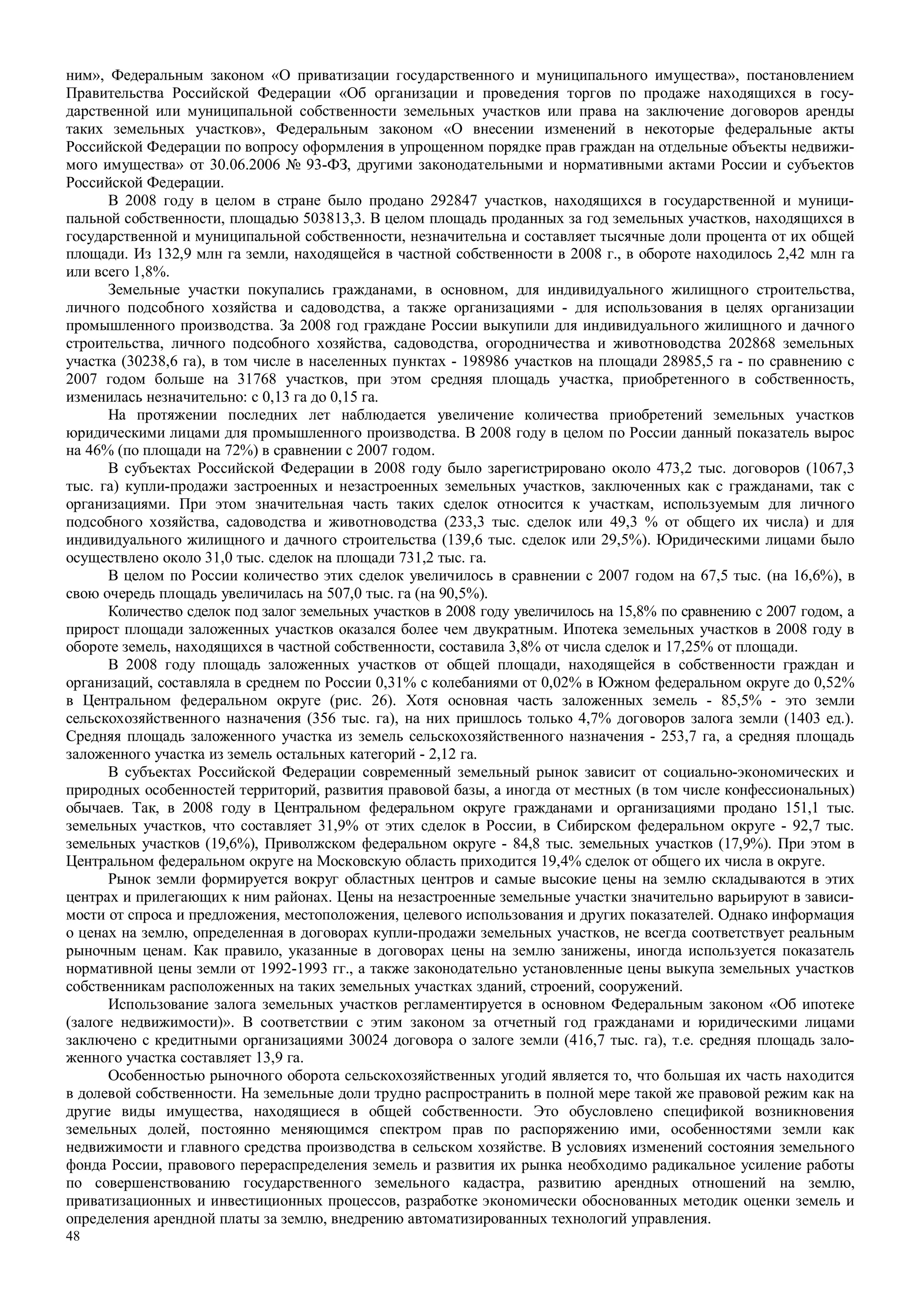 48
ним», Федеральным законом «О приватизации государственного и муниципального имущества», постановлением
Правительства Российской Федерации «Об организации и проведения торгов по продаже находящихся в госу-
дарственной или муниципальной собственности земельных участков или права на заключение договоров аренды
таких земельных участков», Федеральным законом «О внесении изменений в некоторые федеральные акты
Российской Федерации по вопросу оформления в упрощенном порядке прав граждан на отдельные объекты недвижи-
мого имущества» от 30.06.2006 № 93-ФЗ, другими законодательными и нормативными актами России и субъектов
Российской Федерации.
В 2008 году в целом в стране было продано 292847 участков, находящихся в государственной и муници-
пальной собственности, площадью 503813,3. В целом площадь проданных за год земельных участков, находящихся в
государственной и муниципальной собственности, незначительна и составляет тысячные доли процента от их общей
площади. Из 132,9 млн га земли, находящейся в частной собственности в 2008 г., в обороте находилось 2,42 млн га
или всего 1,8%.
Земельные участки покупались гражданами, в основном, для индивидуального жилищного строительства,
личного подсобного хозяйства и садоводства, а также организациями - для использования в целях организации
промышленного производства. За 2008 год граждане России выкупили для индивидуального жилищного и дачного
строительства, личного подсобного хозяйства, садоводства, огородничества и животноводства 202868 земельных
участка (30238,6 га), в том числе в населенных пунктах - 198986 участков на площади 28985,5 га - по сравнению с
2007 годом больше на 31768 участков, при этом средняя площадь участка, приобретенного в собственность,
изменилась незначительно: с 0,13 га до 0,15 га.
На протяжении последних лет наблюдается увеличение количества приобретений земельных участков
юридическими лицами для промышленного производства. В 2008 году в целом по России данный показатель вырос
на 46% (по площади на 72%) в сравнении с 2007 годом.
В субъектах Российской Федерации в 2008 году было зарегистрировано около 473,2 тыс. договоров (1067,3
тыс. га) купли-продажи застроенных и незастроенных земельных участков, заключенных как с гражданами, так с
организациями. При этом значительная часть таких сделок относится к участкам, используемым для личного
подсобного хозяйства, садоводства и животноводства (233,3 тыс. сделок или 49,3 % от общего их числа) и для
индивидуального жилищного и дачного строительства (139,6 тыс. сделок или 29,5%). Юридическими лицами было
осуществлено около 31,0 тыс. сделок на площади 731,2 тыс. га.
В целом по России количество этих сделок увеличилось в сравнении с 2007 годом на 67,5 тыс. (на 16,6%), в
свою очередь площадь увеличилась на 507,0 тыс. га (на 90,5%).
Количество сделок под залог земельных участков в 2008 году увеличилось на 15,8% по сравнению с 2007 годом, а
прирост площади заложенных участков оказался более чем двукратным. Ипотека земельных участков в 2008 году в
обороте земель, находящихся в частной собственности, составила 3,8% от числа сделок и 17,25% от площади.
В 2008 году площадь заложенных участков от общей площади, находящейся в собственности граждан и
организаций, составляла в среднем по России 0,31% с колебаниями от 0,02% в Южном федеральном округе до 0,52%
в Центральном федеральном округе (рис. 26). Хотя основная часть заложенных земель - 85,5% - это земли
сельскохозяйственного назначения (356 тыс. га), на них пришлось только 4,7% договоров залога земли (1403 ед.).
Средняя площадь заложенного участка из земель сельскохозяйственного назначения - 253,7 га, а средняя площадь
заложенного участка из земель остальных категорий - 2,12 га.
В субъектах Российской Федерации современный земельный рынок зависит от социально-экономических и
природных особенностей территорий, развития правовой базы, а иногда от местных (в том числе конфессиональных)
обычаев. Так, в 2008 году в Центральном федеральном округе гражданами и организациями продано 151,1 тыс.
земельных участков, что составляет 31,9% от этих сделок в России, в Сибирском федеральном округе - 92,7 тыс.
земельных участков (19,6%), Приволжском федеральном округе - 84,8 тыс. земельных участков (17,9%). При этом в
Центральном федеральном округе на Московскую область приходится 19,4% сделок от общего их числа в округе.
Рынок земли формируется вокруг областных центров и самые высокие цены на землю складываются в этих
центрах и прилегающих к ним районах. Цены на незастроенные земельные участки значительно варьируют в зависи-
мости от спроса и предложения, местоположения, целевого использования и других показателей. Однако информация
о ценах на землю, определенная в договорах купли-продажи земельных участков, не всегда соответствует реальным
рыночным ценам. Как правило, указанные в договорах цены на землю занижены, иногда используется показатель
нормативной цены земли от 1992-1993 гг., а также законодательно установленные цены выкупа земельных участков
собственникам расположенных на таких земельных участках зданий, строений, сооружений.
Использование залога земельных участков регламентируется в основном Федеральным законом «Об ипотеке
(залоге недвижимости)». В соответствии с этим законом за отчетный год гражданами и юридическими лицами
заключено с кредитными организациями 30024 договора о залоге земли (416,7 тыс. га), т.е. средняя площадь зало-
женного участка составляет 13,9 га.
Особенностью рыночного оборота сельскохозяйственных угодий является то, что большая их часть находится
в долевой собственности. На земельные доли трудно распространить в полной мере такой же правовой режим как на
другие виды имущества, находящиеся в общей собственности. Это обусловлено спецификой возникновения
земельных долей, постоянно меняющимся спектром прав по распоряжению ими, особенностями земли как
недвижимости и главного средства производства в сельском хозяйстве. В условиях изменений состояния земельного
фонда России, правового перераспределения земель и развития их рынка необходимо радикальное усиление работы
по совершенствованию государственного земельного кадастра, развитию арендных отношений на землю,
приватизационных и инвестиционных процессов, разработке экономически обоснованных методик оценки земель и
определения арендной платы за землю, внедрению автоматизированных технологий управления.
 