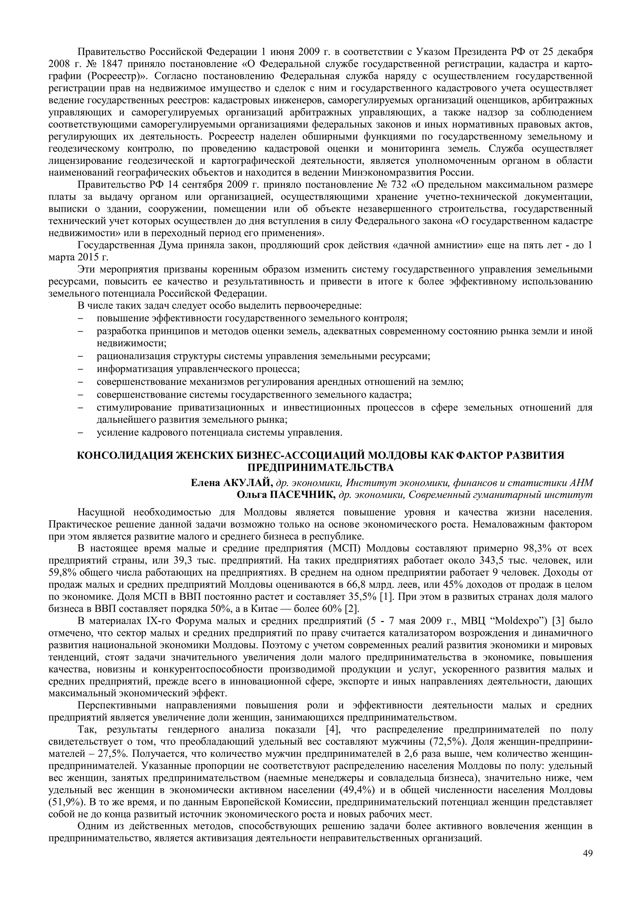49
Правительство Российской Федерации 1 июня 2009 г. в соответствии с Указом Президента РФ от 25 декабря
2008 г. № 1847 приняло постановление «О Федеральной службе государственной регистрации, кадастра и карто-
графии (Росреестр)». Согласно постановлению Федеральная служба наряду с осуществлением государственной
регистрации прав на недвижимое имущество и сделок с ним и государственного кадастрового учета осуществляет
ведение государственных реестров: кадастровых инженеров, саморегулируемых организаций оценщиков, арбитражных
управляющих и саморегулируемых организаций арбитражных управляющих, а также надзор за соблюдением
соответствующими саморегулируемыми организациями федеральных законов и иных нормативных правовых актов,
регулирующих их деятельность. Росреестр наделен обширными функциями по государственному земельному и
геодезическому контролю, по проведению кадастровой оценки и мониторинга земель. Служба осуществляет
лицензирование геодезической и картографической деятельности, является уполномоченным органом в области
наименований географических объектов и находится в ведении Минэкономразвития России.
Правительство РФ 14 сентября 2009 г. приняло постановление № 732 «О предельном максимальном размере
платы за выдачу органом или организацией, осуществляющими хранение учетно-технической документации,
выписки о здании, сооружении, помещении или об объекте незавершенного строительства, государственный
технический учет которых осуществлен до дня вступления в силу Федерального закона «О государственном кадастре
недвижимости» или в переходный период его применения».
Государственная Дума приняла закон, продляющий срок действия «дачной амнистии» еще на пять лет - до 1
марта 2015 г.
Эти мероприятия призваны коренным образом изменить систему государственного управления земельными
ресурсами, повысить ее качество и результативность и привести в итоге к более эффективному использованию
земельного потенциала Российской Федерации.
В числе таких задач следует особо выделить первоочередные:
− повышение эффективности государственного земельного контроля;
− разработка принципов и методов оценки земель, адекватных современному состоянию рынка земли и иной
недвижимости;
− рационализация структуры системы управления земельными ресурсами;
− информатизация управленческого процесса;
− совершенствование механизмов регулирования арендных отношений на землю;
− совершенствование системы государственного земельного кадастра;
− стимулирование приватизационных и инвестиционных процессов в сфере земельных отношений для
дальнейшего развития земельного рынка;
− усиление кадрового потенциала системы управления.
КОНСОЛИДАЦИЯ ЖЕНСКИХ БИЗНЕС-АССОЦИАЦИЙ МОЛДОВЫ КАК ФАКТОР РАЗВИТИЯ
ПРЕДПРИНИМАТЕЛЬСТВА
Елена АКУЛАЙ, др. экономики, Институт экономики, финансов и статистики АНМ
Ольга ПАСЕЧНИК, др. экономики, Современный гуманитарный институт
Насущной необходимостью для Молдовы является повышение уровня и качества жизни населения.
Практическое решение данной задачи возможно только на основе экономического роста. Немаловажным фактором
при этом является развитие малого и среднего бизнеса в республике.
В настоящее время малые и средние предприятия (МСП) Молдовы составляют примерно 98,3% от всех
предприятий страны, или 39,3 тыс. предприятий. На таких предприятиях работает около 343,5 тыс. человек, или
59,8% общего числа работающих на предприятиях. В среднем на одном предприятии работает 9 человек. Доходы от
продаж малых и средних предприятий Молдовы оцениваются в 66,8 млрд. леев, или 45% доходов от продаж в целом
по экономике. Доля МСП в ВВП постоянно растет и составляет 35,5% [1]. При этом в развитых странах доля малого
бизнеса в ВВП составляет порядка 50%, а в Китае — более 60% [2].
В материалах IX-го Форума малых и средних предприятий (5 - 7 мая 2009 г., МВЦ “Moldexpo”) [3] было
отмечено, что сектор малых и средних предприятий по праву считается катализатором возрождения и динамичного
развития национальной экономики Молдовы. Поэтому с учетом современных реалий развития экономики и мировых
тенденций, стоят задачи значительного увеличения доли малого предпринимательства в экономике, повышения
качества, новизны и конкурентоспособности производимой продукции и услуг, ускоренного развития малых и
средних предприятий, прежде всего в инновационной сфере, экспорте и иных направлениях деятельности, дающих
максимальный экономический эффект.
Перспективными направлениями повышения роли и эффективности деятельности малых и средних
предприятий является увеличение доли женщин, занимающихся предпринимательством.
Так, результаты гендерного анализа показали [4], что распределение предпринимателей по полу
свидетельствует о том, что преобладающий удельный вес составляют мужчины (72,5%). Доля женщин-предприни-
мателей – 27,5%. Получается, что количество мужчин предпринимателей в 2,6 раза выше, чем количество женщин-
предпринимателей. Указанные пропорции не соответствуют распределению населения Молдовы по полу: удельный
вес женщин, занятых предпринимательством (наемные менеджеры и совладельца бизнеса), значительно ниже, чем
удельный вес женщин в экономически активном населении (49,4%) и в общей численности населения Молдовы
(51,9%). В то же время, и по данным Европейской Комиссии, предпринимательский потенциал женщин представляет
собой не до конца развитый источник экономического роста и новых рабочих мест.
Одним из действенных методов, способствующих решению задачи более активного вовлечения женщин в
предпринимательство, является активизация деятельности неправительственных организаций.
 