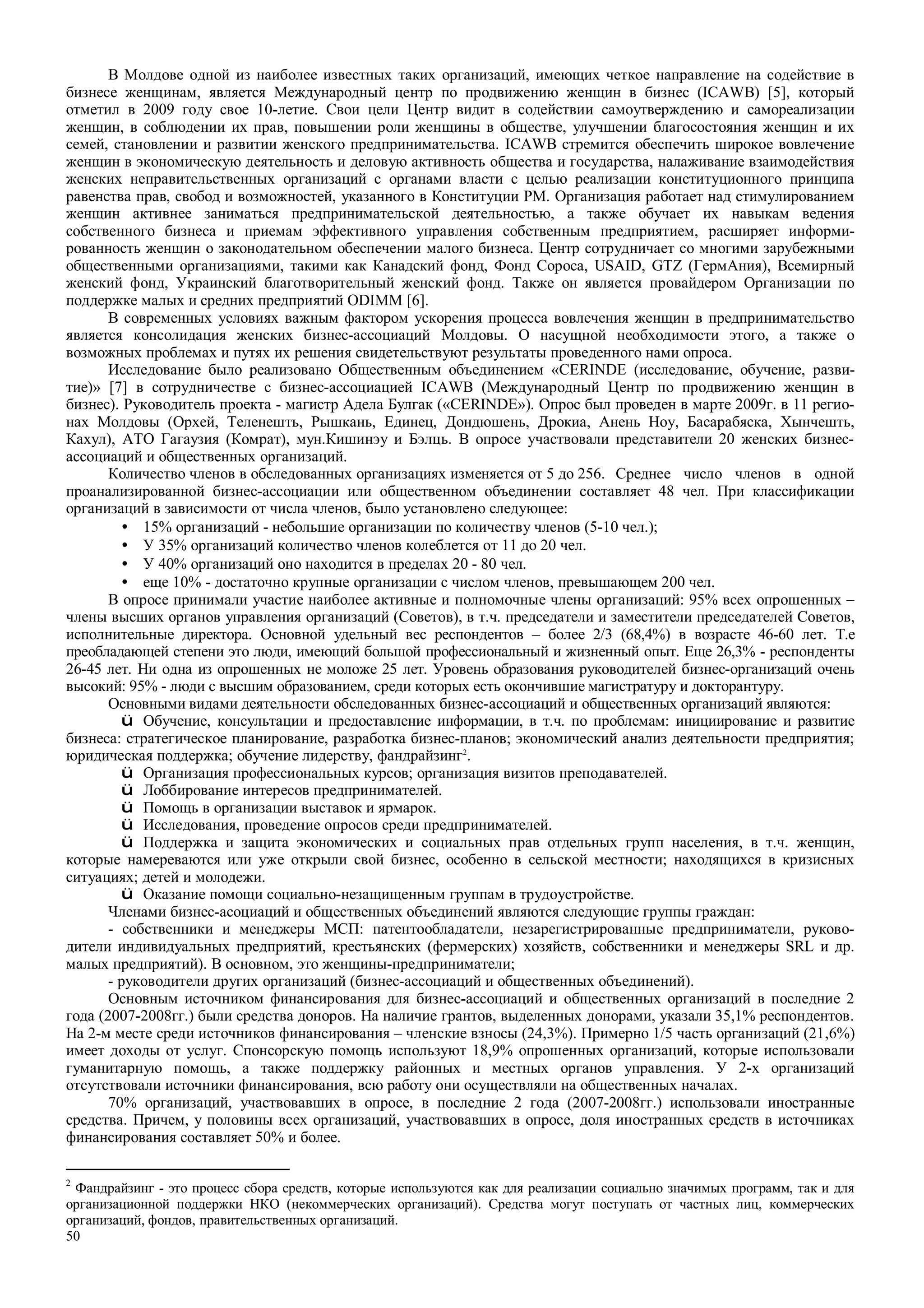 50
В Молдове одной из наиболее известных таких организаций, имеющих четкое направление на содействие в
бизнесе женщинам, является Международный центр по продвижению женщин в бизнес (ICAWB) [5], который
отметил в 2009 году свое 10-летие. Свои цели Центр видит в содействии самоутверждению и самореализации
женщин, в соблюдении их прав, повышении роли женщины в обществе, улучшении благосостояния женщин и их
семей, становлении и развитии женского предпринимательства. ICAWB стремится обеспечить широкое вовлечение
женщин в экономическую деятельность и деловую активность общества и государства, налаживание взаимодействия
женских неправительственных организаций с органами власти с целью реализации конституционного принципа
равенства прав, свобод и возможностей, указанного в Конституции РМ. Организация работает над стимулированием
женщин активнее заниматься предпринимательской деятельностью, а также обучает их навыкам ведения
собственного бизнеса и приемам эффективного управления собственным предприятием, расширяет информи-
рованность женщин о законодательном обеспечении малого бизнеса. Центр сотрудничает со многими зарубежными
общественными организациями, такими как Канадский фонд, Фонд Сороса, USAID, GTZ (ГермАния), Всемирный
женский фонд, Украинский благотворительный женский фонд. Также он является провайдером Организации по
поддержке малых и средних предприятий ODIMM [6].
В современных условиях важным фактором ускорения процесса вовлечения женщин в предпринимательство
является консолидация женских бизнес-ассоциаций Молдовы. О насущной необходимости этого, а также о
возможных проблемах и путях их решения свидетельствуют результаты проведенного нами опроса.
Исследование было реализовано Общественным объединением «CERINDE (исследование, обучение, разви-
тие)» [7] в сотрудничестве с бизнес-ассоциацией ICAWB (Международный Центр по продвижению женщин в
бизнес). Руководитель проекта - магистр Адела Булгак («CERINDE»). Опрос был проведен в марте 2009г. в 11 регио-
нах Молдовы (Орхей, Теленешть, Рышкань, Единец, Дондюшень, Дрокиа, Анень Ноу, Басарабяска, Хынчешть,
Кахул), АТО Гагаузия (Комрат), мун.Кишинэу и Бэлць. В опросе участвовали представители 20 женских бизнес-
ассоциаций и общественных организаций.
Количество членов в обследованных организациях изменяется от 5 до 256. Среднее число членов в одной
проанализированной бизнес-ассоциации или общественном объединении составляет 48 чел. При классификации
организаций в зависимости от числа членов, было установлено следующее:
• 15% организаций - небольшие организации по количеству членов (5-10 чел.);
• У 35% организаций количество членов колеблется от 11 до 20 чел.
• У 40% организаций оно находится в пределах 20 - 80 чел.
• еще 10% - достаточно крупные организации с числом членов, превышающем 200 чел.
В опросе принимали участие наиболее активные и полномочные члены организаций: 95% всех опрошенных –
члены высших органов управления организаций (Советов), в т.ч. председатели и заместители председателей Советов,
исполнительные директора. Основной удельный вес респондентов – более 2/3 (68,4%) в возрасте 46-60 лет. Т.е
преобладающей степени это люди, имеющий большой профессиональный и жизненный опыт. Еще 26,3% - респонденты
26-45 лет. Ни одна из опрошенных не моложе 25 лет. Уровень образования руководителей бизнес-организаций очень
высокий: 95% - люди с высшим образованием, среди которых есть окончившие магистратуру и докторантуру.
Основными видами деятельности обследованных бизнес-ассоциаций и общественных организаций являются:
ü Обучение, консультации и предоставление информации, в т.ч. по проблемам: инициирование и развитие
бизнеса: стратегическое планирование, разработка бизнес-планов; экономический анализ деятельности предприятия;
юридическая поддержка; обучение лидерству, фандрайзинг2
.
ü Организация профессиональных курсов; организация визитов преподавателей.
ü Лоббирование интересов предпринимателей.
ü Помощь в организации выставок и ярмарок.
ü Исследования, проведение опросов среди предпринимателей.
ü Поддержка и защита экономических и социальных прав отдельных групп населения, в т.ч. женщин,
которые намереваются или уже открыли свой бизнес, особенно в сельской местности; находящихся в кризисных
ситуациях; детей и молодежи.
ü Оказание помощи социально-незащищенным группам в трудоустройстве.
Членами бизнес-асоциаций и общественных объединений являются следующие группы граждан:
- собственники и менеджеры МСП: патентообладатели, незарегистрированные предприниматели, руково-
дители индивидуальных предприятий, крестьянских (фермерских) хозяйств, собственники и менеджеры SRL и др.
малых предприятий). В основном, это женщины-предприниматели;
- руководители других организаций (бизнес-ассоциаций и общественных объединений).
Основным источником финансирования для бизнес-ассоциаций и общественных организаций в последние 2
года (2007-2008гг.) были средства доноров. На наличие грантов, выделенных донорами, указали 35,1% респондентов.
На 2-м месте среди источников финансирования – членские взносы (24,3%). Примерно 1/5 часть организаций (21,6%)
имеет доходы от услуг. Спонсорскую помощь используют 18,9% опрошенных организаций, которые использовали
гуманитарную помощь, а также поддержку районных и местных органов управления. У 2-х организаций
отсутствовали источники финансирования, всю работу они осуществляли на общественных началах.
70% организаций, участвовавших в опросе, в последние 2 года (2007-2008гг.) использовали иностранные
средства. Причем, у половины всех организаций, участвовавших в опросе, доля иностранных средств в источниках
финансирования составляет 50% и более.
2
Фандрайзинг - это процесс сбора средств, которые используются как для реализации социально значимых программ, так и для
организационной поддержки НКО (некоммерческих организаций). Средства могут поступать от частных лиц, коммерческих
организаций, фондов, правительственных организаций.
 