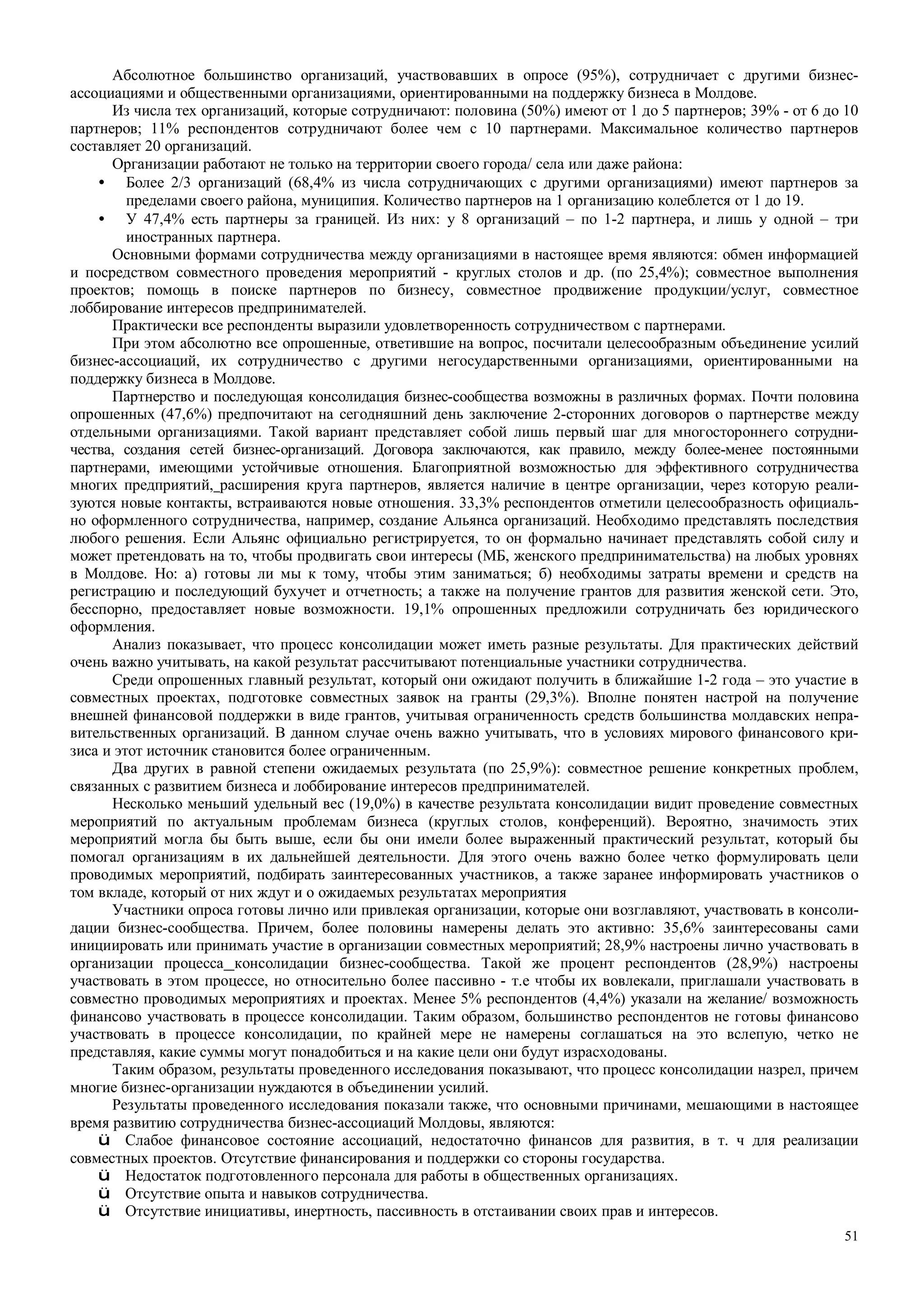 51
Абсолютное большинство организаций, участвовавших в опросе (95%), сотрудничает с другими бизнес-
ассоциациями и общественными организациями, ориентированными на поддержку бизнеса в Молдове.
Из числа тех организаций, которые сотрудничают: половина (50%) имеют от 1 до 5 партнеров; 39% - от 6 до 10
партнеров; 11% респондентов сотрудничают более чем с 10 партнерами. Максимальное количество партнеров
составляет 20 организаций.
Организации работают не только на территории своего города/ села или даже района:
• Более 2/3 организаций (68,4% из числа сотрудничающих с другими организациями) имеют партнеров за
пределами своего района, муниципия. Количество партнеров на 1 организацию колеблется от 1 до 19.
• У 47,4% есть партнеры за границей. Из них: у 8 организаций – по 1-2 партнера, и лишь у одной – три
иностранных партнера.
Основными формами сотрудничества между организациями в настоящее время являются: обмен информацией
и посредством совместного проведения мероприятий - круглых столов и др. (по 25,4%); совместное выполнения
проектов; помощь в поиске партнеров по бизнесу, совместное продвижение продукции/услуг, совместное
лоббирование интересов предпринимателей.
Практически все респонденты выразили удовлетворенность сотрудничеством с партнерами.
При этом абсолютно все опрошенные, ответившие на вопрос, посчитали целесообразным объединение усилий
бизнес-ассоциаций, их сотрудничество с другими негосударственными организациями, ориентированными на
поддержку бизнеса в Молдове.
Партнерство и последующая консолидация бизнес-сообщества возможны в различных формах. Почти половина
опрошенных (47,6%) предпочитают на сегодняшний день заключение 2-сторонних договоров о партнерстве между
отдельными организациями. Такой вариант представляет собой лишь первый шаг для многостороннего сотрудни-
чества, создания сетей бизнес-организаций. Договора заключаются, как правило, между более-менее постоянными
партнерами, имеющими устойчивые отношения. Благоприятной возможностью для эффективного сотрудничества
многих предприятий, расширения круга партнеров, является наличие в центре организации, через которую реали-
зуются новые контакты, встраиваются новые отношения. 33,3% респондентов отметили целесообразность официаль-
но оформленного сотрудничества, например, создание Альянса организаций. Необходимо представлять последствия
любого решения. Если Альянс официально регистрируется, то он формально начинает представлять собой силу и
может претендовать на то, чтобы продвигать свои интересы (МБ, женского предпринимательства) на любых уровнях
в Молдове. Но: а) готовы ли мы к тому, чтобы этим заниматься; б) необходимы затраты времени и средств на
регистрацию и последующий бухучет и отчетность; а также на получение грантов для развития женской сети. Это,
бесспорно, предоставляет новые возможности. 19,1% опрошенных предложили сотрудничать без юридического
оформления.
Анализ показывает, что процесс консолидации может иметь разные результаты. Для практических действий
очень важно учитывать, на какой результат рассчитывают потенциальные участники сотрудничества.
Среди опрошенных главный результат, который они ожидают получить в ближайшие 1-2 года – это участие в
совместных проектах, подготовке совместных заявок на гранты (29,3%). Вполне понятен настрой на получение
внешней финансовой поддержки в виде грантов, учитывая ограниченность средств большинства молдавских непра-
вительственных организаций. В данном случае очень важно учитывать, что в условиях мирового финансового кри-
зиса и этот источник становится более ограниченным.
Два других в равной степени ожидаемых результата (по 25,9%): совместное решение конкретных проблем,
связанных с развитием бизнеса и лоббирование интересов предпринимателей.
Несколько меньший удельный вес (19,0%) в качестве результата консолидации видит проведение совместных
мероприятий по актуальным проблемам бизнеса (круглых столов, конференций). Вероятно, значимость этих
мероприятий могла бы быть выше, если бы они имели более выраженный практический результат, который бы
помогал организациям в их дальнейшей деятельности. Для этого очень важно более четко формулировать цели
проводимых мероприятий, подбирать заинтересованных участников, а также заранее информировать участников о
том вкладе, который от них ждут и о ожидаемых результатах мероприятия
Участники опроса готовы лично или привлекая организации, которые они возглавляют, участвовать в консоли-
дации бизнес-сообщества. Причем, более половины намерены делать это активно: 35,6% заинтересованы сами
инициировать или принимать участие в организации совместных мероприятий; 28,9% настроены лично участвовать в
организации процесса консолидации бизнес-сообщества. Такой же процент респондентов (28,9%) настроены
участвовать в этом процессе, но относительно более пассивно - т.е чтобы их вовлекали, приглашали участвовать в
совместно проводимых мероприятиях и проектах. Менее 5% респондентов (4,4%) указали на желание/ возможность
финансово участвовать в процессе консолидации. Таким образом, большинство респондентов не готовы финансово
участвовать в процессе консолидации, по крайней мере не намерены соглашаться на это вслепую, четко не
представляя, какие суммы могут понадобиться и на какие цели они будут израсходованы.
Таким образом, результаты проведенного исследования показывают, что процесс консолидации назрел, причем
многие бизнес-организации нуждаются в объединении усилий.
Результаты проведенного исследования показали также, что основными причинами, мешающими в настоящее
время развитию сотрудничества бизнес-ассоциаций Молдовы, являются:
ü Слабое финансовое состояние ассоциаций, недостаточно финансов для развития, в т. ч для реализации
совместных проектов. Отсутствие финансирования и поддержки со стороны государства.
ü Недостаток подготовленного персонала для работы в общественных организациях.
ü Отсутствие опыта и навыков сотрудничества.
ü Отсутствие инициативы, инертность, пассивность в отстаивании своих прав и интересов.
 