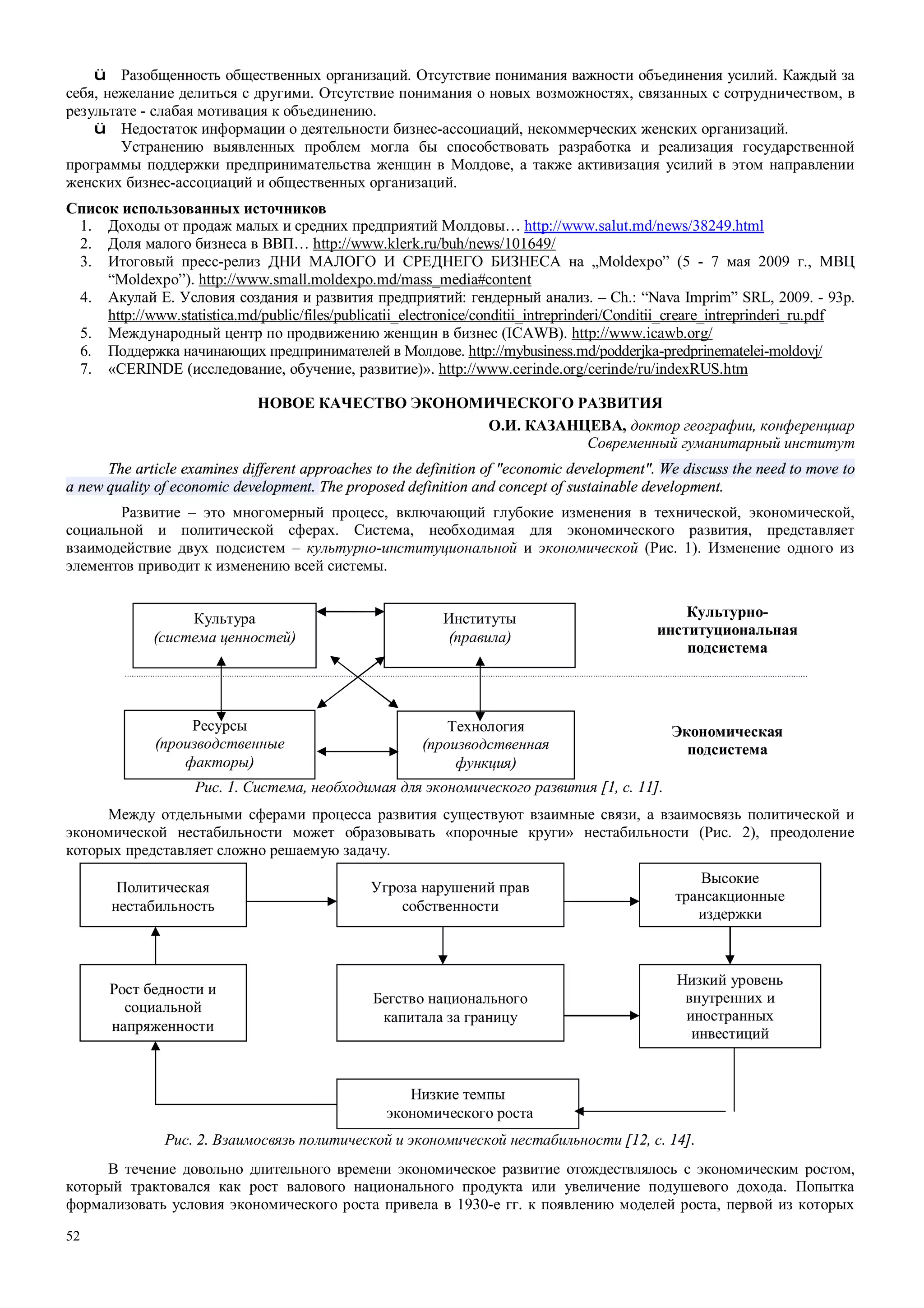 52
ü Разобщенность общественных организаций. Отсутствие понимания важности объединения усилий. Каждый за
себя, нежелание делиться с другими. Отсутствие понимания о новых возможностях, связанных с сотрудничеством, в
результате - слабая мотивация к объединению.
ü Недостаток информации о деятельности бизнес-ассоциаций, некоммерческих женских организаций.
Устранению выявленных проблем могла бы способствовать разработка и реализация государственной
программы поддержки предпринимательства женщин в Молдове, а также активизация усилий в этом направлении
женских бизнес-ассоциаций и общественных организаций.
Список использованных источников
1. Доходы от продаж малых и средних предприятий Молдовы… http://www.salut.md/news/38249.html
2. Доля малого бизнеса в ВВП… http://www.klerk.ru/buh/news/101649/
3. Итоговый пресс-релиз ДНИ МАЛОГО И СРЕДНЕГО БИЗНЕСА на „Moldexpo” (5 - 7 мая 2009 г., МВЦ
“Moldexpo”). http://www.small.moldexpo.md/mass_media#content
4. Акулай Е. Условия создания и развития предприятий: гендерный анализ. – Ch.: “Nava Imprim” SRL, 2009. - 93p.
http://www.statistica.md/public/files/publicatii_electronice/conditii_intreprinderi/Conditii_creare_intreprinderi_ru.pdf
5. Международный центр по продвижению женщин в бизнес (ICAWB). http://www.icawb.org/
6. Поддержка начинающих предпринимателей в Молдове. http://mybusiness.md/podderjka-predprinematelei-moldovj/
7. «CERINDE (исследование, обучение, развитие)». http://www.cerinde.org/cerinde/ru/indexRUS.htm
НОВОЕ КАЧЕСТВО ЭКОНОМИЧЕСКОГО РАЗВИТИЯ
О.И. КАЗАНЦЕВА, доктор географии, конференциар
Современный гуманитарный институт
The article examines different approaches to the definition of "economic development". We discuss the need to move to
a new quality of economic development. The proposed definition and concept of sustainable development.
Развитие – это многомерный процесс, включающий глубокие изменения в технической, экономической,
социальной и политической сферах. Система, необходимая для экономического развития, представляет
взаимодействие двух подсистем – культурно-институциональной и экономической (Рис. 1). Изменение одного из
элементов приводит к изменению всей системы.
Культурно-
институциональная
подсистема
Экономическая
подсистема
Рис. 1. Система, необходимая для экономического развития [1, с. 11].
Между отдельными сферами процесса развития существуют взаимные связи, а взаимосвязь политической и
экономической нестабильности может образовывать «порочные круги» нестабильности (Рис. 2), преодоление
которых представляет сложно решаемую задачу.
Рис. 2. Взаимосвязь политической и экономической нестабильности [12, с. 14].
В течение довольно длительного времени экономическое развитие отождествлялось с экономическим ростом,
который трактовался как рост валового национального продукта или увеличение подушевого дохода. Попытка
формализовать условия экономического роста привела в 1930-е гг. к появлению моделей роста, первой из которых
Культура
(система ценностей)
Институты
(правила)
Ресурсы
(производственные
факторы)
Технология
(производственная
функция)
Политическая
нестабильность
Угроза нарушений прав
собственности
Высокие
трансакционные
издержки
Рост бедности и
социальной
напряженности
Бегство национального
капитала за границу
Низкий уровень
внутренних и
иностранных
инвестиций
Низкие темпы
экономического роста
 