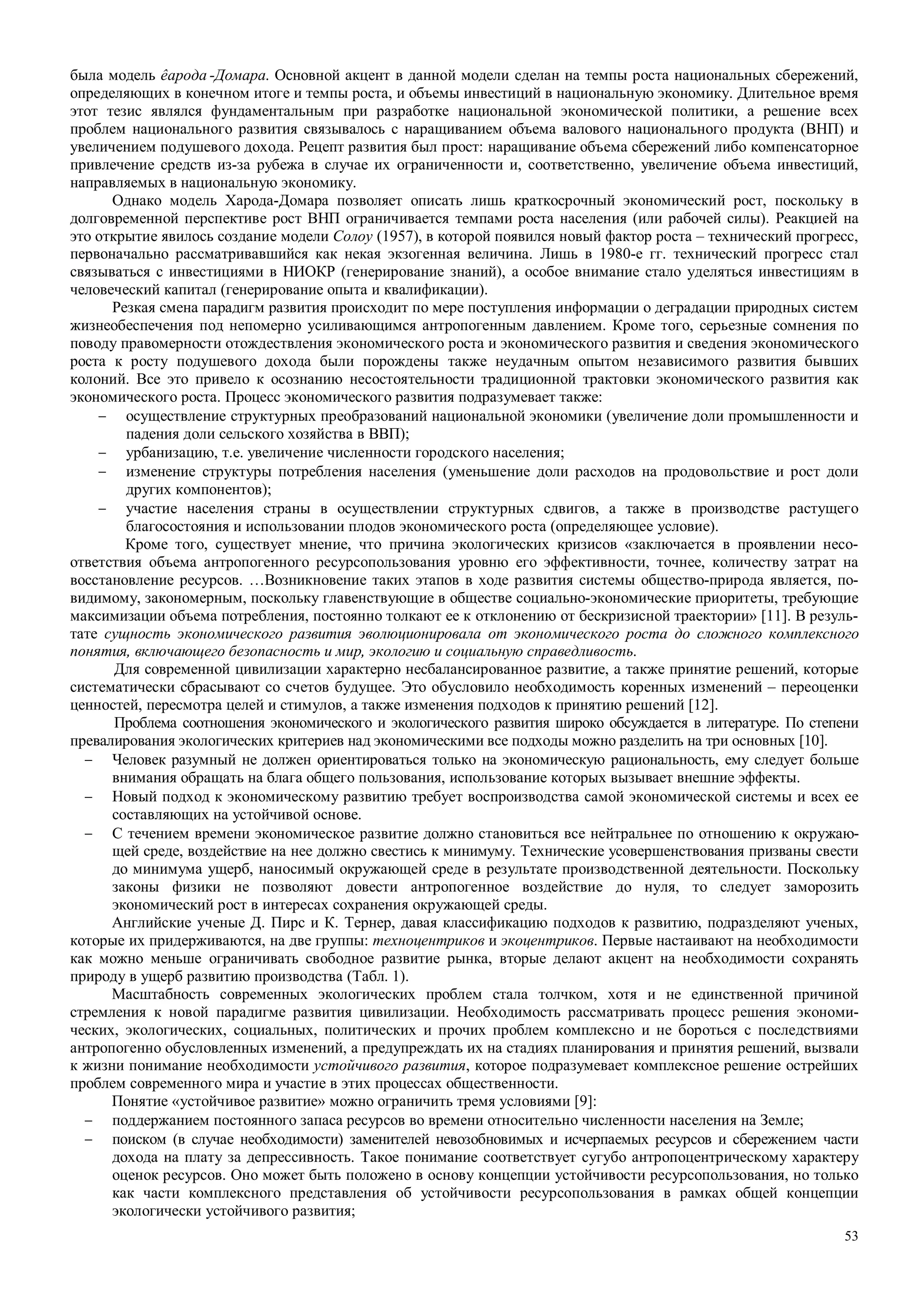 53
была модель êарода -Домара. Основной акцент в данной модели сделан на темпы роста национальных сбережений,
определяющих в конечном итоге и темпы роста, и объемы инвестиций в национальную экономику. Длительное время
этот тезис являлся фундаментальным при разработке национальной экономической политики, а решение всех
проблем национального развития связывалось с наращиванием объема валового национального продукта (ВНП) и
увеличением подушевого дохода. Рецепт развития был прост: наращивание объема сбережений либо компенсаторное
привлечение средств из-за рубежа в случае их ограниченности и, соответственно, увеличение объема инвестиций,
направляемых в национальную экономику.
Однако модель Харода-Домара позволяет описать лишь краткосрочный экономический рост, поскольку в
долговременной перспективе рост ВНП ограничивается темпами роста населения (или рабочей силы). Реакцией на
это открытие явилось создание модели Солоу (1957), в которой появился новый фактор роста – технический прогресс,
первоначально рассматривавшийся как некая экзогенная величина. Лишь в 1980-е гг. технический прогресс стал
связываться с инвестициями в НИОКР (генерирование знаний), а особое внимание стало уделяться инвестициям в
человеческий капитал (генерирование опыта и квалификации).
Резкая смена парадигм развития происходит по мере поступления информации о деградации природных систем
жизнеобеспечения под непомерно усиливающимся антропогенным давлением. Кроме того, серьезные сомнения по
поводу правомерности отождествления экономического роста и экономического развития и сведения экономического
роста к росту подушевого дохода были порождены также неудачным опытом независимого развития бывших
колоний. Все это привело к осознанию несостоятельности традиционной трактовки экономического развития как
экономического роста. Процесс экономического развития подразумевает также:
− осуществление структурных преобразований национальной экономики (увеличение доли промышленности и
падения доли сельского хозяйства в ВВП);
− урбанизацию, т.е. увеличение численности городского населения;
− изменение структуры потребления населения (уменьшение доли расходов на продовольствие и рост доли
других компонентов);
− участие населения страны в осуществлении структурных сдвигов, а также в производстве растущего
благосостояния и использовании плодов экономического роста (определяющее условие).
Кроме того, существует мнение, что причина экологических кризисов «заключается в проявлении несо-
ответствия объема антропогенного ресурсопользования уровню его эффективности, точнее, количеству затрат на
восстановление ресурсов. …Возникновение таких этапов в ходе развития системы общество-природа является, по-
видимому, закономерным, поскольку главенствующие в обществе социально-экономические приоритеты, требующие
максимизации объема потребления, постоянно толкают ее к отклонению от бескризисной траектории» [11]. В резуль-
тате сущность экономического развития эволюционировала от экономического роста до сложного комплексного
понятия, включающего безопасность и мир, экологию и социальную справедливость.
Для современной цивилизации характерно несбалансированное развитие, а также принятие решений, которые
систематически сбрасывают со счетов будущее. Это обусловило необходимость коренных изменений – переоценки
ценностей, пересмотра целей и стимулов, а также изменения подходов к принятию решений [12].
Проблема соотношения экономического и экологического развития широко обсуждается в литературе. По степени
превалирования экологических критериев над экономическими все подходы можно разделить на три основных [10].
− Человек разумный не должен ориентироваться только на экономическую рациональность, ему следует больше
внимания обращать на блага общего пользования, использование которых вызывает внешние эффекты.
− Новый подход к экономическому развитию требует воспроизводства самой экономической системы и всех ее
составляющих на устойчивой основе.
− С течением времени экономическое развитие должно становиться все нейтральнее по отношению к окружаю-
щей среде, воздействие на нее должно свестись к минимуму. Технические усовершенствования призваны свести
до минимума ущерб, наносимый окружающей среде в результате производственной деятельности. Поскольку
законы физики не позволяют довести антропогенное воздействие до нуля, то следует заморозить
экономический рост в интересах сохранения окружающей среды.
Английские ученые Д. Пирс и К. Тернер, давая классификацию подходов к развитию, подразделяют ученых,
которые их придерживаются, на две группы: техноцентриков и экоцентриков. Первые настаивают на необходимости
как можно меньше ограничивать свободное развитие рынка, вторые делают акцент на необходимости сохранять
природу в ущерб развитию производства (Табл. 1).
Масштабность современных экологических проблем стала толчком, хотя и не единственной причиной
стремления к новой парадигме развития цивилизации. Необходимость рассматривать процесс решения экономи-
ческих, экологических, социальных, политических и прочих проблем комплексно и не бороться с последствиями
антропогенно обусловленных изменений, а предупреждать их на стадиях планирования и принятия решений, вызвали
к жизни понимание необходимости устойчивого развития, которое подразумевает комплексное решение острейших
проблем современного мира и участие в этих процессах общественности.
Понятие «устойчивое развитие» можно ограничить тремя условиями [9]:
− поддержанием постоянного запаса ресурсов во времени относительно численности населения на Земле;
− поиском (в случае необходимости) заменителей невозобновимых и исчерпаемых ресурсов и сбережением части
дохода на плату за депрессивность. Такое понимание соответствует сугубо антропоцентрическому характеру
оценок ресурсов. Оно может быть положено в основу концепции устойчивости ресурсопользования, но только
как части комплексного представления об устойчивости ресурсопользования в рамках общей концепции
экологически устойчивого развития;
 