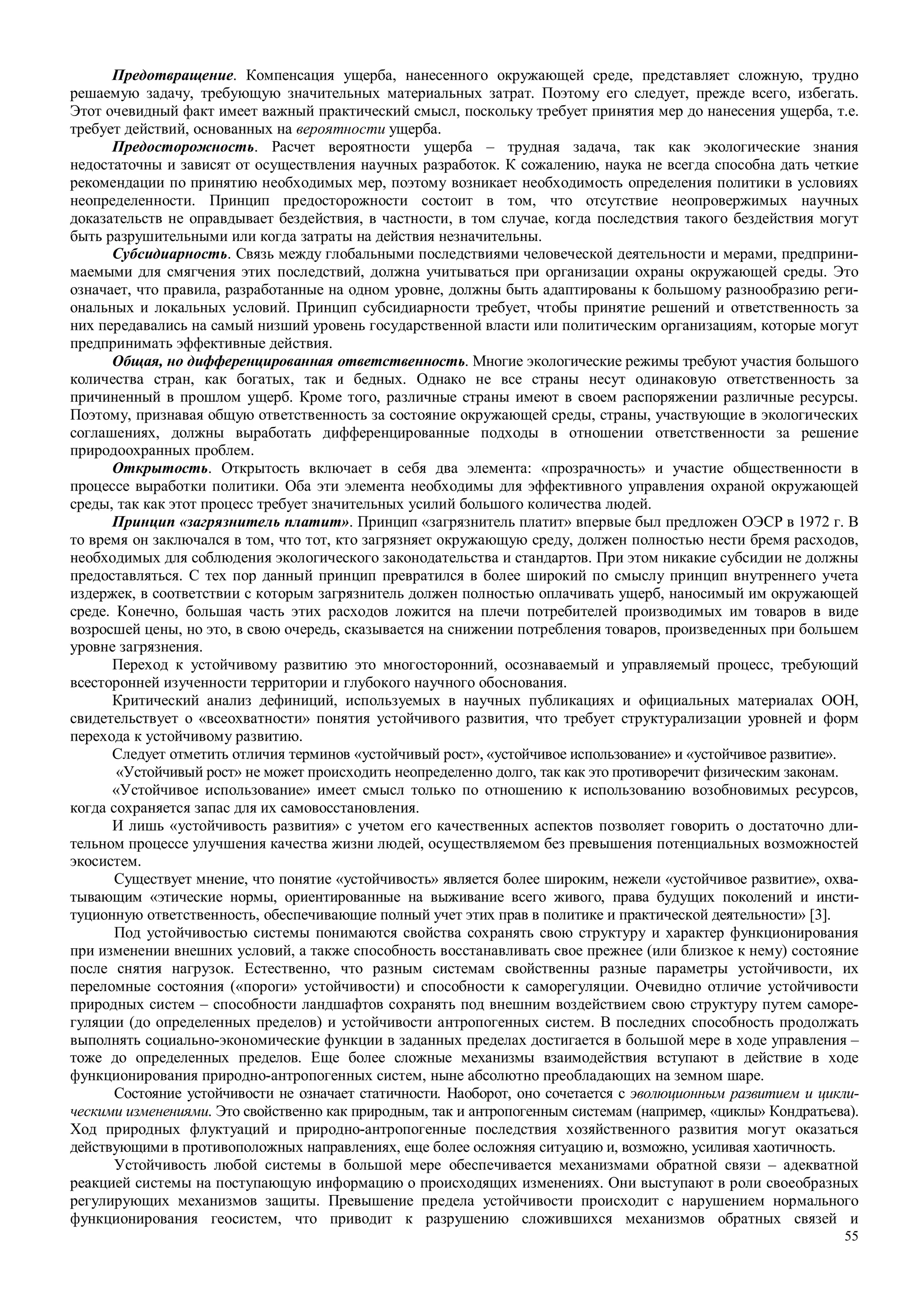 55
Предотвращение. Компенсация ущерба, нанесенного окружающей среде, представляет сложную, трудно
решаемую задачу, требующую значительных материальных затрат. Поэтому его следует, прежде всего, избегать.
Этот очевидный факт имеет важный практический смысл, поскольку требует принятия мер до нанесения ущерба, т.е.
требует действий, основанных на вероятности ущерба.
Предосторожность. Расчет вероятности ущерба – трудная задача, так как экологические знания
недостаточны и зависят от осуществления научных разработок. К сожалению, наука не всегда способна дать четкие
рекомендации по принятию необходимых мер, поэтому возникает необходимость определения политики в условиях
неопределенности. Принцип предосторожности состоит в том, что отсутствие неопровержимых научных
доказательств не оправдывает бездействия, в частности, в том случае, когда последствия такого бездействия могут
быть разрушительными или когда затраты на действия незначительны.
Субсидиарность. Связь между глобальными последствиями человеческой деятельности и мерами, предприни-
маемыми для смягчения этих последствий, должна учитываться при организации охраны окружающей среды. Это
означает, что правила, разработанные на одном уровне, должны быть адаптированы к большому разнообразию реги-
ональных и локальных условий. Принцип субсидиарности требует, чтобы принятие решений и ответственность за
них передавались на самый низший уровень государственной власти или политическим организациям, которые могут
предпринимать эффективные действия.
Общая, но дифференцированная ответственность. Многие экологические режимы требуют участия большого
количества стран, как богатых, так и бедных. Однако не все страны несут одинаковую ответственность за
причиненный в прошлом ущерб. Кроме того, различные страны имеют в своем распоряжении различные ресурсы.
Поэтому, признавая общую ответственность за состояние окружающей среды, страны, участвующие в экологических
соглашениях, должны выработать дифференцированные подходы в отношении ответственности за решение
природоохранных проблем.
Открытость. Открытость включает в себя два элемента: «прозрачность» и участие общественности в
процессе выработки политики. Оба эти элемента необходимы для эффективного управления охраной окружающей
среды, так как этот процесс требует значительных усилий большого количества людей.
Принцип «загрязнитель платит». Принцип «загрязнитель платит» впервые был предложен ОЭСР в 1972 г. В
то время он заключался в том, что тот, кто загрязняет окружающую среду, должен полностью нести бремя расходов,
необходимых для соблюдения экологического законодательства и стандартов. При этом никакие субсидии не должны
предоставляться. С тех пор данный принцип превратился в более широкий по смыслу принцип внутреннего учета
издержек, в соответствии с которым загрязнитель должен полностью оплачивать ущерб, наносимый им окружающей
среде. Конечно, большая часть этих расходов ложится на плечи потребителей производимых им товаров в виде
возросшей цены, но это, в свою очередь, сказывается на снижении потребления товаров, произведенных при большем
уровне загрязнения.
Переход к устойчивому развитию это многосторонний, осознаваемый и управляемый процесс, требующий
всесторонней изученности территории и глубокого научного обоснования.
Критический анализ дефиниций, используемых в научных публикациях и официальных материалах ООН,
свидетельствует о «всеохватности» понятия устойчивого развития, что требует структурализации уровней и форм
перехода к устойчивому развитию.
Следует отметить отличия терминов «устойчивый рост», «устойчивое использование» и «устойчивое развитие».
«Устойчивый рост» не может происходить неопределенно долго, так как это противоречит физическим законам.
«Устойчивое использование» имеет смысл только по отношению к использованию возобновимых ресурсов,
когда сохраняется запас для их самовосстановления.
И лишь «устойчивость развития» с учетом его качественных аспектов позволяет говорить о достаточно дли-
тельном процессе улучшения качества жизни людей, осуществляемом без превышения потенциальных возможностей
экосистем.
Существует мнение, что понятие «устойчивость» является более широким, нежели «устойчивое развитие», охва-
тывающим «этические нормы, ориентированные на выживание всего живого, права будущих поколений и инсти-
туционную ответственность, обеспечивающие полный учет этих прав в политике и практической деятельности» [3].
Под устойчивостью системы понимаются свойства сохранять свою структуру и характер функционирования
при изменении внешних условий, а также способность восстанавливать свое прежнее (или близкое к нему) состояние
после снятия нагрузок. Естественно, что разным системам свойственны разные параметры устойчивости, их
переломные состояния («пороги» устойчивости) и способности к саморегуляции. Очевидно отличие устойчивости
природных систем – способности ландшафтов сохранять под внешним воздействием свою структуру путем саморе-
гуляции (до определенных пределов) и устойчивости антропогенных систем. В последних способность продолжать
выполнять социально-экономические функции в заданных пределах достигается в большой мере в ходе управления –
тоже до определенных пределов. Еще более сложные механизмы взаимодействия вступают в действие в ходе
функционирования природно-антропогенных систем, ныне абсолютно преобладающих на земном шаре.
Состояние устойчивости не означает статичности. Наоборот, оно сочетается с эволюционным развитием и цикли-
ческими изменениями. Это свойственно как природным, так и антропогенным системам (например, «циклы» Кондратьева).
Ход природных флуктуаций и природно-антропогенные последствия хозяйственного развития могут оказаться
действующими в противоположных направлениях, еще более осложняя ситуацию и, возможно, усиливая хаотичность.
Устойчивость любой системы в большой мере обеспечивается механизмами обратной связи – адекватной
реакцией системы на поступающую информацию о происходящих изменениях. Они выступают в роли своеобразных
регулирующих механизмов защиты. Превышение предела устойчивости происходит с нарушением нормального
функционирования геосистем, что приводит к разрушению сложившихся механизмов обратных связей и
 