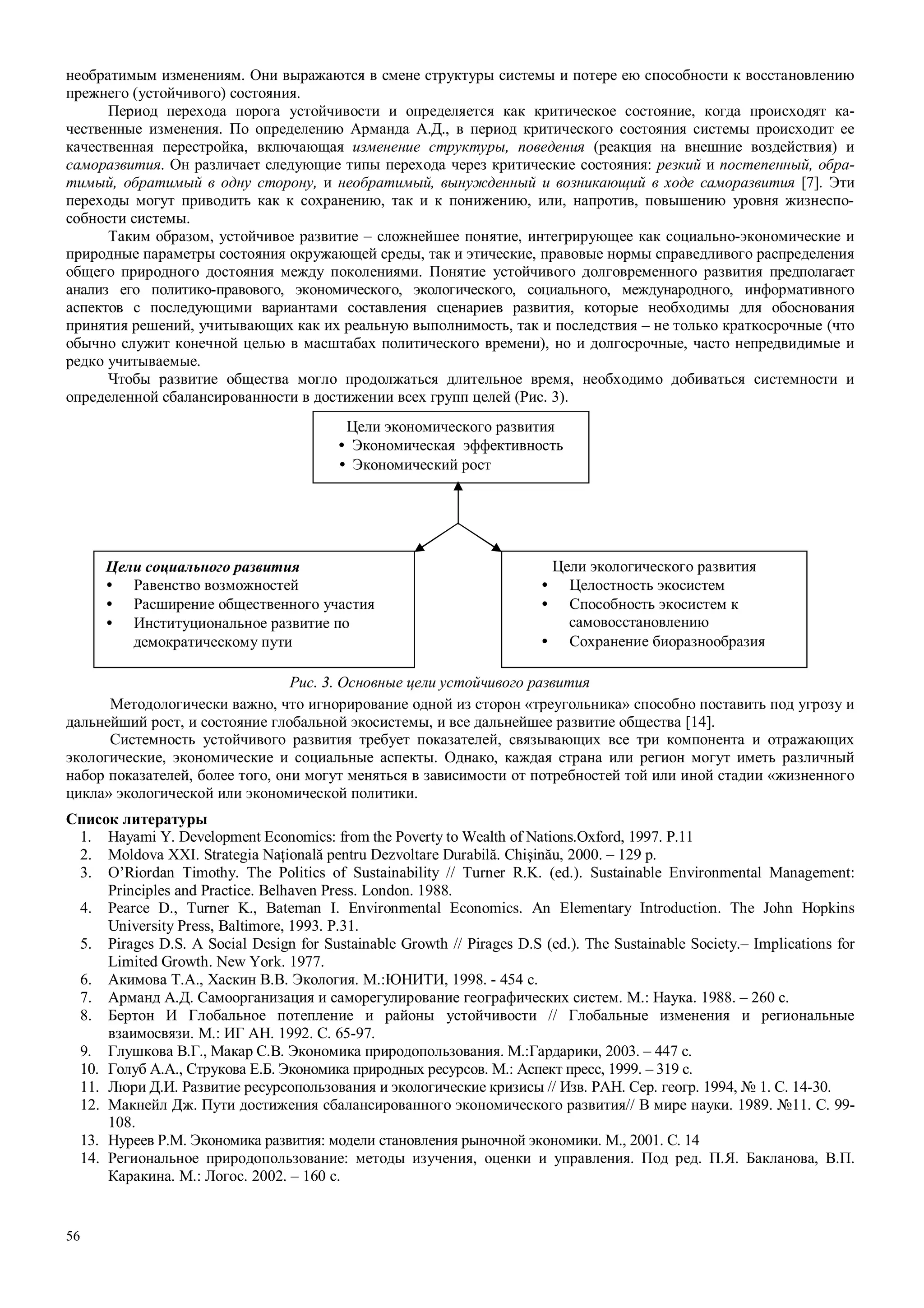 56
необратимым изменениям. Они выражаются в смене структуры системы и потере ею способности к восстановлению
прежнего (устойчивого) состояния.
Период перехода порога устойчивости и определяется как критическое состояние, когда происходят ка-
чественные изменения. По определению Арманда А.Д., в период критического состояния системы происходит ее
качественная перестройка, включающая изменение структуры, поведения (реакция на внешние воздействия) и
саморазвития. Он различает следующие типы перехода через критические состояния: резкий и постепенный, обра-
тимый, обратимый в одну сторону, и необратимый, вынужденный и возникающий в ходе саморазвития [7]. Эти
переходы могут приводить как к сохранению, так и к понижению, или, напротив, повышению уровня жизнеспо-
собности системы.
Таким образом, устойчивое развитие – сложнейшее понятие, интегрирующее как социально-экономические и
природные параметры состояния окружающей среды, так и этические, правовые нормы справедливого распределения
общего природного достояния между поколениями. Понятие устойчивого долговременного развития предполагает
анализ его политико-правового, экономического, экологического, социального, международного, информативного
аспектов с последующими вариантами составления сценариев развития, которые необходимы для обоснования
принятия решений, учитывающих как их реальную выполнимость, так и последствия – не только краткосрочные (что
обычно служит конечной целью в масштабах политического времени), но и долгосрочные, часто непредвидимые и
редко учитываемые.
Чтобы развитие общества могло продолжаться длительное время, необходимо добиваться системности и
определенной сбалансированности в достижении всех групп целей (Рис. 3).
Рис. 3. Основные цели устойчивого развития
Методологически важно, что игнорирование одной из сторон «треугольника» способно поставить под угрозу и
дальнейший рост, и состояние глобальной экосистемы, и все дальнейшее развитие общества [14].
Системность устойчивого развития требует показателей, связывающих все три компонента и отражающих
экологические, экономические и социальные аспекты. Однако, каждая страна или регион могут иметь различный
набор показателей, более того, они могут меняться в зависимости от потребностей той или иной стадии «жизненного
цикла» экологической или экономической политики.
Список литературы
1. Hayami Y. Development Economics: from the Poverty to Wealth of Nations.Oxford, 1997. P.11
2. Moldova XXI. Strategia Naţională pentru Dezvoltare Durabilă. Chişinău, 2000. – 129 p.
3. O’Riordan Timothy. The Politics of Sustainability // Turner R.K. (ed.). Sustainable Environmental Management:
Principles and Practice. Belhaven Press. London. 1988.
4. Pearce D., Turner K., Bateman I. Environmental Economics. An Elementary Introduction. The John Hopkins
University Press, Baltimore, 1993. P.31.
5. Pirages D.S. A Social Design for Sustainable Growth // Pirages D.S (ed.). The Sustainable Society.– Implications for
Limited Growth. New York. 1977.
6. Акимова Т.А., Хаскин В.В. Экология. М.:ЮНИТИ, 1998. - 454 с.
7. Арманд А.Д. Самоорганизация и саморегулирование географических систем. М.: Наука. 1988. – 260 с.
8. Бертон И Глобальное потепление и районы устойчивости // Глобальные изменения и региональные
взаимосвязи. М.: ИГ АН. 1992. С. 65-97.
9. Глушкова В.Г., Макар С.В. Экономика природопользования. М.:Гардарики, 2003. – 447 с.
10. Голуб А.А., Струкова Е.Б. Экономика природных ресурсов. М.: Аспект пресс, 1999. – 319 с.
11. Люри Д.И. Развитие ресурсопользования и экологические кризисы // Изв. РАН. Сер. геогр. 1994, № 1. С. 14-30.
12. Макнейл Дж. Пути достижения сбалансированного экономического развития// В мире науки. 1989. №11. С. 99-
108.
13. Нуреев Р.М. Экономика развития: модели становления рыночной экономики. М., 2001. С. 14
14. Региональное природопользование: методы изучения, оценки и управления. Под ред. П.Я. Бакланова, В.П.
Каракина. М.: Логос. 2002. – 160 с.
Цели экономического развития
• Экономическая эффективность
• Экономический рост
Цели социального развития
• Равенство возможностей
• Расширение общественного участия
• Институциональное развитие по
демократическому пути
Цели экологического развития
• Целостность экосистем
• Способность экосистем к
самовосстановлению
• Сохранение биоразнообразия
 