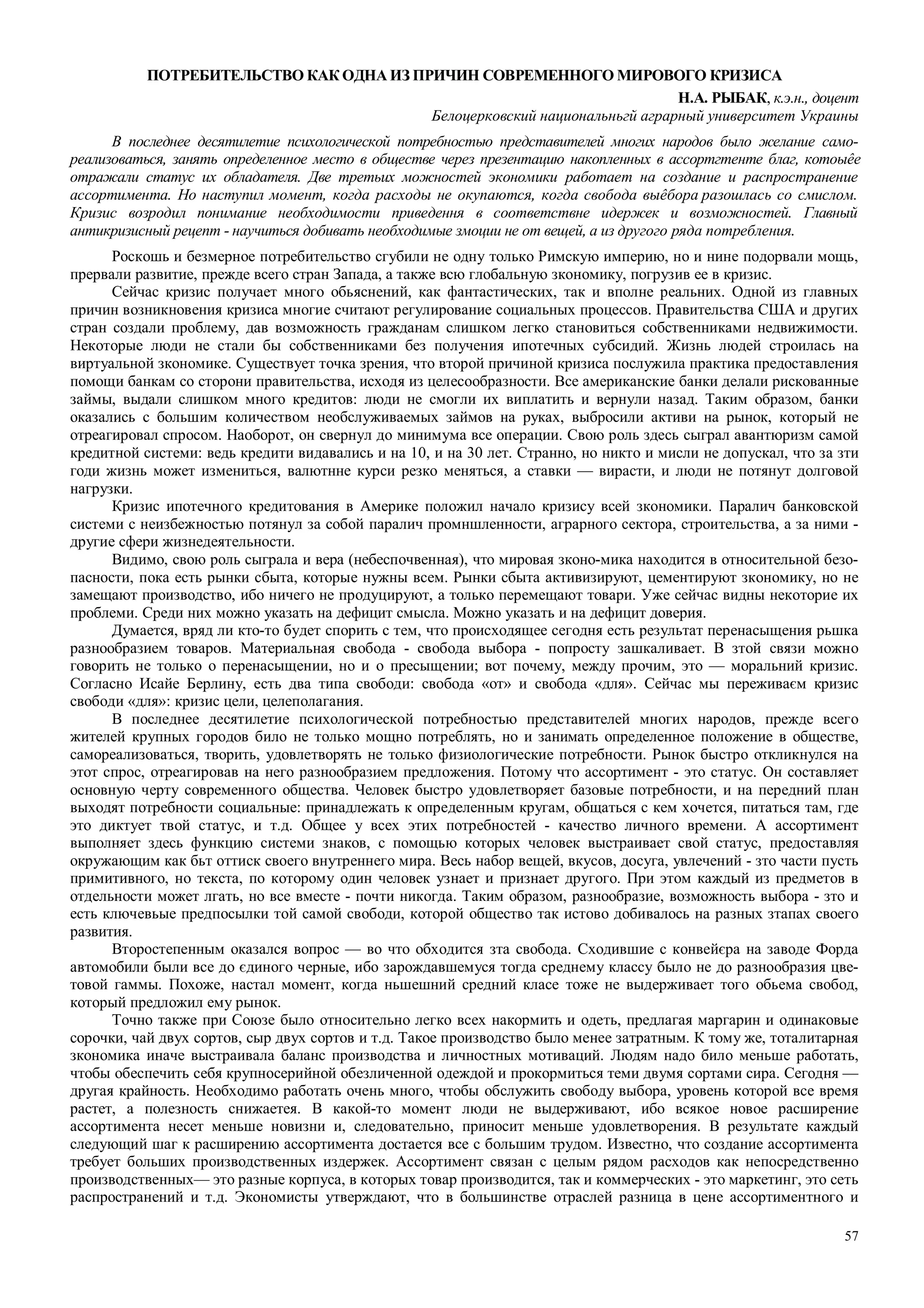 57
ПОТРЕБИТЕЛЬСТВО КАК ОДНА ИЗ ПРИЧИН СОВРЕМЕННОГО МИРОВОГО КРИЗИСА
Н.А. РЫБАК, к.э.н., доцент
Белоцерковский национальньгй аграрный университет Украины
В последнее десятилетие психологической потребностью представителей многих народов было желание само-
реализоваться, занять определенное место в обществе через презентацию накопленных в ассортгтенте благ, котоыêе
отражали статус их обладателя. Две третьих можностей экономики работает на создание и распространение
ассортимента. Но наступил момент, когда расходы не окупаются, когда свобода выêбора разошлась со смислом.
Кризис возродил понимание необходимости приведення в соответствне идержек и возможностей. Главный
антикризисный рецепт - научиться добивать необходимые змоции не от вещей, а из другого ряда потребления.
Роскошь и безмерное потребительство сгубили не одну только Римскую империю, но и нине подорвали мощь,
прервали развитие, прежде всего стран Запада, а также всю глобальную зкономику, погрузив ее в кризис.
Сейчас кризис получает много обьяснений, как фантастических, так и вполне реальних. Одной из главных
причин возникновения кризиса многие считают регулирование социальных процессов. Правительства США и других
стран создали проблему, дав возможность гражданам слишком легко становиться собственниками недвижимости.
Некоторые люди не стали бы собственниками без получения ипотечных субсидий. Жизнь людей строилась на
виртуальной зкономике. Существует точка зрения, что второй причиной кризиса послужила практика предоставления
помощи банкам со сторони правительства, исходя из целесообразности. Все американские банки делали рискованные
займы, выдали слишком много кредитов: люди не смогли их виплатить и вернули назад. Таким образом, банки
оказались с большим количеством необслуживаемых займов на руках, выбросили активи на рынок, который не
отреагировал спросом. Наоборот, он свернул до минимума все операции. Свою роль здесь сыграл авантюризм самой
кредитной системи: ведь кредити видавались и на 10, и на 30 лет. Странно, но никто и мисли не допускал, что за зти
годи жизнь может измениться, валютнне курси резко меняться, а ставки — вирасти, и люди не потянут долговой
нагрузки.
Кризис ипотечного кредитования в Америке положил начало кризису всей зкономики. Паралич банковской
системи с неизбежностью потянул за собой паралич промншленности, аграрного сектора, строительства, а за ними -
другие сфери жизнедеятельности.
Видимо, свою роль сыграла и вера (небеспочвенная), что мировая зконо-мика находится в относительной безо-
пасности, пока есть рынки сбыта, которые нужны всем. Рынки сбыта активизируют, цементируют зкономику, но не
замещают производство, ибо ничего не продуцируют, а только перемещают товари. Уже сейчас видны некоторие их
проблеми. Среди них можно указать на дефицит смысла. Можно указать и на дефицит доверия.
Думается, вряд ли кто-то будет спорить с тем, что происходящее сегодня есть результат перенасыщения рьшка
разнообразием товаров. Материальная свобода - свобода выбора - попросту зашкаливает. В зтой связи можно
говорить не только о перенасыщении, но и о пресыщении; вот почему, между прочим, это — моральний кризис.
Согласно Исайе Берлину, есть два типа свободи: свобода «от» и свобода «для». Сейчас мы переживаєм кризис
свободи «для»: кризис цели, целеполагания.
В последнее десятилетие психологической потребностью представителей многих народов, прежде всего
жителей крупных городов било не только мощно потреблять, но и занимать определенное положение в обществе,
самореализоваться, творить, удовлетворять не только физиологические потребности. Рынок быстро откликнулся на
этот спрос, отреагировав на него разнообразием предложения. Потому что ассортимент - это статус. Он составляет
основную черту современного общества. Человек быстро удовлетворяет базовые потребности, и на передний план
выходят потребности социальные: принадлежать к определенным кругам, общаться с кем хочется, питаться там, где
это диктует твой статус, и т.д. Общее у всех этих потребностей - качество личного времени. А ассортимент
выполняет здесь функцию системи знаков, с помощью которых человек выстраивает свой статус, предоставляя
окружающим как бьт оттиск своего внутреннего мира. Весь набор вещей, вкусов, досуга, увлечений - зто части пусть
примитивного, но текста, по которому один человек узнает и признает другого. При этом каждый из предметов в
отдельности может лгать, но все вместе - почти никогда. Таким образом, разнообразие, возможность выбора - зто и
есть ключевьые предпосылки той самой свободи, которой общество так истово добивалось на разных зтапах своего
развития.
Второстепенным оказался вопрос — во что обходится зта свобода. Сходившие с конвейєра на заводе Форда
автомобили были все до єдиного черные, ибо зарождавшемуся тогда среднему классу было не до разнообразия цве-
товой гаммы. Похоже, настал момент, когда ньшешний средний класе тоже не выдерживает того обьема свобод,
который предложил ему рынок.
Точно также при Союзе было относительно легко всех накормить и одеть, предлагая маргарин и одинаковые
сорочки, чай двух сортов, сыр двух сортов и т.д. Такое производство было менее затратным. К тому же, тоталитарная
зкономика иначе выстраивала баланс производства и личностных мотиваций. Людям надо било меньше работать,
чтобы обеспечить себя крупносерийной обезличенной одеждой и прокормиться теми двумя сортами сира. Сегодня —
другая крайность. Необходимо работать очень много, чтобы обслужить свободу выбора, уровень которой все время
растет, а полезность снижаетея. В какой-то момент люди не выдерживают, ибо всякое новое расширение
ассортимента несет меньше новизни и, следовательно, приносит меньше удовлетворения. В результате каждый
следующий шаг к расширению ассортимента достается все с большим трудом. Известно, что создание ассортимента
требует больших производственных издержек. Ассортимент связан с целым рядом расходов как непосредственно
производственных— это разные корпуса, в которых товар производится, так и коммерческих - это маркетинг, это сеть
распространений и т.д. Экономисты утверждают, что в большинстве отраслей разница в цене ассортиментного и
 