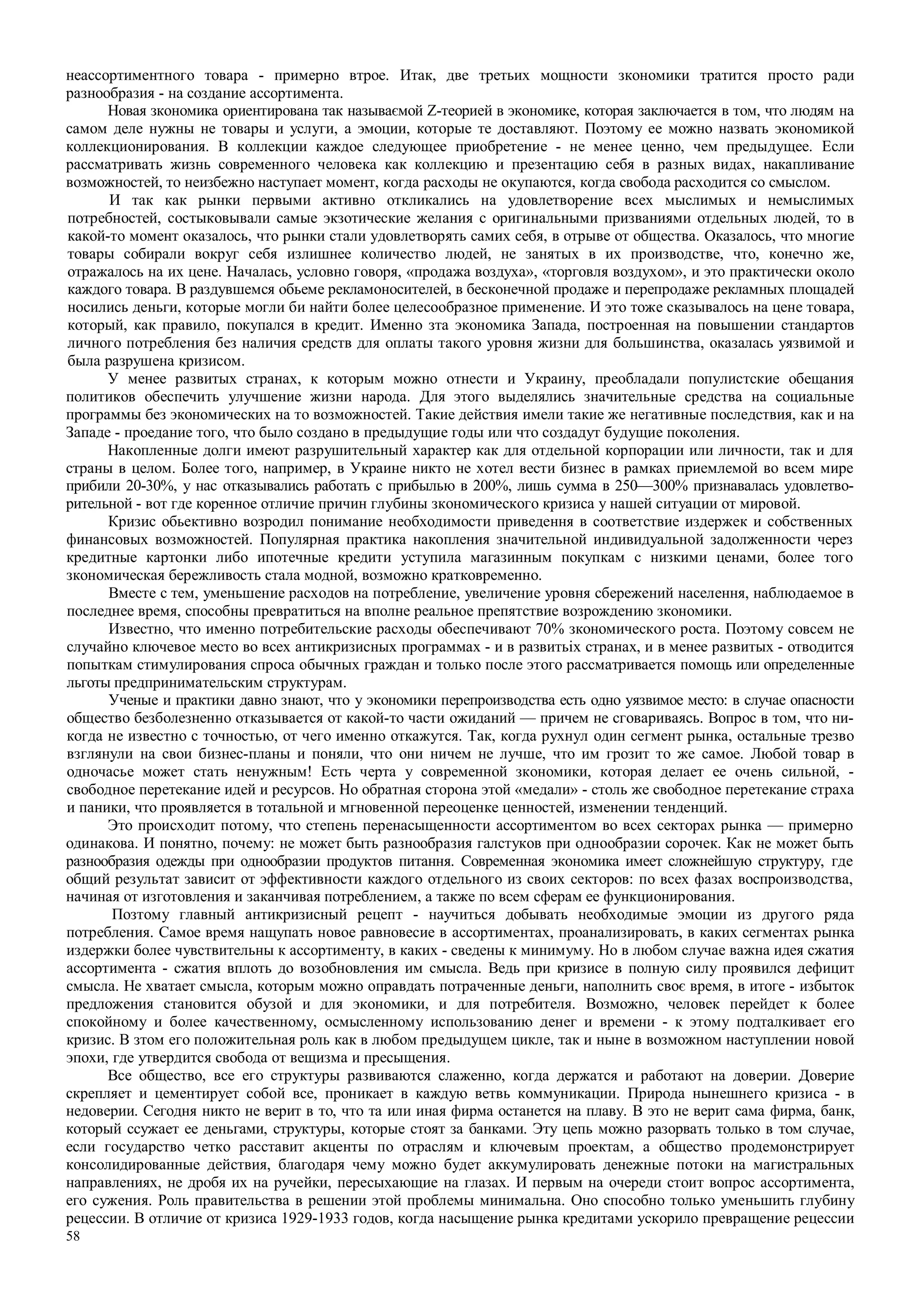 58
неассортиментного товара - примерно втрое. Итак, две третьих мощности зкономики тратится просто ради
разнообразия - на создание ассортимента.
Новая зкономика ориентирована так называємой Z-теорией в экономике, которая заключается в том, что людям на
самом деле нужны не товары и услуги, а эмоции, которые те доставляют. Поэтому ее можно назвать экономикой
коллекционирования. В коллекции каждое следующее приобретение - не менее ценно, чем предыдущее. Если
рассматривать жизнь современного человека как коллекцию и презентацию себя в разных видах, накапливание
возможностей, то неизбежно наступает момент, когда расходы не окупаются, когда свобода расходится со смыслом.
И так как рынки первыми активно откликались на удовлетворение всех мыслимых и немыслимых
потребностей, состыковывали самые экзотические желания с оригинальными призваниями отдельных людей, то в
какой-то момент оказалось, что рынки стали удовлетворять самих себя, в отрыве от общества. Оказалось, что многие
товары собирали вокруг себя излишнее количество людей, не занятых в их производстве, что, конечно же,
отражалось на их цене. Началась, условно говоря, «продажа воздуха», «торговля воздухом», и это практически около
каждого товара. В раздувшемся обьеме рекламоносителей, в бесконечной продаже и перепродаже рекламных площадей
носились деньги, которые могли би найти более целесообразное применение. И это тоже сказывалось на цене товара,
который, как правило, покупался в кредит. Именно зта экономика Запада, построенная на повышении стандартов
личного потребления без наличия средств для оплаты такого уровня жизни для большинства, оказалась уязвимой и
была разрушена кризисом.
У менее развитых странах, к которым можно отнести и Украину, преобладали популистские обещания
политиков обеспечить улучшение жизни народа. Для этого выделялись значительные средства на социальные
программы без экономических на то возможностей. Такие действия имели такие же негативные последствия, как и на
Западе - проедание того, что было создано в предыдущие годы или что создадут будущие поколения.
Накопленные долги имеют разрушительный характер как для отдельной корпорации или личности, так и для
страны в целом. Более того, например, в Украине никто не хотел вести бизнес в рамках приемлемой во всем мире
прибили 20-30%, у нас отказывались работать с прибылью в 200%, лишь сумма в 250—300% признавалась удовлетво-
рительной - вот где коренное отличие причин глубины зкономического кризиса у нашей ситуации от мировой.
Кризис обьективно возродил понимание необходимости приведення в соответствие издержек и собственных
финансовых возможностей. Популярная практика накопления значительной индивидуальной задолженности через
кредитные картонки либо ипотечные кредити уступила магазинным покупкам с низкими ценами, более того
зкономическая бережливость стала модной, возможно кратковременно.
Вместе с тем, уменьшение расходов на потребление, увеличение уровня сбережений населення, наблюдаемое в
последнее время, способны превратиться на вполне реальное препятствие возрождению зкономики.
Известно, что именно потребительские расходы обеспечивают 70% зкономического роста. Поэтому совсем не
случайно ключевое место во всех антикризисных программах - и в развитьіх странах, и в менее развитых - отводится
попыткам стимулирования спроса обычных граждан и только после этого рассматривается помощь или определенные
льготы предпринимательским структурам.
Ученые и практики давно знают, что у экономики перепроизводства есть одно уязвимое место: в случае опасности
общество безболезненно отказывается от какой-то части ожиданий — причем не сговариваясь. Вопрос в том, что ни-
когда не известно с точностью, от чего именно откажутся. Так, когда рухнул один сегмент рынка, остальные трезво
взглянули на свои бизнес-планы и поняли, что они ничем не лучше, что им грозит то же самое. Любой товар в
одночасье может стать ненужным! Есть черта у современной зкономики, которая делает ее очень сильной, -
свободное перетекание идей и ресурсов. Но обратная сторона этой «медали» - столь же свободное перетекание страха
и паники, что проявляется в тотальной и мгновенной переоценке ценностей, изменении тенденций.
Это происходит потому, что степень перенасыщенности ассортиментом во всех секторах рынка — примерно
одинакова. И понятно, почему: не может быть разнообразия галстуков при однообразии сорочек. Как не может быть
разнообразия одежды при однообразии продуктов питання. Современная экономика имеет сложнейшую структуру, где
общий результат зависит от эффективности каждого отдельного из своих секторов: по всех фазах воспроизводства,
начиная от изготовления и заканчивая потреблением, а также по всем сферам ее функционирования.
Позтому главный антикризисный рецепт - научиться добывать необходимые эмоции из другого ряда
потребления. Самое время нащупать новое равновесие в ассортиментах, проанализировать, в каких сегментах рынка
издержки более чувствительны к ассортименту, в каких - сведены к минимуму. Но в любом случае важна идея сжатия
ассортимента - сжатия вплоть до возобновления им смысла. Ведь при кризисе в полную силу проявился дефицит
смысла. Не хватает смысла, которым можно оправдать потраченные деньги, наполнить своє время, в итоге - избыток
предложения становится обузой и для экономики, и для потребителя. Возможно, человек перейдет к более
спокойному и более качественному, осмысленному использованию денег и времени - к этому подталкивает его
кризис. В зтом его положительная роль как в любом предыдущем цикле, так и ныне в возможном наступлении новой
эпохи, где утвердится свобода от вещизма и пресыщения.
Все общество, все его структуры развиваются слаженно, когда держатся и работают на доверии. Доверие
скрепляет и цементирует собой все, проникает в каждую ветвь коммуникации. Природа нынешнего кризиса - в
недоверии. Сегодня никто не верит в то, что та или иная фирма останется на плаву. В это не верит сама фирма, банк,
который ссужает ее деньгами, структуры, которые стоят за банками. Эту цепь можно разорвать только в том случае,
если государство четко расставит акценты по отраслям и ключевым проектам, а общество продемонстрирует
консолидированные действия, благодаря чему можно будет аккумулировать денежные потоки на магистральных
направлениях, не дробя их на ручейки, пересыхающие на глазах. И первым на очереди стоит вопрос ассортимента,
его сужения. Роль правительства в решении этой проблемы минимальна. Оно способно только уменьшить глубину
рецессии. В отличие от кризиса 1929-1933 годов, когда насыщение рынка кредитами ускорило превращение рецессии
 