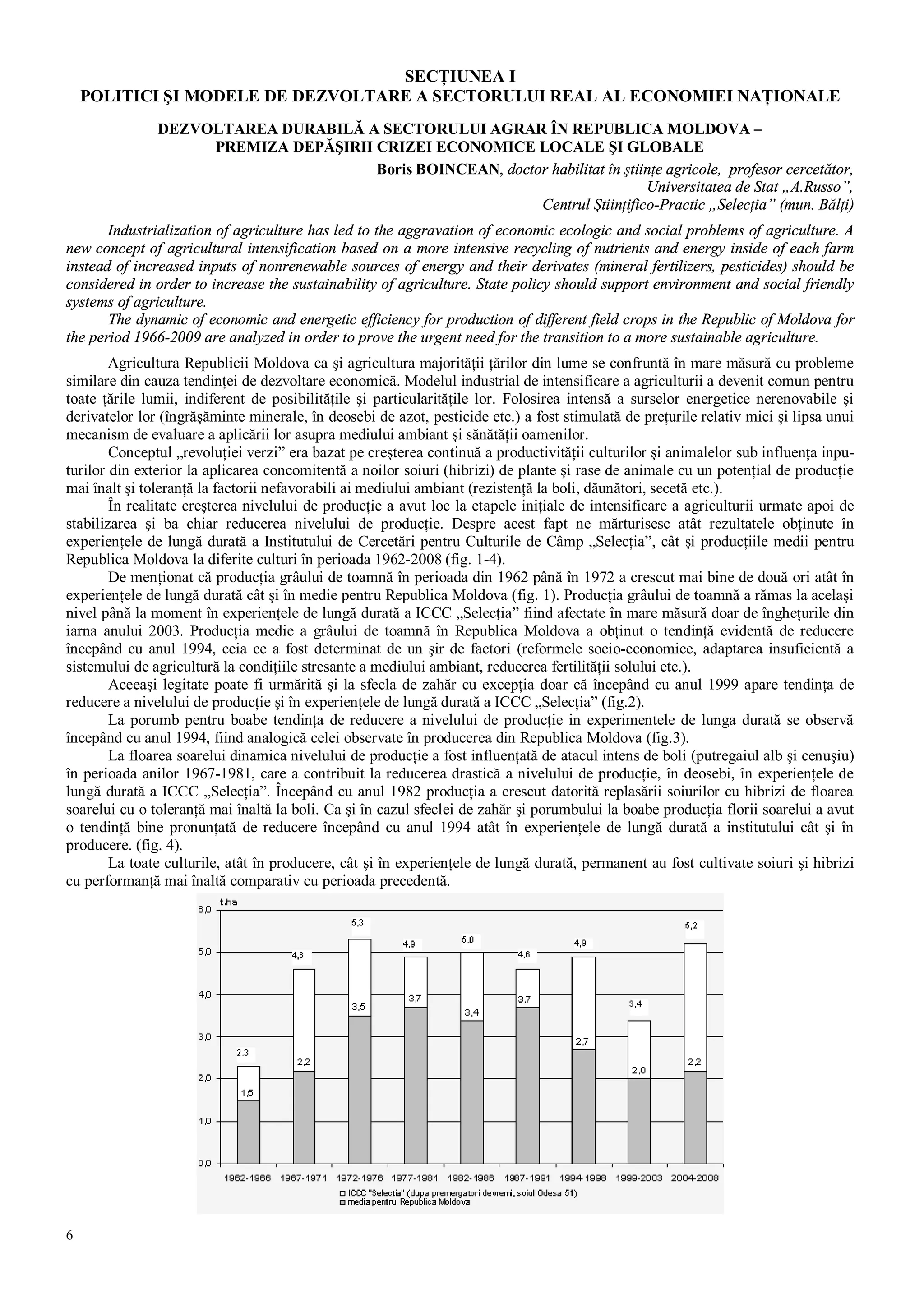 6
SECŢIUNEA I
POLITICI ŞI MODELE DE DEZVOLTARE A SECTORULUI REAL AL ECONOMIEI NAŢIONALE
DEZVOLTAREA DURABILĂ A SECTORULUI AGRAR ÎN REPUBLICA MOLDOVA –
PREMIZA DEPĂŞIRII CRIZEI ECONOMICE LOCALE ŞI GLOBALE
Boris BOINCEAN, doctor habilitat în ştiinţe agricole, profesor cercetător,
Universitatea de Stat „A.Russo”,
Centrul Ştiinţifico-Practic „Selecţia” (mun. Bălţi)
Industrialization of agriculture has led to the aggravation of economic ecologic and social problems of agriculture. A
new concept of agricultural intensification based on a more intensive recycling of nutrients and energy inside of each farm
instead of increased inputs of nonrenewable sources of energy and their derivates (mineral fertilizers, pesticides) should be
considered in order to increase the sustainability of agriculture. State policy should support environment and social friendly
systems of agriculture.
The dynamic of economic and energetic efficiency for production of different field crops in the Republic of Moldova for
the period 1966-2009 are analyzed in order to prove the urgent need for the transition to a more sustainable agriculture.
Agricultura Republicii Moldova ca şi agricultura majorităţii ţărilor din lume se confruntă în mare măsură cu probleme
similare din cauza tendinţei de dezvoltare economică. Modelul industrial de intensificare a agriculturii a devenit comun pentru
toate ţările lumii, indiferent de posibilităţile şi particularităţile lor. Folosirea intensă a surselor energetice nerenovabile şi
derivatelor lor (îngrăşăminte minerale, în deosebi de azot, pesticide etc.) a fost stimulată de preţurile relativ mici şi lipsa unui
mecanism de evaluare a aplicării lor asupra mediului ambiant şi sănătăţii oamenilor.
Conceptul „revoluţiei verzi” era bazat pe creşterea continuă a productivităţii culturilor şi animalelor sub influenţa inpu-
turilor din exterior la aplicarea concomitentă a noilor soiuri (hibrizi) de plante şi rase de animale cu un potenţial de producţie
mai înalt şi toleranţă la factorii nefavorabili ai mediului ambiant (rezistenţă la boli, dăunători, secetă etc.).
În realitate creşterea nivelului de producţie a avut loc la etapele iniţiale de intensificare a agriculturii urmate apoi de
stabilizarea şi ba chiar reducerea nivelului de producţie. Despre acest fapt ne mărturisesc atât rezultatele obţinute în
experienţele de lungă durată a Institutului de Cercetări pentru Culturile de Câmp „Selecţia”, cât şi producţiile medii pentru
Republica Moldova la diferite culturi în perioada 1962-2008 (fig. 1-4).
De menţionat că producţia grâului de toamnă în perioada din 1962 până în 1972 a crescut mai bine de două ori atât în
experienţele de lungă durată cât şi în medie pentru Republica Moldova (fig. 1). Producţia grâului de toamnă a rămas la acelaşi
nivel până la moment în experienţele de lungă durată a ICCC „Selecţia” fiind afectate în mare măsură doar de îngheţurile din
iarna anului 2003. Producţia medie a grâului de toamnă în Republica Moldova a obţinut o tendinţă evidentă de reducere
începând cu anul 1994, ceia ce a fost determinat de un şir de factori (reformele socio-economice, adaptarea insuficientă a
sistemului de agricultură la condiţiile stresante a mediului ambiant, reducerea fertilităţii solului etc.).
Aceeaşi legitate poate fi urmărită şi la sfecla de zahăr cu excepţia doar că începând cu anul 1999 apare tendinţa de
reducere a nivelului de producţie şi în experienţele de lungă durată a ICCC „Selecţia” (fig.2).
La porumb pentru boabe tendinţa de reducere a nivelului de producţie in experimentele de lunga durată se observă
începând cu anul 1994, fiind analogică celei observate în producerea din Republica Moldova (fig.3).
La floarea soarelui dinamica nivelului de producţie a fost influenţată de atacul intens de boli (putregaiul alb şi cenuşiu)
în perioada anilor 1967-1981, care a contribuit la reducerea drastică a nivelului de producţie, în deosebi, în experienţele de
lungă durată a ICCC „Selecţia”. Începând cu anul 1982 producţia a crescut datorită replasării soiurilor cu hibrizi de floarea
soarelui cu o toleranţă mai înaltă la boli. Ca şi în cazul sfeclei de zahăr şi porumbului la boabe producţia florii soarelui a avut
o tendinţă bine pronunţată de reducere începând cu anul 1994 atât în experienţele de lungă durată a institutului cât şi în
producere. (fig. 4).
La toate culturile, atât în producere, cât şi în experienţele de lungă durată, permanent au fost cultivate soiuri şi hibrizi
cu performanţă mai înaltă comparativ cu perioada precedentă.
 