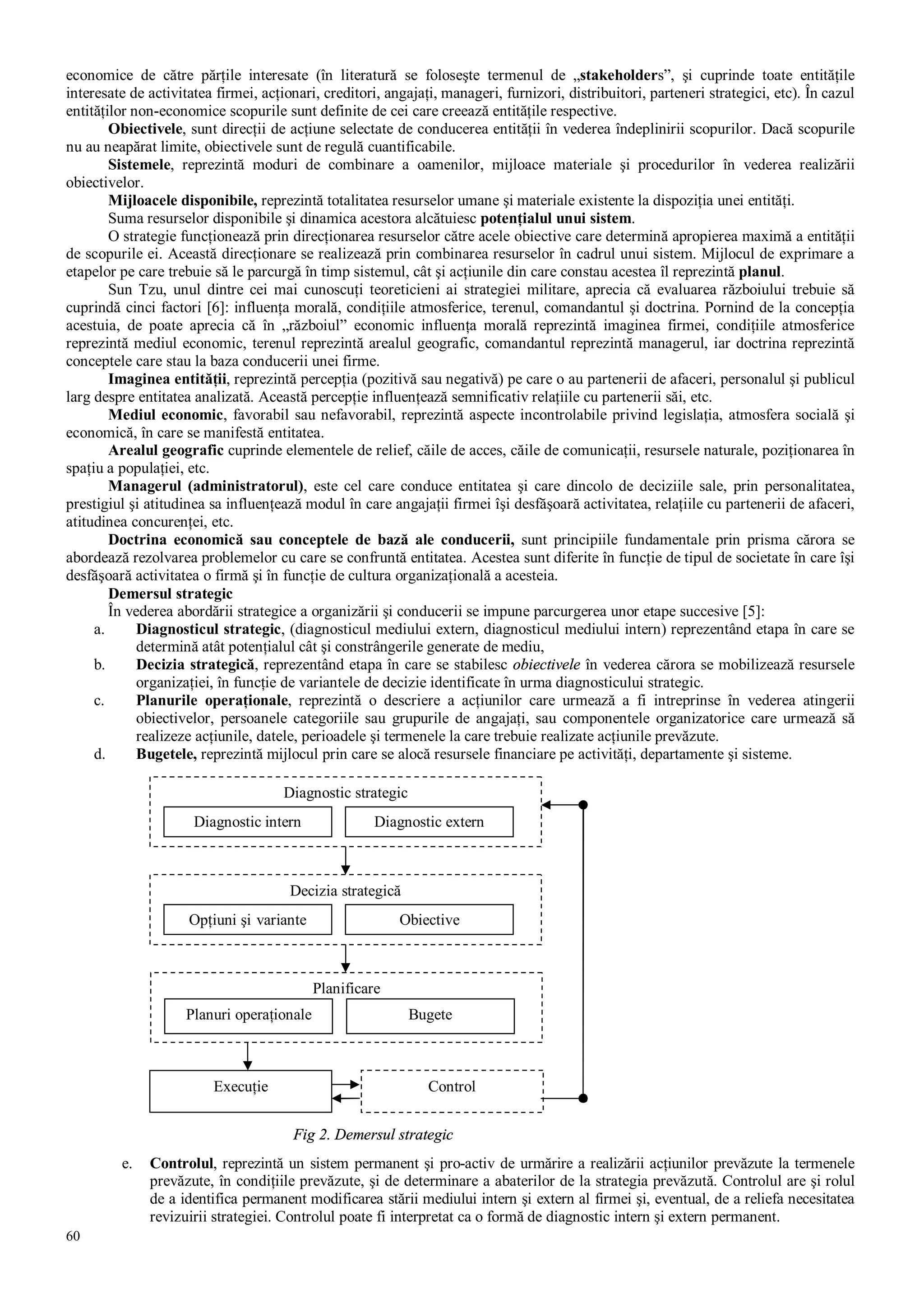60
economice de către părţile interesate (în literatură se foloseşte termenul de „stakeholders”, şi cuprinde toate entităţile
interesate de activitatea firmei, acţionari, creditori, angajaţi, manageri, furnizori, distribuitori, parteneri strategici, etc). În cazul
entităţilor non-economice scopurile sunt definite de cei care creează entităţile respective.
Obiectivele, sunt direcţii de acţiune selectate de conducerea entităţii în vederea îndeplinirii scopurilor. Dacă scopurile
nu au neapărat limite, obiectivele sunt de regulă cuantificabile.
Sistemele, reprezintă moduri de combinare a oamenilor, mijloace materiale şi procedurilor în vederea realizării
obiectivelor.
Mijloacele disponibile, reprezintă totalitatea resurselor umane şi materiale existente la dispoziţia unei entităţi.
Suma resurselor disponibile şi dinamica acestora alcătuiesc potenţialul unui sistem.
O strategie funcţionează prin direcţionarea resurselor către acele obiective care determină apropierea maximă a entităţii
de scopurile ei. Această direcţionare se realizează prin combinarea resurselor în cadrul unui sistem. Mijlocul de exprimare a
etapelor pe care trebuie să le parcurgă în timp sistemul, cât şi acţiunile din care constau acestea îl reprezintă planul.
Sun Tzu, unul dintre cei mai cunoscuţi teoreticieni ai strategiei militare, aprecia că evaluarea războiului trebuie să
cuprindă cinci factori [6]: influenţa morală, condiţiile atmosferice, terenul, comandantul şi doctrina. Pornind de la concepţia
acestuia, de poate aprecia că în „războiul” economic influenţa morală reprezintă imaginea firmei, condiţiile atmosferice
reprezintă mediul economic, terenul reprezintă arealul geografic, comandantul reprezintă managerul, iar doctrina reprezintă
conceptele care stau la baza conducerii unei firme.
Imaginea entităţii, reprezintă percepţia (pozitivă sau negativă) pe care o au partenerii de afaceri, personalul şi publicul
larg despre entitatea analizată. Această percepţie influenţează semnificativ relaţiile cu partenerii săi, etc.
Mediul economic, favorabil sau nefavorabil, reprezintă aspecte incontrolabile privind legislaţia, atmosfera socială şi
economică, în care se manifestă entitatea.
Arealul geografic cuprinde elementele de relief, căile de acces, căile de comunicaţii, resursele naturale, poziţionarea în
spaţiu a populaţiei, etc.
Managerul (administratorul), este cel care conduce entitatea şi care dincolo de deciziile sale, prin personalitatea,
prestigiul şi atitudinea sa influenţează modul în care angajaţii firmei îşi desfăşoară activitatea, relaţiile cu partenerii de afaceri,
atitudinea concurenţei, etc.
Doctrina economică sau conceptele de bază ale conducerii, sunt principiile fundamentale prin prisma cărora se
abordează rezolvarea problemelor cu care se confruntă entitatea. Acestea sunt diferite în funcţie de tipul de societate în care îşi
desfăşoară activitatea o firmă şi în funcţie de cultura organizaţională a acesteia.
Demersul strategic
În vederea abordării strategice a organizării şi conducerii se impune parcurgerea unor etape succesive [5]:
a. Diagnosticul strategic, (diagnosticul mediului extern, diagnosticul mediului intern) reprezentând etapa în care se
determină atât potenţialul cât şi constrângerile generate de mediu,
b. Decizia strategică, reprezentând etapa în care se stabilesc obiectivele în vederea cărora se mobilizează resursele
organizaţiei, în funcţie de variantele de decizie identificate în urma diagnosticului strategic.
c. Planurile operaţionale, reprezintă o descriere a acţiunilor care urmează a fi intreprinse în vederea atingerii
obiectivelor, persoanele categoriile sau grupurile de angajaţi, sau componentele organizatorice care urmează să
realizeze acţiunile, datele, perioadele şi termenele la care trebuie realizate acţiunile prevăzute.
d. Bugetele, reprezintă mijlocul prin care se alocă resursele financiare pe activităţi, departamente şi sisteme.
e. Controlul, reprezintă un sistem permanent şi pro-activ de urmărire a realizării acţiunilor prevăzute la termenele
prevăzute, în condiţiile prevăzute, şi de determinare a abaterilor de la strategia prevăzută. Controlul are şi rolul
de a identifica permanent modificarea stării mediului intern şi extern al firmei şi, eventual, de a reliefa necesitatea
revizuirii strategiei. Controlul poate fi interpretat ca o formă de diagnostic intern şi extern permanent.
Diagnostic strategic
Diagnostic intern Diagnostic extern
Decizia strategică
ObiectiveOpţiuni şi variante
Planificare
Planuri operaţionale Bugete
Execuţie Control
Fig 2. Demersul strategic
 