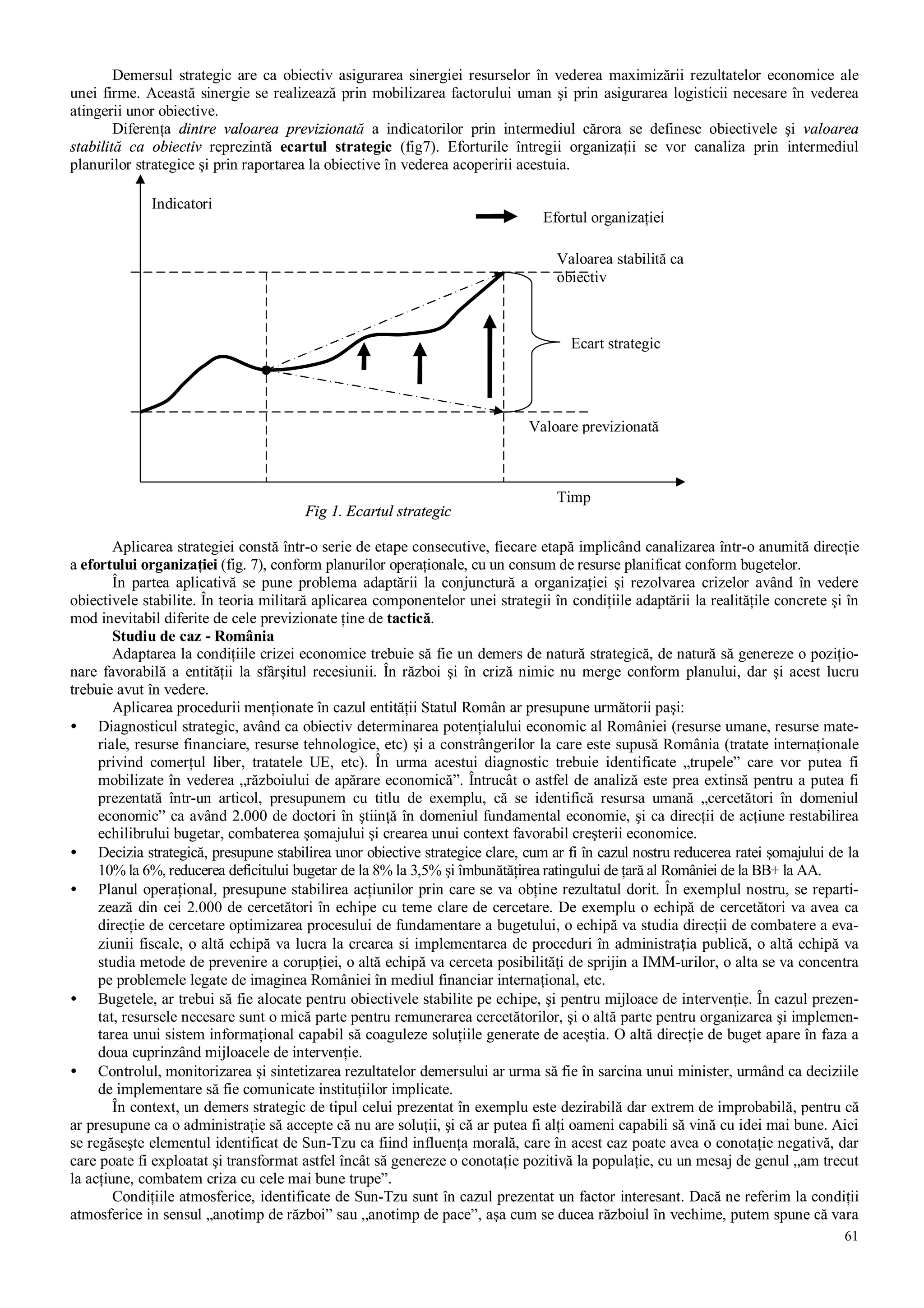 61
Demersul strategic are ca obiectiv asigurarea sinergiei resurselor în vederea maximizării rezultatelor economice ale
unei firme. Această sinergie se realizează prin mobilizarea factorului uman şi prin asigurarea logisticii necesare în vederea
atingerii unor obiective.
Diferenţa dintre valoarea previzionată a indicatorilor prin intermediul cărora se definesc obiectivele şi valoarea
stabilită ca obiectiv reprezintă ecartul strategic (fig7). Eforturile întregii organizaţii se vor canaliza prin intermediul
planurilor strategice şi prin raportarea la obiective în vederea acoperirii acestuia.
Aplicarea strategiei constă într-o serie de etape consecutive, fiecare etapă implicând canalizarea într-o anumită direcţie
a efortului organizaţiei (fig. 7), conform planurilor operaţionale, cu un consum de resurse planificat conform bugetelor.
În partea aplicativă se pune problema adaptării la conjunctură a organizaţiei şi rezolvarea crizelor având în vedere
obiectivele stabilite. În teoria militară aplicarea componentelor unei strategii în condiţiile adaptării la realităţile concrete şi în
mod inevitabil diferite de cele previzionate ţine de tactică.
Studiu de caz - România
Adaptarea la condiţiile crizei economice trebuie să fie un demers de natură strategică, de natură să genereze o poziţio-
nare favorabilă a entităţii la sfârşitul recesiunii. În război şi în criză nimic nu merge conform planului, dar şi acest lucru
trebuie avut în vedere.
Aplicarea procedurii menţionate în cazul entităţii Statul Român ar presupune următorii paşi:
• Diagnosticul strategic, având ca obiectiv determinarea potenţialului economic al României (resurse umane, resurse mate-
riale, resurse financiare, resurse tehnologice, etc) şi a constrângerilor la care este supusă România (tratate internaţionale
privind comerţul liber, tratatele UE, etc). În urma acestui diagnostic trebuie identificate „trupele” care vor putea fi
mobilizate în vederea „războiului de apărare economică”. Întrucât o astfel de analiză este prea extinsă pentru a putea fi
prezentată într-un articol, presupunem cu titlu de exemplu, că se identifică resursa umană „cercetători în domeniul
economic” ca având 2.000 de doctori în ştiinţă în domeniul fundamental economie, şi ca direcţii de acţiune restabilirea
echilibrului bugetar, combaterea şomajului şi crearea unui context favorabil creşterii economice.
• Decizia strategică, presupune stabilirea unor obiective strategice clare, cum ar fi în cazul nostru reducerea ratei şomajului de la
10% la 6%, reducerea deficitului bugetar de la 8% la 3,5% şi îmbunătăţirea ratingului de ţară al României de la BB+ la AA.
• Planul operaţional, presupune stabilirea acţiunilor prin care se va obţine rezultatul dorit. În exemplul nostru, se reparti-
zează din cei 2.000 de cercetători în echipe cu teme clare de cercetare. De exemplu o echipă de cercetători va avea ca
direcţie de cercetare optimizarea procesului de fundamentare a bugetului, o echipă va studia direcţii de combatere a eva-
ziunii fiscale, o altă echipă va lucra la crearea si implementarea de proceduri în administrația publică, o altă echipă va
studia metode de prevenire a corupţiei, o altă echipă va cerceta posibilităţi de sprijin a IMM-urilor, o alta se va concentra
pe problemele legate de imaginea României în mediul financiar internaţional, etc.
• Bugetele, ar trebui să fie alocate pentru obiectivele stabilite pe echipe, şi pentru mijloace de intervenţie. În cazul prezen-
tat, resursele necesare sunt o mică parte pentru remunerarea cercetătorilor, şi o altă parte pentru organizarea şi implemen-
tarea unui sistem informaţional capabil să coaguleze soluţiile generate de aceştia. O altă direcţie de buget apare în faza a
doua cuprinzând mijloacele de intervenţie.
• Controlul, monitorizarea şi sintetizarea rezultatelor demersului ar urma să fie în sarcina unui minister, urmând ca deciziile
de implementare să fie comunicate instituţiilor implicate.
În context, un demers strategic de tipul celui prezentat în exemplu este dezirabilă dar extrem de improbabilă, pentru că
ar presupune ca o administraţie să accepte că nu are soluţii, şi că ar putea fi alţi oameni capabili să vină cu idei mai bune. Aici
se regăseşte elementul identificat de Sun-Tzu ca fiind influenţa morală, care în acest caz poate avea o conotaţie negativă, dar
care poate fi exploatat şi transformat astfel încât să genereze o conotaţie pozitivă la populaţie, cu un mesaj de genul „am trecut
la acţiune, combatem criza cu cele mai bune trupe”.
Condiţiile atmosferice, identificate de Sun-Tzu sunt în cazul prezentat un factor interesant. Dacă ne referim la condiţii
atmosferice in sensul „anotimp de război” sau „anotimp de pace”, aşa cum se ducea războiul în vechime, putem spune că vara
Ecart strategic
Valoare previzionată
Valoarea stabilită ca
obiectiv
Timp
Indicatori
Efortul organizaţiei
Fig 1. Ecartul strategic
 
