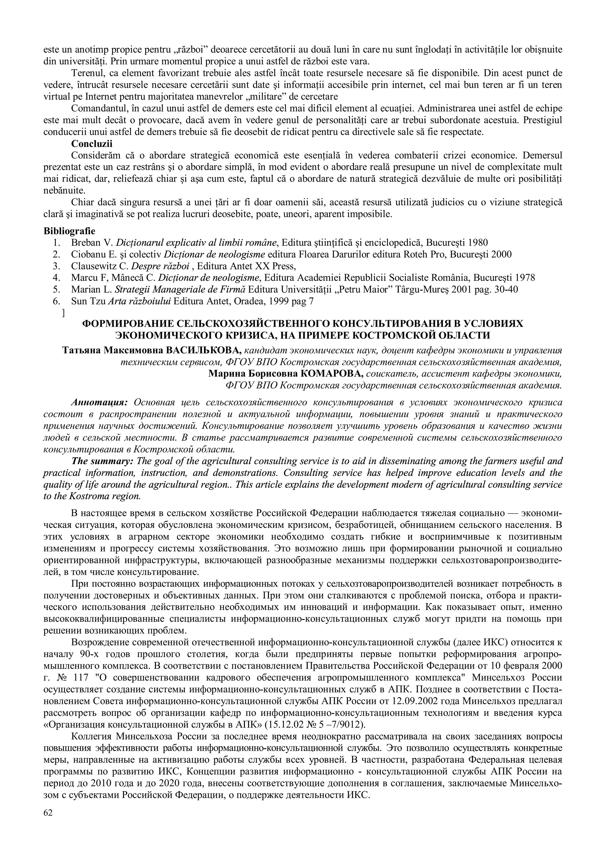 62
este un anotimp propice pentru „război” deoarece cercetătorii au două luni în care nu sunt înglodaţi în activităţile lor obişnuite
din universităţi. Prin urmare momentul propice a unui astfel de război este vara.
Terenul, ca element favorizant trebuie ales astfel încât toate resursele necesare să fie disponibile. Din acest punct de
vedere, întrucât resursele necesare cercetării sunt date şi informaţii accesibile prin internet, cel mai bun teren ar fi un teren
virtual pe Internet pentru majoritatea manevrelor „militare” de cercetare
Comandantul, în cazul unui astfel de demers este cel mai dificil element al ecuaţiei. Administrarea unei astfel de echipe
este mai mult decât o provocare, dacă avem în vedere genul de personalităţi care ar trebui subordonate acestuia. Prestigiul
conducerii unui astfel de demers trebuie să fie deosebit de ridicat pentru ca directivele sale să fie respectate.
Concluzii
Considerăm că o abordare strategică economică este esenţială în vederea combaterii crizei economice. Demersul
prezentat este un caz restrâns şi o abordare simplă, în mod evident o abordare reală presupune un nivel de complexitate mult
mai ridicat, dar, reliefează chiar şi aşa cum este, faptul că o abordare de natură strategică dezvăluie de multe ori posibilităţi
nebănuite.
Chiar dacă singura resursă a unei ţări ar fi doar oamenii săi, această resursă utilizată judicios cu o viziune strategică
clară şi imaginativă se pot realiza lucruri deosebite, poate, uneori, aparent imposibile.
Bibliografie
1. Breban V. Dicţionarul explicativ al limbii române, Editura ştiinţifică şi enciclopedică, Bucureşti 1980
2. Ciobanu E. şi colectiv Dicţionar de neologisme editura Floarea Darurilor editura Roteh Pro, Bucureşti 2000
3. Clausewitz C. Despre război , Editura Antet XX Press,
4. Marcu F, Mânecă C. Dicţionar de neologisme, Editura Academiei Republicii Socialiste România, Bucureşti 1978
5. Marian L. Strategii Manageriale de Firmă Editura Universităţii „Petru Maior” Târgu-Mureş 2001 pag. 30-40
6. Sun Tzu Arta războiului Editura Antet, Oradea, 1999 pag 7
]
ФОРМИРОВАНИЕ СЕЛЬСКОХОЗЯЙСТВЕННОГО КОНСУЛЬТИРОВАНИЯ В УСЛОВИЯХ
ЭКОНОМИЧЕСКОГО КРИЗИСА, НА ПРИМЕРЕ КОСТРОМСКОЙ ОБЛАСТИ
Татьяна Максимовна ВАСИЛЬКОВА, кандидат экономических наук, доцент кафедры экономики и управления
техническим сервисом, ФГОУ ВПО Костромская государственная сельскохозяйственная академия,
Марина Борисовна КОМАРОВА, соискатель, ассистент кафедры экономики,
ФГОУ ВПО Костромская государственная сельскохозяйственная академия.
Аннотация: Основная цель сельскохозяйственного консультирования в условиях экономического кризиса
состоит в распространении полезной и актуальной информации, повышении уровня знаний и практического
применения научных достижений. Консультирование позволяет улучшить уровень образования и качество жизни
людей в сельской местности. В статье рассматривается развитие современной системы сельскохозяйственного
консультирования в Костромской области.
The summary: The goal of the agricultural consulting service is to aid in disseminating among the farmers useful and
practical information, instruction, and demonstrations. Consulting service has helped improve education levels and the
quality of life around the agricultural region.. This article explains the development modern of agricultural consulting service
to the Kostroma region.
В настоящее время в сельском хозяйстве Российской Федерации наблюдается тяжелая социально — экономи-
ческая ситуация, которая обусловлена экономическим кризисом, безработицей, обнищанием сельского населения. В
этих условиях в аграрном секторе экономики необходимо создать гибкие и восприимчивые к позитивным
изменениям и прогрессу системы хозяйствования. Это возможно лишь при формировании рыночной и социально
ориентированной инфраструктуры, включающей разнообразные механизмы поддержки сельхозтоваропроизводите-
лей, в том числе консультирование.
При постоянно возрастающих информационных потоках у сельхозтоваропроизводителей возникает потребность в
получении достоверных и объективных данных. При этом они сталкиваются с проблемой поиска, отбора и практи-
ческого использования действительно необходимых им инноваций и информации. Как показывает опыт, именно
высококвалифицированные специалисты информационно-консультационных служб могут придти на помощь при
решении возникающих проблем.
Возрождение современной отечественной информационно-консультационной службы (далее ИКС) относится к
началу 90-х годов прошлого столетия, когда были предприняты первые попытки реформирования агропро-
мышленного комплекса. В соответствии с постановлением Правительства Российской Федерации от 10 февраля 2000
г. № 117 "О совершенствовании кадрового обеспечения агропромышленного комплекса" Минсельхоз России
осуществляет создание системы информационно-консультационных служб в АПК. Позднее в соответствии с Поста-
новлением Совета информационно-консультационной службы АПК России от 12.09.2002 года Минсельхоз предлагал
рассмотреть вопрос об организации кафедр по информационно-консультационным технологиям и введения курса
«Организация консультационной службы в АПК» (15.12.02 № 5 –7/9012).
Коллегия Минсельхоза России за последнее время неоднократно рассматривала на своих заседаниях вопросы
повышения эффективности работы информационно-консультационной службы. Это позволило осуществлять конкретные
меры, направленные на активизацию работы службы всех уровней. В частности, разработана Федеральная целевая
программы по развитию ИКС, Концепции развития информационно - консультационной службы АПК России на
период до 2010 года и до 2020 года, внесены соответствующие дополнения в соглашения, заключаемые Минсельхо-
зом с субъектами Российской Федерации, о поддержке деятельности ИКС.
 