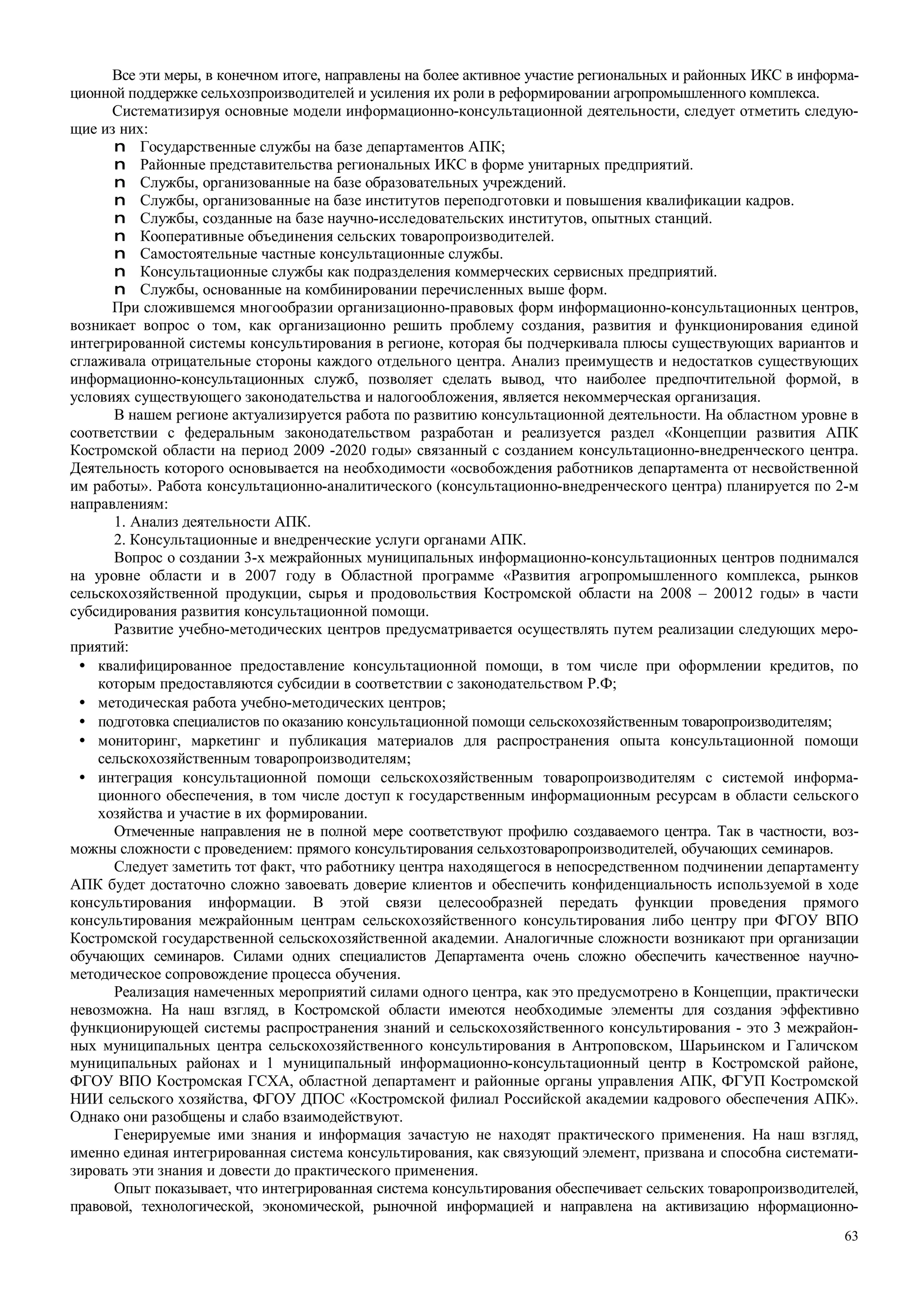 63
Все эти меры, в конечном итоге, направлены на более активное участие региональных и районных ИКС в информа-
ционной поддержке сельхозпроизводителей и усиления их роли в реформировании агропромышленного комплекса.
Систематизируя основные модели информационно-консультационной деятельности, следует отметить следую-
щие из них:
n Государственные службы на базе департаментов АПК;
n Районные представительства региональных ИКС в форме унитарных предприятий.
n Службы, организованные на базе образовательных учреждений.
n Службы, организованные на базе институтов переподготовки и повышения квалификации кадров.
n Службы, созданные на базе научно-исследовательских институтов, опытных станций.
n Кооперативные объединения сельских товаропроизводителей.
n Самостоятельные частные консультационные службы.
n Консультационные службы как подразделения коммерческих сервисных предприятий.
n Службы, основанные на комбинировании перечисленных выше форм.
При сложившемся многообразии организационно-правовых форм информационно-консультационных центров,
возникает вопрос о том, как организационно решить проблему создания, развития и функционирования единой
интегрированной системы консультирования в регионе, которая бы подчеркивала плюсы существующих вариантов и
сглаживала отрицательные стороны каждого отдельного центра. Анализ преимуществ и недостатков существующих
информационно-консультационных служб, позволяет сделать вывод, что наиболее предпочтительной формой, в
условиях существующего законодательства и налогообложения, является некоммерческая организация.
В нашем регионе актуализируется работа по развитию консультационной деятельности. На областном уровне в
соответствии с федеральным законодательством разработан и реализуется раздел «Концепции развития АПК
Костромской области на период 2009 -2020 годы» связанный с созданием консультационно-внедренческого центра.
Деятельность которого основывается на необходимости «освобождения работников департамента от несвойственной
им работы». Работа консультационно-аналитического (консультационно-внедренческого центра) планируется по 2-м
направлениям:
1. Анализ деятельности АПК.
2. Консультационные и внедренческие услуги органами АПК.
Вопрос о создании 3-х межрайонных муниципальных информационно-консультационных центров поднимался
на уровне области и в 2007 году в Областной программе «Развития агропромышленного комплекса, рынков
сельскохозяйственной продукции, сырья и продовольствия Костромской области на 2008 – 20012 годы» в части
субсидирования развития консультационной помощи.
Развитие учебно-методических центров предусматривается осуществлять путем реализации следующих меро-
приятий:
• квалифицированное предоставление консультационной помощи, в том числе при оформлении кредитов, по
которым предоставляются субсидии в соответствии с законодательством Р.Ф;
• методическая работа учебно-методических центров;
• подготовка специалистов по оказанию консультационной помощи сельскохозяйственным товаропроизводителям;
• мониторинг, маркетинг и публикация материалов для распространения опыта консультационной помощи
сельскохозяйственным товаропроизводителям;
• интеграция консультационной помощи сельскохозяйственным товаропроизводителям с системой информа-
ционного обеспечения, в том числе доступ к государственным информационным ресурсам в области сельского
хозяйства и участие в их формировании.
Отмеченные направления не в полной мере соответствуют профилю создаваемого центра. Так в частности, воз-
можны сложности с проведением: прямого консультирования сельхозтоваропроизводителей, обучающих семинаров.
Следует заметить тот факт, что работнику центра находящегося в непосредственном подчинении департаменту
АПК будет достаточно сложно завоевать доверие клиентов и обеспечить конфиденциальность используемой в ходе
консультирования информации. В этой связи целесообразней передать функции проведения прямого
консультирования межрайонным центрам сельскохозяйственного консультирования либо центру при ФГОУ ВПО
Костромской государственной сельскохозяйственной академии. Аналогичные сложности возникают при организации
обучающих семинаров. Силами одних специалистов Департамента очень сложно обеспечить качественное научно-
методическое сопровождение процесса обучения.
Реализация намеченных мероприятий силами одного центра, как это предусмотрено в Концепции, практически
невозможна. На наш взгляд, в Костромской области имеются необходимые элементы для создания эффективно
функционирующей системы распространения знаний и сельскохозяйственного консультирования - это 3 межрайон-
ных муниципальных центра сельскохозяйственного консультирования в Антроповском, Шарьинском и Галичском
муниципальных районах и 1 муниципальный информационно-консультационный центр в Костромской районе,
ФГОУ ВПО Костромская ГСХА, областной департамент и районные органы управления АПК, ФГУП Костромской
НИИ сельского хозяйства, ФГОУ ДПОС «Костромской филиал Российской академии кадрового обеспечения АПК».
Однако они разобщены и слабо взаимодействуют.
Генерируемые ими знания и информация зачастую не находят практического применения. На наш взгляд,
именно единая интегрированная система консультирования, как связующий элемент, призвана и способна системати-
зировать эти знания и довести до практического применения.
Опыт показывает, что интегрированная система консультирования обеспечивает сельских товаропроизводителей,
правовой, технологической, экономической, рыночной информацией и направлена на активизацию нформационно-
 
