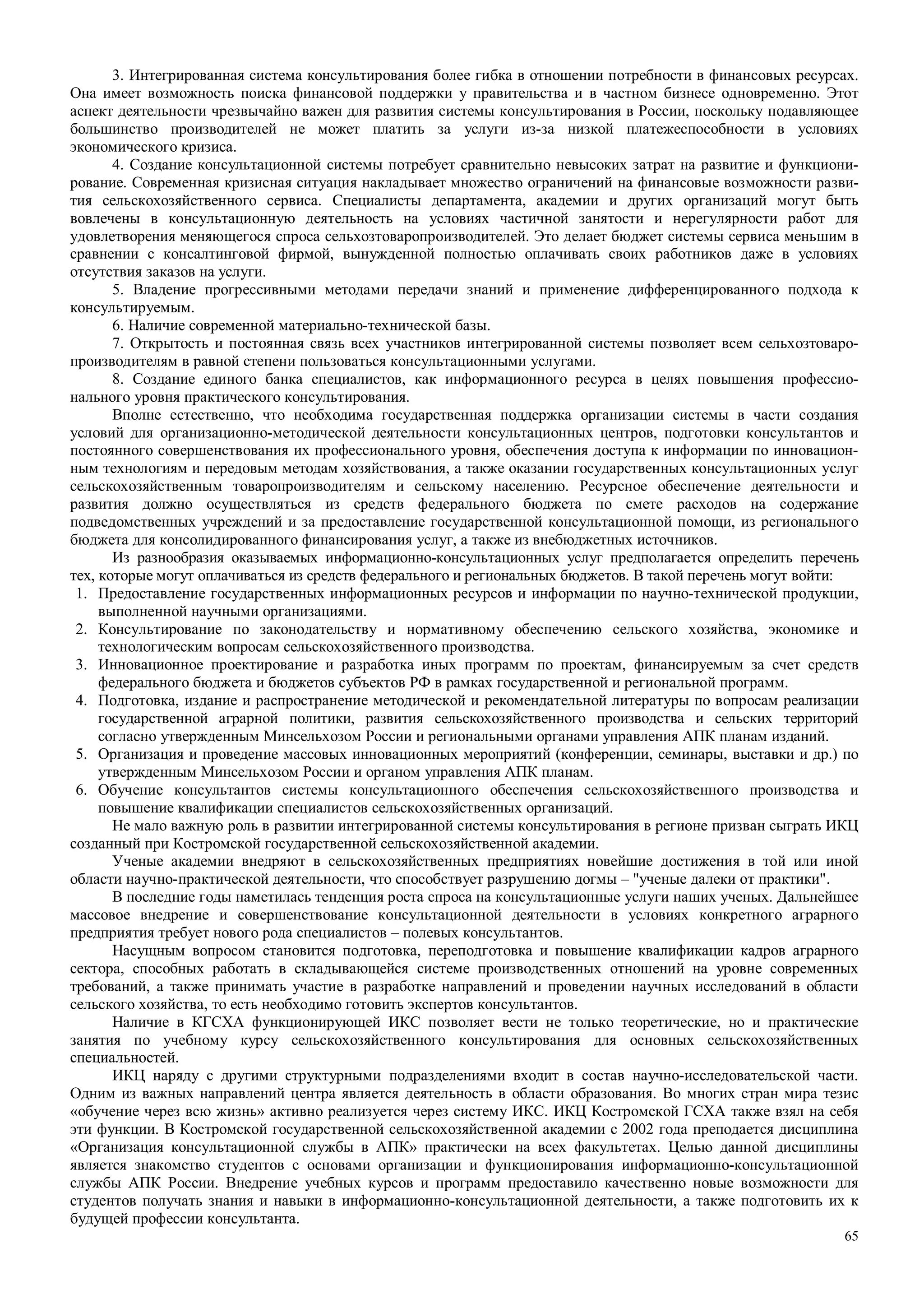 65
3. Интегрированная система консультирования более гибка в отношении потребности в финансовых ресурсах.
Она имеет возможность поиска финансовой поддержки у правительства и в частном бизнесе одновременно. Этот
аспект деятельности чрезвычайно важен для развития системы консультирования в России, поскольку подавляющее
большинство производителей не может платить за услуги из-за низкой платежеспособности в условиях
экономического кризиса.
4. Создание консультационной системы потребует сравнительно невысоких затрат на развитие и функциони-
рование. Современная кризисная ситуация накладывает множество ограничений на финансовые возможности разви-
тия сельскохозяйственного сервиса. Специалисты департамента, академии и других организаций могут быть
вовлечены в консультационную деятельность на условиях частичной занятости и нерегулярности работ для
удовлетворения меняющегося спроса сельхозтоваропроизводителей. Это делает бюджет системы сервиса меньшим в
сравнении с консалтинговой фирмой, вынужденной полностью оплачивать своих работников даже в условиях
отсутствия заказов на услуги.
5. Владение прогрессивными методами передачи знаний и применение дифференцированного подхода к
консультируемым.
6. Наличие современной материально-технической базы.
7. Открытость и постоянная связь всех участников интегрированной системы позволяет всем сельхозтоваро-
производителям в равной степени пользоваться консультационными услугами.
8. Создание единого банка специалистов, как информационного ресурса в целях повышения профессио-
нального уровня практического консультирования.
Вполне естественно, что необходима государственная поддержка организации системы в части создания
условий для организационно-методической деятельности консультационных центров, подготовки консультантов и
постоянного совершенствования их профессионального уровня, обеспечения доступа к информации по инновацион-
ным технологиям и передовым методам хозяйствования, а также оказании государственных консультационных услуг
сельскохозяйственным товаропроизводителям и сельскому населению. Ресурсное обеспечение деятельности и
развития должно осуществляться из средств федерального бюджета по смете расходов на содержание
подведомственных учреждений и за предоставление государственной консультационной помощи, из регионального
бюджета для консолидированного финансирования услуг, а также из внебюджетных источников.
Из разнообразия оказываемых информационно-консультационных услуг предполагается определить перечень
тех, которые могут оплачиваться из средств федерального и региональных бюджетов. В такой перечень могут войти:
1. Предоставление государственных информационных ресурсов и информации по научно-технической продукции,
выполненной научными организациями.
2. Консультирование по законодательству и нормативному обеспечению сельского хозяйства, экономике и
технологическим вопросам сельскохозяйственного производства.
3. Инновационное проектирование и разработка иных программ по проектам, финансируемым за счет средств
федерального бюджета и бюджетов субъектов РФ в рамках государственной и региональной программ.
4. Подготовка, издание и распространение методической и рекомендательной литературы по вопросам реализации
государственной аграрной политики, развития сельскохозяйственного производства и сельских территорий
согласно утвержденным Минсельхозом России и региональными органами управления АПК планам изданий.
5. Организация и проведение массовых инновационных мероприятий (конференции, семинары, выставки и др.) по
утвержденным Минсельхозом России и органом управления АПК планам.
6. Обучение консультантов системы консультационного обеспечения сельскохозяйственного производства и
повышение квалификации специалистов сельскохозяйственных организаций.
Не мало важную роль в развитии интегрированной системы консультирования в регионе призван сыграть ИКЦ
созданный при Костромской государственной сельскохозяйственной академии.
Ученые академии внедряют в сельскохозяйственных предприятиях новейшие достижения в той или иной
области научно-практической деятельности, что способствует разрушению догмы – "ученые далеки от практики".
В последние годы наметилась тенденция роста спроса на консультационные услуги наших ученых. Дальнейшее
массовое внедрение и совершенствование консультационной деятельности в условиях конкретного аграрного
предприятия требует нового рода специалистов – полевых консультантов.
Насущным вопросом становится подготовка, переподготовка и повышение квалификации кадров аграрного
сектора, способных работать в складывающейся системе производственных отношений на уровне современных
требований, а также принимать участие в разработке направлений и проведении научных исследований в области
сельского хозяйства, то есть необходимо готовить экспертов консультантов.
Наличие в КГСХА функционирующей ИКС позволяет вести не только теоретические, но и практические
занятия по учебному курсу сельскохозяйственного консультирования для основных сельскохозяйственных
специальностей.
ИКЦ наряду с другими структурными подразделениями входит в состав научно-исследовательской части.
Одним из важных направлений центра является деятельность в области образования. Во многих стран мира тезис
«обучение через всю жизнь» активно реализуется через систему ИКС. ИКЦ Костромской ГСХА также взял на себя
эти функции. В Костромской государственной сельскохозяйственной академии с 2002 года преподается дисциплина
«Организация консультационной службы в АПК» практически на всех факультетах. Целью данной дисциплины
является знакомство студентов с основами организации и функционирования информационно-консультационной
службы АПК России. Внедрение учебных курсов и программ предоставило качественно новые возможности для
студентов получать знания и навыки в информационно-консультационной деятельности, а также подготовить их к
будущей профессии консультанта.
 