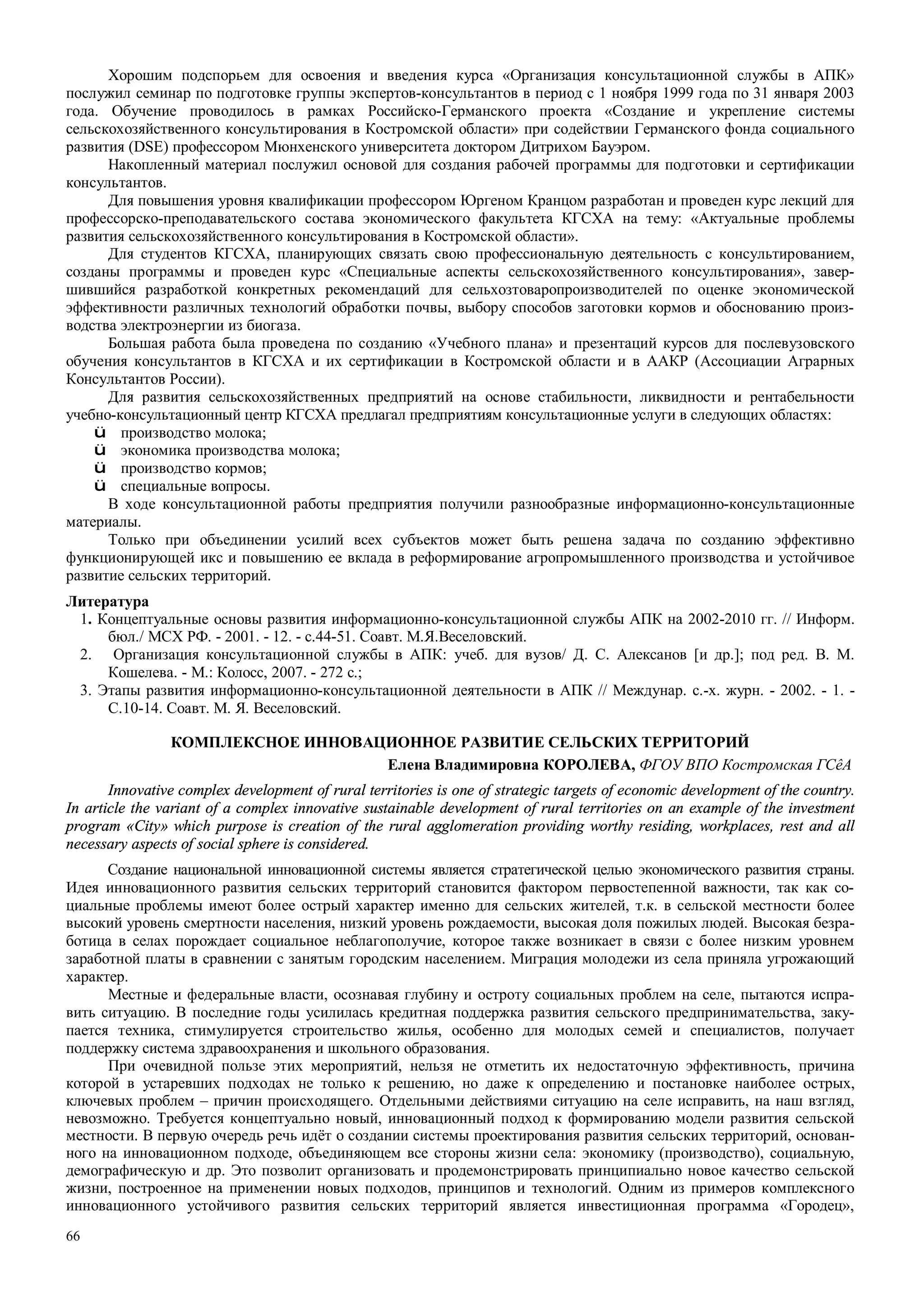 66
Хорошим подспорьем для освоения и введения курса «Организация консультационной службы в АПК»
послужил семинар по подготовке группы экспертов-консультантов в период с 1 ноября 1999 года по 31 января 2003
года. Обучение проводилось в рамках Российско-Германского проекта «Создание и укрепление системы
сельскохозяйственного консультирования в Костромской области» при содействии Германского фонда социального
развития (DSE) профессором Мюнхенского университета доктором Дитрихом Бауэром.
Накопленный материал послужил основой для создания рабочей программы для подготовки и сертификации
консультантов.
Для повышения уровня квалификации профессором Юргеном Кранцом разработан и проведен курс лекций для
профессорско-преподавательского состава экономического факультета КГСХА на тему: «Актуальные проблемы
развития сельскохозяйственного консультирования в Костромской области».
Для студентов КГСХА, планирующих связать свою профессиональную деятельность с консультированием,
созданы программы и проведен курс «Специальные аспекты сельскохозяйственного консультирования», завер-
шившийся разработкой конкретных рекомендаций для сельхозтоваропроизводителей по оценке экономической
эффективности различных технологий обработки почвы, выбору способов заготовки кормов и обоснованию произ-
водства электроэнергии из биогаза.
Большая работа была проведена по созданию «Учебного плана» и презентаций курсов для послевузовского
обучения консультантов в КГСХА и их сертификации в Костромской области и в ААКР (Ассоциации Аграрных
Консультантов России).
Для развития сельскохозяйственных предприятий на основе стабильности, ликвидности и рентабельности
учебно-консультационный центр КГСХА предлагал предприятиям консультационные услуги в следующих областях:
ü производство молока;
ü экономика производства молока;
ü производство кормов;
ü специальные вопросы.
В ходе консультационной работы предприятия получили разнообразные информационно-консультационные
материалы.
Только при объединении усилий всех субъектов может быть решена задача по созданию эффективно
функционирующей икс и повышению ее вклада в реформирование агропромышленного производства и устойчивое
развитие сельских территорий.
Литература
1. Концептуальные основы развития информационно-консультационной службы АПК на 2002-2010 гг. // Информ.
бюл./ МСХ РФ. - 2001. - 12. - с.44-51. Соавт. М.Я.Веселовский.
2. Организация консультационной службы в АПК: учеб. для вузов/ Д. С. Алексанов [и др.]; под ред. В. М.
Кошелева. - М.: Колосс, 2007. - 272 с.;
3. Этапы развития информационно-консультационной деятельности в АПК // Междунар. с.-х. журн. - 2002. - 1. -
С.10-14. Соавт. М. Я. Веселовский.
КОМПЛЕКСНОЕ ИННОВАЦИОННОЕ РАЗВИТИЕ СЕЛЬСКИХ ТЕРРИТОРИЙ
Елена Владимировна КОРОЛЕВА, ФГОУ ВПО Костромская ГСêА
Innovative complex development of rural territories is one of strategic targets of economic development of the country.
In article the variant of a complex innovative sustainable development of rural territories on an example of the investment
program «City» which purpose is creation of the rural agglomeration providing worthy residing, workplaces, rest and all
necessary aspects of social sphere is considered.
Создание национальной инновационной системы является стратегической целью экономического развития страны.
Идея инновационного развития сельских территорий становится фактором первостепенной важности, так как со-
циальные проблемы имеют более острый характер именно для сельских жителей, т.к. в сельской местности более
высокий уровень смертности населения, низкий уровень рождаемости, высокая доля пожилых людей. Высокая безра-
ботица в селах порождает социальное неблагополучие, которое также возникает в связи с более низким уровнем
заработной платы в сравнении с занятым городским населением. Миграция молодежи из села приняла угрожающий
характер.
Местные и федеральные власти, осознавая глубину и остроту социальных проблем на селе, пытаются испра-
вить ситуацию. В последние годы усилилась кредитная поддержка развития сельского предпринимательства, заку-
пается техника, стимулируется строительство жилья, особенно для молодых семей и специалистов, получает
поддержку система здравоохранения и школьного образования.
При очевидной пользе этих мероприятий, нельзя не отметить их недостаточную эффективность, причина
которой в устаревших подходах не только к решению, но даже к определению и постановке наиболее острых,
ключевых проблем – причин происходящего. Отдельными действиями ситуацию на селе исправить, на наш взгляд,
невозможно. Требуется концептуально новый, инновационный подход к формированию модели развития сельской
местности. В первую очередь речь идёт о создании системы проектирования развития сельских территорий, основан-
ного на инновационном подходе, объединяющем все стороны жизни села: экономику (производство), социальную,
демографическую и др. Это позволит организовать и продемонстрировать принципиально новое качество сельской
жизни, построенное на применении новых подходов, принципов и технологий. Одним из примеров комплексного
инновационного устойчивого развития сельских территорий является инвестиционная программа «Городец»,
 