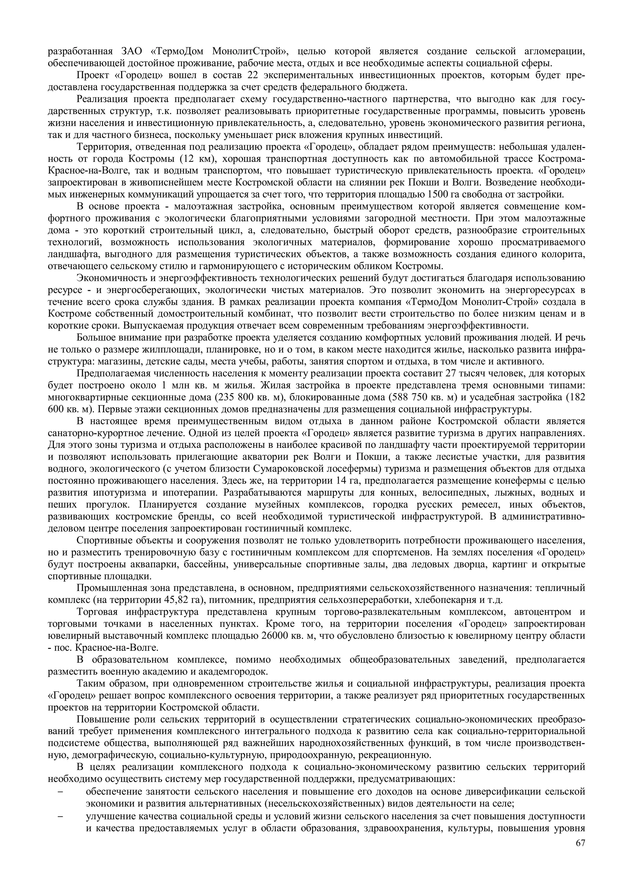 67
разработанная ЗАО «ТермоДом МонолитСтрой», целью которой является создание сельской агломерации,
обеспечивающей достойное проживание, рабочие места, отдых и все необходимые аспекты социальной сферы.
Проект «Городец» вошел в состав 22 экспериментальных инвестиционных проектов, которым будет пре-
доставлена государственная поддержка за счет средств федерального бюджета.
Реализация проекта предполагает схему государственно-частного партнерства, что выгодно как для госу-
дарственных структур, т.к. позволяет реализовывать приоритетные государственные программы, повысить уровень
жизни населения и инвестиционную привлекательность, а, следовательно, уровень экономического развития региона,
так и для частного бизнеса, поскольку уменьшает риск вложения крупных инвестиций.
Территория, отведенная под реализацию проекта «Городец», обладает рядом преимуществ: небольшая удален-
ность от города Костромы (12 км), хорошая транспортная доступность как по автомобильной трассе Кострома-
Красное-на-Волге, так и водным транспортом, что повышает туристическую привлекательность проекта. «Городец»
запроектирован в живописнейшем месте Костромской области на слиянии рек Покши и Волги. Возведение необходи-
мых инженерных коммуникаций упрощается за счет того, что территория площадью 1500 га свободна от застройки.
В основе проекта - малоэтажная застройка, основным преимуществом которой является совмещение ком-
фортного проживания с экологически благоприятными условиями загородной местности. При этом малоэтажные
дома - это короткий строительный цикл, а, следовательно, быстрый оборот средств, разнообразие строительных
технологий, возможность использования экологичных материалов, формирование хорошо просматриваемого
ландшафта, выгодного для размещения туристических объектов, а также возможность создания единого колорита,
отвечающего сельскому стилю и гармонирующего с историческим обликом Костромы.
Экономичность и энергоэффективность технологических решений будут достигаться благодаря использованию
ресурсе - и энергосберегающих, экологически чистых материалов. Это позволит экономить на энергоресурсах в
течение всего срока службы здания. В рамках реализации проекта компания «ТермоДом Монолит-Строй» создала в
Костроме собственный домостроительный комбинат, что позволит вести строительство по более низким ценам и в
короткие сроки. Выпускаемая продукция отвечает всем современным требованиям энергоэффективности.
Большое внимание при разработке проекта уделяется созданию комфортных условий проживания людей. И речь
не только о размере жилплощади, планировке, но и о том, в каком месте находится жилье, насколько развита инфра-
структура: магазины, детские сады, места учебы, работы, занятия спортом и отдыха, в том числе и активного.
Предполагаемая численность населения к моменту реализации проекта составит 27 тысяч человек, для которых
будет построено около 1 млн кв. м жилья. Жилая застройка в проекте представлена тремя основными типами:
многоквартирные секционные дома (235 800 кв. м), блокированные дома (588 750 кв. м) и усадебная застройка (182
600 кв. м). Первые этажи секционных домов предназначены для размещения социальной инфраструктуры.
В настоящее время преимущественным видом отдыха в данном районе Костромской области является
санаторно-курортное лечение. Одной из целей проекта «Городец» является развитие туризма в других направлениях.
Для этого зоны туризма и отдыха расположены в наиболее красивой по ландшафту части проектируемой территории
и позволяют использовать прилегающие акватории рек Волги и Покши, а также лесистые участки, для развития
водного, экологического (с учетом близости Сумароковской лосефермы) туризма и размещения объектов для отдыха
постоянно проживающего населения. Здесь же, на территории 14 га, предполагается размещение конефермы с целью
развития ипотуризма и ипотерапии. Разрабатываются маршруты для конных, велосипедных, лыжных, водных и
пеших прогулок. Планируется создание музейных комплексов, городка русских ремесел, иных объектов,
развивающих костромские бренды, со всей необходимой туристической инфраструктурой. В административно-
деловом центре поселения запроектирован гостиничный комплекс.
Спортивные объекты и сооружения позволят не только удовлетворить потребности проживающего населения,
но и разместить тренировочную базу с гостиничным комплексом для спортсменов. На землях поселения «Городец»
будут построены аквапарки, бассейны, универсальные спортивные залы, два ледовых дворца, картинг и открытые
спортивные площадки.
Промышленная зона представлена, в основном, предприятиями сельскохозяйственного назначения: тепличный
комплекс (на территории 45,82 га), питомник, предприятия сельхозпереработки, хлебопекарня и т.д.
Торговая инфраструктура представлена крупным торгово-развлекательным комплексом, автоцентром и
торговыми точками в населенных пунктах. Кроме того, на территории поселения «Городец» запроектирован
ювелирный выставочный комплекс площадью 26000 кв. м, что обусловлено близостью к ювелирному центру области
- пос. Красное-на-Волге.
В образовательном комплексе, помимо необходимых общеобразовательных заведений, предполагается
разместить военную академию и академгородок.
Таким образом, при одновременном строительстве жилья и социальной инфраструктуры, реализация проекта
«Городец» решает вопрос комплексного освоения территории, а также реализует ряд приоритетных государственных
проектов на территории Костромской области.
Повышение роли сельских территорий в осуществлении стратегических социально-экономических преобразо-
ваний требует применения комплексного интегрального подхода к развитию села как социально-территориальной
подсистеме общества, выполняющей ряд важнейших народнохозяйственных функций, в том числе производствен-
ную, демографическую, социально-культурную, природоохранную, рекреационную.
В целях реализации комплексного подхода к социально-экономическому развитию сельских территорий
необходимо осуществить систему мер государственной поддержки, предусматривающих:
− обеспечение занятости сельского населения и повышение его доходов на основе диверсификации сельской
экономики и развития альтернативных (несельскохозяйственных) видов деятельности на селе;
− улучшение качества социальной среды и условий жизни сельского населения за счет повышения доступности
и качества предоставляемых услуг в области образования, здравоохранения, культуры, повышения уровня
 