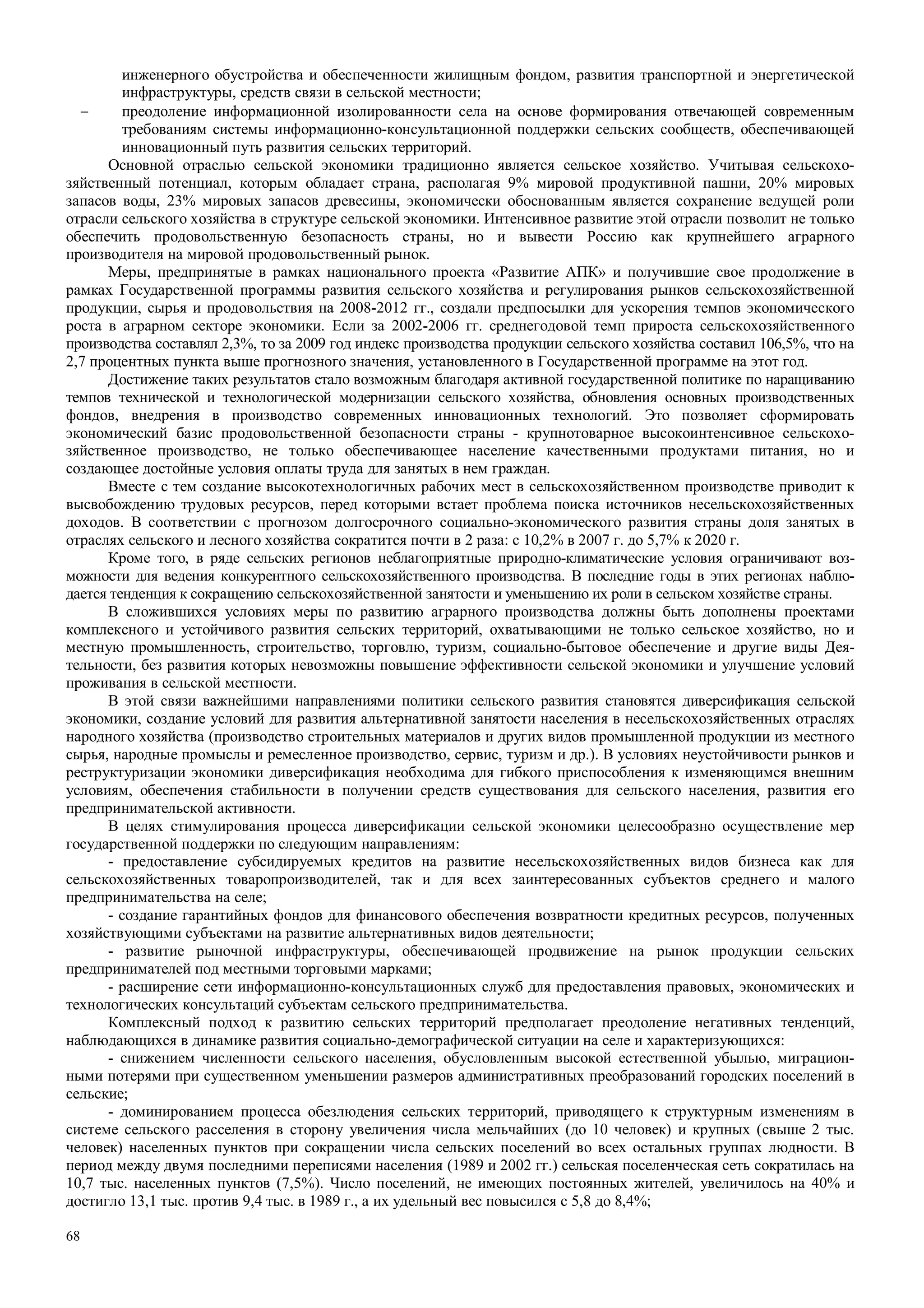 68
инженерного обустройства и обеспеченности жилищным фондом, развития транспортной и энергетической
инфраструктуры, средств связи в сельской местности;
− преодоление информационной изолированности села на основе формирования отвечающей современным
требованиям системы информационно-консультационной поддержки сельских сообществ, обеспечивающей
инновационный путь развития сельских территорий.
Основной отраслью сельской экономики традиционно является сельское хозяйство. Учитывая сельскохо-
зяйственный потенциал, которым обладает страна, располагая 9% мировой продуктивной пашни, 20% мировых
запасов воды, 23% мировых запасов древесины, экономически обоснованным является сохранение ведущей роли
отрасли сельского хозяйства в структуре сельской экономики. Интенсивное развитие этой отрасли позволит не только
обеспечить продовольственную безопасность страны, но и вывести Россию как крупнейшего аграрного
производителя на мировой продовольственный рынок.
Меры, предпринятые в рамках национального проекта «Развитие АПК» и получившие свое продолжение в
рамках Государственной программы развития сельского хозяйства и регулирования рынков сельскохозяйственной
продукции, сырья и продовольствия на 2008-2012 гг., создали предпосылки для ускорения темпов экономического
роста в аграрном секторе экономики. Если за 2002-2006 гг. среднегодовой темп прироста сельскохозяйственного
производства составлял 2,3%, то за 2009 год индекс производства продукции сельского хозяйства составил 106,5%, что на
2,7 процентных пункта выше прогнозного значения, установленного в Государственной программе на этот год.
Достижение таких результатов стало возможным благодаря активной государственной политике по наращиванию
темпов технической и технологической модернизации сельского хозяйства, обновления основных производственных
фондов, внедрения в производство современных инновационных технологий. Это позволяет сформировать
экономический базис продовольственной безопасности страны - крупнотоварное высокоинтенсивное сельскохо-
зяйственное производство, не только обеспечивающее население качественными продуктами питания, но и
создающее достойные условия оплаты труда для занятых в нем граждан.
Вместе с тем создание высокотехнологичных рабочих мест в сельскохозяйственном производстве приводит к
высвобождению трудовых ресурсов, перед которыми встает проблема поиска источников несельскохозяйственных
доходов. В соответствии с прогнозом долгосрочного социально-экономического развития страны доля занятых в
отраслях сельского и лесного хозяйства сократится почти в 2 раза: с 10,2% в 2007 г. до 5,7% к 2020 г.
Кроме того, в ряде сельских регионов неблагоприятные природно-климатические условия ограничивают воз-
можности для ведения конкурентного сельскохозяйственного производства. В последние годы в этих регионах наблю-
дается тенденция к сокращению сельскохозяйственной занятости и уменьшению их роли в сельском хозяйстве страны.
В сложившихся условиях меры по развитию аграрного производства должны быть дополнены проектами
комплексного и устойчивого развития сельских территорий, охватывающими не только сельское хозяйство, но и
местную промышленность, строительство, торговлю, туризм, социально-бытовое обеспечение и другие виды Дея-
тельности, без развития которых невозможны повышение эффективности сельской экономики и улучшение условий
проживания в сельской местности.
В этой связи важнейшими направлениями политики сельского развития становятся диверсификация сельской
экономики, создание условий для развития альтернативной занятости населения в несельскохозяйственных отраслях
народного хозяйства (производство строительных материалов и других видов промышленной продукции из местного
сырья, народные промыслы и ремесленное производство, сервис, туризм и др.). В условиях неустойчивости рынков и
реструктуризации экономики диверсификация необходима для гибкого приспособления к изменяющимся внешним
условиям, обеспечения стабильности в получении средств существования для сельского населения, развития его
предпринимательской активности.
В целях стимулирования процесса диверсификации сельской экономики целесообразно осуществление мер
государственной поддержки по следующим направлениям:
- предоставление субсидируемых кредитов на развитие несельскохозяйственных видов бизнеса как для
сельскохозяйственных товаропроизводителей, так и для всех заинтересованных субъектов среднего и малого
предпринимательства на селе;
- создание гарантийных фондов для финансового обеспечения возвратности кредитных ресурсов, полученных
хозяйствующими субъектами на развитие альтернативных видов деятельности;
- развитие рыночной инфраструктуры, обеспечивающей продвижение на рынок продукции сельских
предпринимателей под местными торговыми марками;
- расширение сети информационно-консультационных служб для предоставления правовых, экономических и
технологических консультаций субъектам сельского предпринимательства.
Комплексный подход к развитию сельских территорий предполагает преодоление негативных тенденций,
наблюдающихся в динамике развития социально-демографической ситуации на селе и характеризующихся:
- снижением численности сельского населения, обусловленным высокой естественной убылью, миграцион-
ными потерями при существенном уменьшении размеров административных преобразований городских поселений в
сельские;
- доминированием процесса обезлюдения сельских территорий, приводящего к структурным изменениям в
системе сельского расселения в сторону увеличения числа мельчайших (до 10 человек) и крупных (свыше 2 тыс.
человек) населенных пунктов при сокращении числа сельских поселений во всех остальных группах людности. В
период между двумя последними переписями населения (1989 и 2002 гг.) сельская поселенческая сеть сократилась на
10,7 тыс. населенных пунктов (7,5%). Число поселений, не имеющих постоянных жителей, увеличилось на 40% и
достигло 13,1 тыс. против 9,4 тыс. в 1989 г., а их удельный вес повысился с 5,8 до 8,4%;
 