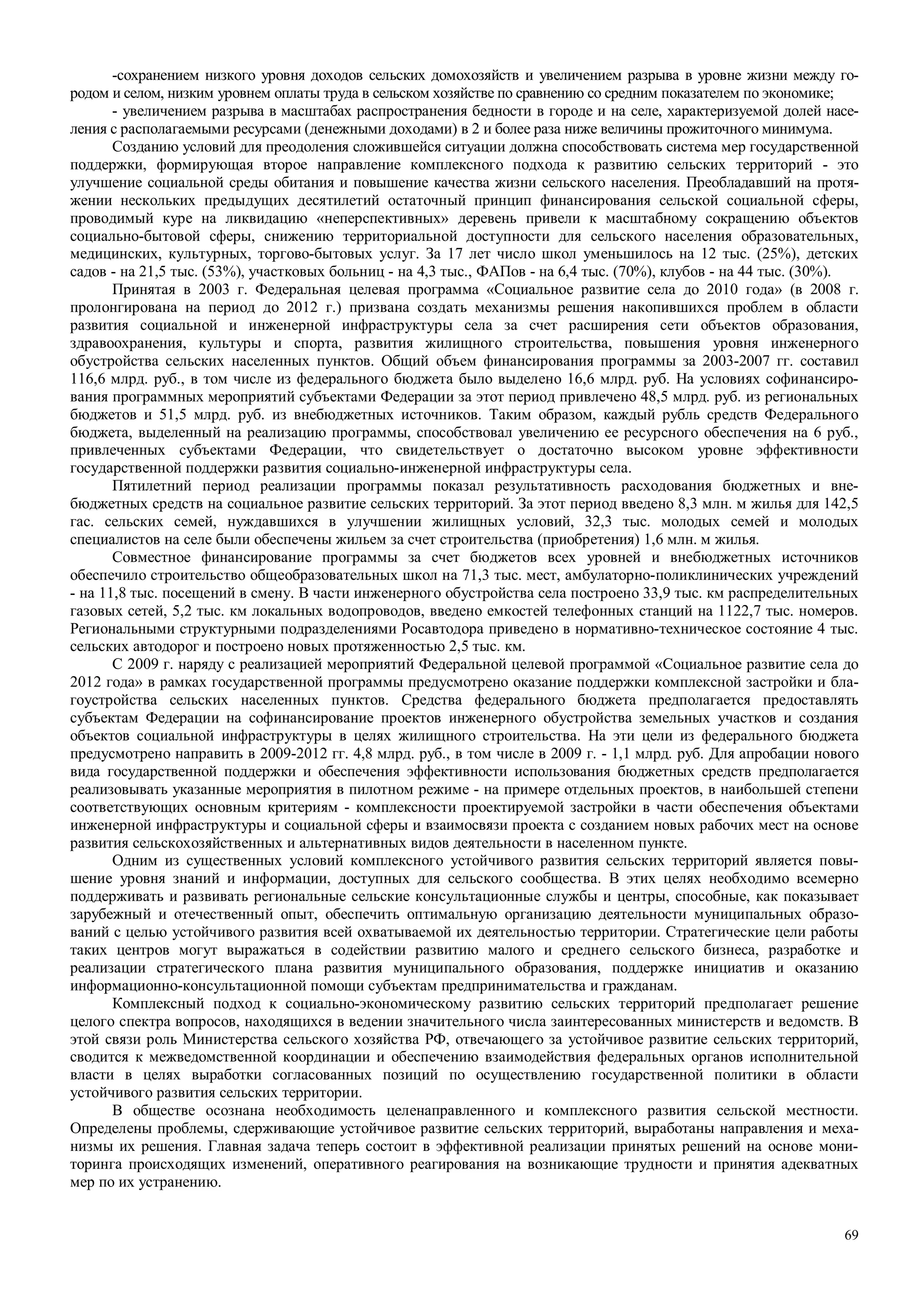 69
-сохранением низкого уровня доходов сельских домохозяйств и увеличением разрыва в уровне жизни между го-
родом и селом, низким уровнем оплаты труда в сельском хозяйстве по сравнению со средним показателем по экономике;
- увеличением разрыва в масштабах распространения бедности в городе и на селе, характеризуемой долей насе-
ления с располагаемыми ресурсами (денежными доходами) в 2 и более раза ниже величины прожиточного минимума.
Созданию условий для преодоления сложившейся ситуации должна способствовать система мер государственной
поддержки, формирующая второе направление комплексного подхода к развитию сельских территорий - это
улучшение социальной среды обитания и повышение качества жизни сельского населения. Преобладавший на протя-
жении нескольких предыдущих десятилетий остаточный принцип финансирования сельской социальной сферы,
проводимый куре на ликвидацию «неперспективных» деревень привели к масштабному сокращению объектов
социально-бытовой сферы, снижению территориальной доступности для сельского населения образовательных,
медицинских, культурных, торгово-бытовых услуг. За 17 лет число школ уменьшилось на 12 тыс. (25%), детских
садов - на 21,5 тыс. (53%), участковых больниц - на 4,3 тыс., ФАПов - на 6,4 тыс. (70%), клубов - на 44 тыс. (30%).
Принятая в 2003 г. Федеральная целевая программа «Социальное развитие села до 2010 года» (в 2008 г.
пролонгирована на период до 2012 г.) призвана создать механизмы решения накопившихся проблем в области
развития социальной и инженерной инфраструктуры села за счет расширения сети объектов образования,
здравоохранения, культуры и спорта, развития жилищного строительства, повышения уровня инженерного
обустройства сельских населенных пунктов. Общий объем финансирования программы за 2003-2007 гг. составил
116,6 млрд. руб., в том числе из федерального бюджета было выделено 16,6 млрд. руб. На условиях софинансиро-
вания программных мероприятий субъектами Федерации за этот период привлечено 48,5 млрд. руб. из региональных
бюджетов и 51,5 млрд. руб. из внебюджетных источников. Таким образом, каждый рубль средств Федерального
бюджета, выделенный на реализацию программы, способствовал увеличению ее ресурсного обеспечения на 6 руб.,
привлеченных субъектами Федерации, что свидетельствует о достаточно высоком уровне эффективности
государственной поддержки развития социально-инженерной инфраструктуры села.
Пятилетний период реализации программы показал результативность расходования бюджетных и вне-
бюджетных средств на социальное развитие сельских территорий. За этот период введено 8,3 млн. м жилья для 142,5
гас. сельских семей, нуждавшихся в улучшении жилищных условий, 32,3 тыс. молодых семей и молодых
специалистов на селе были обеспечены жильем за счет строительства (приобретения) 1,6 млн. м жилья.
Совместное финансирование программы за счет бюджетов всех уровней и внебюджетных источников
обеспечило строительство общеобразовательных школ на 71,3 тыс. мест, амбулаторно-поликлинических учреждений
- на 11,8 тыс. посещений в смену. В части инженерного обустройства села построено 33,9 тыс. км распределительных
газовых сетей, 5,2 тыс. км локальных водопроводов, введено емкостей телефонных станций на 1122,7 тыс. номеров.
Региональными структурными подразделениями Росавтодора приведено в нормативно-техническое состояние 4 тыс.
сельских автодорог и построено новых протяженностью 2,5 тыс. км.
С 2009 г. наряду с реализацией мероприятий Федеральной целевой программой «Социальное развитие села до
2012 года» в рамках государственной программы предусмотрено оказание поддержки комплексной застройки и бла-
гоустройства сельских населенных пунктов. Средства федерального бюджета предполагается предоставлять
субъектам Федерации на софинансирование проектов инженерного обустройства земельных участков и создания
объектов социальной инфраструктуры в целях жилищного строительства. На эти цели из федерального бюджета
предусмотрено направить в 2009-2012 гг. 4,8 млрд. руб., в том числе в 2009 г. - 1,1 млрд. руб. Для апробации нового
вида государственной поддержки и обеспечения эффективности использования бюджетных средств предполагается
реализовывать указанные мероприятия в пилотном режиме - на примере отдельных проектов, в наибольшей степени
соответствующих основным критериям - комплексности проектируемой застройки в части обеспечения объектами
инженерной инфраструктуры и социальной сферы и взаимосвязи проекта с созданием новых рабочих мест на основе
развития сельскохозяйственных и альтернативных видов деятельности в населенном пункте.
Одним из существенных условий комплексного устойчивого развития сельских территорий является повы-
шение уровня знаний и информации, доступных для сельского сообщества. В этих целях необходимо всемерно
поддерживать и развивать региональные сельские консультационные службы и центры, способные, как показывает
зарубежный и отечественный опыт, обеспечить оптимальную организацию деятельности муниципальных образо-
ваний с целью устойчивого развития всей охватываемой их деятельностью территории. Стратегические цели работы
таких центров могут выражаться в содействии развитию малого и среднего сельского бизнеса, разработке и
реализации стратегического плана развития муниципального образования, поддержке инициатив и оказанию
информационно-консультационной помощи субъектам предпринимательства и гражданам.
Комплексный подход к социально-экономическому развитию сельских территорий предполагает решение
целого спектра вопросов, находящихся в ведении значительного числа заинтересованных министерств и ведомств. В
этой связи роль Министерства сельского хозяйства РФ, отвечающего за устойчивое развитие сельских территорий,
сводится к межведомственной координации и обеспечению взаимодействия федеральных органов исполнительной
власти в целях выработки согласованных позиций по осуществлению государственной политики в области
устойчивого развития сельских территории.
В обществе осознана необходимость целенаправленного и комплексного развития сельской местности.
Определены проблемы, сдерживающие устойчивое развитие сельских территорий, выработаны направления и меха-
низмы их решения. Главная задача теперь состоит в эффективной реализации принятых решений на основе мони-
торинга происходящих изменений, оперативного реагирования на возникающие трудности и принятия адекватных
мер по их устранению.
 