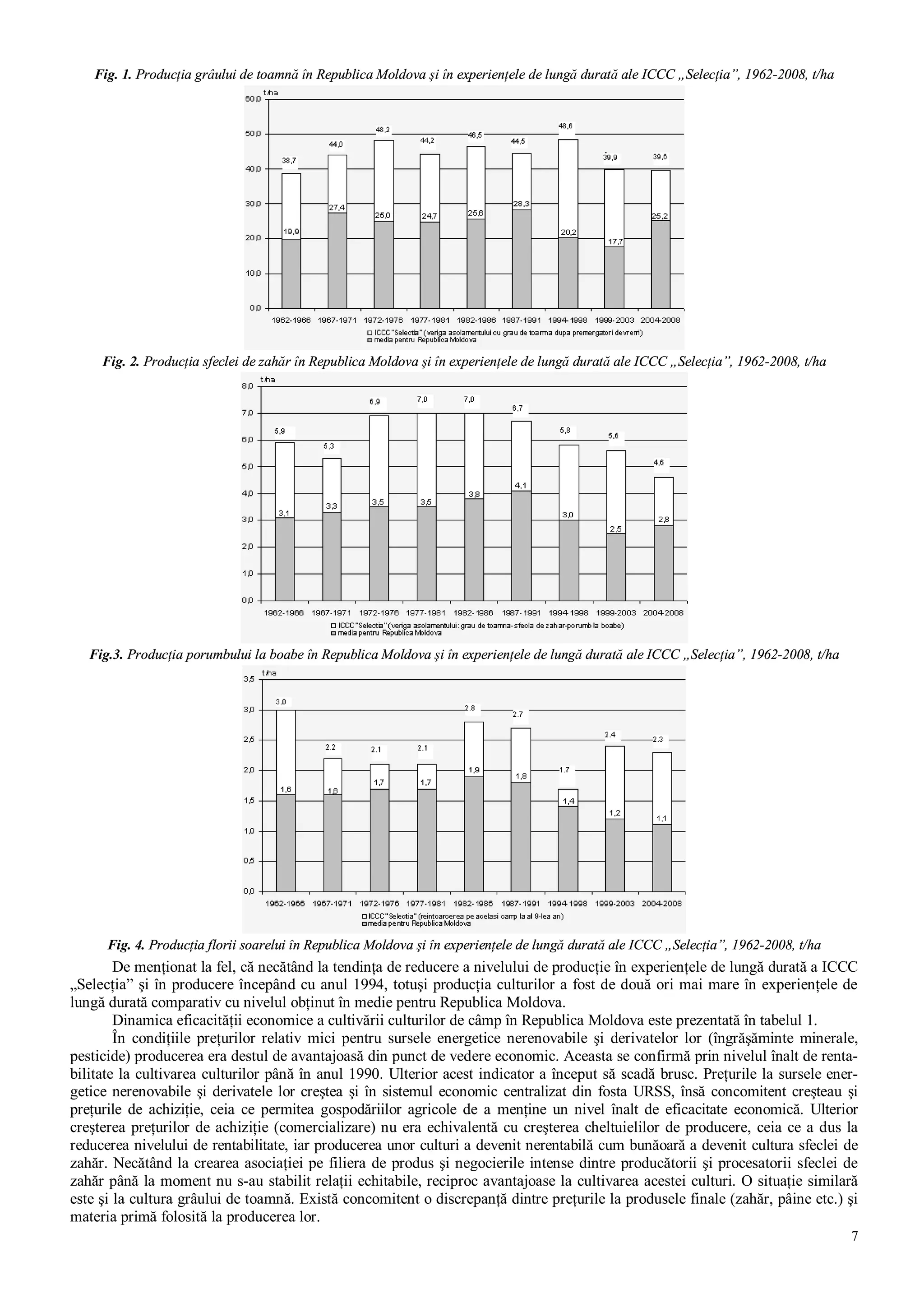 7
Fig. 1. Producţia grâului de toamnă în Republica Moldova şi în experienţele de lungă durată ale ICCC „Selecţia”, 1962-2008, t/ha
Fig. 2. Producţia sfeclei de zahăr în Republica Moldova şi în experienţele de lungă durată ale ICCC „Selecţia”, 1962-2008, t/ha
Fig.3. Producţia porumbului la boabe în Republica Moldova şi în experienţele de lungă durată ale ICCC „Selecţia”, 1962-2008, t/ha
Fig. 4. Producţia florii soarelui în Republica Moldova şi în experienţele de lungă durată ale ICCC „Selecţia”, 1962-2008, t/ha
De menţionat la fel, că necătând la tendinţa de reducere a nivelului de producţie în experienţele de lungă durată a ICCC
„Selecţia” şi în producere începând cu anul 1994, totuşi producţia culturilor a fost de două ori mai mare în experienţele de
lungă durată comparativ cu nivelul obţinut în medie pentru Republica Moldova.
Dinamica eficacităţii economice a cultivării culturilor de câmp în Republica Moldova este prezentată în tabelul 1.
În condiţiile preţurilor relativ mici pentru sursele energetice nerenovabile şi derivatelor lor (îngrăşăminte minerale,
pesticide) producerea era destul de avantajoasă din punct de vedere economic. Aceasta se confirmă prin nivelul înalt de renta-
bilitate la cultivarea culturilor până în anul 1990. Ulterior acest indicator a început să scadă brusc. Preţurile la sursele ener-
getice nerenovabile şi derivatele lor creştea şi în sistemul economic centralizat din fosta URSS, însă concomitent creşteau şi
preţurile de achiziţie, ceia ce permitea gospodăriilor agricole de a menţine un nivel înalt de eficacitate economică. Ulterior
creşterea preţurilor de achiziţie (comercializare) nu era echivalentă cu creşterea cheltuielilor de producere, ceia ce a dus la
reducerea nivelului de rentabilitate, iar producerea unor culturi a devenit nerentabilă cum bunăoară a devenit cultura sfeclei de
zahăr. Necătând la crearea asociaţiei pe filiera de produs şi negocierile intense dintre producătorii şi procesatorii sfeclei de
zahăr până la moment nu s-au stabilit relaţii echitabile, reciproc avantajoase la cultivarea acestei culturi. O situaţie similară
este şi la cultura grâului de toamnă. Există concomitent o discrepanţă dintre preţurile la produsele finale (zahăr, pâine etc.) şi
materia primă folosită la producerea lor.
 