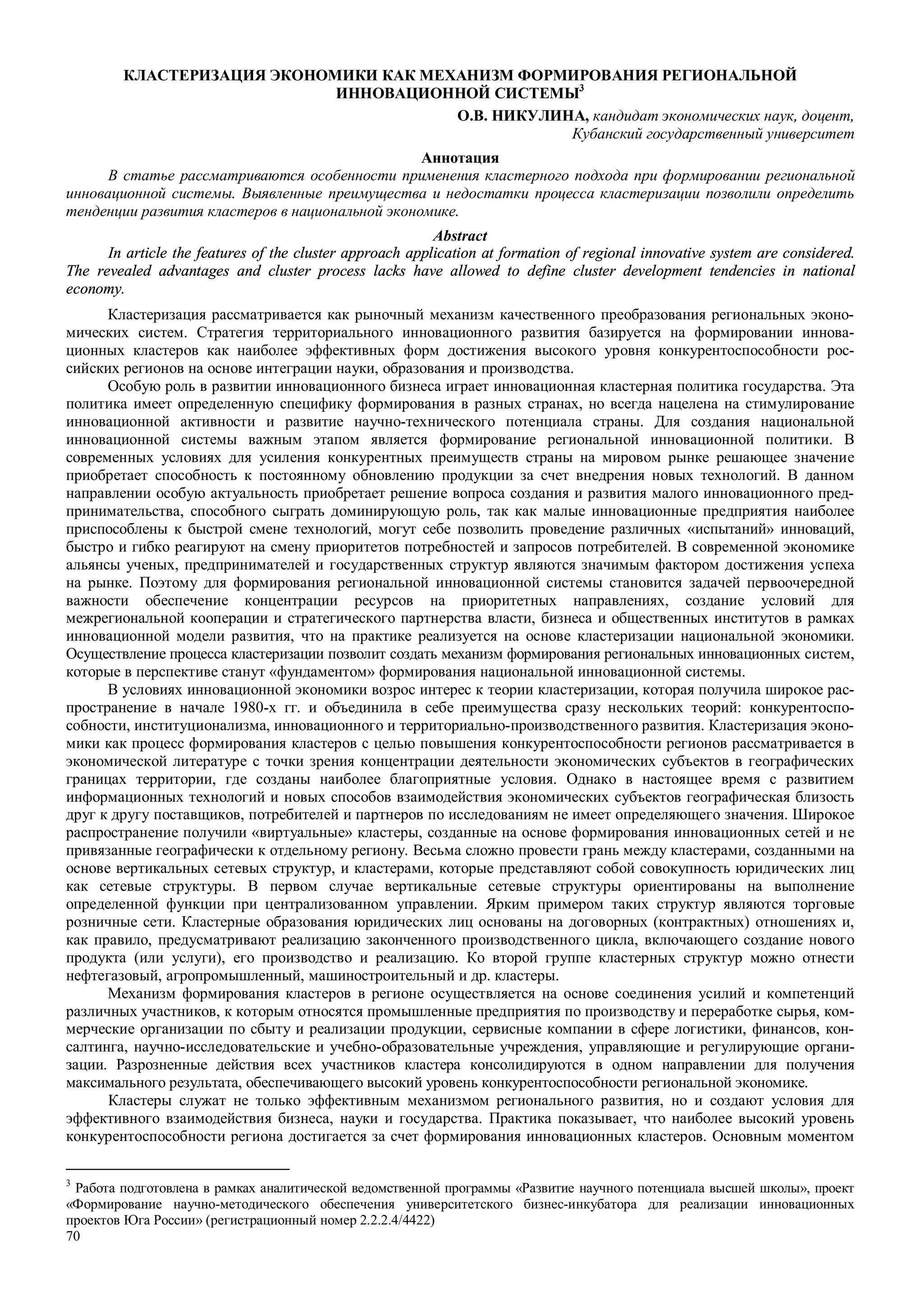 70
КЛАСТЕРИЗАЦИЯ ЭКОНОМИКИ КАК МЕХАНИЗМ ФОРМИРОВАНИЯ РЕГИОНАЛЬНОЙ
ИННОВАЦИОННОЙ СИСТЕМЫ3
О.В. НИКУЛИНА, кандидат экономических наук, доцент,
Кубанский государственный университет
Аннотация
В статье рассматриваются особенности применения кластерного подхода при формировании региональной
инновационной системы. Выявленные преимущества и недостатки процесса кластеризации позволили определить
тенденции развития кластеров в национальной экономике.
Abstract
In article the features of the cluster approach application at formation of regional innovative system are considered.
The revealed advantages and cluster process lacks have allowed to define cluster development tendencies in national
economy.
Кластеризация рассматривается как рыночный механизм качественного преобразования региональных эконо-
мических систем. Стратегия территориального инновационного развития базируется на формировании иннова-
ционных кластеров как наиболее эффективных форм достижения высокого уровня конкурентоспособности рос-
сийских регионов на основе интеграции науки, образования и производства.
Особую роль в развитии инновационного бизнеса играет инновационная кластерная политика государства. Эта
политика имеет определенную специфику формирования в разных странах, но всегда нацелена на стимулирование
инновационной активности и развитие научно-технического потенциала страны. Для создания национальной
инновационной системы важным этапом является формирование региональной инновационной политики. В
современных условиях для усиления конкурентных преимуществ страны на мировом рынке решающее значение
приобретает способность к постоянному обновлению продукции за счет внедрения новых технологий. В данном
направлении особую актуальность приобретает решение вопроса создания и развития малого инновационного пред-
принимательства, способного сыграть доминирующую роль, так как малые инновационные предприятия наиболее
приспособлены к быстрой смене технологий, могут себе позволить проведение различных «испытаний» инноваций,
быстро и гибко реагируют на смену приоритетов потребностей и запросов потребителей. В современной экономике
альянсы ученых, предпринимателей и государственных структур являются значимым фактором достижения успеха
на рынке. Поэтому для формирования региональной инновационной системы становится задачей первоочередной
важности обеспечение концентрации ресурсов на приоритетных направлениях, создание условий для
межрегиональной кооперации и стратегического партнерства власти, бизнеса и общественных институтов в рамках
инновационной модели развития, что на практике реализуется на основе кластеризации национальной экономики.
Осуществление процесса кластеризации позволит создать механизм формирования региональных инновационных систем,
которые в перспективе станут «фундаментом» формирования национальной инновационной системы.
В условиях инновационной экономики возрос интерес к теории кластеризации, которая получила широкое рас-
пространение в начале 1980-х гг. и объединила в себе преимущества сразу нескольких теорий: конкурентоспо-
собности, институционализма, инновационного и территориально-производственного развития. Кластеризация эконо-
мики как процесс формирования кластеров с целью повышения конкурентоспособности регионов рассматривается в
экономической литературе с точки зрения концентрации деятельности экономических субъектов в географических
границах территории, где созданы наиболее благоприятные условия. Однако в настоящее время с развитием
информационных технологий и новых способов взаимодействия экономических субъектов географическая близость
друг к другу поставщиков, потребителей и партнеров по исследованиям не имеет определяющего значения. Широкое
распространение получили «виртуальные» кластеры, созданные на основе формирования инновационных сетей и не
привязанные географически к отдельному региону. Весьма сложно провести грань между кластерами, созданными на
основе вертикальных сетевых структур, и кластерами, которые представляют собой совокупность юридических лиц
как сетевые структуры. В первом случае вертикальные сетевые структуры ориентированы на выполнение
определенной функции при централизованном управлении. Ярким примером таких структур являются торговые
розничные сети. Кластерные образования юридических лиц основаны на договорных (контрактных) отношениях и,
как правило, предусматривают реализацию законченного производственного цикла, включающего создание нового
продукта (или услуги), его производство и реализацию. Ко второй группе кластерных структур можно отнести
нефтегазовый, агропромышленный, машиностроительный и др. кластеры.
Механизм формирования кластеров в регионе осуществляется на основе соединения усилий и компетенций
различных участников, к которым относятся промышленные предприятия по производству и переработке сырья, ком-
мерческие организации по сбыту и реализации продукции, сервисные компании в сфере логистики, финансов, кон-
салтинга, научно-исследовательские и учебно-образовательные учреждения, управляющие и регулирующие органи-
зации. Разрозненные действия всех участников кластера консолидируются в одном направлении для получения
максимального результата, обеспечивающего высокий уровень конкурентоспособности региональной экономике.
Кластеры служат не только эффективным механизмом регионального развития, но и создают условия для
эффективного взаимодействия бизнеса, науки и государства. Практика показывает, что наиболее высокий уровень
конкурентоспособности региона достигается за счет формирования инновационных кластеров. Основным моментом
3
Работа подготовлена в рамках аналитической ведомственной программы «Развитие научного потенциала высшей школы», проект
«Формирование научно-методического обеспечения университетского бизнес-инкубатора для реализации инновационных
проектов Юга России» (регистрационный номер 2.2.2.4/4422)
 