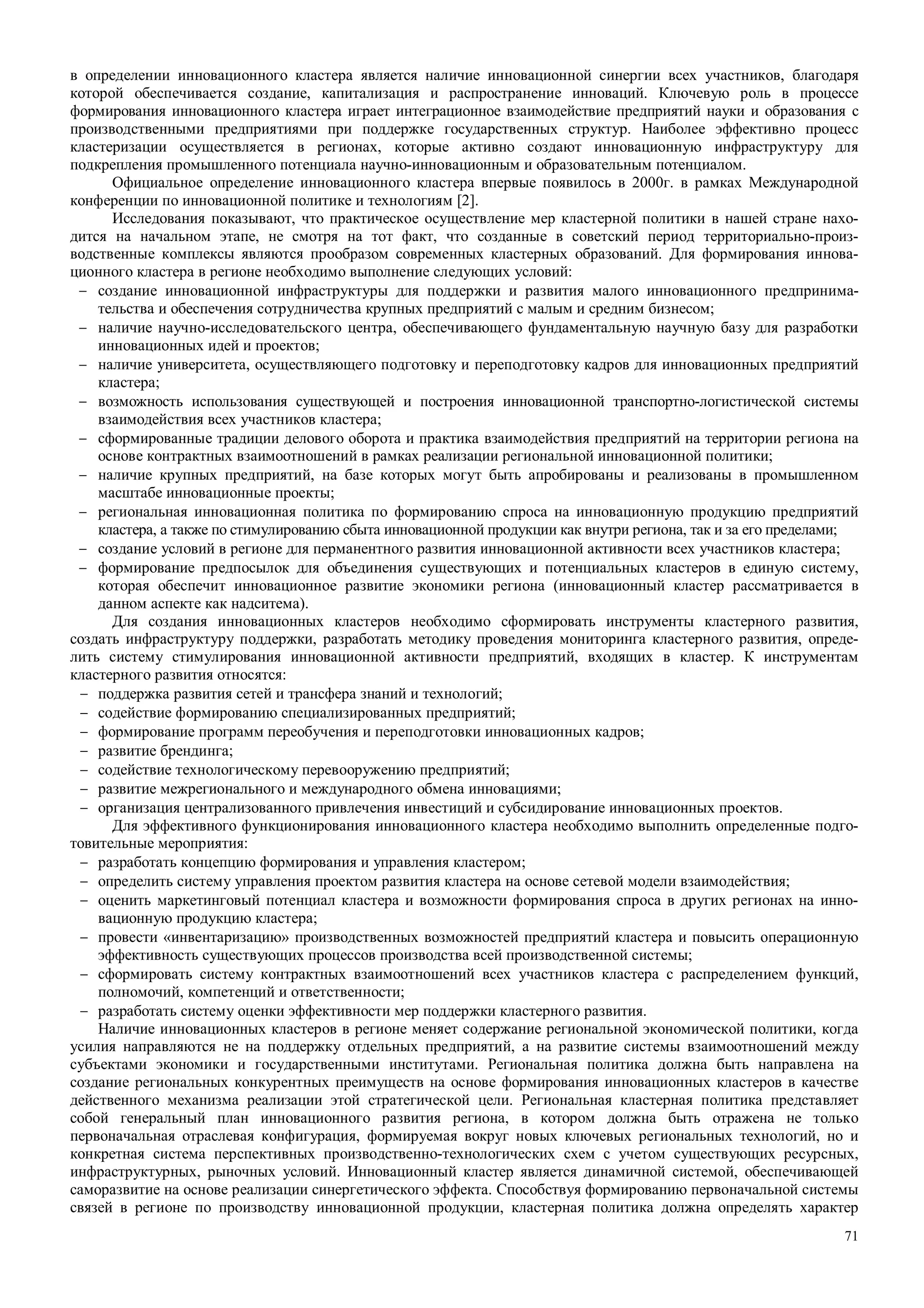 71
в определении инновационного кластера является наличие инновационной синергии всех участников, благодаря
которой обеспечивается создание, капитализация и распространение инноваций. Ключевую роль в процессе
формирования инновационного кластера играет интеграционное взаимодействие предприятий науки и образования с
производственными предприятиями при поддержке государственных структур. Наиболее эффективно процесс
кластеризации осуществляется в регионах, которые активно создают инновационную инфраструктуру для
подкрепления промышленного потенциала научно-инновационным и образовательным потенциалом.
Официальное определение инновационного кластера впервые появилось в 2000г. в рамках Международной
конференции по инновационной политике и технологиям [2].
Исследования показывают, что практическое осуществление мер кластерной политики в нашей стране нахо-
дится на начальном этапе, не смотря на тот факт, что созданные в советский период территориально-произ-
водственные комплексы являются прообразом современных кластерных образований. Для формирования иннова-
ционного кластера в регионе необходимо выполнение следующих условий:
− создание инновационной инфраструктуры для поддержки и развития малого инновационного предпринима-
тельства и обеспечения сотрудничества крупных предприятий с малым и средним бизнесом;
− наличие научно-исследовательского центра, обеспечивающего фундаментальную научную базу для разработки
инновационных идей и проектов;
− наличие университета, осуществляющего подготовку и переподготовку кадров для инновационных предприятий
кластера;
− возможность использования существующей и построения инновационной транспортно-логистической системы
взаимодействия всех участников кластера;
− сформированные традиции делового оборота и практика взаимодействия предприятий на территории региона на
основе контрактных взаимоотношений в рамках реализации региональной инновационной политики;
− наличие крупных предприятий, на базе которых могут быть апробированы и реализованы в промышленном
масштабе инновационные проекты;
− региональная инновационная политика по формированию спроса на инновационную продукцию предприятий
кластера, а также по стимулированию сбыта инновационной продукции как внутри региона, так и за его пределами;
− создание условий в регионе для перманентного развития инновационной активности всех участников кластера;
− формирование предпосылок для объединения существующих и потенциальных кластеров в единую систему,
которая обеспечит инновационное развитие экономики региона (инновационный кластер рассматривается в
данном аспекте как надситема).
Для создания инновационных кластеров необходимо сформировать инструменты кластерного развития,
создать инфраструктуру поддержки, разработать методику проведения мониторинга кластерного развития, опреде-
лить систему стимулирования инновационной активности предприятий, входящих в кластер. К инструментам
кластерного развития относятся:
− поддержка развития сетей и трансфера знаний и технологий;
− содействие формированию специализированных предприятий;
− формирование программ переобучения и переподготовки инновационных кадров;
− развитие брендинга;
− содействие технологическому перевооружению предприятий;
− развитие межрегионального и международного обмена инновациями;
− организация централизованного привлечения инвестиций и субсидирование инновационных проектов.
Для эффективного функционирования инновационного кластера необходимо выполнить определенные подго-
товительные мероприятия:
− разработать концепцию формирования и управления кластером;
− определить систему управления проектом развития кластера на основе сетевой модели взаимодействия;
− оценить маркетинговый потенциал кластера и возможности формирования спроса в других регионах на инно-
вационную продукцию кластера;
− провести «инвентаризацию» производственных возможностей предприятий кластера и повысить операционную
эффективность существующих процессов производства всей производственной системы;
− сформировать систему контрактных взаимоотношений всех участников кластера с распределением функций,
полномочий, компетенций и ответственности;
− разработать систему оценки эффективности мер поддержки кластерного развития.
Наличие инновационных кластеров в регионе меняет содержание региональной экономической политики, когда
усилия направляются не на поддержку отдельных предприятий, а на развитие системы взаимоотношений между
субъектами экономики и государственными институтами. Региональная политика должна быть направлена на
создание региональных конкурентных преимуществ на основе формирования инновационных кластеров в качестве
действенного механизма реализации этой стратегической цели. Региональная кластерная политика представляет
собой генеральный план инновационного развития региона, в котором должна быть отражена не только
первоначальная отраслевая конфигурация, формируемая вокруг новых ключевых региональных технологий, но и
конкретная система перспективных производственно-технологических схем с учетом существующих ресурсных,
инфраструктурных, рыночных условий. Инновационный кластер является динамичной системой, обеспечивающей
саморазвитие на основе реализации синергетического эффекта. Способствуя формированию первоначальной системы
связей в регионе по производству инновационной продукции, кластерная политика должна определять характер
 