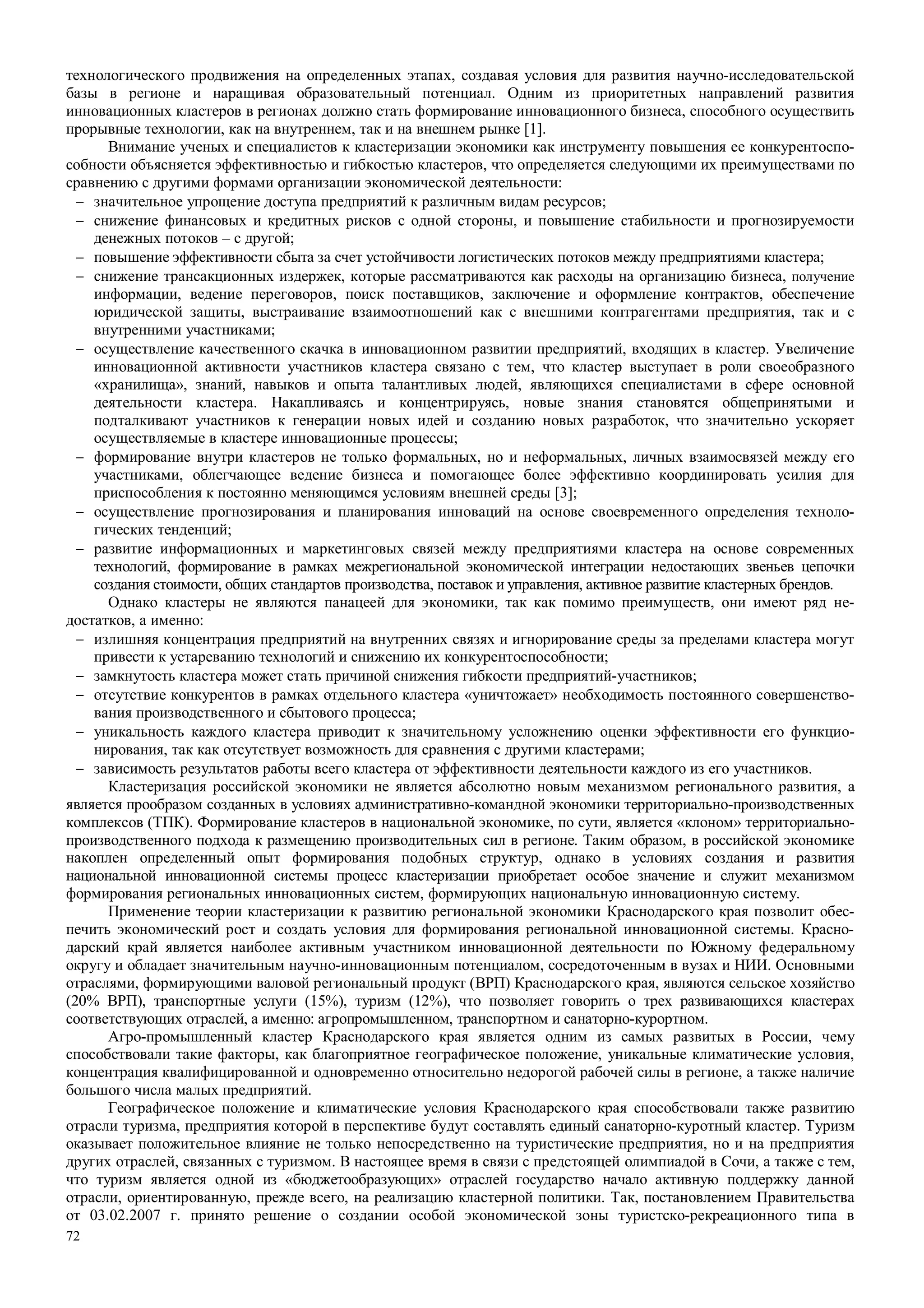 72
технологического продвижения на определенных этапах, создавая условия для развития научно-исследовательской
базы в регионе и наращивая образовательный потенциал. Одним из приоритетных направлений развития
инновационных кластеров в регионах должно стать формирование инновационного бизнеса, способного осуществить
прорывные технологии, как на внутреннем, так и на внешнем рынке [1].
Внимание ученых и специалистов к кластеризации экономики как инструменту повышения ее конкурентоспо-
собности объясняется эффективностью и гибкостью кластеров, что определяется следующими их преимуществами по
сравнению с другими формами организации экономической деятельности:
− значительное упрощение доступа предприятий к различным видам ресурсов;
− снижение финансовых и кредитных рисков с одной стороны, и повышение стабильности и прогнозируемости
денежных потоков – с другой;
− повышение эффективности сбыта за счет устойчивости логистических потоков между предприятиями кластера;
− снижение трансакционных издержек, которые рассматриваются как расходы на организацию бизнеса, получение
информации, ведение переговоров, поиск поставщиков, заключение и оформление контрактов, обеспечение
юридической защиты, выстраивание взаимоотношений как с внешними контрагентами предприятия, так и с
внутренними участниками;
− осуществление качественного скачка в инновационном развитии предприятий, входящих в кластер. Увеличение
инновационной активности участников кластера связано с тем, что кластер выступает в роли своеобразного
«хранилища», знаний, навыков и опыта талантливых людей, являющихся специалистами в сфере основной
деятельности кластера. Накапливаясь и концентрируясь, новые знания становятся общепринятыми и
подталкивают участников к генерации новых идей и созданию новых разработок, что значительно ускоряет
осуществляемые в кластере инновационные процессы;
− формирование внутри кластеров не только формальных, но и неформальных, личных взаимосвязей между его
участниками, облегчающее ведение бизнеса и помогающее более эффективно координировать усилия для
приспособления к постоянно меняющимся условиям внешней среды [3];
− осуществление прогнозирования и планирования инноваций на основе своевременного определения техноло-
гических тенденций;
− развитие информационных и маркетинговых связей между предприятиями кластера на основе современных
технологий, формирование в рамках межрегиональной экономической интеграции недостающих звеньев цепочки
создания стоимости, общих стандартов производства, поставок и управления, активное развитие кластерных брендов.
Однако кластеры не являются панацеей для экономики, так как помимо преимуществ, они имеют ряд не-
достатков, а именно:
− излишняя концентрация предприятий на внутренних связях и игнорирование среды за пределами кластера могут
привести к устареванию технологий и снижению их конкурентоспособности;
− замкнутость кластера может стать причиной снижения гибкости предприятий-участников;
− отсутствие конкурентов в рамках отдельного кластера «уничтожает» необходимость постоянного совершенство-
вания производственного и сбытового процесса;
− уникальность каждого кластера приводит к значительному усложнению оценки эффективности его функцио-
нирования, так как отсутствует возможность для сравнения с другими кластерами;
− зависимость результатов работы всего кластера от эффективности деятельности каждого из его участников.
Кластеризация российской экономики не является абсолютно новым механизмом регионального развития, а
является прообразом созданных в условиях административно-командной экономики территориально-производственных
комплексов (ТПК). Формирование кластеров в национальной экономике, по сути, является «клоном» территориально-
производственного подхода к размещению производительных сил в регионе. Таким образом, в российской экономике
накоплен определенный опыт формирования подобных структур, однако в условиях создания и развития
национальной инновационной системы процесс кластеризации приобретает особое значение и служит механизмом
формирования региональных инновационных систем, формирующих национальную инновационную систему.
Применение теории кластеризации к развитию региональной экономики Краснодарского края позволит обес-
печить экономический рост и создать условия для формирования региональной инновационной системы. Красно-
дарский край является наиболее активным участником инновационной деятельности по Южному федеральному
округу и обладает значительным научно-инновационным потенциалом, сосредоточенным в вузах и НИИ. Основными
отраслями, формирующими валовой региональный продукт (ВРП) Краснодарского края, являются сельское хозяйство
(20% ВРП), транспортные услуги (15%), туризм (12%), что позволяет говорить о трех развивающихся кластерах
соответствующих отраслей, а именно: агропромышленном, транспортном и санаторно-курортном.
Агро-промышленный кластер Краснодарского края является одним из самых развитых в России, чему
способствовали такие факторы, как благоприятное географическое положение, уникальные климатические условия,
концентрация квалифицированной и одновременно относительно недорогой рабочей силы в регионе, а также наличие
большого числа малых предприятий.
Географическое положение и климатические условия Краснодарского края способствовали также развитию
отрасли туризма, предприятия которой в перспективе будут составлять единый санаторно-куротный кластер. Туризм
оказывает положительное влияние не только непосредственно на туристические предприятия, но и на предприятия
других отраслей, связанных с туризмом. В настоящее время в связи с предстоящей олимпиадой в Сочи, а также с тем,
что туризм является одной из «бюджетообразующих» отраслей государство начало активную поддержку данной
отрасли, ориентированную, прежде всего, на реализацию кластерной политики. Так, постановлением Правительства
от 03.02.2007 г. принято решение о создании особой экономической зоны туристско-рекреационного типа в
 