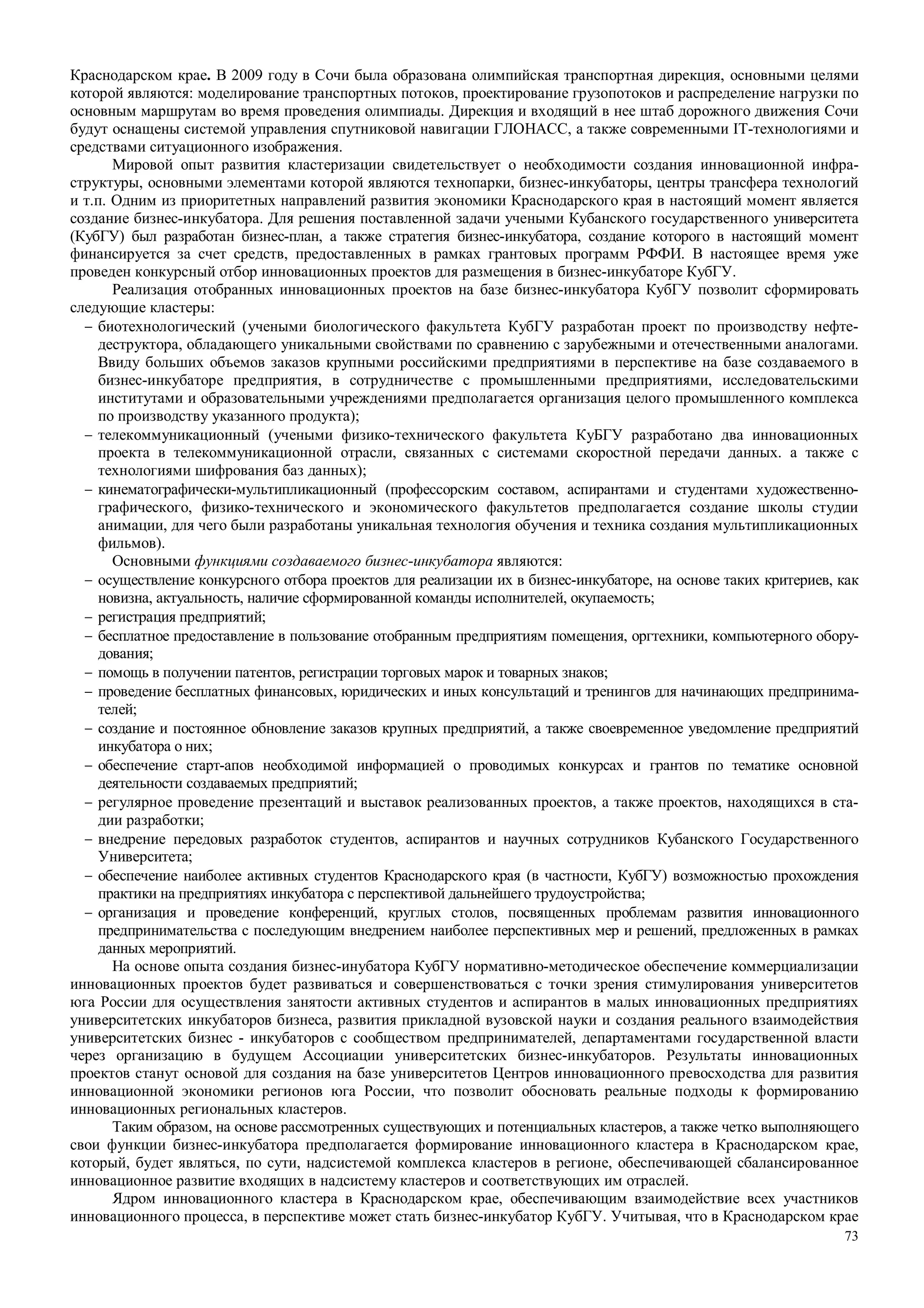 73
Краснодарском крае. В 2009 году в Сочи была образована олимпийская транспортная дирекция, основными целями
которой являются: моделирование транспортных потоков, проектирование грузопотоков и распределение нагрузки по
основным маршрутам во время проведения олимпиады. Дирекция и входящий в нее штаб дорожного движения Сочи
будут оснащены системой управления спутниковой навигации ГЛОНАСС, а также современными IT-технологиями и
средствами ситуационного изображения.
Мировой опыт развития кластеризации свидетельствует о необходимости создания инновационной инфра-
структуры, основными элементами которой являются технопарки, бизнес-инкубаторы, центры трансфера технологий
и т.п. Одним из приоритетных направлений развития экономики Краснодарского края в настоящий момент является
создание бизнес-инкубатора. Для решения поставленной задачи учеными Кубанского государственного университета
(КубГУ) был разработан бизнес-план, а также стратегия бизнес-инкубатора, создание которого в настоящий момент
финансируется за счет средств, предоставленных в рамках грантовых программ РФФИ. В настоящее время уже
проведен конкурсный отбор инновационных проектов для размещения в бизнес-инкубаторе КубГУ.
Реализация отобранных инновационных проектов на базе бизнес-инкубатора КубГУ позволит сформировать
следующие кластеры:
− биотехнологический (учеными биологического факультета КубГУ разработан проект по производству нефте-
деструктора, обладающего уникальными свойствами по сравнению с зарубежными и отечественными аналогами.
Ввиду больших объемов заказов крупными российскими предприятиями в перспективе на базе создаваемого в
бизнес-инкубаторе предприятия, в сотрудничестве с промышленными предприятиями, исследовательскими
институтами и образовательными учреждениями предполагается организация целого промышленного комплекса
по производству указанного продукта);
− телекоммуникационный (учеными физико-технического факультета КуБГУ разработано два инновационных
проекта в телекоммуникационной отрасли, связанных с системами скоростной передачи данных. а также с
технологиями шифрования баз данных);
− кинематографически-мультипликационный (профессорским составом, аспирантами и студентами художественно-
графического, физико-технического и экономического факультетов предполагается создание школы студии
анимации, для чего были разработаны уникальная технология обучения и техника создания мультипликационных
фильмов).
Основными функциями создаваемого бизнес-инкубатора являются:
− осуществление конкурсного отбора проектов для реализации их в бизнес-инкубаторе, на основе таких критериев, как
новизна, актуальность, наличие сформированной команды исполнителей, окупаемость;
− регистрация предприятий;
− бесплатное предоставление в пользование отобранным предприятиям помещения, оргтехники, компьютерного обору-
дования;
− помощь в получении патентов, регистрации торговых марок и товарных знаков;
− проведение бесплатных финансовых, юридических и иных консультаций и тренингов для начинающих предпринима-
телей;
− создание и постоянное обновление заказов крупных предприятий, а также своевременное уведомление предприятий
инкубатора о них;
− обеспечение старт-апов необходимой информацией о проводимых конкурсах и грантов по тематике основной
деятельности создаваемых предприятий;
− регулярное проведение презентаций и выставок реализованных проектов, а также проектов, находящихся в ста-
дии разработки;
− внедрение передовых разработок студентов, аспирантов и научных сотрудников Кубанского Государственного
Университета;
− обеспечение наиболее активных студентов Краснодарского края (в частности, КубГУ) возможностью прохождения
практики на предприятиях инкубатора с перспективой дальнейшего трудоустройства;
− организация и проведение конференций, круглых столов, посвященных проблемам развития инновационного
предпринимательства с последующим внедрением наиболее перспективных мер и решений, предложенных в рамках
данных мероприятий.
На основе опыта создания бизнес-инубатора КубГУ нормативно-методическое обеспечение коммерциализации
инновационных проектов будет развиваться и совершенствоваться с точки зрения стимулирования университетов
юга России для осуществления занятости активных студентов и аспирантов в малых инновационных предприятиях
университетских инкубаторов бизнеса, развития прикладной вузовской науки и создания реального взаимодействия
университетских бизнес - инкубаторов с сообществом предпринимателей, департаментами государственной власти
через организацию в будущем Ассоциации университетских бизнес-инкубаторов. Результаты инновационных
проектов станут основой для создания на базе университетов Центров инновационного превосходства для развития
инновационной экономики регионов юга России, что позволит обосновать реальные подходы к формированию
инновационных региональных кластеров.
Таким образом, на основе рассмотренных существующих и потенциальных кластеров, а также четко выполняющего
свои функции бизнес-инкубатора предполагается формирование инновационного кластера в Краснодарском крае,
который, будет являться, по сути, надсистемой комплекса кластеров в регионе, обеспечивающей сбалансированное
инновационное развитие входящих в надсистему кластеров и соответствующих им отраслей.
Ядром инновационного кластера в Краснодарском крае, обеспечивающим взаимодействие всех участников
инновационного процесса, в перспективе может стать бизнес-инкубатор КубГУ. Учитывая, что в Краснодарском крае
 