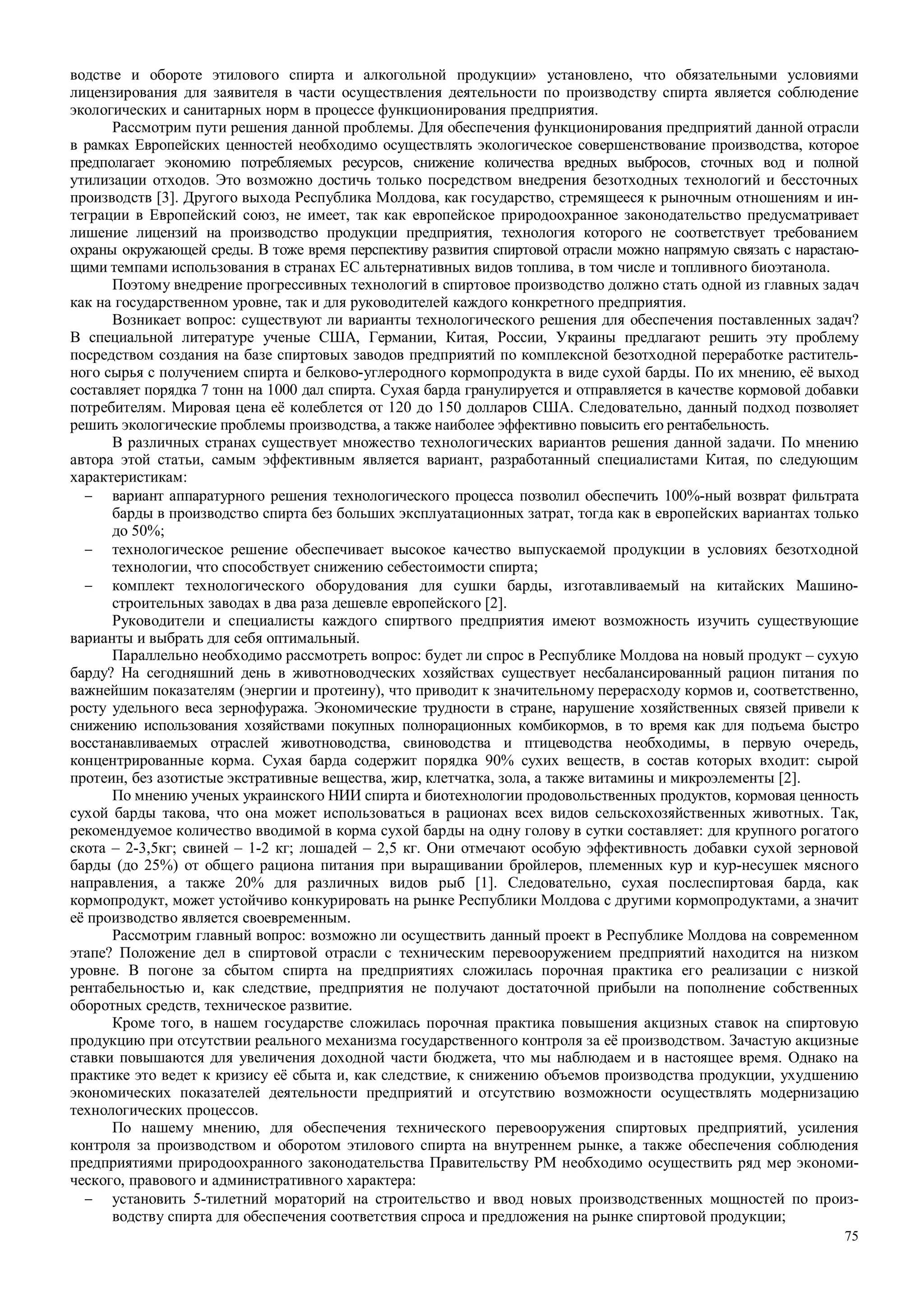 75
водстве и обороте этилового спирта и алкогольной продукции» установлено, что обязательными условиями
лицензирования для заявителя в части осуществления деятельности по производству спирта является соблюдение
экологических и санитарных норм в процессе функционирования предприятия.
Рассмотрим пути решения данной проблемы. Для обеспечения функционирования предприятий данной отрасли
в рамках Европейских ценностей необходимо осуществлять экологическое совершенствование производства, которое
предполагает экономию потребляемых ресурсов, снижение количества вредных выбросов, сточных вод и полной
утилизации отходов. Это возможно достичь только посредством внедрения безотходных технологий и бессточных
производств [3]. Другого выхода Республика Молдова, как государство, стремящееся к рыночным отношениям и ин-
теграции в Европейский союз, не имеет, так как европейское природоохранное законодательство предусматривает
лишение лицензий на производство продукции предприятия, технология которого не соответствует требованием
охраны окружающей среды. В тоже время перспективу развития спиртовой отрасли можно напрямую связать с нарастаю-
щими темпами использования в странах ЕС альтернативных видов топлива, в том числе и топливного биоэтанола.
Поэтому внедрение прогрессивных технологий в спиртовое производство должно стать одной из главных задач
как на государственном уровне, так и для руководителей каждого конкретного предприятия.
Возникает вопрос: существуют ли варианты технологического решения для обеспечения поставленных задач?
В специальной литературе ученые США, Германии, Китая, России, Украины предлагают решить эту проблему
посредством создания на базе спиртовых заводов предприятий по комплексной безотходной переработке раститель-
ного сырья с получением спирта и белково-углеродного кормопродукта в виде сухой барды. По их мнению, её выход
составляет порядка 7 тонн на 1000 дал спирта. Сухая барда гранулируется и отправляется в качестве кормовой добавки
потребителям. Мировая цена её колеблется от 120 до 150 долларов США. Следовательно, данный подход позволяет
решить экологические проблемы производства, а также наиболее эффективно повысить его рентабельность.
В различных странах существует множество технологических вариантов решения данной задачи. По мнению
автора этой статьи, самым эффективным является вариант, разработанный специалистами Китая, по следующим
характеристикам:
− вариант аппаратурного решения технологического процесса позволил обеспечить 100%-ный возврат фильтрата
барды в производство спирта без больших эксплуатационных затрат, тогда как в европейских вариантах только
до 50%;
− технологическое решение обеспечивает высокое качество выпускаемой продукции в условиях безотходной
технологии, что способствует снижению себестоимости спирта;
− комплект технологического оборудования для сушки барды, изготавливаемый на китайских Машино-
строительных заводах в два раза дешевле европейского [2].
Руководители и специалисты каждого спиртвого предприятия имеют возможность изучить существующие
варианты и выбрать для себя оптимальный.
Параллельно необходимо рассмотреть вопрос: будет ли спрос в Республике Молдова на новый продукт – сухую
барду? На сегодняшний день в животноводческих хозяйствах существует несбалансированный рацион питания по
важнейшим показателям (энергии и протеину), что приводит к значительному перерасходу кормов и, соответственно,
росту удельного веса зернофуража. Экономические трудности в стране, нарушение хозяйственных связей привели к
снижению использования хозяйствами покупных полнорационных комбикормов, в то время как для подъема быстро
восстанавливаемых отраслей животноводства, свиноводства и птицеводства необходимы, в первую очередь,
концентрированные корма. Сухая барда содержит порядка 90% сухих веществ, в состав которых входит: сырой
протеин, без азотистые экстративные вещества, жир, клетчатка, зола, а также витамины и микроэлементы [2].
По мнению ученых украинского НИИ спирта и биотехнологии продовольственных продуктов, кормовая ценность
сухой барды такова, что она может использоваться в рационах всех видов сельскохозяйственных животных. Так,
рекомендуемое количество вводимой в корма сухой барды на одну голову в сутки составляет: для крупного рогатого
скота – 2-3,5кг; свиней – 1-2 кг; лошадей – 2,5 кг. Они отмечают особую эффективность добавки сухой зерновой
барды (до 25%) от общего рациона питания при выращивании бройлеров, племенных кур и кур-несушек мясного
направления, а также 20% для различных видов рыб [1]. Следовательно, сухая послеспиртовая барда, как
кормопродукт, может устойчиво конкурировать на рынке Республики Молдова с другими кормопродуктами, а значит
её производство является своевременным.
Рассмотрим главный вопрос: возможно ли осуществить данный проект в Республике Молдова на современном
этапе? Положение дел в спиртовой отрасли с техническим перевооружением предприятий находится на низком
уровне. В погоне за сбытом спирта на предприятиях сложилась порочная практика его реализации с низкой
рентабельностью и, как следствие, предприятия не получают достаточной прибыли на пополнение собственных
оборотных средств, техническое развитие.
Кроме того, в нашем государстве сложилась порочная практика повышения акцизных ставок на спиртовую
продукцию при отсутствии реального механизма государственного контроля за её производством. Зачастую акцизные
ставки повышаются для увеличения доходной части бюджета, что мы наблюдаем и в настоящее время. Однако на
практике это ведет к кризису её сбыта и, как следствие, к снижению объемов производства продукции, ухудшению
экономических показателей деятельности предприятий и отсутствию возможности осуществлять модернизацию
технологических процессов.
По нашему мнению, для обеспечения технического перевооружения спиртовых предприятий, усиления
контроля за производством и оборотом этилового спирта на внутреннем рынке, а также обеспечения соблюдения
предприятиями природоохранного законодательства Правительству РМ необходимо осуществить ряд мер экономи-
ческого, правового и административного характера:
− установить 5-тилетний мораторий на строительство и ввод новых производственных мощностей по произ-
водству спирта для обеспечения соответствия спроса и предложения на рынке спиртовой продукции;
 