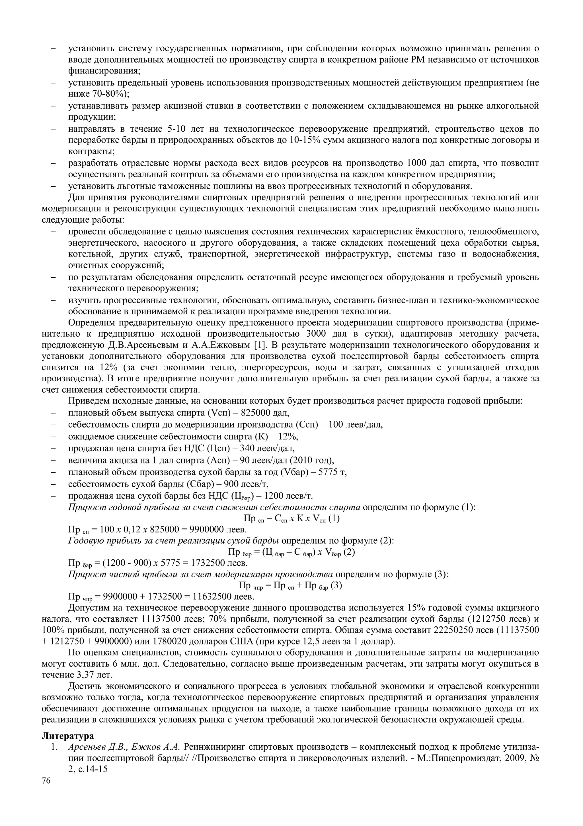 76
− установить систему государственных нормативов, при соблюдении которых возможно принимать решения о
вводе дополнительных мощностей по производству спирта в конкретном районе РМ независимо от источников
финансирования;
− установить предельный уровень использования производственных мощностей действующим предприятием (не
ниже 70-80%);
− устанавливать размер акцизной ставки в соответствии с положением складывающемся на рынке алкогольной
продукции;
− направлять в течение 5-10 лет на технологическое перевооружение предприятий, строительство цехов по
переработке барды и природоохранных объектов до 10-15% сумм акцизного налога под конкретные договоры и
контракты;
− разработать отраслевые нормы расхода всех видов ресурсов на производство 1000 дал спирта, что позволит
осуществлять реальный контроль за объемами его производства на каждом конкретном предприятии;
− установить льготные таможенные пошлины на ввоз прогрессивных технологий и оборудования.
Для принятия руководителями спиртовых предприятий решения о внедрении прогрессивных технологий или
модернизации и реконструкции существующих технологий специалистам этих предприятий необходимо выполнить
следующие работы:
− провести обследование с целью выяснения состояния технических характеристик ёмкостного, теплообменного,
энергетического, насосного и другого оборудования, а также складских помещений цеха обработки сырья,
котельной, других служб, транспортной, энергетической инфраструктур, системы газо и водоснабжения,
очистных сооружений;
− по результатам обследования определить остаточный ресурс имеющегося оборудования и требуемый уровень
технического перевооружения;
− изучить прогрессивные технологии, обосновать оптимальную, составить бизнес-план и технико-экономическое
обоснование в принимаемой к реализации программе внедрения технологии.
Определим предварительную оценку предложенного проекта модернизации спиртового производства (приме-
нительно к предприятию исходной производительностью 3000 дал в сутки), адаптировав методику расчета,
предложенную Д.В.Арсеньевым и А.А.Ежковым [1]. В результате модернизации технологического оборудования и
установки дополнительного оборудования для производства сухой послеспиртовой барды себестоимость спирта
снизится на 12% (за счет экономии тепло, энергоресурсов, воды и затрат, связанных с утилизацией отходов
производства). В итоге предприятие получит дополнительную прибыль за счет реализации сухой барды, а также за
счет снижения себестоимости спирта.
Приведем исходные данные, на основании которых будет производиться расчет прироста годовой прибыли:
− плановый объем выпуска спирта (Vсп) – 825000 дал,
− себестоимость спирта до модернизации производства (Ссп) – 100 леев/дал,
− ожидаемое снижение себестоимости спирта (К) – 12%,
− продажная цена спирта без НДС (Цсп) – 340 леев/дал,
− величина акциза на 1 дал спирта (Асп) – 90 леев/дал (2010 год),
− плановый объем производства сухой барды за год (Vбар) – 5775 т,
− себестоимость сухой барды (Сбар) – 900 леев/т,
− продажная цена сухой барды без НДС (Цбар) – 1200 леев/т.
Прирост годовой прибыли за счет снижения себестоимости спирта определим по формуле (1):
Пр сп = Ссп х К х Vсп (1)
Пр сп = 100 х 0,12 х 825000 = 9900000 леев.
Годовую прибыль за счет реализации сухой барды определим по формуле (2):
Пр бар = (Ц бар – С бар) х Vбар (2)
Пр бар = (1200 - 900) х 5775 = 1732500 леев.
Прирост чистой прибыли за счет модернизации производства определим по формуле (3):
Пр чпр = Пр сп + Пр бар (3)
Пр чпр = 9900000 + 1732500 = 11632500 леев.
Допустим на техническое перевооружение данного производства используется 15% годовой суммы акцизного
налога, что составляет 11137500 леев; 70% прибыли, полученной за счет реализации сухой барды (1212750 леев) и
100% прибыли, полученной за счет снижения себестоимости спирта. Общая сумма составит 22250250 леев (11137500
+ 1212750 + 9900000) или 1780020 долларов США (при курсе 12,5 леев за 1 доллар).
По оценкам специалистов, стоимость сушильного оборудования и дополнительные затраты на модернизацию
могут составить 6 млн. дол. Следовательно, согласно выше произведенным расчетам, эти затраты могут окупиться в
течение 3,37 лет.
Достичь экономического и социального прогресса в условиях глобальной экономики и отраслевой конкуренции
возможно только тогда, когда технологическое перевооружение спиртовых предприятий и организация управления
обеспечивают достижение оптимальных продуктов на выходе, а также наибольшие границы возможного дохода от их
реализации в сложившихся условиях рынка с учетом требований экологической безопасности окружающей среды.
Литература
1. Арсеньев Д.В., Ежков А.А. Реинжиниринг спиртовых производств – комплексный подход к проблеме утилиза-
ции послеспиртовой барды// //Производство спирта и ликероводочных изделий. - М.:Пищепромиздат, 2009, №
2, с.14-15
 