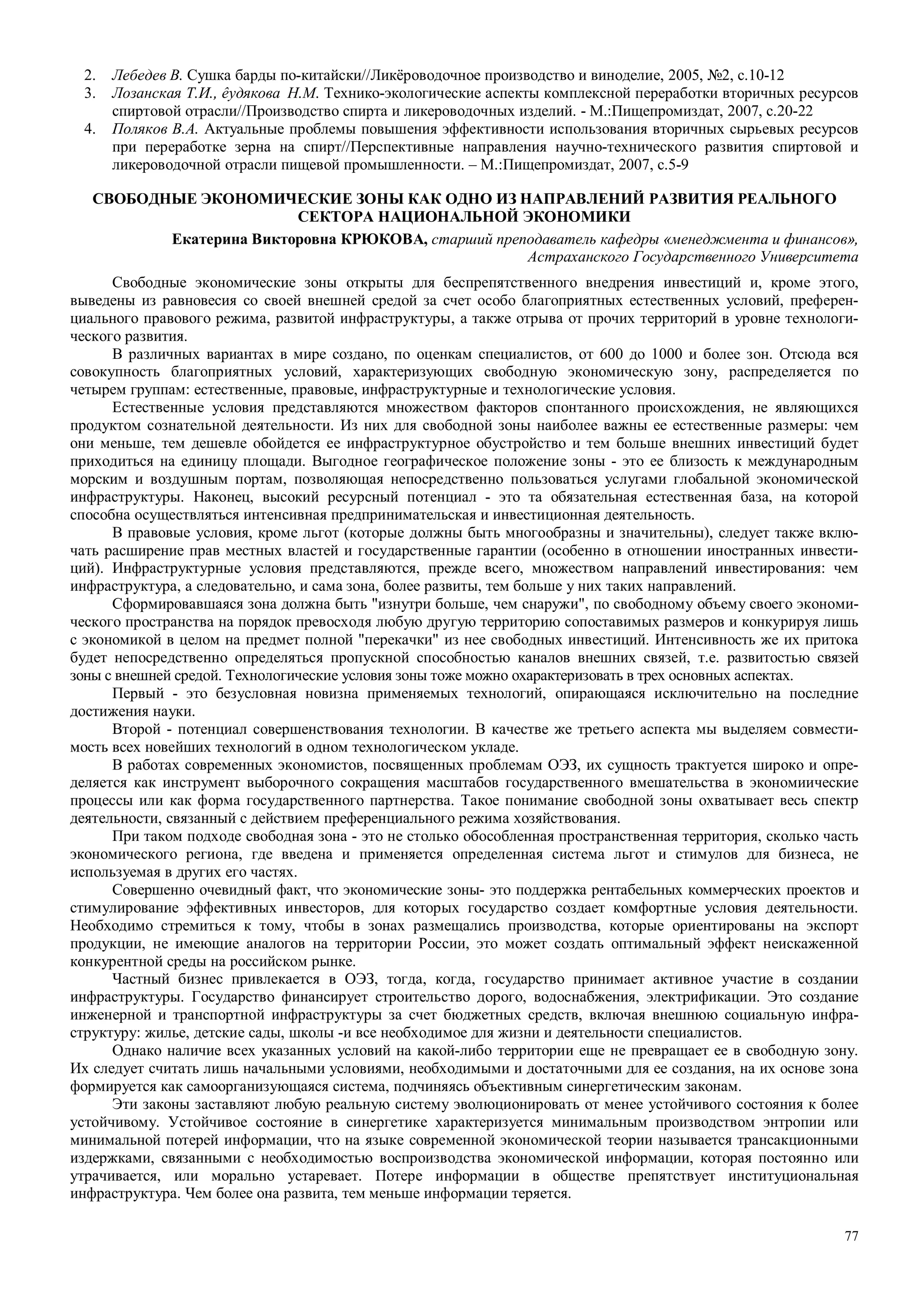 77
2. Лебедев В. Сушка барды по-китайски//Ликёроводочное производство и виноделие, 2005, №2, с.10-12
3. Лозанская Т.И., êудякова Н.М. Технико-экологические аспекты комплексной переработки вторичных ресурсов
спиртовой отрасли//Производство спирта и ликероводочных изделий. - М.:Пищепромиздат, 2007, с.20-22
4. Поляков В.А. Актуальные проблемы повышения эффективности использования вторичных сырьевых ресурсов
при переработке зерна на спирт//Перспективные направления научно-технического развития спиртовой и
ликероводочной отрасли пищевой промышленности. – М.:Пищепромиздат, 2007, с.5-9
СВОБОДНЫЕ ЭКОНОМИЧЕСКИЕ ЗОНЫ КАК ОДНО ИЗ НАПРАВЛЕНИЙ РАЗВИТИЯ РЕАЛЬНОГО
СЕКТОРА НАЦИОНАЛЬНОЙ ЭКОНОМИКИ
Екатерина Викторовна КРЮКОВА, старший преподаватель кафедры «менеджмента и финансов»,
Астраханского Государственного Университета
Свободные экономические зоны открыты для беспрепятственного внедрения инвестиций и, кроме этого,
выведены из равновесия со своей внешней средой за счет особо благоприятных естественных условий, преферен-
циального правового режима, развитой инфраструктуры, а также отрыва от прочих территорий в уровне технологи-
ческого развития.
В различных вариантах в мире создано, по оценкам специалистов, от 600 до 1000 и более зон. Отсюда вся
совокупность благоприятных условий, характеризующих свободную экономическую зону, распределяется по
четырем группам: естественные, правовые, инфраструктурные и технологические условия.
Естественные условия представляются множеством факторов спонтанного происхождения, не являющихся
продуктом сознательной деятельности. Из них для свободной зоны наиболее важны ее естественные размеры: чем
они меньше, тем дешевле обойдется ее инфраструктурное обустройство и тем больше внешних инвестиций будет
приходиться на единицу площади. Выгодное географическое положение зоны - это ее близость к международным
морским и воздушным портам, позволяющая непосредственно пользоваться услугами глобальной экономической
инфраструктуры. Наконец, высокий ресурсный потенциал - это та обязательная естественная база, на которой
способна осуществляться интенсивная предпринимательская и инвестиционная деятельность.
В правовые условия, кроме льгот (которые должны быть многообразны и значительны), следует также вклю-
чать расширение прав местных властей и государственные гарантии (особенно в отношении иностранных инвести-
ций). Инфраструктурные условия представляются, прежде всего, множеством направлений инвестирования: чем
инфраструктура, а следовательно, и сама зона, более развиты, тем больше у них таких направлений.
Сформировавшаяся зона должна быть "изнутри больше, чем снаружи", по свободному объему своего экономи-
ческого пространства на порядок превосходя любую другую территорию сопоставимых размеров и конкурируя лишь
с экономикой в целом на предмет полной "перекачки" из нее свободных инвестиций. Интенсивность же их притока
будет непосредственно определяться пропускной способностью каналов внешних связей, т.е. развитостью связей
зоны с внешней средой. Технологические условия зоны тоже можно охарактеризовать в трех основных аспектах.
Первый - это безусловная новизна применяемых технологий, опирающаяся исключительно на последние
достижения науки.
Второй - потенциал совершенствования технологии. В качестве же третьего аспекта мы выделяем совмести-
мость всех новейших технологий в одном технологическом укладе.
В работах современных экономистов, посвященных проблемам ОЭЗ, их сущность трактуется широко и опре-
деляется как инструмент выборочного сокращения масштабов государственного вмешательства в экономиические
процессы или как форма государственного партнерства. Такое понимание свободной зоны охватывает весь спектр
деятельности, связанный с действием преференциального режима хозяйствования.
При таком подходе свободная зона - это не столько обособленная пространственная территория, сколько часть
экономического региона, где введена и применяется определенная система льгот и стимулов для бизнеса, не
используемая в других его частях.
Совершенно очевидный факт, что экономические зоны- это поддержка рентабельных коммерческих проектов и
стимулирование эффективных инвесторов, для которых государство создает комфортные условия деятельности.
Необходимо стремиться к тому, чтобы в зонах размещались производства, которые ориентированы на экспорт
продукции, не имеющие аналогов на территории России, это может создать оптимальный эффект неискаженной
конкурентной среды на российском рынке.
Частный бизнес привлекается в ОЭЗ, тогда, когда, государство принимает активное участие в создании
инфраструктуры. Государство финансирует строительство дорого, водоснабжения, электрификации. Это создание
инженерной и транспортной инфраструктуры за счет бюджетных средств, включая внешнюю социальную инфра-
структуру: жилье, детские сады, школы -и все необходимое для жизни и деятельности специалистов.
Однако наличие всех указанных условий на какой-либо территории еще не превращает ее в свободную зону.
Их следует считать лишь начальными условиями, необходимыми и достаточными для ее создания, на их основе зона
формируется как самоорганизующаяся система, подчиняясь объективным синергетическим законам.
Эти законы заставляют любую реальную систему эволюционировать от менее устойчивого состояния к более
устойчивому. Устойчивое состояние в синергетике характеризуется минимальным производством энтропии или
минимальной потерей информации, что на языке современной экономической теории называется трансакционными
издержками, связанными с необходимостью воспроизводства экономической информации, которая постоянно или
утрачивается, или морально устаревает. Потере информации в обществе препятствует институциональная
инфраструктура. Чем более она развита, тем меньше информации теряется.
 