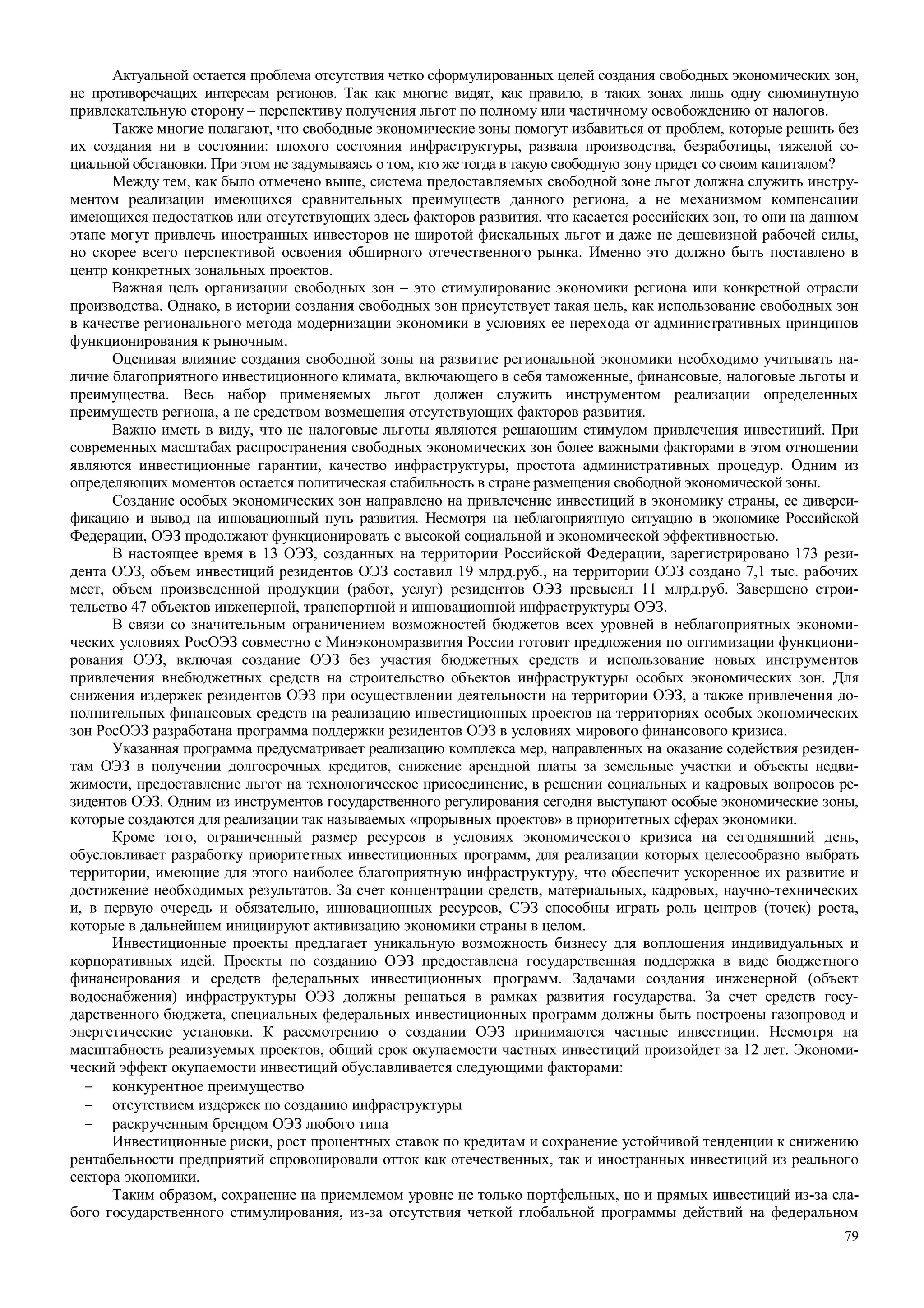79
Актуальной остается проблема отсутствия четко сформулированных целей создания свободных экономических зон,
не противоречащих интересам регионов. Так как многие видят, как правило, в таких зонах лишь одну сиюминутную
привлекательную сторону – перспективу получения льгот по полному или частичному освобождению от налогов.
Также многие полагают, что свободные экономические зоны помогут избавиться от проблем, которые решить без
их создания ни в состоянии: плохого состояния инфраструктуры, развала производства, безработицы, тяжелой со-
циальной обстановки. При этом не задумываясь о том, кто же тогда в такую свободную зону придет со своим капиталом?
Между тем, как было отмечено выше, система предоставляемых свободной зоне льгот должна служить инстру-
ментом реализации имеющихся сравнительных преимуществ данного региона, а не механизмом компенсации
имеющихся недостатков или отсутствующих здесь факторов развития. что касается российских зон, то они на данном
этапе могут привлечь иностранных инвесторов не широтой фискальных льгот и даже не дешевизной рабочей силы,
но скорее всего перспективой освоения обширного отечественного рынка. Именно это должно быть поставлено в
центр конкретных зональных проектов.
Важная цель организации свободных зон – это стимулирование экономики региона или конкретной отрасли
производства. Однако, в истории создания свободных зон присутствует такая цель, как использование свободных зон
в качестве регионального метода модернизации экономики в условиях ее перехода от административных принципов
функционирования к рыночным.
Оценивая влияние создания свободной зоны на развитие региональной экономики необходимо учитывать на-
личие благоприятного инвестиционного климата, включающего в себя таможенные, финансовые, налоговые льготы и
преимущества. Весь набор применяемых льгот должен служить инструментом реализации определенных
преимуществ региона, а не средством возмещения отсутствующих факторов развития.
Важно иметь в виду, что не налоговые льготы являются решающим стимулом привлечения инвестиций. При
современных масштабах распространения свободных экономических зон более важными факторами в этом отношении
являются инвестиционные гарантии, качество инфраструктуры, простота административных процедур. Одним из
определяющих моментов остается политическая стабильность в стране размещения свободной экономической зоны.
Создание особых экономических зон направлено на привлечение инвестиций в экономику страны, ее диверси-
фикацию и вывод на инновационный путь развития. Несмотря на неблагоприятную ситуацию в экономике Российской
Федерации, ОЭЗ продолжают функционировать с высокой социальной и экономической эффективностью.
В настоящее время в 13 ОЭЗ, созданных на территории Российской Федерации, зарегистрировано 173 рези-
дента ОЭЗ, объем инвестиций резидентов ОЭЗ составил 19 млрд.руб., на территории ОЭЗ создано 7,1 тыс. рабочих
мест, объем произведенной продукции (работ, услуг) резидентов ОЭЗ превысил 11 млрд.руб. Завершено строи-
тельство 47 объектов инженерной, транспортной и инновационной инфраструктуры ОЭЗ.
В связи со значительным ограничением возможностей бюджетов всех уровней в неблагоприятных экономи-
ческих условиях РосОЭЗ совместно с Минэкономразвития России готовит предложения по оптимизации функциони-
рования ОЭЗ, включая создание ОЭЗ без участия бюджетных средств и использование новых инструментов
привлечения внебюджетных средств на строительство объектов инфраструктуры особых экономических зон. Для
снижения издержек резидентов ОЭЗ при осуществлении деятельности на территории ОЭЗ, а также привлечения до-
полнительных финансовых средств на реализацию инвестиционных проектов на территориях особых экономических
зон РосОЭЗ разработана программа поддержки резидентов ОЭЗ в условиях мирового финансового кризиса.
Указанная программа предусматривает реализацию комплекса мер, направленных на оказание содействия резиден-
там ОЭЗ в получении долгосрочных кредитов, снижение арендной платы за земельные участки и объекты недви-
жимости, предоставление льгот на технологическое присоединение, в решении социальных и кадровых вопросов ре-
зидентов ОЭЗ. Одним из инструментов государственного регулирования сегодня выступают особые экономические зоны,
которые создаются для реализации так называемых «прорывных проектов» в приоритетных сферах экономики.
Кроме того, ограниченный размер ресурсов в условиях экономического кризиса на сегодняшний день,
обусловливает разработку приоритетных инвестиционных программ, для реализации которых целесообразно выбрать
территории, имеющие для этого наиболее благоприятную инфраструктуру, что обеспечит ускоренное их развитие и
достижение необходимых результатов. За счет концентрации средств, материальных, кадровых, научно-технических
и, в первую очередь и обязательно, инновационных ресурсов, СЭЗ способны играть роль центров (точек) роста,
которые в дальнейшем инициируют активизацию экономики страны в целом.
Инвестиционные проекты предлагает уникальную возможность бизнесу для воплощения индивидуальных и
корпоративных идей. Проекты по созданию ОЭЗ предоставлена государственная поддержка в виде бюджетного
финансирования и средств федеральных инвестиционных программ. Задачами создания инженерной (объект
водоснабжения) инфраструктуры ОЭЗ должны решаться в рамках развития государства. За счет средств госу-
дарственного бюджета, специальных федеральных инвестиционных программ должны быть построены газопровод и
энергетические установки. К рассмотрению о создании ОЭЗ принимаются частные инвестиции. Несмотря на
масштабность реализуемых проектов, общий срок окупаемости частных инвестиций произойдет за 12 лет. Экономи-
ческий эффект окупаемости инвестиций обуславливается следующими факторами:
− конкурентное преимущество
− отсутствием издержек по созданию инфраструктуры
− раскрученным брендом ОЭЗ любого типа
Инвестиционные риски, рост процентных ставок по кредитам и сохранение устойчивой тенденции к снижению
рентабельности предприятий спровоцировали отток как отечественных, так и иностранных инвестиций из реального
сектора экономики.
Таким образом, сохранение на приемлемом уровне не только портфельных, но и прямых инвестиций из-за сла-
бого государственного стимулирования, из-за отсутствия четкой глобальной программы действий на федеральном
 