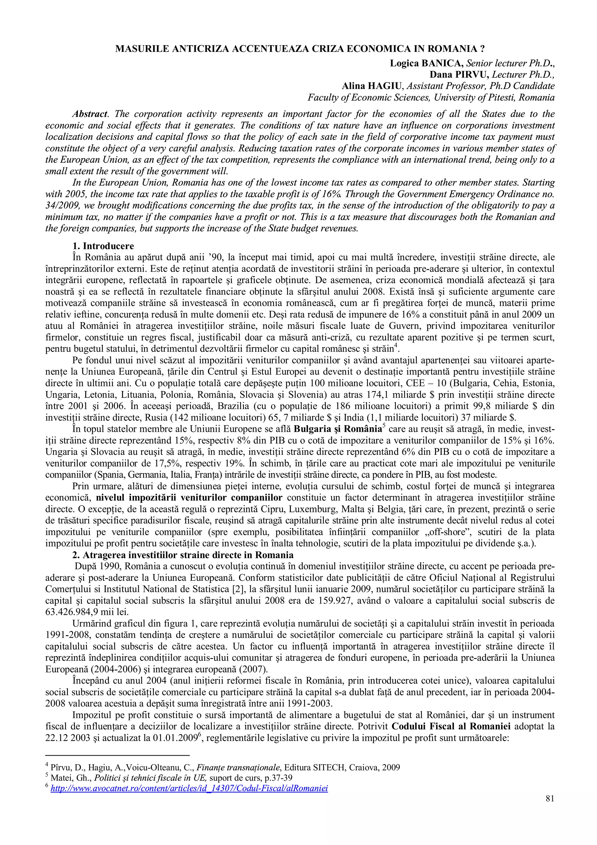 81
MASURILE ANTICRIZA ACCENTUEAZA CRIZA ECONOMICA IN ROMANIA ?
Logica BANICA, Senior lecturer Ph.D.,
Dana PIRVU, Lecturer Ph.D.,
Alina HAGIU, Assistant Professor, Ph.D Candidate
Faculty of Economic Sciences, University of Pitesti, Romania
Abstract. The corporation activity represents an important factor for the economies of all the States due to the
economic and social effects that it generates. The conditions of tax nature have an influence on corporations investment
localization decisions and capital flows so that the policy of each sate in the field of corporative income tax payment must
constitute the object of a very careful analysis. Reducing taxation rates of the corporate incomes in various member states of
the European Union, as an effect of the tax competition, represents the compliance with an international trend, being only to a
small extent the result of the government will.
In the European Union, Romania has one of the lowest income tax rates as compared to other member states. Starting
with 2005, the income tax rate that applies to the taxable profit is of 16%. Through the Government Emergency Ordinance no.
34/2009, we brought modifications concerning the due profits tax, in the sense of the introduction of the obligatorily to pay a
minimum tax, no matter if the companies have a profit or not. This is a tax measure that discourages both the Romanian and
the foreign companies, but supports the increase of the State budget revenues.
1. Introducere
În România au apărut după anii ’90, la început mai timid, apoi cu mai multă încredere, investiţii străine directe, ale
întreprinzătorilor externi. Este de reţinut atenţia acordată de investitorii străini în perioada pre-aderare şi ulterior, în contextul
integrării europene, reflectată în rapoartele şi graficele obţinute. De asemenea, criza economică mondială afectează şi ţara
noastră şi ea se reflectă în rezultatele financiare obţinute la sfârşitul anului 2008. Există însă şi suficiente argumente care
motivează companiile străine să investească în economia românească, cum ar fi pregătirea forţei de muncă, materii prime
relativ ieftine, concurenţa redusă în multe domenii etc. Deşi rata redusă de impunere de 16% a constituit până in anul 2009 un
atuu al României în atragerea investiţiilor străine, noile măsuri fiscale luate de Guvern, privind impozitarea veniturilor
firmelor, constituie un regres fiscal, justificabil doar ca măsură anti-criză, cu rezultate aparent pozitive şi pe termen scurt,
pentru bugetul statului, în detrimentul dezvoltării firmelor cu capital românesc şi străin4
.
Pe fondul unui nivel scăzut al impozitării veniturilor companiilor şi având avantajul apartenenţei sau viitoarei aparte-
nenţe la Uniunea Europeană, ţările din Centrul şi Estul Europei au devenit o destinaţie importantă pentru investiţiile străine
directe în ultimii ani. Cu o populaţie totală care depăşeşte puţin 100 milioane locuitori, CEE – 10 (Bulgaria, Cehia, Estonia,
Ungaria, Letonia, Lituania, Polonia, România, Slovacia şi Slovenia) au atras 174,1 miliarde $ prin investiţii străine directe
între 2001 şi 2006. În aceeaşi perioadă, Brazilia (cu o populaţie de 186 milioane locuitori) a primit 99,8 miliarde $ din
investiţii străine directe, Rusia (142 milioane locuitori) 65, 7 miliarde $ şi India (1,1 miliarde locuitori) 37 miliarde $.
În topul statelor membre ale Uniunii Europene se află Bulgaria şi România5
care au reuşit să atragă, în medie, invest-
iţii străine directe reprezentând 15%, respectiv 8% din PIB cu o cotă de impozitare a veniturilor companiilor de 15% şi 16%.
Ungaria şi Slovacia au reuşit să atragă, în medie, investiţii străine directe reprezentând 6% din PIB cu o cotă de impozitare a
veniturilor companiilor de 17,5%, respectiv 19%. În schimb, în ţările care au practicat cote mari ale impozitului pe veniturile
companiilor (Spania, Germania, Italia, Franţa) intrările de investiţii străine directe, ca pondere în PIB, au fost modeste.
Prin urmare, alături de dimensiunea pieţei interne, evoluţia cursului de schimb, costul forţei de muncă şi integrarea
economică, nivelul impozitării veniturilor companiilor constituie un factor determinant în atragerea investiţiilor străine
directe. O excepţie, de la această regulă o reprezintă Cipru, Luxemburg, Malta şi Belgia, ţări care, în prezent, prezintă o serie
de trăsături specifice paradisurilor fiscale, reuşind să atragă capitalurile străine prin alte instrumente decât nivelul redus al cotei
impozitului pe veniturile companiilor (spre exemplu, posibilitatea înfiinţării companiilor „off-shore”, scutiri de la plata
impozitului pe profit pentru societăţile care investesc în înalta tehnologie, scutiri de la plata impozitului pe dividende ş.a.).
2. Atragerea investitiilor straine directe in Romania
După 1990, România a cunoscut o evoluţia continuă în domeniul investiţiilor străine directe, cu accent pe perioada pre-
aderare şi post-aderare la Uniunea Europeană. Conform statisticilor date publicităţii de către Oficiul Naţional al Registrului
Comerţului si Institutul National de Statistica [2], la sfârşitul lunii ianuarie 2009, numărul societăţilor cu participare străină la
capital şi capitalul social subscris la sfârşitul anului 2008 era de 159.927, având o valoare a capitalului social subscris de
63.426.984,9 mii lei.
Urmărind graficul din figura 1, care reprezintă evoluţia numărului de societăţi şi a capitalului străin investit în perioada
1991-2008, constatăm tendinţa de creştere a numărului de societăţilor comerciale cu participare străină la capital şi valorii
capitalului social subscris de către acestea. Un factor cu influenţă importantă în atragerea investiţiilor străine directe îl
reprezintă îndeplinirea condiţiilor acquis-ului comunitar şi atragerea de fonduri europene, în perioada pre-aderării la Uniunea
Europeană (2004-2006) şi integrarea europeană (2007).
Începând cu anul 2004 (anul iniţierii reformei fiscale în România, prin introducerea cotei unice), valoarea capitalului
social subscris de societăţile comerciale cu participare străină la capital s-a dublat faţă de anul precedent, iar în perioada 2004-
2008 valoarea acestuia a depăşit suma înregistrată între anii 1991-2003.
Impozitul pe profit constituie o sursă importantă de alimentare a bugetului de stat al României, dar şi un instrument
fiscal de influenţare a deciziilor de localizare a investiţiilor străine directe. Potrivit Codului Fiscal al Romaniei adoptat la
22.12 2003 şi actualizat la 01.01.20096
, reglementările legislative cu privire la impozitul pe profit sunt următoarele:
4
Pîrvu, D., Hagiu, A.,Voicu-Olteanu, C., Finanţe transnaţionale, Editura SITECH, Craiova, 2009
5
Matei, Gh., Politici şi tehnici fiscale în UE, suport de curs, p.37-39
6
http://www.avocatnet.ro/content/articles/id_14307/Codul-Fiscal/alRomaniei
 