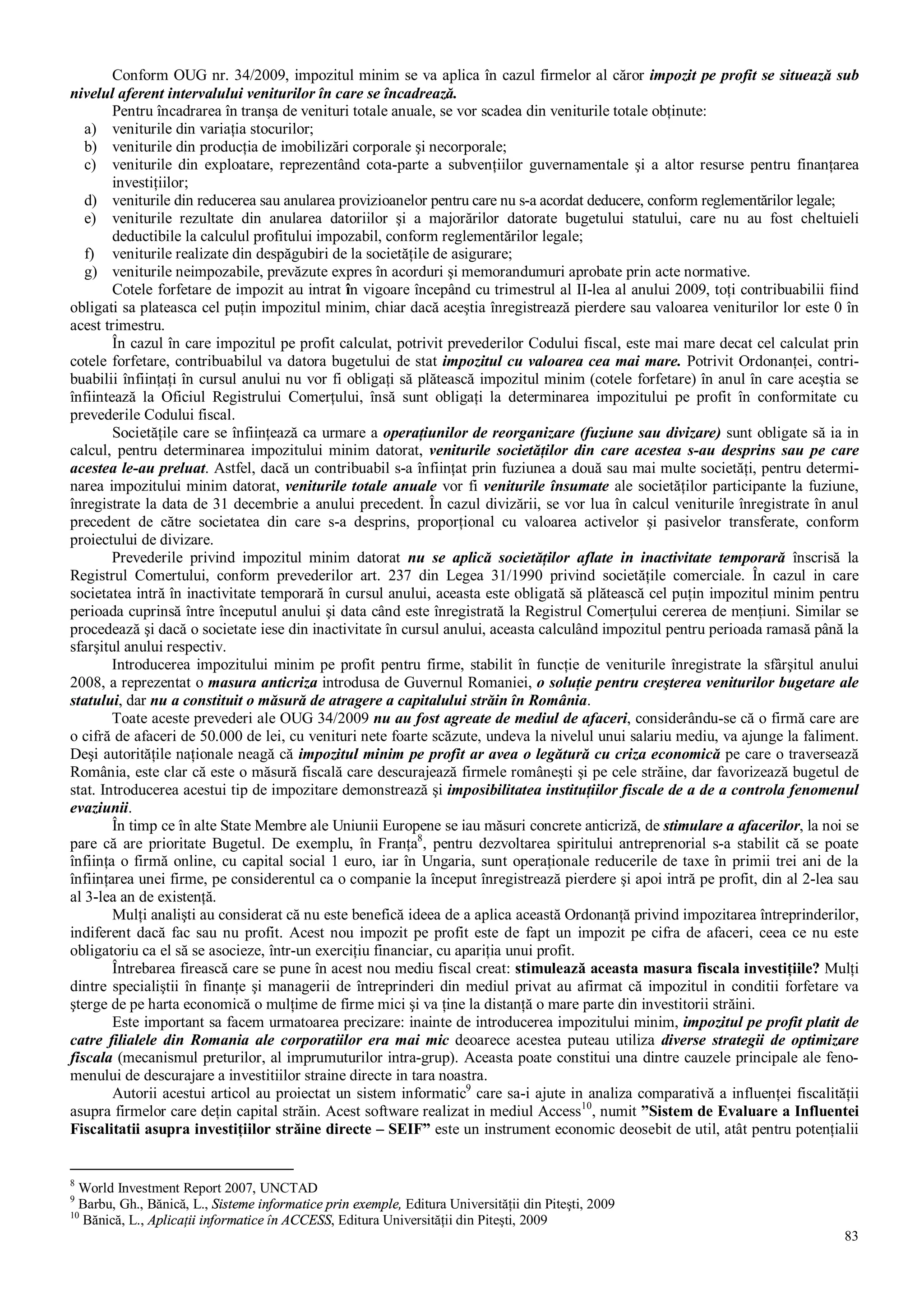 83
Conform OUG nr. 34/2009, impozitul minim se va aplica în cazul firmelor al căror impozit pe profit se situează sub
nivelul aferent intervalului veniturilor în care se încadrează.
Pentru încadrarea în tranşa de venituri totale anuale, se vor scadea din veniturile totale obţinute:
a) veniturile din variaţia stocurilor;
b) veniturile din producţia de imobilizări corporale şi necorporale;
c) veniturile din exploatare, reprezentând cota-parte a subvenţiilor guvernamentale şi a altor resurse pentru finanţarea
investiţiilor;
d) veniturile din reducerea sau anularea provizioanelor pentru care nu s-a acordat deducere, conform reglementărilor legale;
e) veniturile rezultate din anularea datoriilor şi a majorărilor datorate bugetului statului, care nu au fost cheltuieli
deductibile la calculul profitului impozabil, conform reglementărilor legale;
f) veniturile realizate din despăgubiri de la societăţile de asigurare;
g) veniturile neimpozabile, prevăzute expres în acorduri şi memorandumuri aprobate prin acte normative.
Cotele forfetare de impozit au intrat în vigoare începând cu trimestrul al II-lea al anului 2009, toţi contribuabilii fiind
obligati sa plateasca cel puţin impozitul minim, chiar dacă aceştia înregistrează pierdere sau valoarea veniturilor lor este 0 în
acest trimestru.
În cazul în care impozitul pe profit calculat, potrivit prevederilor Codului fiscal, este mai mare decat cel calculat prin
cotele forfetare, contribuabilul va datora bugetului de stat impozitul cu valoarea cea mai mare. Potrivit Ordonanţei, contri-
buabilii înfiinţaţi în cursul anului nu vor fi obligaţi să plătească impozitul minim (cotele forfetare) în anul în care aceştia se
înfiintează la Oficiul Registrului Comerţului, însă sunt obligaţi la determinarea impozitului pe profit în conformitate cu
prevederile Codului fiscal.
Societăţile care se înfiinţează ca urmare a operaţiunilor de reorganizare (fuziune sau divizare) sunt obligate să ia in
calcul, pentru determinarea impozitului minim datorat, veniturile societăţilor din care acestea s-au desprins sau pe care
acestea le-au preluat. Astfel, dacă un contribuabil s-a înfiinţat prin fuziunea a două sau mai multe societăţi, pentru determi-
narea impozitului minim datorat, veniturile totale anuale vor fi veniturile însumate ale societăţilor participante la fuziune,
înregistrate la data de 31 decembrie a anului precedent. În cazul divizării, se vor lua în calcul veniturile înregistrate în anul
precedent de către societatea din care s-a desprins, proporţional cu valoarea activelor şi pasivelor transferate, conform
proiectului de divizare.
Prevederile privind impozitul minim datorat nu se aplică societăţilor aflate in inactivitate temporară înscrisă la
Registrul Comertului, conform prevederilor art. 237 din Legea 31/1990 privind societăţile comerciale. În cazul in care
societatea intră în inactivitate temporară în cursul anului, aceasta este obligată să plătească cel puţin impozitul minim pentru
perioada cuprinsă între începutul anului şi data când este înregistrată la Registrul Comerţului cererea de menţiuni. Similar se
procedează şi dacă o societate iese din inactivitate în cursul anului, aceasta calculând impozitul pentru perioada ramasă până la
sfarşitul anului respectiv.
Introducerea impozitului minim pe profit pentru firme, stabilit în funcţie de veniturile înregistrate la sfârşitul anului
2008, a reprezentat o masura anticriza introdusa de Guvernul Romaniei, o soluţie pentru creşterea veniturilor bugetare ale
statului, dar nu a constituit o măsură de atragere a capitalului străin în România.
Toate aceste prevederi ale OUG 34/2009 nu au fost agreate de mediul de afaceri, considerându-se că o firmă care are
o cifră de afaceri de 50.000 de lei, cu venituri nete foarte scăzute, undeva la nivelul unui salariu mediu, va ajunge la faliment.
Deşi autorităţile naţionale neagă că impozitul minim pe profit ar avea o legătură cu criza economică pe care o traversează
România, este clar că este o măsură fiscală care descurajează firmele româneşti şi pe cele străine, dar favorizează bugetul de
stat. Introducerea acestui tip de impozitare demonstrează şi imposibilitatea instituţiilor fiscale de a de a controla fenomenul
evaziunii.
În timp ce în alte State Membre ale Uniunii Europene se iau măsuri concrete anticriză, de stimulare a afacerilor, la noi se
pare că are prioritate Bugetul. De exemplu, în Franţa8
, pentru dezvoltarea spiritului antreprenorial s-a stabilit că se poate
înfiinţa o firmă online, cu capital social 1 euro, iar în Ungaria, sunt operaţionale reducerile de taxe în primii trei ani de la
înfiinţarea unei firme, pe considerentul ca o companie la început înregistrează pierdere şi apoi intră pe profit, din al 2-lea sau
al 3-lea an de existenţă.
Mulţi analişti au considerat că nu este benefică ideea de a aplica această Ordonanţă privind impozitarea întreprinderilor,
indiferent dacă fac sau nu profit. Acest nou impozit pe profit este de fapt un impozit pe cifra de afaceri, ceea ce nu este
obligatoriu ca el să se asocieze, într-un exerciţiu financiar, cu apariţia unui profit.
Întrebarea firească care se pune în acest nou mediu fiscal creat: stimulează aceasta masura fiscala investiţiile? Mulţi
dintre specialiştii în finanţe şi managerii de întreprinderi din mediul privat au afirmat că impozitul in conditii forfetare va
şterge de pe harta economică o mulţime de firme mici şi va ţine la distanţă o mare parte din investitorii străini.
Este important sa facem urmatoarea precizare: inainte de introducerea impozitului minim, impozitul pe profit platit de
catre filialele din Romania ale corporatiilor era mai mic deoarece acestea puteau utiliza diverse strategii de optimizare
fiscala (mecanismul preturilor, al imprumuturilor intra-grup). Aceasta poate constitui una dintre cauzele principale ale feno-
menului de descurajare a investitiilor straine directe in tara noastra.
Autorii acestui articol au proiectat un sistem informatic9
care sa-i ajute in analiza comparativă a influenţei fiscalităţii
asupra firmelor care deţin capital străin. Acest software realizat in mediul Access10
, numit ”Sistem de Evaluare a Influentei
Fiscalitatii asupra investiţiilor străine directe – SEIF” este un instrument economic deosebit de util, atât pentru potenţialii
8
World Investment Report 2007, UNCTAD
9
Barbu, Gh., Bănică, L., Sisteme informatice prin exemple, Editura Universităţii din Piteşti, 2009
10
Bănică, L., Aplicaţii informatice în ACCESS, Editura Universităţii din Piteşti, 2009
 