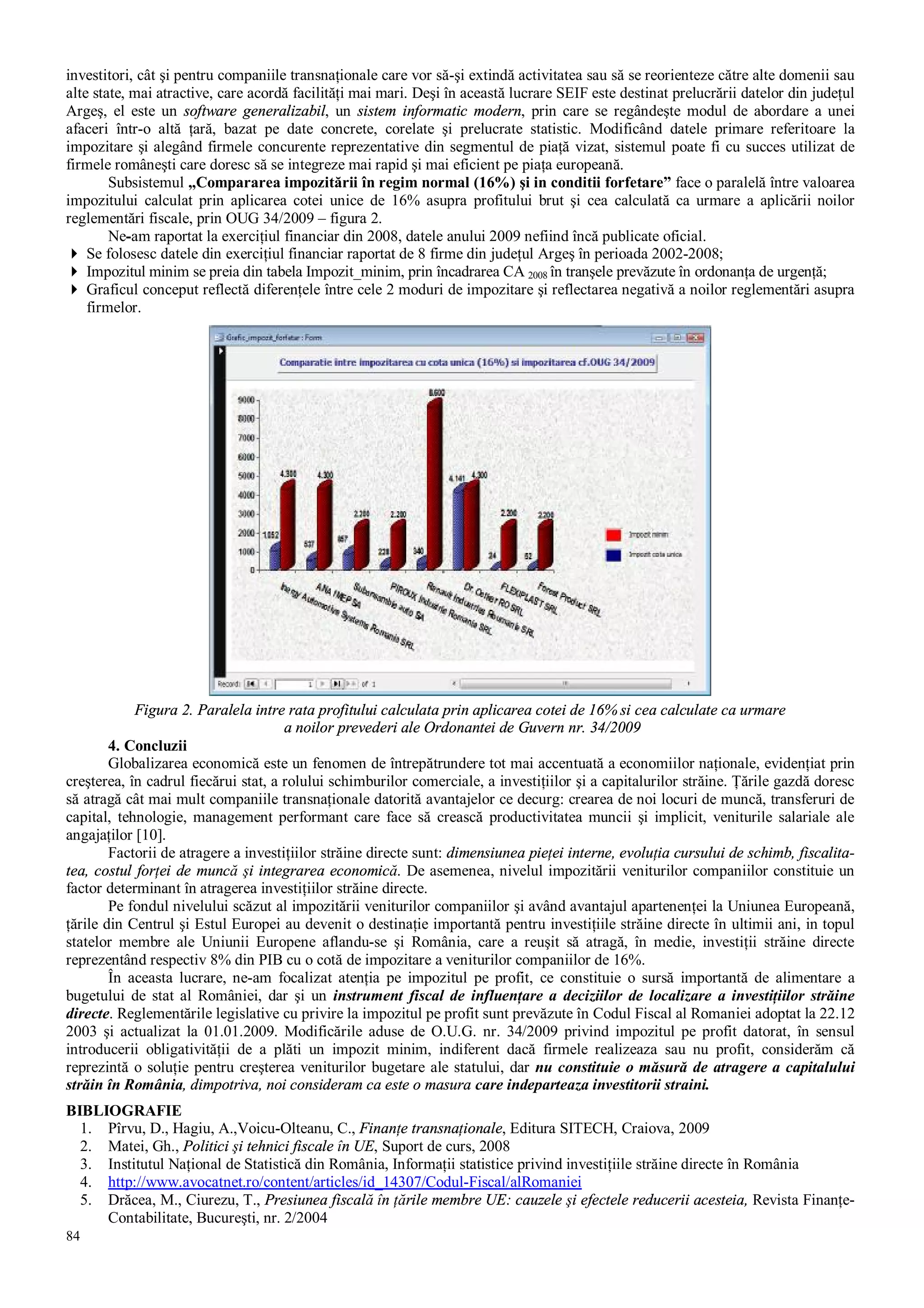 84
investitori, cât şi pentru companiile transnaţionale care vor să-şi extindă activitatea sau să se reorienteze către alte domenii sau
alte state, mai atractive, care acordă facilităţi mai mari. Deşi în această lucrare SEIF este destinat prelucrării datelor din judeţul
Argeş, el este un software generalizabil, un sistem informatic modern, prin care se regândeşte modul de abordare a unei
afaceri într-o altă ţară, bazat pe date concrete, corelate şi prelucrate statistic. Modificând datele primare referitoare la
impozitare şi alegând firmele concurente reprezentative din segmentul de piaţă vizat, sistemul poate fi cu succes utilizat de
firmele româneşti care doresc să se integreze mai rapid şi mai eficient pe piaţa europeană.
Subsistemul „Compararea impozitării în regim normal (16%) şi in conditii forfetare” face o paralelă între valoarea
impozitului calculat prin aplicarea cotei unice de 16% asupra profitului brut şi cea calculată ca urmare a aplicării noilor
reglementări fiscale, prin OUG 34/2009 – figura 2.
Ne-am raportat la exerciţiul financiar din 2008, datele anului 2009 nefiind încă publicate oficial.
4 Se folosesc datele din exerciţiul financiar raportat de 8 firme din judeţul Argeş în perioada 2002-2008;
4 Impozitul minim se preia din tabela Impozit_minim, prin încadrarea CA 2008 în tranşele prevăzute în ordonanţa de urgenţă;
4 Graficul conceput reflectă diferenţele între cele 2 moduri de impozitare şi reflectarea negativă a noilor reglementări asupra
firmelor.
Figura 2. Paralela intre rata profitului calculata prin aplicarea cotei de 16% si cea calculate ca urmare
a noilor prevederi ale Ordonantei de Guvern nr. 34/2009
4. Concluzii
Globalizarea economică este un fenomen de întrepătrundere tot mai accentuată a economiilor naţionale, evidenţiat prin
creşterea, în cadrul fiecărui stat, a rolului schimburilor comerciale, a investiţiilor şi a capitalurilor străine. Ţările gazdă doresc
să atragă cât mai mult companiile transnaţionale datorită avantajelor ce decurg: crearea de noi locuri de muncă, transferuri de
capital, tehnologie, management performant care face să crească productivitatea muncii şi implicit, veniturile salariale ale
angajaţilor [10].
Factorii de atragere a investiţiilor străine directe sunt: dimensiunea pieţei interne, evoluţia cursului de schimb, fiscalita-
tea, costul forţei de muncă şi integrarea economică. De asemenea, nivelul impozitării veniturilor companiilor constituie un
factor determinant în atragerea investiţiilor străine directe.
Pe fondul nivelului scăzut al impozitării veniturilor companiilor şi având avantajul apartenenţei la Uniunea Europeană,
ţările din Centrul şi Estul Europei au devenit o destinaţie importantă pentru investiţiile străine directe în ultimii ani, in topul
statelor membre ale Uniunii Europene aflandu-se şi România, care a reuşit să atragă, în medie, investiţii străine directe
reprezentând respectiv 8% din PIB cu o cotă de impozitare a veniturilor companiilor de 16%.
În aceasta lucrare, ne-am focalizat atenţia pe impozitul pe profit, ce constituie o sursă importantă de alimentare a
bugetului de stat al României, dar şi un instrument fiscal de influenţare a deciziilor de localizare a investiţiilor străine
directe. Reglementările legislative cu privire la impozitul pe profit sunt prevăzute în Codul Fiscal al Romaniei adoptat la 22.12
2003 şi actualizat la 01.01.2009. Modificările aduse de O.U.G. nr. 34/2009 privind impozitul pe profit datorat, în sensul
introducerii obligativităţii de a plăti un impozit minim, indiferent dacă firmele realizeaza sau nu profit, considerăm că
reprezintă o soluţie pentru creşterea veniturilor bugetare ale statului, dar nu constituie o măsură de atragere a capitalului
străin în România, dimpotriva, noi consideram ca este o masura care indeparteaza investitorii straini.
BIBLIOGRAFIE
1. Pîrvu, D., Hagiu, A.,Voicu-Olteanu, C., Finanţe transnaţionale, Editura SITECH, Craiova, 2009
2. Matei, Gh., Politici şi tehnici fiscale în UE, Suport de curs, 2008
3. Institutul Naţional de Statistică din România, Informaţii statistice privind investiţiile străine directe în România
4. http://www.avocatnet.ro/content/articles/id_14307/Codul-Fiscal/alRomaniei
5. Drăcea, M., Ciurezu, T., Presiunea fiscală în ţările membre UE: cauzele şi efectele reducerii acesteia, Revista Finanţe-
Contabilitate, Bucureşti, nr. 2/2004
 